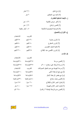 ‫٦,٣ ﺃﻤﺘﺎﺭ‬                                    ‫)٤( ﺒﺎﻉ ﺍﻟﺫﻴل‬
                    ‫٢ ﻤﺘﺭ‬                          ‫)٥( ﺍﻟﺒﻌﺩ ﺒﻴﻥ ﺍﻟﻌﺠﻠﺘﻴﻥ‬
                                                          ‫ز- اﻷﺑﻌﺎد اﻟﺪاﺥﻠﻴﺔ ﻟﻠﻄﺎﺋﺮة:‬
                ‫٦٣,١ ﻤﺘﺭ‬                         ‫)١( ﺃﻜﺒﺭ ﻋﺭﺽ ﻟﻠﻜﺎﺒﻴﻨﺔ‬
                ‫٢٢,١ ﻤﺘﺭ‬                                 ‫)٢( ﺃﻗﺼﻰ ﺍﺭﺘﻔﺎﻉ‬
           ‫٢,٠ ﺃﻤﺘﺎﺭ ﻤﻜﻌﺒﺔ‬                 ‫)٣( ﺍﻟﻤﺴﺎﺤﺔ ﺍﻟﻤﺨﺼﺼﺔ ﻟﻸﻤﺘﻌﺔ‬
                                                               ‫ح- اﻷوزان واﻟﺘﺤﻤﻴﻞ:‬
  ‫ﻟﻼﺴﺘﺨﺩﺍﻡ‬            ‫ﻟﻠﺘﺩﺭﻴﺏ‬
      ‫٥٦٧ﻜﺠﻡ‬         ‫٠٢٧ ﻜﺠﻡ‬                            ‫)١( ﺍﻟﻭﺯﻥ ﺨﺎﻭﻴﺔ‬
      ‫٠٤٤ﻜﺠﻡ‬         ‫٠٨١ﻜﺠﻡ‬                         ‫)٢( ﺍﻟﻭﺯﻥ ﺍﻟﻤﺩﻓﻭﻉ‬
      ‫٠٥١ﻜﺠﻡ‬         ‫٠٥١ﻜﺠﻡ‬                    ‫)٣( ﻜﻤﻴﺔ ﺍﻟﻭﻗﻭﺩ ﺍﻟﻘﺼﻭﻯ‬
  ‫٠١٣١ﻜﺠﻡ‬            ‫٥٦٩ﻜﺠﻡ‬               ‫)٤( ﺍﻟﻭﺯﻥ ﺍﻷﻗﺼﻰ ﻋﻨﺩ ﺍﻹﻗﻼﻉ‬
                                                                             ‫ط- اﻷداء:‬
  ‫ﻟﻼﺴﺘﺨﺩﺍﻡ‬            ‫ﻟﻠﺘﺩﺭﻴﺏ‬
 ‫٠٦٢ﻜﻡ/ﺴﺎﻋﺔ‬        ‫٥٦٢ﻜﻡ/ﺴﺎﻋﺔ‬                                  ‫)١( ﺃﻗﺼﻰ ﺴﺭﻋﺔ‬
 ‫٥٢٢ﻜﻡ/ﺴﺎﻋﺔ‬        ‫٥٣٢ﻜﻡ/ﺴﺎﻋﺔ‬              ‫)٢( ﺴﺭﻋﺔ ﺍﻟﺭﺤﻠﺔ ﻋﻠﻰ ﺍﺭﺘﻔﺎﻉ ٠٠٠٣ﻡ‬
  ‫ﻟﻼﺴﺘﺨﺩﺍﻡ‬            ‫ﻟﻠﺘﺩﺭﻴﺏ‬         ‫)٣( ﺴﺭﻋﺔ ﺍﻟﻬﺒﻭﻁ ﻤﻊ ﻋﺩﻡ ﺘﺸﻐﻴل ﺍﻟﻤﺤﺭﻜﺎﺕ‬
 ‫٠١١ﻜﻡ/ﺴﺎﻋﺔ‬         ‫٨٩ﻜﻡ/ﺴﺎﻋﺔ‬                           ‫)ﺃ( ﻤﻊ ﺭﻓﻊ ﺍﻟﺯﻋﻨﻔﺔ ﻷﻋﻠﻰ‬
  ‫٥٩ﻜﻡ/ﺴﺎﻋﺔ‬         ‫٥٨ﻜﻡ/ﺴﺎﻋﺔ‬                     ‫)ﺏ( ﻤﻊ ﺨﻔﺽ ﺍﻟﺯﻋﻨﻔﺔ ﻷﺴﻔل‬
 ‫٠٣٣ﻤﺘﺭ/ﺜﺎﻨﻴﺔ‬      ‫٠٨٤ﻤﺘﺭ/ﺜﺎﻨﻴﺔ‬                          ‫)٤( ﺃﻗﺼﻰ ﻤﻌﺩل ﺍﺭﺘﻔﺎﻉ‬
  ‫٥٦٤ ﻤﺘ ‪‬ﺍ‬
   ‫ﺭ‬                 ‫٠٦١ ﻤﺘ ‪‬ﺍ‬
                      ‫ﺭ‬                           ‫)٥( ﻁﻭل ﺍﻟﻤﻤﺭ ﺍﻟﻼﺯﻡ ﻟﻺﻗﻼﻉ‬
  ‫٠٠٥ ﻤﺘﺭ‬            ‫٥٦١ ﻤﺘ ‪‬ﺍ‬
                      ‫ﺭ‬                           ‫)٦( ﻁﻭل ﺍﻟﻤﻤﺭ ﺍﻟﻼﺯﻡ ﻟﻠﻬﺒﻭﻁ‬
  ‫٠٤٢١ ﻜﻡ‬                                ‫)٧( ﺃﻗﺼﻰ ﻤﺩﻯ ﻟﻠﺭﺤﻠﺔ )ﺤﺎﻤﻠﺔ ٣ ﺭﻜﺎﺏ(‬




‫701‬                               ‫‪www.kotobarabia.com‬‬
 