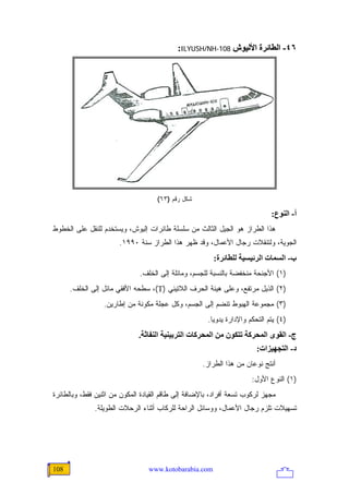 ‫٦٤- اﻟﻄﺎﺋﺮة اﻷﻟﻴﻮش 801-‪:ILYUSH/NH‬‬




                                    ‫ﺸﻜل ﺭﻗﻡ )٣٦(‬

                                                                              ‫أ- اﻟﻨﻮع:‬
‫ﻫﺫﺍ ﺍﻟﻁﺭﺍﺯ ﻫﻭ ﺍﻟﺠﻴل ﺍﻟﺜﺎﻟﺙ ﻤﻥ ﺴﻠﺴﻠﺔ ﻁﺎﺌﺭﺍﺕ ﺇﻟﻴﻭﺵ، ﻭﻴﺴﺘﺨﺩﻡ ﻟﻠﻨﻘل ﻋﻠﻰ ﺍﻟﺨﻁﻭﻁ‬
                       ‫ﺍﻟﺠﻭﻴﺔ، ﻭﻟﺘﻨﻘﻼﺕ ﺭﺠﺎل ﺍﻷﻋﻤﺎل، ﻭﻗﺩ ﻅﻬﺭ ﻫﺫﺍ ﺍﻟﻁﺭﺍﺯ ﺴﻨﺔ ٠٩٩١.‬
                                                        ‫ب- اﻟﺴﻤﺎت اﻟﺮﺋﻴﺴﻴﺔ ﻟﻠﻄﺎﺋﺮة:‬
                              ‫)١( ﺍﻷﺠﻨﺤﺔ ﻤﻨﺨﻔﻀﺔ ﺒﺎﻟﻨﺴﺒﺔ ﻟﻠﺠﺴﻡ، ﻭﻤﺎﺌﻠﺔ ﺇﻟﻰ ﺍﻟﺨﻠﻑ.‬
      ‫)٢( ﺍﻟﺫﻴل ﻤﺭﺘﻔﻊ، ﻭﻋﻠﻰ ﻫﻴﺌﺔ ﺍﻟﺤﺭﻑ ﺍﻟﻼﺘﻴﻨﻲ )‪ ،(T‬ﺴﻁﺤﻪ ﺍﻷﻓﻘﻲ ﻤﺎﺌل ﺇﻟﻰ ﺍﻟﺨﻠﻑ.‬
                 ‫)٣( ﻤﺠﻤﻭﻋﺔ ﺍﻟﻬﺒﻭﻁ ﺘﻨﻀﻡ ﺇﻟﻰ ﺍﻟﺠﺴﻡ، ﻭﻜل ﻋﺠﻠﺔ ﻤﻜﻭﻨﺔ ﻤﻥ ﺇﻁﺎﺭﻴﻥ.‬
                                                      ‫)٤( ﻴﺘﻡ ﺍﻟﺘﺤﻜﻡ ﻭﺍﻹﺩﺍﺭﺓ ﻴﺩﻭ ‪‬ﺎ.‬
                                                        ‫ﻴ‬
                              ‫ج- اﻟﻘﻮى اﻟﻤﺤﺮآﺔ ﺗﺘﻜﻮن ﻡﻦ اﻟﻤﺤﺮآﺎت اﻟﺘﺮﺑﻴﻨﻴﺔ اﻟﻨﻔﺎﺙﺔ.‬
                                                                        ‫د- اﻟﺘﺠﻬﻴﺰات:‬
                                                    ‫ﺃﻨﺘﺞ ﻨﻭﻋﺎﻥ ﻤﻥ ﻫﺫﺍ ﺍﻟﻁﺭﺍﺯ.‬
                                                                      ‫)١( ﺍﻟﻨﻭﻉ ﺍﻷﻭل:‬
‫ﻤﺠﻬﺯ ﻟﺭﻜﻭﺏ ﺘﺴﻌﺔ ﺃﻓﺭﺍﺩ، ﺒﺎﻹﻀﺎﻓﺔ ﺇﻟﻰ ﻁﺎﻗﻡ ﺍﻟﻘﻴﺎﺩﺓ ﺍﻟﻤﻜﻭﻥ ﻤﻥ ﺍﺜﻨﻴﻥ ﻓﻘﻁ، ﻭﺒﺎﻟﻁﺎﺌﺭﺓ‬
              ‫ﺘﺴﻬﻴﻼﺕ ﺘﻠﺯﻡ ﺭﺠﺎل ﺍﻷﻋﻤﺎل، ﻭﻭﺴﺎﺌل ﺍﻟﺭﺍﺤﺔ ﻟﻠﺭﻜﺎﺏ ﺃﺜﻨﺎﺀ ﺍﻟﺭﺤﻼﺕ ﺍﻟﻁﻭﻴﻠﺔ.‬




‫801‬                              ‫‪www.kotobarabia.com‬‬
 