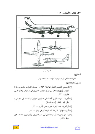 ‫٧٤- اﻟﻄﺎﺋﺮة اﻷﻟﻴﻮش ٤١١:‬




                                   ‫ﺸﻜل ﺭﻗﻡ )٤٦(‬

                                                                           ‫أ- اﻟﻨﻮع:‬
                             ‫ﻁﺎﺌﺭﺓ ﻨﻔﺎﺜﺔ ﻟﻨﻘل ﺍﻟﺭﻜﺎﺏ ﻭﺍﻟﺒﻀﺎﺌﻊ ﻟﻠﻤﺴﺎﻓﺎﺕ ﺍﻟﻘﺼﻴﺭﺓ.‬
                                                                  ‫ب- ﺑﺮﻥﺎﻡﺞ إﻥﺘﺎﺝﻬﺎ:‬
‫)١( ﺘﻡ ﻭﻀﻊ ﺍﻟﺘﺼﻤﻴﻡ ﺍﻟﻨﻬﺎﺌﻲ ﻟﻬﺎ ﺴﻨﺔ ٦٤٩١، ﻭﺃﺠﺭﻴﺕ ﺍﻟﺘﺠﺎﺭﺏ ﻋﻠـﻰ ﻁـﺎﺌﺭﺓ‬
‫ﺘﺠﺎﺭﺏ )‪ (Prototype‬ﻓﻲ ﻤﺭﻜﺯ ﺘﺠﺎﺭﺏ ﺍﻟﻁﻴﺭﺍﻥ ﻓﻲ ﺘـﺸﻴﻜﻭﺴﻠﻭﻓﺎﻜﻴﺎ ﻓـﻲ‬
                                                       ‫ﻤﺎﺭﺱ ٠٩٩١.‬
‫)٢( ﺃﺠﺭﻴﺕ ﺘﺠﺎﺭﺏ ﻁﻴﺭﺍﻥ ﺃﻴ ‪‬ﺎ ﻋﻠﻰ ﻁﺎﺌﺭﺘﻴﻥ ﺃﺨﺭﻴﻴﻥ، ﺒﺎﻹﻀﺎﻓﺔ ﺇﻟﻰ ﺘﺠـﺎﺭﺏ‬
                                        ‫ﻀ‬
                                      ‫ﻋﻠﻰ ﺍﺜﻨﻴﻥ ﺜﺎﺒﺘﺘﻴﻥ )‪.(Static test‬‬
                     ‫)٣( ﺜﻡ ﺃﺠﺭﻴﺕ ٠٠١ ﺘﺠﺭﺒﺔ ﻁﻴﺭﺍﻥ ﺤﺘﻰ ﺃﻜﺘﻭﺒﺭ ٠٩٩١.‬
                  ‫)٤( ﺃﻭل ﺇﻨﺘﺎﺝ ﻟﻬﺫﻩ ﺍﻟﻤﺭﻜﺒﺔ ﺍﻟﻔﻀﺎﺌﻴﺔ ﻅﻬﺭ ﻓﻲ ﻴﻭﻟﻴﻭ ٢٩٩١.‬
‫)٥( ﺒﺩﺃ ﺍﻟﺘﺭﺨﻴﺹ ﻟﻠﻁﺎﺌﺭﺓ ﺒﺎﻻﻨﻁﻼﻕ ﻓﻲ ﻋﺎﻟﻡ ﺍﻟﻁﻴﺭﺍﻥ، ﻭﺃﻭل ﺘﻭﺭﻴﺩ ﻟﻠﻌﻤﻼﺀ ﻜﺎﻥ‬
                                                          ‫ﺴﻨﺔ ٣٩٩١.‬


‫011‬                             ‫‪www.kotobarabia.com‬‬
 