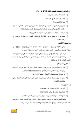 ‫ج- اﻟﻤﻼﻡﺢ اﻟﺮﺋﻴﺴﻴﺔ ﻟﺘﺼﻤﻴﻢ اﻟﻄﺎﺋﺮة اﻷیﻠﻮﺷﻦ ٤١١:‬
                                                     ‫)١( ﺍﻷﺠﻨﺤﺔ ﺍﻟﻤﻨﺨﻔﻀﺔ ﺍﻟﻤﺄﻟﻭﻓﺔ.‬
                                               ‫)٢( ﺘﻌﻤل ﻋﻠﻰ ﻤﻤﺭ ﺇﻗﻼﻉ ﻏﻴﺭ ﻤﻤﻬﺩ.‬
                                                           ‫)٣( ﺃﺠﻬﺯﺓ ﺍﻟﺘﺤﻜﻡ ﻴﺩﻭﻴﺔ.‬
‫)٤( ﺍﻟﺠﻨﻴﺢ )ﻭﻫﻭ ﺍﻟﺠﺯﺀ ﺍﻟﻤﺘﺤﺭﻙ ﻤﻥ ﺍﻟﺠﻨﺎﺡ(؛ ﻴﻤﺘﺩ ﻋﻠﻰ ﻁﻭل ﺍﻟﻁﺭﻑ ﺍﻟﺨﻠﻔﻲ ﻟﻠﺠﻨـﺎﺡ،‬
           ‫ﻭﻴﺸﻐﻠﻪ ﺒﺎﻟﻜﺎﻤل، ﻭﺍﻟﺠﺯﺀ ﻤﻥ ﺍﻟﺴﻁﺢ ﺍﻟﺨﺎﺹ ﺒﺘﻌﺩﻴل ﺍﻟﻤﺴﺎﺭ ﻴﺘﺤﺭﻙ ﺫﺍﺘ ‪‬ﺎ.‬
             ‫ﻴ‬
                        ‫)٥( ﺍﻟﺯﻋﺎﻨﻑ ﺍﻟﺨﻠﻔﻴﺔ: ﺫﺍﺕ ﺸﻘﻭﻕ ﻤﺯﺩﻭﺠﺔ، ﻭﺘﺸﻐل ﻫﻴﺩﺭﻭﻟﻴﻜ ‪‬ﺎ.‬
                          ‫ﻴ‬
‫)٦( ﺘﻭﺠﺩ ﺃﺠﺯﺍﺀ ﻓﻲ ﺴﻁﺢ ﻜل ﻤﻥ ﺍﻟﺩﻓﺔ ﻭﺍﻟﺭﺍﻓﻊ ﺒﺎﻟﺫﻴل، ﻟﻠﺘﻌﺩﻴل ﻓـﻲ ﺤﺎﻟـﺔ ﺃﻱ ﺠﻨـﻭﺡ،‬
                                                                  ‫ﻭﺘﻌﻤل ﺘﻠﻘﺎﺌ ‪‬ﺎ.‬
                                                                    ‫ﻴ‬
                                                                   ‫د- اﻟﻬﻴﻜﻞ اﻹﻥﺸﺎﺋﻲ:‬
‫ﺤﻭﺍﻟﻲ ٠١% ﻤﻥ ﺍﻟﻬﻴﻜل ﻤﺼﻨﻭﻉ ﻤﻥ ﺴﺒﺎﺌﻙ؛ ﻓﻠﻠﺠﻨﺎﺡ ﻋﻤﺎﺩﺘﻴﻥ )‪ (Tow Spars‬ﻤـﻥ‬
             ‫ﺴﺒﻴﻜﺔ ﺍﻷﻟﻤﻭﻨﻴﻭﻡ ﻭﺍﻟﻠﻴﺜﻴﺎﻡ، ﻭﺍﻟﺠﺴﻡ ﻤﻜﻭﻥ ﻤﻥ ﻤﻘﺎﻁﻊ ﺩﺍﺌﺭﻴﺔ ﻤﻥ ﺴﺒﻴﻜﺔ ﺃﻟﻤﻭﻨﻴﻭﻡ.‬
‫ﺘﻡ ﺘﺼﻨﻴﻊ ﺃﺠﺯﺍﺀ ﺍﻟﺠﻨﺎﺡ ﻓﻲ ﺭﻭﻤﺎﻨﻴﺎ، ﻭﺒﺎﻗﻲ ﺃﺠﺯﺍﺀ ﺍﻟﻬﻴﻜل ﺼﻨﻌﺕ ﻓﻲ ﺒﻭﻟﻨﺩﺍ ﻭﺭﻭﻤﺎﻨﻴﺎ،‬
‫ﺃﻤﺎ ﻤﺠﻤﻭﻋﺔ ﺍﻟﺫﻴل ﻓﺼﻨﻌﺕ ﻓﻲ ﺒﻠﻐﺎﺭﻴﺎ، ﻭﺼﻨﻌﺕ ﻤﺠﻤﻭﻋﺔ ﺍﻟﻘﻭﻯ ﺍﻟﻤﺤﺭﻜﺔ ﻓـﻲ ﺒﻭﻟﻨـﺩﺍ، ﺃﻤـﺎ‬
                                                        ‫ﺍﻟﺘﺠﻤﻊ ﺍﻟﻨﻬﺎﺌﻲ ﻓﻘﺩ ﺘﻡ ﻓﻲ ﻁﺸﻘﻨﺩ.‬
                                                                   ‫هـ- اﻟﻘﻮى اﻟﻤﺤﺮآﺔ:‬
‫)١( ﻋﺩﺩ ٢ ﻤﺤﺭﻙ ﺘﺭﺒﻴﻨﻲ ﻤﺭﻭﺤﻲ ﻗﺩﺭﺓ ٠٠٥٢ ﺤﺼﺎﻥ، ﻴﺩﻴﺭ ﻜل ﻤﻨﻬﺎ ﻤﺭﻭﺤﺔ ﺫﺍﺕ ﺴﺘﺔ‬
              ‫ﺭﻴﺵ، ﺼﻭﺘﻬﺎ ﻤﻨﺨﻔﺽ، ﻤﺼﻨﻭﻋﺔ ﻤﻥ ‪.Carbon fiber reinforced‬‬
                           ‫)٢( ﺨﺯﺍﻨﺎﺕ ﺍﻟﻭﻗﻭﺩ ﻤﻨﺩﻤﺠﺔ ﺒﺎﻷﺠﻨﺤﺔ، ﻭﺴﻌﺘﻬﺎ ٥٢١٨ ﻟﺘ ‪‬ﺍ.‬
                             ‫ﺭ‬
‫)٣( ﻤﺠﻤﻭﻋﺔ ﻗﻭﻯ ﻤﺤﺭﻜﺔ ﺇﻀﺎﻓﻴﺔ ﻓﻲ ﻤﺨﺭﻭﻁ ﺍﻟﺫﻴل، ﺘﺩﻴﺭ ﻤﻭﻟ ‪‬ﺍ ﻜﻬﺭﺒﺎﺌ ‪‬ﺎ ﻟﻺﻨﺎﺭﺓ، ﻭﺒﺎﻗﻲ‬
               ‫ﻴ‬         ‫ﺩ‬
                                                            ‫ﺍﺤﺘﻴﺎﺠﺎﺕ ﺍﻟﻜﻬﺭﺒﺎﺀ.‬
                                                                         ‫و- اﻟﺘﺠﻬﻴﺰات:‬
                                        ‫)١( ﺍﺜﻨﻴﻥ ﻤﻥ ﺍﻟﻤﻼﺤﻴﻥ، ﻭﻋﺩﺩ ﻤﻥ ﺍﻟﻤﻀﻴﻔﺎﺕ.‬
                                        ‫)٢( ﻨﺎﻓﺫﺓ ﻁﻭﺍﺭﺉ ﻓﻲ ﻜل ﺠﺎﻨﺏ ﻟﻜﺎﺒﻴﻨﺔ ﺍﻟﻘﻴﺎﺩﺓ.‬
            ‫)٣( ﺘﺘﺴﻊ ﻟﻌﺩﺩ ٠٦ ﺭﺍﻜ ‪‬ﺎ؛ ﻜل ﺃﺭﺒﻌﺔ ﺒﺠﻭﺍﺭ ﺒﻌﻀﻬﻡ، ﻭﺒﻴﻥ ﺍﻟﺼﻔﻭﻑ ٥٧ﺴﻡ.‬
                                                      ‫ﺒ‬
‫ﻭﺴﻁ ﺍﻟﺼﻔﻭﻑ ﻤﻤﺭﺍﺕ ﺒﻌﺭﺽ ٥٤ﺴﻡ، ﻭﻤﻤﻜﻥ ﺇﻋﺎﺩﺓ ﺘﺭﺘﻴﺏ ﺍﻟﻜﺎﺒﻴﻨﺔ ﺒﺤﻴﺙ ﺘـﺴﺘﻭﻋﺏ‬
           ‫ﻋﺩ ‪‬ﺍ ﺃﻜﺒﺭ ﻤﻥ ﺍﻟﻤﻘﺎﻋﺩ، ﻭﻴﻭﺴﻊ ﻁﻭل ﺍﻟﺠﺴﻡ ﻟﺘﺘﺴﻊ ﺍﻟﻜﺎﺒﻴﻨﺔ ﻟﻌﺩﺩ ٠٧ ﺇﻟﻰ ٥٧ ﺭﺍﻜ ‪‬ﺎ.‬
             ‫ﺒ‬                                                                     ‫ﺩ‬



‫111‬                              ‫‪www.kotobarabia.com‬‬
 