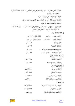 ‫)٤( ﺒﺎﺏ ﺃﻤﺎﻤﻲ ﺒﻪ ﺩﺭﺠﺎﺕ ﺴﻠﻡ، ﻭﺒﺎﺏ ﺁﺨﺭ ﻓﻲ ﺍﻟﺠﺯﺀ ﺍﻟﺨﻠﻔﻲ، ﻜﻼﻫﻤﺎ ﻓﻲ ﺍﻟﺠﺎﻨﺏ ﺍﻷﻴﺴﺭ،‬
                                                        ‫ﻭﻴﻔﺘﺤﻭﻥ ﻤﻥ ﺍﻟﺨﺎﺭﺝ.‬
                                         ‫)٥( ﺍﻟﻤﻁﺒﺦ ﻭﺍﻟﺘﻭﺍﻟﻴﺕ ﻓﻲ ﻤﺅﺨﺭﺓ ﺍﻟﻁﺎﺌﺭﺓ.‬
                ‫)٦( ﻤﻨﻔﺫ ﻫﺭﻭﺏ ﻟﻠﻁﻭﺍﺭﺉ ﻤﻥ ﺒﺎﺏ ﻓﻲ ﺍﻟﺠﻬﺔ ﺍﻟﻴﻤﻨﻲ، ﻭﻫﻭ ﺒﺎﺏ ﻤﻨﺯﻟﻕ.‬
                                             ‫)٧( ﻤﺨﺎﺭﺝ ﻟﻠﻁﻭﺍﺭﺉ ﻓﻭﻕ ﻜل ﺠﻨﺎﺡ.‬
‫)٨( ﻤﺨﺎﺯﻥ ﺍﻟﺒﻀﺎﺌﻊ ﻓﻲ ﺍﻟﺠﺯﺀ ﺍﻷﻤﺎﻤﻲ ﻭﺍﻟﺨﻠﻔﻲ ﻓﻲ ﺍﻟﺠﺎﻨﺏ ﺍﻷﻴﻤـﻥ، ﻭﺃﺭﻓـﻑ ﻟﻠـﺸﻨﻁ‬
                               ‫ﺍﻟﻤﺤﻤﻭﻟﺔ ﺩﺍﺨل ﺍﻟﻁﺎﺌﺭﺓ، ﻤﺜﺒﺘﺔ ﻓﻲ ﺍﻟﺠﺯﺀ ﺍﻟﺨﻠﻔﻲ.‬
                                                                 ‫ز- اﻷﺑﻌﺎد اﻟﺨﺎرﺝﻴﺔ:‬
                       ‫ﺍﻟﻁﻭل ﺍﻟﻜﻠﻲ ١٣,٦٢ ﻤﺘﺭ‬          ‫٠٣ ﻤﺘﺭ‬       ‫)١( ﺒﺎﻉ ﺍﻟﺠﻨﺎﺡ‬
                       ‫ﺍﻻﺭﺘﻔﺎﻉ ﺍﻟﻜﻠﻲ ٢٣,٩ ﻤﺘﺭ‬      ‫٦٨,٢ ﻤﺘﺭ‬       ‫)٢( ﻗﻁﺭ ﺍﻟﺠﺴﻡ‬
                      ‫١,١١ ﻤﺘﺭ‬                                      ‫)٣( ﺒﺎﻉ ﺍﻟﺫﻴل‬
                       ‫٦,٣ ﻤﺘﺭ‬                                  ‫)٤( ﻗﻁﺭ ﺍﻟﻤﺭﻭﺤﺔ‬
                      ‫٢٦,٠ ﻤﺘﺭ‬                ‫)٥( ﺒﻌﺩ ﻁﺭﻑ ﺍﻟﻤﺭﻭﺤﺔ ﻋﻥ ﺍﻷﺭﺽ‬
                      ‫٧٩,٠ ﻤﺘﺭ‬                  ‫)٦( ﺒﻌﺩ ﻁﺭﻑ ﺍﻟﻤﺭﻭﺤﺔ ﻋﻥ ﺍﻟﺠﺴﻡ‬
                                                               ‫ح- اﻟﻤﻘﺎﺱﺎت اﻟﺪاﺥﻠﻴﺔ:‬
                     ‫٤٢,٢٢ ﻤﺘﺭ‬                                   ‫)١( ﻁﻭل ﺍﻟﻜﺎﺒﻴﻨﺔ‬
                      ‫٢٩,١ ﻤﺘﺭ‬                          ‫)٢( ﺃﻗﺼﻰ ﺍﺭﺘﻔﺎﻉ ﻟﻠﻜﺎﺒﻴﻨﺔ‬
                                                               ‫ط- اﻷوزان واﻷﺣﻤﺎل:‬
                    ‫٠٠٧٣١ﻜﺠﻡ‬                                     ‫)١( ﺍﻟﻭﺯﻥ ﻓﺎﺭﻏﺔ‬
                      ‫٠٠٠٦ﻜﺠﻡ‬                                  ‫)٢( ﺍﻟﻭﺯﻥ ﺍﻟﻤﺩﻓﻭﻉ‬
                      ‫٠٠٥٦ﻜﺠﻡ‬                             ‫)٣( ﺃﻗﺼﻰ ﺤﻤل ﻟﻠﻭﻗﻭﺩ‬
                    ‫٠٠٠١٢ﻜﺠﻡ‬                         ‫)٤( ﺃﻗﺼﻰ ﻭﺯﻥ ﺃﺜﻨﺎﺀ ﺍﻹﻗﻼﻉ‬
                                                                          ‫ى- اﻷداء:‬
                   ‫٠٠٥ﻜﻡ/ﺴﺎﻋﺔ‬                   ‫)١( ﺍﻟﺴﺭﻋﺔ ﺃﺜﻨﺎﺀ ﺍﻟﺭﺤﻠﺔ ﺍﻟﻤﺴﺘﻤﺭﺓ‬
                   ‫٥٨١ﻜﻡ/ﺴﺎﻋﺔ‬                                  ‫)٢( ﺴﺭﻋﺔ ﺍﻻﻗﺘﺭﺍﺏ‬
                     ‫٠٠١٨ ﻤﺘﺭ‬                      ‫)٣( ﺃﻗﺼﻰ ﺍﺭﺘﻔﺎﻉ ﺃﺜﻨﺎﺀ ﺍﻟﺭﺤﻠﺔ‬



‫211‬                              ‫‪www.kotobarabia.com‬‬
 