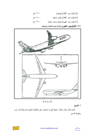 ‫٠٠٢١ ﻤﺘﺭ‬                       ‫)٤( ﻁﻭل ﻤﻤﺭ ﺍﻹﻗﻼﻉ )ﻤﻤﻬﺩ(‬
                      ‫٠٠٤١ ﻤﺘﺭ‬                    ‫)٥( ﻁﻭل ﻤﻤﺭ ﺍﻹﻗﻼﻉ )ﻏﻴﺭ ﻤﻤﻬﺩ(‬
                      ‫٠٠٣١ ﻤﺘﺭ‬           ‫)٦( ﻁﻭل ﻤﻤﺭ ﺍﻟﻬﺒﻭﻁ )ﻤﻤﻬﺩ ﻭﻏﻴﺭ ﻤﻤﻬﺩ(‬
                                  ‫٨٤- اﻷوﺗﻮﺑﻴﺲ اﻟﺠﻮي 033‪:Airbus A340 and A‬‬




                                   ‫ﺸﻜل ﺭﻗﻡ )٦٦(‬

                                                                         ‫أ- اﻟﻨﻮع:‬
‫ﻁﺎﺌﺭﺓ ﻨﻘل ﺭﻜﺎﺏ ﻨﻔﺎﺜﺔ، ﺴﻌﺘﻬﺎ ﻜﺒﻴﺭﺓ، ﺘﺴﺘﺨﺩﻡ ﻋﻠﻰ ﺍﻟﺨﻁﻭﻁ ﺍﻟﺠﻭﻴﺔ ﻤﺘﻭﺴﻁﺔ ﺍﻟﻤـﺩﻯ،‬
                                                                     ‫ﻭﻁﻭﻴﻠﺔ ﺍﻟﻤﺩﻯ.‬




‫311‬                              ‫‪www.kotobarabia.com‬‬
 