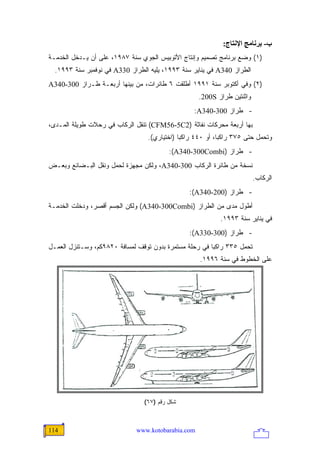 ‫ب- ﺑﺮﻥﺎﻡﺞ اﻹﻥﺘﺎج:‬
‫)١( ﻭﻀﻊ ﺒﺭﻨﺎﻤﺞ ﺘﺼﻤﻴﻡ ﻭﺇﻨﺘﺎﺝ ﺍﻷﺘﻭﺒﻴﺱ ﺍﻟﺠﻭﻱ ﺴﻨﺔ ٧٨٩١، ﻋﻠﻰ ﺃﻥ ﻴـﺩﺨل ﺍﻟﺨﺩﻤـﺔ‬
  ‫ﺍﻟﻁﺭﺍﺯ 043‪ A‬ﻓﻲ ﻴﻨﺎﻴﺭ ﺴﻨﺔ ٣٩٩١، ﻴﻠﻴﻪ ﺍﻟﻁﺭﺍﺯ 033‪ A‬ﻓﻲ ﻨﻭﻓﻤﺒﺭ ﺴﻨﺔ ٣٩٩١.‬
‫)٢( ﻭﻓﻲ ﺃﻜﺘﻭﺒﺭ ﺴﻨﺔ ١٩٩١ ﺃﻁﻠﻘﺕ ٦ ﻁﺎﺌﺭﺍﺕ، ﻤﻥ ﺒﻴﻨﻬﺎ ﺃﺭﺒﻌـﺔ ﻁـﺭﺍﺯ 003-043‪A‬‬
                                                    ‫ﻭﺍﺜﻨﺘﻴﻥ ﻁﺭﺍﺯ ‪.200S‬‬
                                                   ‫- ﻁﺭﺍﺯ 003-043‪:A‬‬
‫ﺒﻬﺎ ﺃﺭﺒﻌﺔ ﻤﺤﺭﻜﺎﺕ ﻨﻔﺎﺜﺔ )2‪ (CFM56-5C‬ﺘﻨﻘل ﺍﻟﺭﻜﺎﺏ ﻓﻲ ﺭﺤﻼﺕ ﻁﻭﻴﻠﺔ ﺍﻟﻤـﺩﻯ،‬
                                  ‫ﻭﺘﺤﻤل ﺤﺘﻰ ٥٧٣ ﺭﺍﻜ ‪‬ﺎ، ﺃﻭ ٠٤٤ ﺭﺍﻜ ‪‬ﺎ )ﺍﺨﺘﻴﺎﺭﻱ(.‬
                                              ‫ﺒ‬              ‫ﺒ‬
                                         ‫- ﻁﺭﺍﺯ )‪:(A340-300Combi‬‬
‫ﻨﺴﺨﺔ ﻤﻥ ﻁﺎﺌﺭﺓ ﺍﻟﺭﻜﺎﺏ 003-043‪ ،A‬ﻭﻟﻜﻥ ﻤﺠﻬﺯﺓ ﻟﺤﻤل ﻭﻨﻘل ﺍﻟﺒـﻀﺎﺌﻊ ﻭﺒﻌـﺽ‬
                                                                         ‫ﺍﻟﺭﻜﺎﺏ.‬
                                                 ‫- ﻁﺭﺍﺯ )002-043‪:(A‬‬
‫ﺃﻁﻭل ﻤﺩﻯ ﻤﻥ ﺍﻟﻁﺭﺍﺯ )‪ (A340-300Combi‬ﻭﻟﻜﻥ ﺍﻟﺠﺴﻡ ﺃﻗﺼﺭ، ﻭﺩﺨﻠﺕ ﺍﻟﺨﺩﻤـﺔ‬
                                                            ‫ﻓﻲ ﻴﻨﺎﻴﺭ ﺴﻨﺔ ٣٩٩١.‬
                                                 ‫- ﻁﺭﺍﺯ )003-033‪:(A‬‬
‫ﺘﺤﻤل ٥٣٣ ﺭﺍﻜ ‪‬ﺎ ﻓﻲ ﺭﺤﻠﺔ ﻤﺴﺘﻤﺭﺓ ﺒﺩﻭﻥ ﺘﻭﻗﻑ ﻟﻤﺴﺎﻓﺔ ٠٢٨٩ﻜﻡ، ﻭﺴـﺘﻨﺯل ﺍﻟﻌﻤـل‬
                                                        ‫ﺒ‬
                                                     ‫ﻋﻠﻰ ﺍﻟﺨﻁﻭﻁ ﻓﻲ ﺴﻨﺔ ٦٩٩١.‬




                                ‫ﺸﻜل ﺭﻗﻡ )٧٦(‬



‫411‬                           ‫‪www.kotobarabia.com‬‬
 