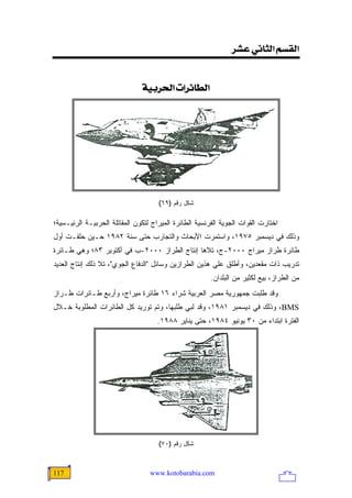 ‫]‪<†Â<êÞ^nÖ]<ÜŠÏÖ‬‬


                               ‫]‪<íée†£]<l]†ñ^ŞÖ‬‬




                                     ‫ﺸﻜل ﺭﻗﻡ )٩٦(‬

‫ﺍﺨﺘﺎﺭﺕ ﺍﻟﻘﻭﺍﺕ ﺍﻟﺠﻭﻴﺔ ﺍﻟﻔﺭﻨﺴﻴﺔ ﺍﻟﻁﺎﺌﺭﺓ ﺍﻟﻤﻴﺭﺍﺝ ﻟﺘﻜﻭﻥ ﺍﻟﻤﻘﺎﺘﻠﺔ ﺍﻟﺤﺭﺒﻴـﺔ ﺍﻟﺭﺌﻴـﺴﻴﺔ؛‬
‫ﻭﺫﻟﻙ ﻓﻲ ﺩﻴﺴﻤﺒﺭ ٥٧٩١، ﻭﺍﺴﺘﻤﺭﺕ ﺍﻷﺒﺤﺎﺙ ﻭﺍﻟﺘﺠﺎﺭﺏ ﺤﺘﻰ ﺴﻨﺔ ٢٨٩١ ﺤـﻴﻥ ﺤﻠﻘـﺕ ﺃﻭل‬
‫ﻁﺎﺌﺭﺓ ﻁﺭﺍﺯ ﻤﻴﺭﺍﺝ ٠٠٠٢-ﺝ، ﺘﻼﻫﺎ ﺇﻨﺘﺎﺝ ﺍﻟﻁﺭﺍﺯ ٠٠٠٢-ﺏ ﻓﻲ ﺃﻜﺘﻭﺒﺭ ٣٨؛ ﻭﻫﻲ ﻁـﺎﺌﺭﺓ‬
‫ﺘﺩﺭﻴﺏ ﺫﺍﺕ ﻤﻘﻌﺩﻴﻥ، ﻭﺃﻁﻠﻕ ﻋﻠﻲ ﻫﺫﻴﻥ ﺍﻟﻁﺭﺍﺯﻴﻥ ﻭﺴﺎﺌل "ﺍﻟﺩﻓﺎﻉ ﺍﻟﺠﻭﻱ"، ﺘﻼ ﺫﻟﻙ ﺇﻨﺘﺎﺝ ﺍﻟﻌﺩﻴﺩ‬
                                                        ‫ﻤﻥ ﺍﻟﻁﺭﺍﺯ، ﺒﻴﻊ ﻟﻜﺜﻴﺭ ﻤﻥ ﺍﻟﺒﻠﺩﺍﻥ.‬
‫ﻭﻗﺩ ﻁﻠﺒﺕ ﺠﻤﻬﻭﺭﻴﺔ ﻤﺼﺭ ﺍﻟﻌﺭﺒﻴﺔ ﺸﺭﺍﺀ ٦١ ﻁﺎﺌﺭﺓ ﻤﻴﺭﺍﺝ، ﻭﺃﺭﺒﻊ ﻁـﺎﺌﺭﺍﺕ ﻁـﺭﺍﺯ‬
‫‪ ،BMS‬ﻭﺫﻟﻙ ﻓﻲ ﺩﻴﺴﻤﺒﺭ ١٨٩١، ﻭﻗﺩ ﻟﺒﻲ ﻁﻠﺒﻬﺎ، ﻭﺘﻡ ﺘﻭﺭﻴﺩ ﻜل ﺍﻟﻁﺎﺌﺭﺍﺕ ﺍﻟﻤﻁﻠﻭﺒﺔ ﺨـﻼل‬
                                     ‫ﺍﻟﻔﺘﺭﺓ ﺍﺒﺘﺩﺍﺀ ﻤﻥ ٠٣ ﻴﻭﻨﻴﻭ ٤٨٩١، ﺤﺘﻰ ﻴﻨﺎﻴﺭ ٨٨٩١.‬




                                     ‫ﺸﻜل ﺭﻗﻡ )٠٧(‬



‫711‬                               ‫‪www.kotobarabia.com‬‬
 