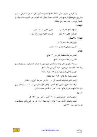 ‫ﻭﻷﻏﺭﺍﺽ ﺍﻟﺘﺩﺭﻴﺏ ﻋﻠﻰ ﺃﺴﻠﺤﺔ ﺍﻟﺩﻓﺎﻉ )ﻤﺠﻤﻭﻋﺔ ﺃﺠﻬﺯﺓ ﻓﻲ ﻤﻜـﺎﻥ ﺨـﺎﺭﺠﻲ ﺘﻤﺎﺜـل‬
‫ﺼﺎﺭﻭﺥ ‪(Magic‬؛ ﺘﻭﻀﻊ ﻤﻜﺎﻥ ﺍﻟﻘﺎﺫﻑ، ﺒﺤﻴﺙ ﻴﺘﻤﻜﻥ ﻗﺎﺌﺩ ﺍﻟﻁﺎﺌﺭﺓ ﻤﻥ ﺍﻟﺘﺩﺭﻴﺏ ﻜﺄﻨﻪ ﻴﻁﻠـﻕ‬
                                                     ‫ﺍﻟﺼﻭﺍﺭﻴﺦ ﺒﺩﻭﻥ ﺤﻤل ﺼﻭﺍﺭﻴﺦ ﺤﻘﻴﻘﻴﺔ.‬
                                                                               ‫اﻷﺑﻌـﺎد:‬
                      ‫ﺍﻟﻁﻭل ﺍﻟﻜﻠﻲ: ٦٣,٤١ ﻤﺘﺭ.‬              ‫ﺍﻟﺒﺎﻉ ﻟﻠﺠﻨﺎﺡ ٣١,٩ ﻤﺘﺭ‬
                  ‫ﺍﻟﻤﺴﺎﺤﺔ ﺍﻟﻜﻠﻴﺔ ﻟﻠﺠﻨﺎﺡ ١٤ ﻤﺘ ‪‬ﺍ.‬
                    ‫ﺭ‬                                    ‫ﺍﻻﺭﺘﻔﺎﻉ ﺍﻟﻜﻠﻲ ٢,٥ ﺃﻤﺘﺎﺭ‬
                                                                     ‫اﻷوزان واﻷﺣﻤﺎل:‬
                                                        ‫ﺍﻟﻭﺯﻥ ﻓﺎﺭﻏﺔ ٠٠٥,٧ ﻜﺠﻡ.‬
                                           ‫ﺃﻗﺼﻰ ﺤﻤل ﻓﻲ ﺍﻟﻤﺨﺎﺯﻥ ٠٠٣٦ ﻜﺠﻡ.‬
                                                                                   ‫اﻷداء:‬
                                       ‫ﺃﻗﺼﻰ ﺴﺭﻋﺔ ﻤﺴﺘﻘﻴﻤﺔ ﺃﻜﺒﺭ ﻤﻥ ٢,٢ ﻤﺎﺥ.‬
                                                    ‫ﺃﻗﺼﻰ ﺴﺭﻋﺔ ﻤﺴﺘﻤﺭﺓ ٢,٢ ﻤﺎﺥ.‬
‫ﺴﺭﻋﺔ ﺍﻟﻁﻴﺭﺍﻥ ﻋﻠﻰ ﺍﺭﺘﻔﺎﻉ ﻤﻨﺨﻔﺽ ﺒﺩﻭﻥ ﺨﺭﻭﺝ ﻋﻭﺍﺩﻡ ﺍﻻﺤﺘﺭﺍﻕ، ﻤﻊ ﺤﻤل ﻗﻨﺎﺒـل‬
                                ‫ﺯﻨﺔ ٠٥٢ ﻜﺠﻡ، ﻭﺼﺎﺭﻭﺨﻴﻥ ﻤﺎﺠﻴﻙ ﺃﻜﺒﺭ ﻤﻥ ٥٦,١ ﻤﺎﺥ.‬
                                 ‫ﺃﻗل ﺴﺭﻋﺔ ﻓﻲ ﺍﻟﻁﻴﺭﺍﻥ ﺍﻟﻤﺘﺯﻥ ٥٨١ﻜﺠﻡ/ ﺴﺎﻋﺔ.‬
                                       ‫ﺃﻗﺼﻰ ﻤﻌﺩل ﻟﻼﺭﺘﻔﺎﻉ ٠٦٠٧١ ﻤﺘﺭ/ﺩﻗﻴﻘﺔ.‬
           ‫ﺍﻟﺯﻤﻥ ﺍﻟﺫﻱ ﺘﺴﺘﻐﺭﻗﻪ ﻟﻠﺼﻌﻭﺩ ﺇﻟﻰ ٠٠٠٥١ ﻤﺘﺭ ﺒﺴﺭﻋﺔ ٢ﻤﺎﺥ = ٤ﺩﻗﺎﺌﻕ.‬
‫ﺍﻟﻭﻗﺕ ﺍﻟﻤﺴﺘﻐﺭﻕ ﻤﺎ ﺒﻴﻥ ﻜﺒﺢ ﺍﻟﻁﺎﺌﺭﺓ )ﺒﺎﻟﻔﺭﻤﻠﺔ( ﻭﺍﻋﺘﺭﺍﺽ ﺍﻟﻬـﺩﻑ، ﻤـﻊ ﺍﻟﻁﻴـﺭﺍﻥ‬
                       ‫ﺒﺴﺭﻋﺔ ٣ﻤﺎﺥ، ﻭﻋﻠﻰ ﺍﺭﺘﻔﺎﻉ ٠٠٤٤٢ ﻤﺘﺭ = ﺃﻗل ﻤﻥ ﺨﻤﺴﺔ ﺩﻗﺎﺌﻕ.‬
                                                                                   ‫اﻟﻤﺪى:‬
                ‫ﺍﻟﻤﺩﻯ ﻭﺍﻟﻁﺎﺌﺭﺓ ﺘﺤﻤل ﻗﻨﺎﺒل ﺯﻨﺔ ٠٥٢ ﻜﺠﻡ = ﺃﻜﺒﺭ ﻤﻥ ٠٨٤١ ﻜﻡ.‬
‫ﺍﻟﻤﺩﻯ ﻭﺍﻟﻁﺎﺌﺭﺓ ﺘﺤﻤل ﻋﺩﺩ ٢ ﺨﺯﺍﻥ ﻭﻗﻭﺩ ﺴﻌﺔ ٠٠٧١ ﻟﺘﺭ ﻤﻥ ﺍﻟﻨﻭﻉ ﺍﻟﺫﻱ ﻴﺴﻘﻁ ﺒﻌـﺩ‬
                                                               ‫ﺘﻔﺭﻴﻐﻪ ﺃﻜﺒﺭ ﻤﻥ ٠٥٨١ﻜﻡ.‬




‫021‬                              ‫‪www.kotobarabia.com‬‬
 