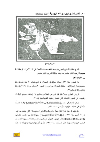 ‫٠٥- اﻟﻄﺎﺋﺮة اﻟﺴﻮﺥﻮي ﺱﻮ-٧٢ اﻟﺮوﺱﻴﺔ )72‪:(Sukhoi SU‬‬




                                    ‫ﺸﻜل ﺭﻗﻡ )١٧(‬

‫ﺍﻟﻨﻭﻉ: ﻤﻘﺎﺘﻠﺔ ﻟﻠﺩﻓﺎﻉ ﺍﻟﺠﻭﻱ، ﻭﺤﻴﺩﺓ ﺍﻟﻤﻘﻌﺩ، ﺼﺎﻟﺤﺔ ﻟﻠﻌﻤل ﻓﻲ ﻜل ﺍﻷﺠﺯﺍﺀ، ﺃﻭ ﻤﻘﺎﺘﻠـﺔ‬
                         ‫ﻫﺠﻭﻤﻴﺔ ﺃﺭﻀﻴﺔ ﺫﺍﺕ ﻤﻘﻌﺩﻴﻥ، ﻭﺃﻴ ‪‬ﺎ ﻤﻘﺎﺘﻠﺔ ﻟﻠﺘﺩﺭﻴﺏ ﺫﺍﺕ ﻤﻘﻌﺩﻴﻥ.‬
                                                     ‫ﻀ‬
                                                                      ‫ﺑﺮﻥﺎﻡﺞ اﻹﻥﺘﺎج:‬
‫ﺒﺩﺃ ﺍﻟﺘﻁﻭﻴﺭ ﺴﻨﺔ ٩٦٩١ ﺒﻘﻴﺎﺩﺓ ‪ ،Pavel Sukhoi‬ﺜﻡ ﺘـﻡ ﺒﻨـﺎﺀ ٠١ ﻋﻴﻨـﺎﺕ ﺒﻘﻴـﺎﺩﺓ‬
‫‪ .Mikhail Sumonov‬ﻭﺃﻁﻠﻘﺕ ﻟﻠﻁﻴﺭﺍﻥ ﻓﻲ ﺍﻟﻬـﻭﺍﺀ ﻓـﻲ ٠٢ ﻤـﺎﻴﻭ ﺴـﻨﺔ ٧٧٩١ ﺒﻘﻴـﺎﺩﺓ‬
                                                               ‫‪.Vladimir Ilyushin‬‬
‫ﻟﻡ ﻴﻜﻥ ﺍﻟﺘﻁﻭﻴﺭ ﺴﻬ ﹰ؛ ﻓﻘﺩ ﻓﻘﺩ ﺍﺜﻨﺎﻥ ﻤﻥ ﺍﻟﻤﻼﺤﻴﻥ ﺤﻴﺎﺘﻬﻡ ﻗﺒل ﺇﻋﺎﺩﺓ ﺘـﺼﻤﻴﻡ ﺍﻟﻬﻴﻜـل‬
                                                          ‫ﻼ‬
                      ‫ﻭﻅﻬﻭﺭﻩ ﻓﻲ ﺍﻟﺼﻭﺭﺓ ﺍﻟﻨﻬﺎﺌﻴﺔ ﺍﻟﺘﻲ ﺃﻨﺘﺠﺕ ﻭﺩﺨﻠﺕ ﺍﻟﺨﺩﻤﺔ ﺴﻨﺔ ٤٨٩١.‬
‫ﺘﺭﻜﺯ ﺍﻹﻨﺘﺎﺝ ﻓﻲ ﻤﺼﻨﻊ ‪ Komosomolsk‬ﻓﻲ ﻤﻘﺎﻁﻌﺔ ‪ ،Khabarovsk‬ﻭﻗـﺩ ﻟﻔﺘـﺕ‬
                                        ‫ﺍﻷﻨﻅﺎﺭ ﻓﻲ ﻋﻤﻠﻴﺎﺕ ﺍﻟﻬﺠﻭﻡ ﺍﻷﺭﻀﻲ ﺴﻨﺔ ١٩٩١.‬
‫ﻭﻗﺩ ﻅﻬﺭﺕ ﻋﺩﺓ ﻁﺭﺍﺯﺍﺕ؛ ﻤﻨﻬﺎ: ‪ ،Flanker-A‬ﺜﻡ ‪ Flanker-B‬ﺍﻟﺘﻲ ﺤﻠﻘﺕ ﻓﻲ ﺍﻟﺠﻭ‬
‫ﻓﻲ ٠٢ ﺃﺒﺭﻴل ﺴﻨﺔ ١٨٩١، ﺜﻡ ‪ (Flanker-C) SU-27-UB‬ﻤﺠﻬﺯﺓ ﻟﻠﺘﺩﺭﻴﺏ ﻋﻠـﻰ ﺍﻟﻘﺘـﺎل،‬
‫‪ (Flanker-D) SU-27-K‬ﻤﻘﺎﺘﻠﺔ ﻟﻠﻬﺠﻭﻡ ﺍﻟﺠﻭﻱ ﺍﻟﻤﻌﺎﻜﺱ، ﻭﻟﻠﻤـﺴﺎﻋﺩﺓ ﺍﻟـﺴﺭﻴﻌﺔ ﻟﻠﻘـﻭﺍﺕ‬
‫ﺍﻟﺒﺤﺭﻴﺔ ﺍﻟﺭﻭﺴﻴﺔ، ﻭﺘﻬﺒﻁ ﻋﻠﻰ ﺍﻟﻤﺭﺍﻜﺏ ﺴﻨﺔ ٩٨٩١، ﺘﻁﻭﻱ ﺃﺠﻨﺤﺘﻬﺎ ﻭﺫﻴﻠﻬﺎ، ﻭﻤﺯﻭﺩﺓ ﺒﻜـﻼﺏ‬




‫121‬                              ‫‪www.kotobarabia.com‬‬
 