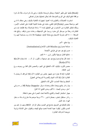 ‫)‪ (Hook‬ﻴﺜﺒﺘﻬﺎ ﻋﻠﻰ ﻅﻬﺭ ﺍﻟﺴﻔﻴﻨﺔ، ﻭﻴﻤﻜﻥ ﺘﺯﻭﻴﺩﻫﺎ ﺒﺎﻟﻭﻗﻭﺩ، ﻭﻫﻲ ﻁـﺎﺌﺭﺓ ﺒﻭﺍﺴـﻁﺔ ﻁـﺎﺌﺭﺓ‬
                   ‫ﻤﺭﺍﻓﻘﺔ ﺘﺩﻓﻊ ﺍﻟﻭﻗﻭﺩ ﻓﻲ ﺍﻟﺒﺭﺝ ﺍﻟﻤﺘﻭﺴﻁ، ﻜﻤﺎ ﻴﻤﻜﻥ ﺘﺤﻤﻴﻠﻬﺎ ﺒﺨﺯﺍﻥ ﺇﻀﺎﻓﻲ.‬
‫ﺍﺴﺘﻤﺭﺕ ﺍﻟﺘﻌﺩﻴﻼﺕ ﻭﺍﻟﺘﻁﻭﻴﺭﺍﺕ؛ ﺃﻫﻤﻬﺎ: ﺘﺠﻬﻴﺯﺍﺕ ﻟﻠﺘﻐﺫﻴﺔ ﺒﺎﻟﻭﻗﻭﺩ ﻭﻫﻲ ﻤﺤﻠﻘـﺔ ﻓـﻲ‬
‫ﺍﻟﺠﻭ ﺒﻭﺍﺴﻁﺔ ﻤﺤﺒﺱ )‪ (Probe‬ﻗﺎﺒل ﻟﻠﻁﻲ، ﻤﺜﺒﺕ ﻓﻲ ﻤﻘﺩﻤﺔ ﻜﺎﺒﻴﻨﺔ ﺍﻟﻘﻴﺎﺩﺓ ﻋﻠﻰ ﺍﻟﺠﺎﻨﺏ ﺍﻷﻴﺴﺭ،‬
‫ﻭﺒﺫﻟﻙ ﺘﺘﻤﻜﻥ ﺍﻟﻁﺎﺌﺭﺓ ﻤﻥ ﺍﻻﺴﺘﻤﺭﺍﺭ ﻓﻲ ﺍﻟﺘﺤﻠﻴﻕ ﻟﻤﺩﺓ ٦١ ﺴﺎﻋﺔ ﻤﺘﻭﺍﺼﻠﺔ، ﻭﻗﺩ ﻗﻁﻌﺕ ﺇﺤـﺩﻯ‬
‫ﺍﻟﻁﺎﺌﺭﺍﺕ ﺭﺤﻠﺔ ﻤﻥ ﻤﻭﺴﻜﻭ ﺇﻟﻰ ﺤﺩﻭﺩ ﺭﻭﺴﻴﺎ ﻋﻠﻰ ﺍﻟﺒﺎﺴﻴﻔﻴﻙ، ﻭﻋﺎﺩﺕ ﺒﺩﻭﻥ ﺘﻭﻗﻑ. ﻭﺘﺒﻠﻎ ﻫﺫﻩ‬
‫ﺍﻟﻤﺴﺎﻓﺔ ٠٠٠٤١ﻜﻡ، ﺒﺸﺭﻁ ﺍﻻﻨﺴﺠﺎﻡ ﻤﻊ ﺤﺎﻤﻠﺔ ﺍﻟﻭﻗﻭﺩ ‪ ،11-78 Tanker‬ﻭﻤـﺼﺎﺤﺒﺔ ﺃﺠﻬـﺯﺓ‬
                                                                          ‫ﺍﻟﺘﻐﺫﻴﺔ ﺒﺎﻟﻭﻗﻭﺩ.‬
                                                             ‫- ﺒﻬﺎ ﻤﺩﻓﻊ ٠٣ﻤﻡ.‬
                ‫- ﻤﺴﻠﺤﺔ ﺒﺼﻭﺍﺭﻴﺦ ‪ Missiles‬ﺘﻘﺎﻭﻡ ﺍﻹﺸﻌﺎﻉ )‪.(Antiradiation‬‬
                                        ‫- ﺼﻭﺭﺍﻴﺦ ﺠﻭ-ﺠﻭ ﻓﻲ ﻁﺭﻓﻲ ﺍﻷﺠﻨﺤﺔ.‬
                                  ‫- ﺩﺍﺨﻠﻬﺎ ﻗﻨﺎﺒل ﻤﻭﺠﻬﺔ ﺒﺎﻟﻠﻴﺯﺭ ﺘﺯﻥ ٠٠٥ ﻜﺠﻡ.‬
‫- ﺘﺤﺕ ﻜل ﺠﻨﺎﺡ ﺼﻭﺍﺭﻴﺦ ﺠﻭ-ﺠﻭ ﻤﻭﺠﻬﺔ ﺒـﺎﻟﻠﻴﺯﺭ، ﺃﻭ ﺍﻟــ 41-‪Kh-29 (As‬‬
                                                            ‫)‪.(Kedyc)TV‬‬
‫- ﻤﺤﺒﺱ ﻟﻠﺘﺯﻭﺩ ﺒﺎﻟﻭﻗﻭﺩ ﺃﺜﻨﺎﺀ ﺍﻟﺘﺤﻠﻴﻕ ﻓﻲ ﺍﻟﺠﻭ، ﻭﺍﻟﻤﺤﺒﺱ ﻗﺎﺒل ﻟﻠﻁـﻲ ﻭﻤﻭﻀـﻭﻉ‬
                                                                ‫ﺃﻴﺴﺭ ﺍﻟﻨﺎﻓﺫﺓ.‬
‫- ﺍﻟﻁﺎﺌﺭﺓ 24-‪ P‬ﻋﺒﺎﺭﺓ ﻋﻥ ﺘﺠﻬﻴﺯ ﺨﺎﺹ ﻤﻥ ﺍﻟﻁﺎﺌﺭﺓ 72-‪SU‬؛ ﻟﻤﺭﺍﻓﻘـﺔ ﻭﺤﻤﺎﻴـﺔ‬
                     ‫ﺍﻟﻁﺎﺌﺭﺓ 42-‪ SU‬ﺃﺜﻨﺎﺀ ﺍﻟﻤﻬﺎﻡ )ﺍﻟﻀﺭﺒﺔ ﺍﻟﺴﺭﻴﻌﺔ ﻓﻲ ﺍﻟﻌﻤﻕ(.‬
                                   ‫- ﺍﻟﺘﺤﻜﻡ ﺒﻭﺍﺴﻁﺔ ﺍﻟﺤﺎﺴﺏ ﺍﻵﻟﻲ ﺃﺜﻨﺎﺀ ﺍﻟﺘﺤﻠﻴﻕ.‬
‫- ﺒﻬﺎ ﺭﺍﺩﺍﺭ ﻴﺘﺘﺒﻊ ﻭﻴﺒﺤﺙ ﻨﻅﺎﻡ ﻭﻤﻀﺎﺕ ﺩﻭﺒﻠﺭ ‪) Pulse Doppeler‬ﻗﻁـﺭ ﻫـﻭﺍﺌﻲ‬
                           ‫١ﻤﺘﺭ، ﻭﻤﺩﻯ ﺍﻟﺒﺤﺙ ٠٤٢ﻜﻡ، ﻭﻤﺩﻯ ﺍﻟﺘﺘﺒﻊ ٥٨١ﻜﻡ(.‬
           ‫- ﺠﻬﺎﺯ ﺍﺴﺘﺸﻌﺎﺭ ﻟﻠﺒﺤﺙ ﻭﺍﻟﺘﺘﺒﻊ ﺒﺎﻷﺸﻌﺔ ﺘﺤﺕ ﺍﻟﺤﻤﺭﺍﺀ ﻓﻲ ﺤﺠﺭﺓ ﺸﻔﺎﻓﺔ.‬
‫- ﺭﺍﺩﺍﺭ ﻤﺴﺘﻘﺒل ﺘﺤﺫﻴﺭ، ﺒﺼﻔﺎﺭﺓ ﺘﺩﻭﺭ ٠٦٣ ﺩﺭﺠﺔ ﻤﻭﻀﻭﻋﺔ ﺨﺎﺭﺝ ﺸـﻔﺔ ﻤـﺩﺨل‬
                                                            ‫ﺍﻟﻬﻭﺍﺀ ﻋﻨﺩ ﺍﻟﺫﻴل.‬
‫- ﻨﻅﺎﻡ ﻟﻠﺘﺤﻜﻡ ﻓﻲ ﺍﻟﺤﺭﻴﻕ ﻤﻨﺩﻤﺞ ﻓﻲ ﺍﻟﺠﺴﻡ، ﻴﻤﻜﻥ ﺍﻟﺭﺍﺩﺍﺭ ‪ IRST‬ﻭﺠﻬـﺎﺯ ﺘﻌﻴـﻴﻥ‬
‫ﺍﻟﻤﺩﻯ ﺒﺎﻟﻠﻴﺯﺭ ﻟﻴﻜﻭﻨﺎ ﻋﺒﻴ ‪‬ﺍ ﻟﺨﺩﻤﺔ ﺘﺤﺩﻴﺩ ﻤﻭﻗﻊ ﺍﻟﻬﺩﻑ ﻭﺇﻅﻬﺎﺭﻩ ﻋﻠﻰ ﺍﻟﺸﺎﺸﺔ ﺒﺯﺍﻭﻴﺔ‬
                                                  ‫ﺩ‬
                                                   ‫ﻋﺭﻴﻀﺔ ﺃﻤﺎﻡ ﻗﺎﺌﺩ ﺍﻟﻁﺎﺌﺭﺓ.‬




‫221‬                               ‫‪www.kotobarabia.com‬‬
 