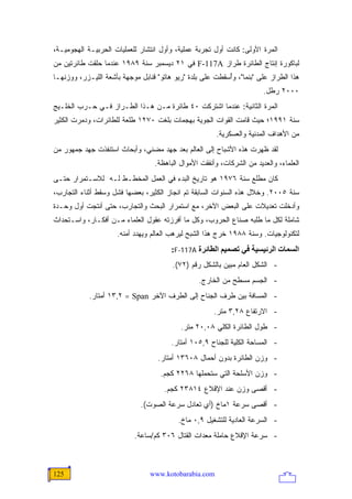 ‫ﺍﻟﻤﺭﺓ ﺍﻷﻭﻟﻰ: ﻜﺎﻨﺕ ﺃﻭل ﺘﺠﺭﺒﺔ ﻋﻤﻠﻴﺔ، ﻭﺃﻭل ﺍﻨﺘﺸﺎﺭ ﻟﻠﻌﻤﻠﻴﺎﺕ ﺍﻟﺤﺭﺒﻴـﺔ ﺍﻟﻬﺠﻭﻤﻴـﺔ،‬
‫ﻟﺒﺎﻜﻭﺭﺓ ﺇﻨﺘﺎﺝ ﺍﻟﻁﺎﺌﺭﺓ ﻁﺭﺍﺯ ‪ F-117A‬ﻓﻲ ١٢ ﺩﻴﺴﻤﺒﺭ ﺴﻨﺔ ٩٨٩١ ﻋﻨﺩﻤﺎ ﺤﻠﻘﺕ ﻁﺎﺌﺭﺘﻴﻥ ﻤﻥ‬
‫ﻫﺫﺍ ﺍﻟﻁﺭﺍﺯ ﻋﻠﻰ "ﺒﻨﻤﺎ"، ﻭُﺴﻘﻁﺕ ﻋﻠﻰ ﺒﻠﺩﺓ "ﺭﻴﻭ ﻫﺎﺘﻭ" ﻗﻨﺎﺒل ﻤﻭﺠﻬﺔ ﺒﺄﺸﻌﺔ ﺍﻟﻠﻴـﺯﺭ، ﻭﻭﺯﻨﻬـﺎ‬
                                                           ‫ﺃ‬
                                                                        ‫٠٠٠٢ ﺭﻁل.‬
‫ﺍﻟﻤﺭﺓ ﺍﻟﺜﺎﻨﻴﺔ: ﻋﻨﺩﻤﺎ ﺍﺸﺘﺭﻜﺕ ٠٤ ﻁﺎﺌﺭﺓ ﻤـﻥ ﻫـﺫﺍ ﺍﻟﻁـﺭﺍﺯ ﻓـﻲ ﺤـﺭﺏ ﺍﻟﺨﻠـﻴﺞ‬
‫ﺴﻨﺔ ١٩٩١؛ ﺤﻴﺙ ﻗﺎﻤﺕ ﺍﻟﻘﻭﺍﺕ ﺍﻟﺠﻭﻴﺔ ﺒﻬﺠﻤﺎﺕ ﺒﻠﻐﺕ ٠٧٢١ ﻁﻠﻌﺔ ﻟﻠﻁﺎﺌﺭﺍﺕ، ﻭﺩﻤﺭﺕ ﺍﻟﻜﺜﻴﺭ‬
                                                       ‫ﻤﻥ ﺍﻷﻫﺩﺍﻑ ﺍﻟﻤﺩﻨﻴﺔ ﻭﺍﻟﻌﺴﻜﺭﻴﺔ.‬
‫ﻟﻘﺩ ﻅﻬﺭﺕ ﻫﺫﻩ ﺍﻷﺸﺒﺎﺡ ﺇﻟﻰ ﺍﻟﻌﺎﻟﻡ ﺒﻌﺩ ﺠﻬﺩ ﻤﻀﻨﻲ، ﻭﺃﺒﺤﺎﺙ ﺍﺴﺘﻨﻔﺫﺕ ﺠﻬﺩ ﺠﻤﻬﻭﺭ ﻤﻥ‬
                                  ‫ﺍﻟﻌﻠﻤﺎﺀ، ﻭﺍﻟﻌﺩﻴﺩ ﻤﻥ ﺍﻟﺸﺭﻜﺎﺕ، ﻭﺃﻨﻔﻘﺕ ﺍﻷﻤﻭﺍل ﺍﻟﺒﺎﻫﻅﺔ.‬
‫ﻜﺎﻥ ﻤﻁﻠﻊ ﺴﻨﺔ ٦٧٩١ ﻫﻭ ﺘﺎﺭﻴﺦ ﺍﻟﺒﺩﺀ ﻓﻲ ﺍﻟﻌﻤل ﺍﻟﻤﺨﻁـﻁ ﻟـﻪ ﻟﻼﺴـﺘﻤﺭﺍﺭ ﺤﺘـﻰ‬
‫ﺴﻨﺔ ٥٠٠٢. ﻭﺨﻼل ﻫﺫﻩ ﺍﻟﺴﻨﻭﺍﺕ ﺍﻟﺴﺎﺒﻘﺔ ﺘﻡ ﺍﻨﺠﺎﺯ ﺍﻟﻜﺜﻴﺭ، ﺒﻌﻀﻬﺎ ﻓﺸل ﻭﺴﻘﻁ ﺃﺜﻨﺎﺀ ﺍﻟﺘﺠﺎﺭﺏ،‬
‫ﻭﺃﺩﺨﻠﺕ ﺘﻌﺩﻴﻼﺕ ﻋﻠﻰ ﺍﻟﺒﻌﺽ ﺍﻵﺨﺭ، ﻤﻊ ﺍﺴﺘﻤﺭﺍﺭ ﺍﻟﺒﺤﺙ ﻭﺍﻟﺘﺠﺎﺭﺏ، ﺤﺘﻰ ﺃﻨﺘﺠﺕ ﺃﻭل ﻭﺤـﺩﺓ‬
‫ﺸﺎﻤﻠﺔ ﻟﻜل ﻤﺎ ﻁﻠﺒﻪ ﺼﻨﺎﻉ ﺍﻟﺤﺭﻭﺏ، ﻭﻜل ﻤﺎ ﺃﻓﺭﺯﺘﻪ ﻋﻘﻭل ﺍﻟﻌﻠﻤﺎﺀ ﻤـﻥ ﺃﻓﻜـﺎﺭ، ﻭﺍﺴـﺘﺤﺩﺍﺙ‬
                     ‫ﻟﺘﻜﻨﻭﻟﻭﺠﻴﺎﺕ. ﻭﺴﻨﺔ ٨٨٩١ ﺨﺭﺝ ﻫﺫﺍ ﺍﻟﺸﺒﺢ ﻟﻴﺭﻫﺏ ﺍﻟﻌﺎﻟﻡ ﻭﻴﻬﺩﺩ ﺃﻤﻨﻪ.‬
                                        ‫اﻟﺴﻤﺎت اﻟﺮﺋﻴﺴﻴﺔ ﻓﻲ ﺗﺼﻤﻴﻢ اﻟﻄﺎﺋﺮة ‪:F-117A‬‬
                                        ‫- ﺍﻟﺸﻜل ﺍﻟﻌﺎﻡ ﻤﺒﻴﻥ ﺒﺎﻟﺸﻜل ﺭﻗﻡ )٢٧(.‬
                                                 ‫- ﺍﻟﺠﺴﻡ ﻤﺴﻁﺢ ﻤﻥ ﺍﻟﺨﺎﺭﺝ.‬
            ‫- ﺍﻟﻤﺴﺎﻓﺔ ﺒﻴﻥ ﻁﺭﻑ ﺍﻟﺠﻨﺎﺡ ﺇﻟﻰ ﺍﻟﻁﺭﻑ ﺍﻵﺨﺭ ‪ ١٣,٢ = Span‬ﺃﻤﺘﺎﺭ.‬
                                                      ‫- ﺍﻻﺭﺘﻔﺎﻉ ٨٢,٣ ﻤﺘﺭ.‬
                                           ‫- ﻁﻭل ﺍﻟﻁﺎﺌﺭﺓ ﺍﻟﻜﻠﻲ ٨٠,٠٢ ﻤﺘﺭ.‬
                                        ‫- ﺍﻟﻤﺴﺎﺤﺔ ﺍﻟﻜﻠﻴﺔ ﻟﻠﺠﻨﺎﺡ ٩,٥٠١ ﺃﻤﺘﺎﺭ.‬
                                   ‫- ﻭﺯﻥ ﺍﻟﻁﺎﺌﺭﺓ ﺒﺩﻭﻥ ﺃﺤﻤﺎل ٨٠٦٣١ ﺃﻤﺘﺎﺭ.‬
                                    ‫- ﻭﺯﻥ ﺍﻷﺴﻠﺤﺔ ﺍﻟﺘﻲ ﺴﺘﺤﻤﻠﻬﺎ ٨٦٢٢ ﻜﺠﻡ.‬
                                     ‫- ﺃﻗﺼﻰ ﻭﺯﻥ ﻋﻨﺩ ﺍﻹﻗﻼﻉ ٤١٨٣٢ ﻜﺠﻡ.‬
                             ‫- ﺃﻗﺼﻰ ﺴﺭﻋﺔ ١ﻤﺎﺥ )ﺃﻱ ﺘﻌﺎﺩل ﺴﺭﻋﺔ ﺍﻟﺼﻭﺕ(.‬
                                          ‫- ﺍﻟﺴﺭﻋﺔ ﺍﻟﻌﺎﺩﻴﺔ ﻟﻠﺘﺸﻐﻴل ٩,٠ ﻤﺎﺥ.‬
                           ‫- ﺴﺭﻋﺔ ﺍﻹﻗﻼﻉ ﺤﺎﻤﻠﺔ ﻤﻌﺩﺍﺕ ﺍﻟﻘﺘﺎل ٦٠٣ ﻜﻡ/ﺴﺎﻋﺔ.‬



‫521‬                              ‫‪www.kotobarabia.com‬‬
 