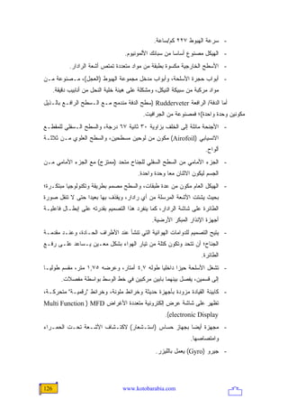 ‫- ﺴﺭﻋﺔ ﺍﻟﻬﺒﻭﻁ ٧٢٢ ﻜﻡ/ﺴﺎﻋﺔ.‬
                                    ‫- ﺍﻟﻬﻴﻜل ﻤﺼﻨﻭﻉ ﺃﺴﺎ ‪‬ﺎ ﻤﻥ ﺴﺒﺎﺌﻙ ﺍﻷﻟﻤﻭﻨﻴﻭﻡ.‬
                                                         ‫ﺴ‬
             ‫- ﺍﻷﺴﻁﺢ ﺍﻟﺨﺎﺭﺠﻴﺔ ﻤﻜﺴﻭﺓ ﺒﻁﺒﻘﺔ ﻤﻥ ﻤﻭﺍﺩ ﻤﺘﻌﺩﺩﺓ ﺘﻤﺘﺹ ﺃﺸﻌﺔ ﺍﻟﺭﺍﺩﺍﺭ.‬
‫- ﺃﺒﻭﺍﺏ ﺤﺠﺭﺓ ﺍﻷﺴﻠﺤﺔ، ﻭﺃﺒﻭﺍﺏ ﻤﺩﺨل ﻤﺠﻤﻭﻋﺔ ﺍﻟﻬﺒﻭﻁ )ﺍﻟﻌﺠل(، ﻤـﺼﻨﻭﻋﺔ ﻤـﻥ‬
      ‫ﻤﻭﺍﺩ ﻤﺭﻜﺒﺔ ﻤﻥ ﺴﺒﻴﻜﺔ ﺍﻟﻨﻴﻜل، ﻭﻤﺸﻜﻠﺔ ﻋﻠﻰ ﻫﻴﺌﺔ ﺨﻠﻴﺔ ﺍﻟﻨﺤل ﻤﻥ ﺃﻨﺎﺒﻴﺏ ﺩﻗﻴﻘﺔ.‬
‫ﺃﻤﺎ ﺍﻟﺩﻓﺔ/ ﺍﻟﺭﺍﻓﻌﺔ ‪) Rudderveter‬ﺴﻁﺢ ﺍﻟﺩﻓﺔ ﻤﻨﺩﻤﺞ ﻤـﻊ ﺍﻟـﺴﻁﺢ ﺍﻟﺭﺍﻓـﻊ ﺒﺎﻟـﺫﻴل‬
                                            ‫ﻤﻜﻭﻨﻴﻥ ﻭﺤﺩﺓ ﻭﺍﺤﺩﺓ(؛ ﻓﻤﺼﻨﻭﻋﺔ ﻤﻥ ﺍﻟﺠﺭﺍﻓﻴﺕ.‬
‫- ﺍﻷﺠﻨﺤﺔ ﻤﺎﺌﻠﺔ ﺇﻟﻰ ﺍﻟﺨﻠﻑ ﺒﺯﺍﻭﻴﺔ ٠٣ ﺜﺎﻨﻴﺔ ٧٦ ﺩﺭﺠﺔ، ﻭﺍﻟﺴﻁﺢ ﺍﻟـﺴﻔﻠﻲ ﻟﻠﻤﻘﻁـﻊ‬
‫ﺍﻻﻨﺴﻴﺎﺒﻲ )‪ (Airofoil‬ﻤﻜﻭﻥ ﻤﻥ ﻟﻭﺤﻴﻥ ﻤﺴﻁﺤﻴﻥ، ﻭﺍﻟﺴﻁﺢ ﺍﻟﻌﻠﻭﻱ ﻤـﻥ ﺜﻼﺜـﺔ‬
                                                                       ‫ﺃﻟﻭﺍﺡ.‬
‫- ﺍﻟﺠﺯﺀ ﺍﻷﻤﺎﻤﻲ ﻤﻥ ﺍﻟﺴﻁﺢ ﺍﻟﺴﻔﻠﻲ ﻟﻠﺠﻨﺎﺡ ﻤﺘﺤﺩ )ﻤﻤﺘﺯﺝ( ﻤﻊ ﺍﻟﺠﺯﺀ ﺍﻷﻤﺎﻤﻲ ﻤـﻥ‬
                                          ‫ﺍﻟﺠﺴﻡ ﻟﻴﻜﻭﻥ ﺍﻻﺜﻨﺎﻥ ﻤ ‪‬ﺎ ﻭﺤﺩﺓ ﻭﺍﺤﺩﺓ.‬
                                                       ‫ﻌ‬
‫- ﺍﻟﻬﻴﻜل ﺍﻟﻌﺎﻡ ﻤﻜﻭﻥ ﻤﻥ ﻋﺩﺓ ﻁﺒﻘﺎﺕ، ﻭﺍﻟﺴﻁﺢ ﻤﺼﻤﻡ ﺒﻁﺭﻴﻘﺔ ﻭﺘﻜﻨﻭﻟﻭﺠﻴﺎ ﻤﺒﺘﻜـﺭﺓ؛‬
‫ﺒﺤﻴﺙ ﻴﺸﺘﺕ ﺍﻷﺸﻌﺔ ﺍﻟﻤﺭﺴﻠﺔ ﻤﻥ ﺃﻱ ﺭﺍﺩﺍﺭ، ﻭﻴﻘﺫﻑ ﺒﻬﺎ ﺒﻌﻴ ‪‬ﺍ ﺤﺘﻰ ﻻ ﺘﻨﻘل ﺼﻭﺭﺓ‬
                 ‫ﺩ‬
‫ﺍﻟﻁﺎﺌﺭﺓ ﻋﻠﻰ ﺸﺎﺸﺔ ﺍﻟﺭﺍﺩﺍﺭ، ﻜﻤﺎ ﻴﻨﻔﺭﺩ ﻫﺫﺍ ﺍﻟﺘﺼﻤﻴﻡ ﺒﻘﺩﺭﺘﻪ ﻋﻠﻰ ﺇﺒﻁـﺎل ﻓﺎﻋﻠﻴـﺔ‬
                                                ‫ﺃﺠﻬﺯﺓ ﺍﻹﻨﺫﺍﺭ ﺍﻟﻤﺒﻜﺭ ﺍﻷﺭﻀﻴﺔ.‬
‫- ﻴﺘﻴﺢ ﺍﻟﺘﺼﻤﻴﻡ ﻟﻠﺩﻭﺍﻤﺎﺕ ﺍﻟﻬﻭﺍﺌﻴﺔ ﺍﻟﺘﻲ ﺘﻨﺸﺄ ﻋﻨﺩ ﺍﻷﻁﺭﺍﻑ ﺍﻟﺤـﺎﺩﺓ، ﻭﻋﻨـﺩ ﻤﻘﺩﻤـﺔ‬
‫ﺍﻟﺠﻨﺎﺡ؛ ﺃﻥ ﺘﺘﺤﺩ ﻭﺘﻜﻭﻥ ﻜﺘﻠﺔ ﻤﻥ ﺘﻴﺎﺭ ﺍﻟﻬﻭﺍﺀ ﺒﺸﻜل ﻤﻌـﻴﻥ ﻴـﺴﺎﻋﺩ ﻋﻠـﻰ ﺭﻓـﻊ‬
                                                                     ‫ﺍﻟﻁﺎﺌﺭﺓ.‬
‫- ﺘﺸﻐل ﺍﻷﺴﻠﺤﺔ ﺤﻴ ‪‬ﺍ ﺩﺍﺨﻠ ‪‬ﺎ ﻁﻭﻟﻪ ٧,٤ ﺃﻤﺘﺎﺭ، ﻭﻋﺭﻀﻪ ٥٧,١ ﻤﺘﺭ، ﻤﻘﺴﻡ ﻁﻭﻟ ‪‬ـﺎ‬
  ‫ﻴ‬                                           ‫ﻴ‬       ‫ﺯ‬
         ‫ﺇﻟﻰ ﻗﺴﻤﻴﻥ، ﻴﻔﺼل ﺒﻴﻨﻬﻤﺎ ﺒﺎﺒﻴﻥ ﻤﺭﻜﺒﻴﻥ ﻓﻲ ﺨﻁ ﺍﻟﻭﺴﻁ ﺒﻭﺍﺴﻁﺔ ﻤﻔﺼﻼﺕ.‬
‫- ﻜﺎﺒﻴﻨﺔ ﺍﻟﻘﻴﺎﺩﺓ ﻤﺯﻭﺩﺓ ﺒﺄﺠﻬﺯﺓ ﺤﺩﻴﺜﺔ ﻭﺨﺭﺍﺌﻁ ﻤﻠﻭﻨﺔ، ﻭﺨﺭﺍﺌﻁ "ﺭﻗﻤﻴـﺔ" ﻤﺘﺤﺭﻜـﺔ،‬
‫ﺘﻅﻬﺭ ﻋﻠﻰ ﺸﺎﺸﺔ ﻋﺭﺽ ﺇﻟﻜﺘﺭﻭﻨﻴﺔ ﻤﺘﻌﺩﺩﺓ ﺍﻷﻏﺭﺍﺽ ‪Multi Function ) MFD‬‬
                                                      ‫‪.(electronic Display‬‬
‫- ﻤﺠﻬﺯﺓ ﺃﻴ ‪‬ﺎ ﺒﺠﻬﺎﺯ ﺤﺴﺎﺱ )ﺍﺴﺘـﺸﻌﺎﺭ( ﻻﻜﺘـﺸﺎﻑ ﺍﻷﺸـﻌﺔ ﺘﺤـﺕ ﺍﻟﺤﻤـﺭﺍﺀ‬
                                                    ‫ﻀ‬
                                                                 ‫ﻭﺍﻤﺘﺼﺎﺼﻬﺎ.‬
                                                  ‫- ﺠﻴﺭﻭ )‪ (Gyro‬ﻴﻌﻤل ﺒﺎﻟﻠﻴﺯﺭ.‬




‫621‬                                 ‫‪www.kotobarabia.com‬‬
 