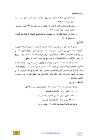 ‫وﺱﺎﺋﻞ اﻟﺘﺤﻜﻢ:‬
‫- ﻴﺘﻡ ﺍﻟﺘﺤﻜﻡ ﻓﻲ ﺤﺭﻜﺎﺕ ﺍﻟﻁﺎﺌﺭﺓ ﻭﺘﻭﺠﻴﻬﻬﺎ، ﻭﻜﺫﻟﻙ ﺍﻟﺤﻔﺎﻅ ﻋﻠﻰ ﺍﺘﺯﺍﻨﻬﺎ، ﺒﻭﺍﺴـﻁﺔ‬
                                                   ‫ﺍﺜﻨﻴﻥ ﻤﻥ "ﺍﻟﺩﻓﺔ ﺍﻟﺭﺍﻓﻌﺔ".‬
‫- ﺘﻤﻴل ﻜل ﻭﺍﺤﺩﺓ ﻤﻥ ﺍﻟﺩﻓﺔ ﺍﻟﺭﺍﻓﻌﺔ ﺇﻟﻰ ﺍﻟﺨﻠﻑ ﺒﺯﺍﻭﻴﺔ ﻤﻘﺩﺍﺭﻫﺎ ٥٦‪ ،º‬ﻜﻤـﺎ ﺘﺤـﺼﺭ‬
                                          ‫ﺍﻻﺜﻨﻴﻥ ﺒﻴﻨﻬﻤﺎ ﺯﺍﻭﻴﺔ ﻤﻘﺩﺍﺭﻫﺎ ٥٦‪.º‬‬
‫- ﻤﺜﺒﺕ ﻓﻲ ﻤﻘﺩﻤﺔ ﺍﻟﻁﺎﺌﺭﺓ ﺃﺭﺒﻌﺔ ﻤﺠﺴﺎﺕ ﻫﻭﺍﺌﻴﺔ، ﺘﻤﺴﺢ ﺍﻟﻤﻨﻁﻘﺔ ﺍﻟﻭﺍﻗﻌﺔ ﺃﻤﺎﻡ ﺍﻟﻁﺎﺌﺭﺓ‬
                                                         ‫ﻤﻥ ﺠﻤﻴﻊ ﺍﻟﺯﻭﺍﻴﺎ.‬
                                                                               ‫اﻟﺘﺴﻠﻴﺢ:‬
‫ﺘﺤﻤل ﺍﻟﻁﺎﺌﺭﺓ ﻜل ﻤﺎ ﻴﻤﻜﻥ ﻤﻥ ﺍﻟﻤﻌﺩﺍﺕ ﺍﻟﺤﺭﺒﻴﺔ ﺍﻟﺘﻜﺘﻴﻜﻴـﺔ ﻟـﺩﻯ ﺍﻟﻘـﻭﺍﺕ ﺍﻟﺠﻭﻴـﺔ‬
‫ﺍﻷﻤﺭﻴﻜﻴﺔ، ﻭﻋﺩﺩ ﺍﺜﻨﻴﻥ ﻤﻥ ﺍﻟﻘﻨﺎﺒل ﺯﻨﺔ ﻜل ﻭﺍﺤﺩﺓ ٠٠٠٢ ﺭﻁل: ﻗﻨﺎﺒل ﻤﻭﺠﻬﺔ ﺒﺎﻟﻠﻴﺯﺭ، ﺘﻁﻠـﻕ‬
‫ﻤﻥ ﺍﺭﺘﻔﺎﻉ ﻤﻨﺨﻔﺽ، ﺃﻭ ﺃﺴﻠﺤﺔ ﻤﻭﺠﻬﺔ ﺒﺎﻟﻠﻴﺯﺭ، ﺘﻨﺯﻟﻕ ﺤﺭﺓ، ﻭﺫﻟﻙ ﺒﺎﻟﺘﺒـﺎﺩل ﻤـﻊ ﺼـﻭﺍﺭﻴﺦ‬
            ‫ﺠﻭ ﺃﺭﺽ ٥٦)‪ ،(AGM-65 Marvik‬ﺃﻭ ﺼﻭﺍﺭﻴﺦ ﺠﻭ ﺃﺭﺽ ٨٨، ﻭﺠﻭ ﺴﻁﺢ.‬
‫ﺒﺎﻟﻁﺎﺌﺭﺓ ﺃﻴ ‪‬ﺎ ﺍﺴﺘﻌﺩﺍﺩﺍﺕ ﻟﺤﻤل ﺼﻭﺍﺭﻴﺦ ﺠﻭ ‪ ،AIM‬ﺘﻀﺭﺏ ﻀﺭﺒﺎﺕ ﺠﺎﻨﺒﻴﺔ ﻋﻨﻴﻔـﺔ‬
                                                        ‫ﻀ‬
‫ﻟﻠﻁﺎﺌﺭﺍﺕ ﺍﻟﻤﻌﺎﺩﻴﺔ، ﻭﻜﺫﻟﻙ ﻴﻭﺠﺩ ﻓﻲ ﺤﺠﺭﺓ ﺍﻷﺴﻠﺤﺔ ﺠﻬﺎﺯ ﻴﺼﺩﺭ ﺸﻅﺎﻴﺎ ﺫﺍﺘ ‪‬ـﺎ )‪،(Carnage‬‬
             ‫ﻴ‬
‫ﺘﺭﺴل )ﺘﺒﻌﺙ( ﻋﻠﻰ ﺸﻌﺎﻋﻴﻥ ﻜﻬﺭﻭﻤﻐﻨﺎﻁﻴﺴﻴﻴﻥ ﻤﻤﺘﺩﻴﻥ. )ﺘﻨﻘل ﺍﻟﺼﻭﺍﺭﻴﺦ ﺫﺍﺕ ﺍﻟﺭﺀﻭﺱ ﺍﻟﺘـﻲ‬
‫ﺘﺒﺤﺙ ﻋﻥ ﺍﻟﻬﺩﻑ ﻭﺘﺘﺒﻌﻪ ﺇﻟﻰ ﺃﺴﻔل ﺍﻟﻁﺎﺌﺭﺓ ﻗﺒل ﺍﻟﻘﺫﻑ، ﻓﻲ ﺤﻴﻥ ﺘﻁﻠﻕ ﺍﻟﻘﻨﺎﺒـل ﻤـﻥ ﺤﺠـﺭﺓ‬
                                                                      ‫ﺍﻷﺴﻠﺤﺔ ﻤﺒﺎﺸﺭﺓ(.‬
                                                                    ‫اﻟﺘﻜﺎﻟﻴﻒ )‪:(Costs‬‬
            ‫ﻤﻴﺯﺍﻨﻴﺔ ﺍﻟﺒﺭﻨﺎﻤﺞ ﻟﺴﻨﺔ ٠٩٩١ ﺒﻠﻐﺕ ٠٦٥٦ ﻤﻠﻴﻭﻥ ﺩﻭﻻﺭ ﻤﻭﺯﻋﺔ ﻜﺎﻵﺘﻲ:‬
                                     ‫- ٠٠٠٢ ﻤﻠﻴﻭﻥ ﺩﻭﻻﺭ ﻟﻸﺒﺤﺎﺙ ﻭﺍﻟﺘﺼﻤﻴﻡ.‬
                           ‫- ٠٧٢٤ ﻤﻠﻴﻭﻥ ﺩﻭﻻﺭ ﻟﻠﺸﺌﻭﻥ ﺍﻹﺩﺍﺭﻴﺔ ﻭﺍﻟﻤﺸﺘﺭﻭﺍﺕ.‬
                                ‫- ٤,٥٩٢ ﻤﻠﻴﻭﻥ ﺩﻭﻻﺭ ﻷﻋﻤﺎل ﺍﻟﺒﻨﻴﺔ ﺍﻷﺴﺎﺴﻴﺔ.‬
                           ‫ﺃﻤﺎ ﻤﺘﻭﺴﻁ ﺘﻜﻠﻔﺔ ﺍﻟﻭﺤﺩﺓ؛ ﻓﻘﺩ ﻜﺎﻨﺕ ٦,٢٤ ﻤﻠﻴﻭﻥ ﺩﻭﻻﺭ.‬




‫721‬                              ‫‪www.kotobarabia.com‬‬
 