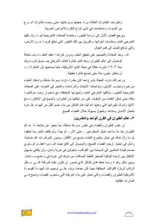 ‫ﻭﺍﺨﺘﺭﻋﺕ ﺍﻟﻁﺎﺌﺭﺍﺕ ﺍﻟﻨﻔﺎﺜﺔ، ﻭﺯﺍﺩ ﺤﺠﻤﻬﺎ ﻭﺴﺭﻋﺎﺘﻬﺎ، ﺤﺘﻰ ﻭﺠﺩﺕ ﻁﺎﺌﺭﺍﺕ ﺃﺴـﺭﻉ‬
               ‫ﻤﻥ ﺍﻟﺼﻭﺕ، ﻭﺍﺴﺘﺨﺩﻤﺕ ﻓﻲ ﺸﺘﻰ ﺃﻨﻭﺍﻉ ﺍﻟﻨﻘل ﻭﺍﻷﻏﺭﺍﺽ ﺍﻟﺤﺭﺒﻴﺔ.‬
‫ﻭﻴﺭﺠﻊ ﺍﻟﻔﻀل ﺍﻷﻭل ﺇﻟﻰ ﺩﺭﺍﺴﺔ ﺍﻟﻁﻴﻭﺭ، ﻭﺨﺎﺼﺔ ﺍﻟﺼﻔﺎﺕ ﺍﻟﺘﺸﺭﻴﺤﻴﺔ ﻟﻬـﺎ، ﻭﺸـﻜﻠﻬﺎ‬
‫ﺍﻟﺨﺎﺭﺠﻲ ﺍﻟﻌﺎﻡ، ﻭﻤﻘﺎﺴﺎﺕ ﺃﺠﺯﺍﺌﻬﺎ، ﻭﺍﻟﻔﺭﻭﻕ ﺒﻴﻥ ﺘﻠﻙ ﺍﻟﻁﻴﻭﺭ ﺍﻟﺘﻲ ﺘﺤﻠﻕ ﻗﺭﻴ ‪‬ـﺎ ﻤـﻥ ﺍﻷﺭﺽ،‬
            ‫ﺒ‬
                                                     ‫ﻭﺍﻟﺘﻲ ﺘﺭﺘﻔﻊ ﻟﺘﺼل ﺇﻟﻰ ﻗﻤﻡ ﺍﻟﺠﺒﺎل.‬
‫ﻙ- ﻭﺒﻌﺩ ﺍﻟﻤﻌﺎﻨﺎﺓ ﻭﺍﻟﺘﺼﻤﻴﻡ ﻋﻠﻰ ﺘﺤﻘﻴﻕ ﺍﻟﺤﻠﻡ، ﻭﻤﺭﻭﺭ ﻓﺘﺭﺍﺕ؛ ﺍﻋﺘﻘﺩ ﺍﻟﻌﻠﻤـﺎﺀ ﺒﺎﺴـﺘﺤﺎﻟﺔ‬
‫ﺍﻟﻭﺼﻭل ﺇﻟﻰ ﻋﺎﻟﻡ ﺍﻟﻁﻴﺭﺍﻥ، ﻭﺒﻌﺩ ﻓﺸل ﻁﺎﺌﺭﺓ ﺍﻟﻌﺎِﻡ ﺍﻷﻤﺭﻴﻜﻲ ﺼـﻤﻭﻴل ﻓﺭﻴـﺩﺭﻴﻙ‬
                         ‫ﻟ‬
‫ﺴﻨﺔ ٣٠٩١؛ ﻨﺸﺭﺕ ﻤﻘﺎﻟﺔ ﻓﻲ ﻤﺠﻠﺔ ﺍﻟﺘﺎﻴﻡ ﺍﻷﻤﺭﻴﻜﻴﺔ، ﻴﺘﻨﺒﺄ ﺼﺎﺤﺒﻬﺎ ﺒﺄﻥ ﺍﻟﻌﺎﻟﻡ ﻻ ﺒـﺩ‬
                                ‫ﺃﻥ ﻴﻨﺘﻅﺭ ﻤﻠﻴﻭﻥ ﺴﻨﺔ ﺤﺘﻰ ﺘﺼﻨﻊ ﻁﺎﺌﺭﺓ ﺤﻘﻴﻘﻴﺔ.‬
‫ﻭﺭﻏﻡ ﺫﻟﻙ ﺩﺍﺭﺕ ﺍﻟﻌﺠﻠﺔ ﺒﺄﺴﺭﻉ ﻤﻤﺎ ﻜﺎﻥ ﻤﻘﺩ ‪‬ﺍ، ﺩﺍﺭﺕ ﺒﺴﺭﻋﺔ ﻤﺫﻫﻠﺔ، ﻭﺍﺴﺘﻔﺎﺩ ﺍﻟﻌﻠﻤﺎﺀ‬
                                    ‫ﺭ‬
‫ﻤﻥ ﺨﺒﺭﺓ ﻭﺘﺠﺎﺭﺏ ﺍﻷﻭﻟﻴﻥ، ﻭﺘﻭﺍﺼﻠﺕ ﺍﻷﺒﺤﺎﺙ ﻭﺍﻟﺩﺭﺍﺴﺎﺕ، ﻭﺍﻟﺘﺒﺤﺭ ﻓﻲ ﺍﻟﺘﻌﺭﻑ ﻋﻠﻰ ﺍﻟﺼﻔﺎﺕ‬
‫ﺍﻟﺘﺸﺭﻴﺤﻴﺔ ﻟﻠﻁﻴﻭﺭ، ﻭﺸﻜﻠﻬﺎ ﺍﻟﺨﺎﺭﺠﻲ ﺍﻟﻌﺎﻡ، ﻭﺃﺠﻬﺯﺘﻬﺎ ﺍﻟﻤﺨﺘﻠﻔﺔ، ﻤﻊ ﺍﺴﺘﻤﺭﺍﺭ ﺭﺼﺩ ﺤﺭﻜﺎﺘﻬـﺎ‬
‫ﺒﺩﻗﺔ، ﺤﺘﻰ ﺘﻤﻜﻥ ﺍﻟﻌﻠﻤﺎﺀ ﻤﻥ ﺍﻟﻭﻗﻭﻑ ﻋﻠﻰ ﺴﺭ ﺘﻤﻜﻨﻬﺎ ﻤﻥ ﺍﻟﻁﻴﺭﺍﻥ، ﻭﺃﺼﺒﺢ ﻓﻲ ﺍﻹﻤﻜﺎﻥ ﻨـﺴﺦ‬
‫ﺁﻻﺘﻬﺎ ﻭﺃﺩﻭﺍﺕ ﻁﻴﺭﺍﻨﻬﺎ ﺍﻟﺘﻲ ﻭﻫﺒﻬﺎ ﺍﷲ ﻟﻬﺎ؛ ﻓﺘﻡ ﺍﻟﺘﻤﻜﻥ ﻤﻥ ﺒﻨﺎﺀ ﺠﺴﻡ ﺃﺜﻘل ﻤﻥ ﺍﻟﻬﻭﺍﺀ، ﻁـﺎﺌﺭﺓ‬
                            ‫ﺘﺘﺤﻤل ﺍﻹﻨﺴﺎﻥ ﻭﻤﺘﺎﻋﻪ، ﻭﺘﺘﺠﻭل ﺒﺴﻬﻭﻟﺔ ﺨﻼل ﺍﻟﻔﻀﺎﺀ ﺍﻟﻔﺴﻴﺢ.‬
                                      ‫٣- ﻋﺎﻟﻢ اﻟﻄﻴﺮان ﻓﻲ اﻟﻘﺮن اﻟﻮاﺣﺪ واﻟﻌﺸﺮیﻦ:‬
‫ﺇﻥ ﻋﻠﻭﻡ ﺍﻟﻁﻴﺭﺍﻥ ﻭﺍﻟﻔﻀﺎﺀ ﻓﻲ ﺘﻁﻭﺭ ﺒﺴﺭﻋﺔ ﻤﺫﻫﻠﺔ، ﺒﻤﺎ ‪‬ﻌﺠﺯ ﻋﻥ ﻤﺘﺎﺒﻌﺘـﻪ. ﻋـﺎﻟﻡ‬
                      ‫ﻴ‬
‫ﺍﻟﻁﻴﺭﺍﻥ ﻤﻨﺫ ﺒﺩﺃ ﻴﺩﺍﻋﺏ ﺨﻴﺎل ﺍﻟﻤﺨﺘﺭﻋﻴﻥ - ﺤﺘﻰ ﺍﻵﻥ - ﻟﻡ ﻴﻬﺩﺃ، ﻭﻟﻡ ﻴﻜﺘﻑ ﺍﻟﺒﺸﺭ ﺒﻤﺎ ﺘﺤﻘﻕ؛‬
                ‫ِ‬
‫ﺒل ﻤﺎ ﺯﺍل ﻫﻨﺎﻙ ﻓﻲ ﺨﻴﺎل ﻭﻁﻤﻭﺡ ﺍﻟﻌﻠﻤﺎﺀ ﻤﺘﺴﻊ ﻤﻥ ﺍﻷﻓﻜﺎﺭ، ﻭﺼﻭﺭ ﻟﻠﻤﺭﻜﺒـﺎﺕ ﺍﻟﻔـﻀﺎﺌﻴﺔ،‬
‫ﻭﺁﻤﺎل ﻓﻲ ﺍﺠﺘﻴﺎﺯ ﺃﺭﺠﺎﺀ ﺍﻟﻔﻀﺎﺀ ﺍﻟﻔﺴﻴﺢ، ﻭﺍﻟﻭﺼﻭل ﺇﻟﻰ ﺁﻓﺎﻕ ﺒﻌﻴﺩﺓ ﺍﻟﻤـﺩﻯ؛ ﺍﻟﻌﻘـل ﺍﻟﺒـﺸﺭﻱ‬
‫ﻤﺼﻤﻡ ﻟﻘﻴﺎﺩﺓ ﺍﻟﺤﺎﻟﻤﻴﻥ ﺇﻟﻰ ﺍﻟﺴﻴﺎﺤﺔ ﺒﻴﻥ ﺍﻟﻜﻭﺍﻜﺏ، ﻤﺘﺠﻭﻟﻴﻥ ﻓﻲ ﺤﺭﻴﺔ ﻭﺃﻤﺎﻥ، ﻭﻟﻥ ﻴﻜﺘﻔﻲ ﺒﺘﺴﻬﻴل‬
‫ﺍﻻﻨﺘﻘﺎل ﺒﻴﻥ ﺃﺭﺠﺎﺀ ﻜﻭﻜﺒﻨﺎ ﺍﻟﺼﻐﻴﺭ ﻗﺎﻁ ‪‬ﺎ ﺍﻟﻤﺴﺎﻓﺎﺕ ﻤﻥ ﺸﺭﻗﻪ ﺇﻟﻰ ﻏﺭﺒﻪ ﻓﻲ ﺒـﻀﻊ ﺴـﺎﻋﺎﺕ.‬
                                           ‫ﻌ‬
‫ﻭﻴﺒﻴﻥ ﺸﻜل ﺭﻗﻡ ٤ ﺭﺴ ‪‬ﺎ ﺨﻁﻪ ﻓﻨﺎﻥ ﻟﻠﺸﻜل ﺍﻟﺫﻱ ﺘﺼﻭﺭ ﺃﻥ ﺘﻜﻭﻥ ﻋﻠﻴﻪ ﺍﻟﻤﺭﻜﺒﺔ ﺍﻟﺘـﻲ ﺴـﺘﻘل‬
                                                           ‫ﻤ‬
‫ﺍﻟﺭﻜﺎﺏ ﻟﺯﻴﺎﺭﺓ ﺍﻟﻜﻭﺍﻜﺏ ﺍﻟﻤﺨﺘﻠﻔﺔ ﻤﻬﻤﺎ ﻜﺎﻥ ﺒﻌﺩﻫﺎ، ﻭﺒﻨﺎﺀ ﻋﻠـﻰ ﺘﻭﺠﻴﻬـﺎﺕ ﺍﻟﻬﻴﺌـﺔ ﺍﻟﻘﻭﻤﻴـﺔ‬
‫ﺍﻷﻤﺭﻴﻜﻴﺔ ﻟﻠﻁﻴﺭﺍﻥ ﻭﺍﻟﻔﻀﺎﺀ، ﻭﺍﻟﺘﻲ ﺘﻌﻤل ﻋﻠﻰ ﺒﻨﺎﺀ ﺍﻟﻤﺭﻜﺒﺔ ﺍﻟﺘﻲ ﺴﺘﺠﻭﺏ ﺍﻟﻔﻀﺎﺀ، ﻭﺘﺴﺒﺢ ﻓـﻲ‬
                                                                     ‫ﺍﻟﻤﺩﺍﺭﺍﺕ ﺍﻟﻔﻠﻜﻴﺔ.‬




‫21‬                               ‫‪www.kotobarabia.com‬‬
 