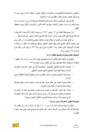 ‫ﻭﺍﻟﻌﻨﺎﺼﺭ ﺍﻟﻤﺴﺘﺤﺩﺜﺔ؛ ﻜﺎﻟﺘﺠﻬﻴﺯﺍﺕ، ﻭﺍﻟﺨﺎﻤﺎﺕ، ﻭﺍﻟﺸﻜل ﺍﻟﻤﻤﻴﺯ، ﻭﺍﻟﻁﻼﺀ ﺍﻟﺨـﺎﺭﺠﻲ؛ ﺒﺤﻴـﺙ‬
                                   ‫ﻴﺅﺩﻱ ﻜل ﻋﻨﺼﺭ ﻏﺭ ‪‬ﺎ ﻴﻌﺘﺒﺭﻩ ﺍﻟﻜﺜﻴﺭﻭﻥ ﺃﻤ ‪‬ﺍ ﻤﺴﺘﻌﺼ ‪‬ﺎ.‬
                                     ‫ﻴ‬        ‫ﺭ‬                     ‫ﻀ‬
‫ﻓﻘﺩ ﺘﻭﺼﻠﻭﺍ ﺇﻟﻰ ﺘﻜﻭﻴﻥ ﺴﺒﺎﺌﻙ ﺠﺩﻴﺩﺓ ﺸﺩﻴﺩﺓ ﺍﻟﺼﻼﺒﺔ ﻤﻊ ﺨﻔﺔ ﺍﻟـﻭﺯﻥ ﻨـﺴﺒ ‪‬ﺎ، ﻭﻤـﻭﺍﺩ‬
         ‫ﻴ‬
‫ﻋﺎﺯﻟﺔ ﻟﻠﺤﺭﺍﺭﺓ، ﻭﻤﻭﺍﺩ ﺘﻤﺘﺹ ﺍﻷﺸﻌﺔ، ﻭﻁﻭﻋﻭﺍ ﺃﺸﻌﺔ ﺍﻟﻠﻴﺯﺭ ﻭﺍﻟﺤﺎﺴﺒﺎﺕ ﺍﻵﻟﻴﺔ ﺒﻤﻬﺎﺭﺓ ﻤﻨﻘﻁﻌﺔ‬
                                                                                    ‫ﺍﻟﻨﻅﻴﺭ.‬
‫ﺒﺩﺃ ﻭﻀﻊ ﺨﻁﺔ ﺍﻟﻌﻤل ﻓﻲ ٩١ ﻨﻭﻓﻤﺒﺭ ٧٨٩١، ﻭﺭﺼﺩﺕ ﻭﻜﺎﻟـﺔ ﺍﻟﻔـﻀﺎﺀ ﺍﻷﻤﺭﻴﻜﻴـﺔ‬
      ‫ﻤﻴﺯﺍﻨﻴﺔ ﻤﺒﺩﺌﻴﺔ ﺘﺒﻠﻎ "ﺍﺜﻨﻴﻥ ﺒﻠﻴﻭﻥ ﺩﻭﻻﺭ"، ﻭﻤﻨﺫ ﺫﻟﻙ ﺍﻟﺘﺎﺭﻴﺦ ﻭﺍﻟﻌﻤل ﻤﺴﺘﻤﺭ ﻋﻠﻰ ﻗﺩﻡ ﻭﺴﺎﻕ.‬
‫ﺘﻡ ﺇﻨﺘﺎﺝ ﺴﻠﺴﻠﺔ ﻤﻥ ﺍﻟﻁﺎﺌﺭﺍﺕ ﺨﻼل ﻓﺘﺭﺍﺕ ﻤﺘﺘﺎﻟﻴﺔ، ﺘﺨﻀﻊ ﻟﻼﺨﺘﺒﺎﺭﺍﺕ ﺜـﻡ ﺍﻟﺘﻌـﺩﻴل،‬
‫ﺤﺘﻰ ﺍﺘﺨﺫﺕ ﺍﻟﺸﻜل ﺍﻟﻨﻬﺎﺌﻲ ﺍﻟﺫﻱ ﺤﻘﻕ ﺃﻓﻀل ﺍﻟﻨﺘﺎﺌﺞ، ﻭﺘﻭﺍﻓﻕ ﻤﻊ ﺘﻁﻠﻌـﺎﺕ ﺍﻟﻌﻠﻤـﺎﺀ ﻭﻭﻜﺎﻟـﺔ‬
‫ﺍﻟﻔﻀﺎﺀ ﺍﻷﻤﺭﻴﻜﻴﺔ، ﺍﻟﺘﻲ ﺘﺴﻠﻤﺕ ﻋﺩﺩ ٦ ﻁﺎﺌﺭﺍﺕ ﻓﻲ ﺃﺒﺭﻴل ﺴﻨﺔ ٢٩٩١، ﻭﻜﺎﻥ ﺜﻤـﻥ ﺍﻟﻁـﺎﺌﺭﺓ‬
                                                                 ‫ﺍﻟﻭﺍﺤﺩﺓ ٢٢,٢ ﻤﻠﻴﻭﻥ ﺩﻭﻻﺭ.‬
                                              ‫اﻟﻮﺹﻒ اﻟﻌﺎم وﻡﻤﻴﺰات ﺗﺼﻤﻴﻢ اﻟﻄﺎﺋﺮة 2-‪:B‬‬
‫ﻴﺘﻀﺢ ﻤﻥ ﺍﻟﺸﻜل ﺍﻟﻌﺎﻡ ﻟﻠﻁﺎﺌﺭﺓ ﺍﻨﺩﻤﺎﺝ ﺍﻟﺠﻨﺎﺤﻴﻥ ﻟﻴﻜﻭﻨﺎ ﻤ ‪‬ﺎ ﻭﺤـﺩﺓ ﻭﺍﺤـﺩﺓ، "ﺤﺎﻓﺘﻬـﺎ‬
                        ‫ﻌ‬
                      ‫ﺍﻟﻤﺘﻘﺩﻤﺔ" ﻤﺴﺘﻘﻴﻤﺔ، ﻭﻜﻼ ﺍﻟﺠﻨﺎﺤﻴﻥ ﻴﻤﻴل ﺇﻟﻰ ﺍﻟﺨﻠﻑ ﺒﺯﺍﻭﻴﺔ ﻤﻘﺩﺍﺭﻫﺎ ٣٢‪.º‬‬
‫- ﺍﻟﺤﻭﺍﻑ ﺍﻷﻤﺎﻤﻴﺔ ﻟﻤﻘﺎﻁﻊ "‪ "Airofoil section‬ﻜل ﻤﻥ ﺍﻟﺠﺯﺀ ﺍﻷﻭﺴﻁ ﻭﺍﻷﻁﺭﺍﻑ‬
                        ‫"ﺤﺎﺩﺓ"، ﻭﻤﺜﺒﺘﺔ ﺘﺜﺒﻴ ﹰﺎ ﻗﻭ ‪‬ﺎ ﺒﺎﻟﺴﻁﺢ ﺍﻟﺴﻔﻠﻲ ﺍﻟﻤﺤﺩﺏ ﻟﻠﻤﻘﻁﻊ.‬
                                                      ‫ﺘ ﻴ‬
‫- ﻴﻭﺠﺩ ﺘﺤﺕ ﺍﻟﺠﻨﺎﺤﻴﻥ ﻟﻭﺤﺎﻥ ﻋﺎﺯﻻﻥ ﻅﺎﻫﺭﺍﻥ ﺨﺎﺭﺝ ﺴﻁﺢ ﺍﻟﻤﺭﻜﺒﺔ؛ ﻟﺘﻐﻁﻴﺔ ﻫﻭﺍﺌﻲ‬
                                                                         ‫ﺍﻟﺭﺍﺩﺍﺭ.‬
‫- ﺤﺎﻓﺔ ﻤﺅﺨﺭﺓ ﺍﻟﺠﺴﻡ ﻋﻠﻰ ﺸﻜل ﺤﺭﻑ ‪ W‬ﻤﺯﺩﻭﺠﺎ، ﻭﻤﻨﺩﻤ ‪‬ﺎ ﻤﻌﻪ ﺭﻭﺍﻓﻊ ﻤﺘﺤﺭﻜﺔ،‬
                   ‫ﺠ‬         ‫‪‬‬
                                     ‫ﻭﺩﻓﺎﺕ ﻟﻤﻘﺎﻭﻤﺔ ﺍﻟﻬﻭﺍﺀ، ﻤﺜﺒﺘﺔ ﺤﻭل ﺍﻟﻤﺤﺭﻙ.‬
‫- ﺩﺍﺨل ﺃﺴﻔل ﺍﻟﺠﺯﺀ ﺍﻷﻭﺴﻁ ﻤﻥ ﺍﻟﺠﺴﻡ؛ ﻴﻭﺠﺩ ﺤﻴﺯﻴﻥ ﻤﺘﺠﺎﻭﺭﻴﻥ ﻻﺤﺘـﻭﺍﺀ ﺫﺨﻴـﺭﺓ‬
‫ﺍﻟﺘﺴﻠﻴﺢ ﻤﻥ ﻗﻨﺎﺒل ﻭﺼﻭﺍﺭﻴﺦ ﺫﺍﺕ ﺭﺀﻭﺱ ﻨﻭﻭﻴﺔ، ﻤﺴﺩل ﻋﻠﻰ ﺃﺒﻭﺍﺏ ﺘﻠﻙ ﺍﻟﺤﺠﺭﺍﺕ‬
               ‫ﺃﻟﻭﺍﺡ ﺼﻐﻴﺭﺓ ﺘﻭﻟﺩ ﺩﻭﺍﻤﺎﺕ ﻫﻭﺍﺌﻴﺔ ﻟﻀﻤﺎﻥ ﺍﻨﻁﻼﻕ ﺍﻟﺫﺨﻴﺭﺓ ﺒﺴﻬﻭﻟﺔ.‬
                                                  ‫ﻡﺠﻤﻮﻋﺔ اﻟﻘﻮى اﻟﻤﺤﺮآﺔ ‪:Power plant‬‬
‫ﻟﻠﻁﺎﺌﺭﺓ ﺃﺭﺒﻌﺔ ﻤﺤﺭﻜﺎﺕ ﻨﻔﺎﺜـﺔ، ﺘـﺯﻥ ٠٠٠٩١ ﺭﻁـل، ﻤﺎﺭﻜـﺔ ﺠﻨـﺭﺍل ﺇﻟﻜﺘﺭﻴـﻙ‬
‫‪ ،F118-GE‬ﻜل ﻤﺤﺭﻜﻴﻥ ﻤﻥ ﺍﻷﺭﺒﻌﺔ ﻤﺭﻜﺏ ﻋﻠﻰ ﺠﻨﺎﺡ، ﻓﻲ ﻤﻭﻀﻊ ﻋﻠﻰ ﺠﺎﻨﺒﻲ ﺤﻴﺯ ﺍﺤﺘﻭﺍﺀ‬
                                                                                    ‫ﺍﻟﺫﺨﻴﺭﺓ.‬




‫921‬                                 ‫‪www.kotobarabia.com‬‬
 