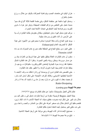 ‫- ﺨﺯﺍﻥ ﺍﻟﻭﻗﻭﺩ ﻓﻲ ﻤﻨﺘﺼﻑ ﺍﻟﺠﺴﻡ، ﻭﻴﺘﻡ ﺘﻐﺫﻴﺔ ﺍﻟﻤﺤﺭﻜﺎﺕ ﺒﺎﻟﻭﻗﻭﺩ ﻤﻥ ﺨﻼل ﺒـﺭﺯﺥ‬
                                                            ‫ﻤﺘﺼل ﺒﺎﻟﺨﺯﺍﻥ.‬
‫- ﻭﻤﺩﺨل ﺍﻟﻬﻭﺍﺀ ﻓﺘﺤﺔ ﻏﻴﺭ ﻤﻨﺘﻅﻤﺔ ﺍﻟﺸﻜل، ﻭﻓﻲ ﻤﻘﺩﻤﺔ ﺍﻟﻔﺘﺤﺔ ﺜﻼﺜﺔ "ﺃﻟﻭﺍﺡ-ﺘﻘـﺴﻴﻡ"‬
‫ﻤﺩﺒﺒﺔ، ﺘﻌﻤل ﻋﻠﻰ ﺍﻟﺘﺨﻠﺹ ﻤﻥ ﺘﺭﺍﻜﻡ ﺍﻟﻁﺒﻘﺎﺕ ﺍﻟﻤﺤﻴﻁﺔ، ﻭﺘﻭﻓﺭ ﺘﻴﺎﺭ ﻫﻭﺍﺀ ﺜـﺎﻨﻭﻱ‬
             ‫ﻟﻠﺘﺒﺭﻴﺩ، ﻭﻤﻥ ﻓﻭﺍﺌﺩﻫﺎ ﺃﻴ ‪‬ﺎ ﺍﻟﺘﺤﻜﻡ ﻓﻲ ﺍﻨﺒﻌﺎﺙ ﺍﻷﺸﻌﺔ ﺘﺤﺕ ﺍﻟﺤﻤﺭﺍﺀ.‬
                                                  ‫ﻀ‬
‫- ﻤﺭﻜﺏ ﻓﻭﻕ ﻤﺩﺨل ﺍﻟﻬﻭﺍﺀ ﺒﺎﺒﺎﻥ ﺍﺤﺘﻴﺎﻁﻴﺎﻥ، ﻴﻅﻼﻥ ﻤﻔﺘﻭﺤﺎﻥ ﻁﺎﻟﻤﺎ ﺍﻟﻁﺎﺌﺭﺓ ﺭﺃﺴـﻴﺔ‬
                               ‫ﻋﻠﻰ ﺍﻷﺭﺽ، ﺃﻭ ﺃﺜﻨﺎﺀ ﺍﻟﻁﻴﺭﺍﻥ ﺒﺴﺭﻋﺎﺕ ﺒﻁﻴﺌﺔ.‬
‫- ﻴﻭﺠﺩ ﻓﻭﻕ ﺍﻟﺠﻨﺎﺡ ﻭﺃﻤﺎﻡ ﺤﺎﻓﺔ ﺍﻟﻤﺅﺨﺭﺓ ﻤﺒﺎﺸﺭﺓ ﻤﺠﻤﻭﻋﺘﻴﻥ ﻤﻥ ﺍﻷﺠﻬﺯﺓ ﻋﻠﻰ ﻫﻴﺌﺔ‬
                                   ‫ﺍﻟﺸﻜل ‪ V‬ﻟﺘﺼﺭﻴﻑ ﺍﻟﻌﺎﺩﻡ ‪.Exhaust ped‬‬
‫- ﻏﻁﻲ ﺍﻟﺠﺯﺀ ﻤﻥ ﺴﻁﺢ ﺍﻟﺠﻨﺎﺡ ﻓﻲ ﺍﻟﻤﻨﻁﻘﺔ ﺨﻠﻑ ﺨﺭﻭﺝ ﻋﺎﺩﻡ ﺍﻟﻤﺤﺭﻜـﺎﺕ ﺒﻤـﺎﺩﺓ‬
                                                        ‫ﺍﻟﺘﻴﺘﻨﻴﺎﻡ ‪.Titenuim‬‬
‫- ﻤﻌﻠﻭﻡ ﺃﻥ ﻋﺎﺩﻡ ﺍﻟﻁﺎﺌﺭﺍﺕ ﺍﻟﻨﻔﺎﺜﺔ ﻴﻨﻁﻠﻕ ﺨﻠﻔﻬﺎ ﻋﻠﻰ ﻫﻴﺌﺔ ﺸﺭﻴﻁ ﻤﻥ ﺍﻟﻐﺎﺯﺍﺕ ﻴﻌﻠـﻥ‬
‫ﻋﻥ ﻤﺴﺎﺭ ﻤﺭﻭﺭﻫﺎ، ﻭﻴﻤﻜﻥ ﺭﺅﻴﺘﻪ ﺒﺎﻟﻌﻴﻥ ﺍﻟﻤﺠﺭﺩﺓ. ﻭﻨﻅ ‪‬ﺍ ﻷﻥ ﻫﺫﻩ ﺍﻟﻁﺎﺌﺭﺓ ﺘﺘﺴﻠل‬
                      ‫ﺭ‬
‫ﻤﺘﺨﻔﻴﺔ، ﻓﻘﺩ ﺯﻭﺩﺕ ﺒﻤﻭﺍﺩ ﻜﻴﻤﺎﻭﻴﺔ )ﺤﺎﻤﺽ ﺍﻟﻜﻠﻭﺭﻭﻓﻠﻭﺭﻭﺩ ﺴﻠﻔﻭﻨﻙ(، ﻤـﻊ ﺠﻬـﺎﺯ‬
       ‫ﻴﺨﻠﻁ ﻏﺎﺯﺍﺕ ﺍﻟﻌﺎﺩﻡ ﺒﻬﺫﻩ ﺍﻟﻤﻭﺍﺩ ﻓﻴﺯﻭل ﺃﺜﺭﻫﺎ، ﻭﻻ ﺘﻅﻬﺭ ﺨﻠﻑ ﻫﺫﻩ ﺍﻟﻁﺎﺌﺭﺓ.‬
‫- ﺤﺘﻰ ﺘﺘﻠﺼﺹ ﻫﺫﻩ ﺍﻟﻁﺎﺌﺭﺓ ﺩﻭﻥ ﺃﻥ ﻴﺭﺼﺩﻫﺎ ﺃﻱ ﺭﺍﺩﺍﺭ؛ ﺸﻜﻠﺕ ﺤـﻭﺍﻑ ﺍﻷﺠﻨﺤـﺔ‬
‫ﺍﻷﻤﺎﻤﻴﺔ ﻟﻤﻘﻁﻌﻬﺎ ﺍﻻﻨﺴﻴﺎﺒﻲ، ﻭﻜﺫﻟﻙ ﺃﻁﺭﺍﻑ ﺍﻷﺠﻨﺤﺔ؛ ﻋﻠﻰ ﺸﻜل ﺃﺴﻨﺎﻥ ﺍﻟﻤﻨـﺸﺎﺭ،‬
‫ﺜﻡ ﺤﺠﺒﺕ ﺒﻐﻁـﺎﺀ ﻜﻬﺭﺒـﺎﺌﻲ ﻋـﺎﺯل، ﻴﻌﻤـل ﻋﻠـﻰ ﺘـﺸﺘﻴﺕ ﺃﺸـﻌﺔ ﺍﻟـﺭﺍﺩﺍﺭ‬
                                                    ‫‪.Rader-Dissipating‬‬
                                                     ‫ﻡﺠﻤﻮﻋﺔ اﻟﻬﺒﻮط ‪:Landing gear‬‬
         ‫ﻨﻅﺎﻡ ﺜﻼﺜﻲ ﺍﻟﻌﺠل ‪ ،Tricycle‬ﻤﺄﺨﻭﺫ ﻋﻥ ﻨﻅﺎﻡ ﺍﻟﻁﺎﺌﺭﺍﺕ ﺒﻭﻴﻨﺞ ٧٦٧/٧٥٧.‬
‫ﺠﻤﻠﺔ ﺍﻟﻌﺠل ‪ Bogies‬ﺍﻟﺭﺌﻴﺴﻴﺔ؛ ﻤﻜﻭﻨﺔ ﻤﻥ ﺃﺭﺒﻌﺔ ﺇﻁﺎﺭﺍﺕ، ﺘﺩﺨل ﺇﻟﻰ ﺒـﺎﻁﻥ ﺍﻟﺠـﺴﻡ‬
‫ﺨﻼل ﺒﺎﺏ ﻜﺒﻴﺭ ﻋﻠﻰ ﺸﻜل ﺸﺒﻪ ﻤﻨﺤﺭﻑ، ﻤﻘﻁﻊ ﺴﻤﻴﻙ، ﺃﻤﺎ ﺍﻟﻌﺠﻠﺔ ﺍﻷﻤﺎﻤﻴـﺔ ﺫﺍﺕ ﺍﻹﻁـﺎﺭﻴﻥ،‬
‫ﻓﺘﻨﻀﻡ ﺨﻠﻔ ‪‬ﺎ ﺇﻟﻰ ﺍﻟﺩﺍﺨل ﺨﻼل ﺒﺎﺏ ﺼﻐﻴﺭ ﺃﺤﺭﻓﻪ ﻋﻠﻰ ﺸﻜل ﺴﻥ ﺍﻟﻤﻨﺸﺎﺭ، ﻭﺍﻟﺤﺠـﺭﺓ ﺘﺤﺘـﻭﻱ‬
                                                                   ‫ﻴ‬
                            ‫ﻋﻠﻰ ﺒﺎﺏ ﺨﻠﻔﻲ ﻜﺒﻴﺭ ﻴﺴﺘﻌﻤل ﺃﻴ ‪‬ﺎ ﻜﻤﻨﻔﺫ ﻟﺩﺨﻭل ﻁﺎﻗﻡ ﺍﻟﻁﺎﺌﺭﺓ.‬
                                                       ‫ﻀ‬
      ‫- ﻤﺼﺎﺒﻴﺢ ﺍﻹﻀﺎﺀﺓ ﺘﻨﺎﺭ ﺃﺜﻨﺎﺀ ﺍﻟﻬﺒﻭﻁ، ﻭﻫﻲ ﻤﺭﻜﺒﺔ ﻋﻠﻰ ﺃﺭﺠل ﺍﻟﻌﺠﻠﺔ ﺍﻷﻤﺎﻤﻴﺔ.‬
                                  ‫- ﺘﺒﻠﻎ ﺴﺭﻋﺔ ﻤﺠﻤﻭﻋﺔ ﺍﻟﻬﺒﻭﻁ ٥١٤ ﻜﻡ/ﺴﺎﻋﺔ.‬




‫031‬                              ‫‪www.kotobarabia.com‬‬
 