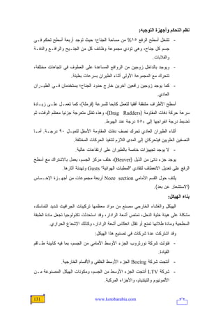 ‫ﻥﻈﻢ اﻟﺘﺤﻜﻢ وأﺝﻬﺰة اﻟﺘﻮﺝﻴﻪ:‬
‫- ﺘﺸﻐل ﺃﺴﻁﺢ ﺍﻟﺭﻓﻊ ٥١% ﻤﻥ ﻤﺴﺎﺤﺔ ﺍﻟﺠﻨﺎﺡ؛ ﺤﻴﺙ ﺘﻭﺠﺩ ﺃﺭﺒﻌﺔ ﺃﺴﻁﺢ ﺘﺤﻜﻡ ﻓـﻲ‬
‫ﺠﺴﻡ ﻜل ﺠﻨﺎﺡ، ﻭﻫﻲ ﺘﺅﺩﻱ ﻤﺠﻤﻭﻋﺔ ﻭﻅﺎﺌﻑ ﻜل ﻤﻥ ﺍﻟﺠﻨـﻴﺢ ﻭﺍﻟﺭﺍﻓـﻊ ﻭﺍﻟﺩﻓـﺔ‬
                                                                  ‫ﻭﺍﻟﻘﻼﺒﺎﺕ.‬
‫- ﻭﻴﻭﺠﺩ ﺒﺎﻟﺩﺍﺨل ﺯﻭﺠﻴﻥ ﻤﻥ ﺍﻟﺭﻭﺍﻓﻊ ﺍﻟﻤﺴﺎﻋﺩﺓ ﻋﻠﻰ ﺍﻟﻌﻁﻭﻑ ﻓﻲ ﺍﺘﺠﺎﻫﺎﺕ ﻤﺨﺘﻠﻔﺔ،‬
                    ‫ﺘﺘﺤﺭﻙ ﻤﻊ ﺍﻟﻤﺠﻤﻭﻋﺔ ﺍﻷﻭﻟﻰ ﺃﺜﻨﺎﺀ ﺍﻟﻁﻴﺭﺍﻥ ﺒﺴﺭﻋﺎﺕ ﺒﻁﻴﺌﺔ.‬
‫- ﻜﻤﺎ ﻴﻭﺠﺩ ﺯﻭﺠﻴﻥ ﺭﺍﻓﻌﻴﻥ ﺁﺨﺭﻴﻥ ﺨﺎﺭﺝ ﺤﺩﻭﺩ ﺍﻟﺠﻨﺎﺡ؛ ﻴﺴﺘﺨﺩﻤﺎﻥ ﻓـﻲ ﺍﻟﻁﻴـﺭﺍﻥ‬
                                                                    ‫ﺍﻟﻌﺎﺩﻱ.‬
‫ﺃﺴﻁﺢ ﺍﻷﻁﺭﺍﻑ ﻤﺸﻘﻘﺔ ﺃﻓﻘ ‪‬ﺎ ﻟﺘﻌﻤل ﻜﺎﺒ ‪‬ﺎ ﻟﻠﺴﺭﻋﺔ )ﻓﺭﻤﻠﺔ(، ﻜﻤﺎ ﺘﻌﻤـل ﻋﻠـﻰ ﺯﻴـﺎﺩﺓ‬
                                       ‫ﺤ‬            ‫ﻴ‬
‫ﺴﺭﻋﺔ ﺤﺭﻜﺔ ﺩﻓﺎﺕ ﺍﻟﻤﻘﺎﻭﻤﺔ )‪ ،(Drag Radders‬ﻭﻫﺫﻩ ﺘﻅل ﻤﺘﻌﺭﺠﺔ ﺠﺯﺌ ‪‬ﺎ ﻤﻌﻅﻡ ﺍﻟﻭﻗﺕ، ﺜﻡ‬
                ‫ﻴ‬
                                      ‫ﺘﻀﺒﻁ ﺩﺭﺠﺔ ﺍﻨﻔﺭﺍﺠﻬﺎ ﺇﻟﻰ +٥٤ ﺩﺭﺠﺔ ﻋﻨﺩ ﺍﻟﻬﺒﻭﻁ.‬
‫ﺃﺜﻨﺎﺀ ﺍﻟﻁﻴﺭﺍﻥ ﺍﻟﻌﺎﺩﻱ ﺘﺤﺭﻙ ﻨﺼﻑ ﺩﻓﺎﺕ ﺍﻟﻤﻘﺎﻭﻤﺔ ﺍﻷﺴﻔل ﻟﺘﻤﻴـل ٠٩ ﺩﺭﺠـﺔ. ﺃﻤـﺎ‬
                     ‫ﺍﻟﻨﺼﻔﻴﻥ ﺍﻟﻌﻠﻭﻴﻴﻥ ﻓﻴﺘﺤﺭﻜﺎﻥ ﺇﻟﻰ ﺍﻟﻤﺩﻯ ﺍﻟﻼﺯﻡ ﻟﺘﻨﻔﻴﺫ ﺍﻟﺤﺭﻜﺎﺕ ﺍﻟﻤﺨﺘﻠﻔﺔ.‬
                      ‫- ﻻ ﻴﻭﺠﺩ ﺘﺠﻬﻴﺯﺍﺕ ﺨﺎﺼﺔ ﺒﺎﻟﻁﻴﺭﺍﻥ ﻋﻠﻰ ﺍﺭﺘﻔﺎﻋﺎﺕ ﻋﺎﻟﻴﺔ.‬
‫ﻴﻭﺠﺩ ﺠﺯﺀ ﻨﺎﺘﺊ ﻤﻥ ﺍﻟﺫﻴل )‪ ،(Beaver‬ﺨﻠﻑ ﻤﺭﻜﺯ ﺍﻟﺠﺴﻡ، ﻴﻌﻤل ﺒﺎﻻﺸﺘﺭﺍﻙ ﻤﻊ ﺃﺴﻁﺢ‬
               ‫ﺍﻟﺭﻓﻊ ﻋﻠﻰ ﺘﻌﺩﻴل ﺍﻻﻨﻌﻁﺎﻑ ﻟﺘﻔﺎﺩﻱ "ﺍﻟﻤﻁﺒﺎﺕ ﺍﻟﻬﻭﺍﺌﻴﺔ" ‪ Gusts‬ﻭﺘﻬﺩﺌﺔ ﺁﺜﺎﺭﻫﺎ.‬
‫ﻴﻠﺘﻑ ﺤﻭل ﺍﻟﻘﺴﻡ ﺍﻷﻤﺎﻤﻲ ‪ Noze section‬ﺃﺭﺒﻌﺔ ﻤﺠﻤﻭﻋﺎﺕ ﻤﻥ ﺃﺠﻬـﺯﺓ ﺍﻹﺤـﺴﺎﺱ‬
                                                                   ‫)ﺍﻻﺴﺘﺸﻌﺎﺭ ﻋﻥ ﺒﻌﺩ(.‬
                                                                            ‫ﺑﻨﺎء اﻟﻬﻴﻜﻞ:‬
‫ﺍﻟﻬﻴﻜل ﻭﺍﻟﻐﺸﺎﺀ ﺍﻟﺨﺎﺭﺠﻲ ﻤﺼﻨﻊ ﻤﻥ ﻤﻭﺍﺩ ﻤﻌﻅﻤﻬﺎ ﺘﺭﻜﻴﺒﺎﺕ ﺍﻟﺠﺭﺍﻓﻴﺕ ﺸﺩﻴﺩ ﺍﻟﺘﻤﺎﺴﻙ،‬
‫ﻤﺸﻜﻠﺔ ﻋﻠﻰ ﻫﻴﺌﺔ ﺨﻠﻴﺔ ﺍﻟﻨﺤل، ﺘﻤﺘﺹ ﺃﺸﻌﺔ ﺍﻟﺭﺍﺩﺍﺭ، ﻭﻗﺩ ﺍﺴﺘﺤﺩﺜﺕ ﺘﻜﻨﻭﻟﻭﺠﻴﺎ ﺘﺠﻌل ﻤﺎﺩﺓ ﺍﻟﻁﺒﻘﺔ‬
        ‫ﺍﻟﺴﻁﺤﻴﺔ ﻭﻤﺎﺩﺓ ﻁﻼﺌﻬﺎ ﺘﻤﻨﻊ ﺃﻭ ﺘﻘﻠل ﺍﻨﻌﻜﺎﺱ ﺃﺸﻌﺔ ﺍﻟﺭﺍﺩﺍﺭ، ﻭﻜﺫﻟﻙ ﺍﻹﺸﻌﺎﻉ ﺍﻟﺤﺭﺍﺭﻱ.‬
                                 ‫ﻭﻗﺩ ﺍﺸﺘﺭﻜﺕ ﻋﺩﺓ ﺸﺭﻜﺎﺕ ﻓﻲ ﺘﺼﻨﻴﻊ ﻫﺫﺍ ﺍﻟﻬﻴﻜل:‬
‫- ﻓﺘﻭﻟﺕ ﺸﺭﻜﺔ ﻨﻭﺭﺜﺭﻭﺏ ﺍﻟﺠﺯﺀ ﺍﻷﻭﺴﻁ ﺍﻷﻤﺎﻤﻲ ﻤﻥ ﺍﻟﺠﺴﻡ، ﺒﻤﺎ ﻓﻴﻪ ﻜﺎﺒﻴﻨﺔ ﻁـﺎﻗﻡ‬
                                                                     ‫ﺍﻟﻘﻴﺎﺩﺓ.‬
              ‫- ﺃﻨﺘﺠﺕ ﺸﺭﻜﺔ ‪ Boeing‬ﺍﻟﺠﺯﺀ ﺍﻷﻭﺴﻁ ﺍﻟﺨﻠﻔﻲ ﻭﺍﻷﻗﺴﺎﻡ ﺍﻟﺨﺎﺭﺠﻴﺔ.‬
‫- ﺸﺭﻜﺔ ‪ LTV‬ﺃﻨﺘﺠﺕ ﺍﻟﺠﺯﺀ ﺍﻷﻭﺴﻁ ﻤﻥ ﺍﻟﺠﺴﻡ، ﻭﻤﻜﻭﻨﺎﺕ ﺍﻟﻬﻴﻜل ﺍﻟﻤﺼﻨﻭﻋﺔ ﻤـﻥ‬
                                      ‫ﺍﻷﻟﻤﻭﻨﻴﻭﻡ ﻭﺍﻟﺘﻴﺘﻨﻴﺎﻡ، ﻭﺍﻷﺠﺯﺍﺀ ﺍﻟﻤﺭﻜﺒﺔ.‬


‫131‬                              ‫‪www.kotobarabia.com‬‬
 