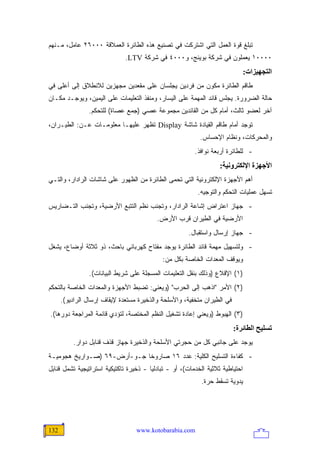 ‫ﺘﺒﻠﻎ ﻗﻭﺓ ﺍﻟﻌﻤل ﺍﻟﺘﻲ ﺍﺸﺘﺭﻜﺕ ﻓﻲ ﺘﺼﻨﻴﻊ ﻫﺫﻩ ﺍﻟﻁﺎﺌﺭﺓ ﺍﻟﻌﻤﻼﻗﺔ ٠٠٠٦٢ ﻋﺎﻤل، ﻤـﻨﻬﻡ‬
                              ‫٠٠٠٠١ ﻴﻌﻤﻠﻭﻥ ﻓﻲ ﺸﺭﻜﺔ ﺒﻭﻴﻨﺞ، ﻭ٠٠٠٤ ﻓﻲ ﺸﺭﻜﺔ ‪.LTV‬‬
                                                                                ‫اﻟﺘﺠﻬﻴﺰات:‬
‫ﻁﺎﻗﻡ ﺍﻟﻁﺎﺌﺭﺓ ﻤﻜﻭﻥ ﻤﻥ ﻓﺭﺩﻴﻥ ﻴﺠﻠﺴﺎﻥ ﻋﻠﻰ ﻤﻘﻌﺩﻴﻥ ﻤﺠﻬﺯﻴﻥ ﻟﻼﻨﻁﻼﻕ ﺇﻟﻰ ﺃﻋﻠﻰ ﻓﻲ‬
‫ﺤﺎﻟﺔ ﺍﻟﻀﺭﻭﺭﺓ. ﻴﺠﻠﺱ ﻗﺎﺌﺩ ﺍﻟﻤﻬﻤﺔ ﻋﻠﻰ ﺍﻟﻴﺴﺎﺭ، ﻭﻤﻨﻔﺫ ﺍﻟﺘﻌﻠﻴﻤﺎﺕ ﻋﻠﻰ ﺍﻟﻴﻤﻴﻥ، ﻭﻴﻭﺠـﺩ ﻤﻜـﺎﻥ‬
                ‫ﺁﺨﺭ ﻟﻌﻀﻭ ﺜﺎﻟﺙ، ﺃﻤﺎﻡ ﻜل ﻤﻥ ﺍﻟﻘﺎﺌﺩﻴﻥ ﻤﺠﻤﻭﻋﺔ ﻋﺼﻲ )ﺠﻤﻊ ﻋﺼﺎﺓ( ﻟﻠﺘﺤﻜﻡ.‬
‫ﺘﻭﺠﺩ ﺃﻤﺎﻡ ﻁﺎﻗﻡ ﺍﻟﻘﻴﺎﺩﺓ ﺸﺎﺸﺔ ‪ Display‬ﺘﻅﻬﺭ ﻋﻠﻴﻬـﺎ ﻤﻌﻠﻭﻤـﺎﺕ ﻋـﻥ: ﺍﻟﻁﻴـﺭﺍﻥ،‬
                                                            ‫ﻭﺍﻟﻤﺤﺭﻜﺎﺕ، ﻭﻨﻅﺎﻡ ﺍﻹﺤﺴﺎﺱ.‬
                                                         ‫- ﻟﻠﻁﺎﺌﺭﺓ ﺃﺭﺒﻌﺔ ﻨﻭﺍﻓﺫ.‬
                                                                   ‫اﻷﺝﻬﺰة اﻹﻟﻜﺘﺮوﻥﻴﺔ:‬
‫ﺃﻫﻡ ﺍﻷﺠﻬﺯﺓ ﺍﻹﻟﻜﺘﺭﻭﻨﻴﺔ ﺍﻟﺘﻲ ﺘﺤﻤﻰ ﺍﻟﻁﺎﺌﺭﺓ ﻤﻥ ﺍﻟﻅﻬﻭﺭ ﻋﻠﻰ ﺸﺎﺸﺎﺕ ﺍﻟﺭﺍﺩﺍﺭ، ﻭﺍﻟﺘـﻲ‬
                                                           ‫ﺘﺴﻬل ﻋﻤﻠﻴﺎﺕ ﺍﻟﺘﺤﻜﻡ ﻭﺍﻟﺘﻭﺠﻴﻪ.‬
‫- ﺠﻬﺎﺯ ﺍﻋﺘﺭﺍﺽ ﺇﺸﺎﻋﺔ ﺍﻟﺭﺍﺩﺍﺭ، ﻭﺘﺠﻨﺏ ﻨﻅﻡ ﺍﻟﺘﺘﺒﻊ ﺍﻷﺭﻀﻴﺔ، ﻭﺘﺠﻨﺏ ﺍﻟﺘـﻀﺎﺭﻴﺱ‬
                                           ‫ﺍﻷﺭﻀﻴﺔ ﻓﻲ ﺍﻟﻁﻴﺭﺍﻥ ﻗﺭﺏ ﺍﻷﺭﺽ.‬
                                                       ‫- ﺠﻬﺎﺯ ﺇﺭﺴﺎل ﻭﺍﺴﺘﻘﺒﺎل.‬
‫- ﻭﻟﺘﺴﻬﻴل ﻤﻬﻤﺔ ﻗﺎﺌﺩ ﺍﻟﻁﺎﺌﺭﺓ ﻴﻭﺠﺩ ﻤﻔﺘﺎﺡ ﻜﻬﺭﺒﺎﺌﻲ ﺒﺎﺤﺙ، ﺫﻭ ﺜﻼﺜﺔ ﺃﻭﻀﺎﻉ، ﻴﺸﻐل‬
                                             ‫ﻭﻴﻭﻗﻑ ﺍﻟﻤﻌﺩﺍﺕ ﺍﻟﺨﺎﺼﺔ ﺒﻜل ﻤﻥ:‬
                ‫)١( ﺍﻹﻗﻼﻉ )ﻭﺫﻟﻙ ﺒﻨﻘل ﺍﻟﺘﻌﻠﻴﻤﺎﺕ ﺍﻟﻤﺴﺠﻠﺔ ﻋﻠﻰ ﺸﺭﻴﻁ ﺍﻟﺒﻴﺎﻨﺎﺕ(.‬
‫)٢( ﺍﻷﻤﺭ "ﺍﺫﻫﺏ ﺇﻟﻰ ﺍﻟﺤﺭﺏ" )ﻭﻴﻌﻨﻲ: ﺘﻀﺒﻁ ﺍﻷﺠﻬﺯﺓ ﻭﺍﻟﻤﻌﺩﺍﺕ ﺍﻟﺨﺎﺼﺔ ﺒﺎﻟﺘﺤﻜﻡ‬
      ‫ﻓﻲ ﺍﻟﻁﻴﺭﺍﻥ ﻤﺘﺨﻔﻴﺔ، ﻭﺍﻷﺴﻠﺤﺔ ﻭﺍﻟﺫﺨﻴﺭﺓ ﻤﺴﺘﻌﺩﺓ ﻹﻴﻘﺎﻑ ﺇﺭﺴﺎل ﺍﻟﺭﺍﺩﻴﻭ(.‬
‫)٣( ﺍﻟﻬﺒﻭﻁ )ﻭﻴﻌﻨﻲ ﺇﻋﺎﺩﺓ ﺘﺸﻐﻴل ﺍﻟﻨﻅﻡ ﺍﻟﻤﺨﺘﺼﺔ، ﻟﺘﺅﺩﻱ ﻗﺎﺌﻤﺔ ﺍﻟﻤﺭﺍﺠﻌﺔ ﺩﻭﺭﻫﺎ(.‬
                                                                         ‫ﺗﺴﻠﻴﺢ اﻟﻄﺎﺋﺮة:‬
          ‫ﻴﻭﺠﺩ ﻋﻠﻰ ﺠﺎﻨﺒﻲ ﻜل ﻤﻥ ﺤﺠﺭﺘﻲ ﺍﻷﺴﻠﺤﺔ ﻭﺍﻟﺫﺨﻴﺭﺓ ﺠﻬﺎﺯ ﻗﺫﻑ ﻗﻨﺎﺒل ﺩﻭﺍﺭ.‬
‫- ﻜﻔﺎﺀﺓ ﺍﻟﺘﺴﻠﻴﺢ ﺍﻟﻜﻠﻴﺔ: ﻋﺩﺩ ٦١ ﺼﺎﺭﻭ ﹰﺎ ﺠـﻭ-ﺃﺭﺽ-٩٦ )ﺼـﻭﺍﺭﻴﺦ ﻫﺠﻭﻤﻴـﺔ‬
                             ‫ﺨ‬
‫ﺍﺤﺘﻴﺎﻁﻴﺔ ﺜﻼﺜﻴﺔ ﺍﻟﺨﺩﻤﺎﺕ(، ﺃﻭ - ﺘﺒﺎﺩﻟ ‪‬ﺎ - ﺫﺨﻴﺭﺓ ﺘﺎﻜﺘﻴﻜﻴﺔ ﺍﺴﺘﺭﺍﺘﻴﺠﻴﺔ ﺘﺸﻤل ﻗﻨﺎﺒل‬
                                        ‫ﻴ‬
                                                            ‫ﻴﺩﻭﻴﺔ ﺘﺴﻘﻁ ﺤﺭﺓ.‬




‫231‬                               ‫‪www.kotobarabia.com‬‬
 