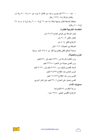 ‫- ﻋﺩﺩ ٠٠٠١٦٣ ﻟﻐﻡ ﺒﺤﺭﻱ، ﻭﻋﺩﺩ ﻤﻥ ﺍﻟﻘﻨﺎﺒل ﻻ ﻴﺯﻴﺩ ﻋﻥ ٠٨ ﺯﻨﺔ ٠٠٥ ﺭﻁـل،‬
                                      ‫ﻭﻗﻨﺎﺒل ﺤﺎﺭﻗﺔ ﺯﻨﺔ ٠٥٧٧١ ﺭﻁل.‬
‫ﻤﺨﻁﻁ ﻹﻀﺎﻓﺔ ﻗﻨﺎﺒل ﻤﻭﺠﻬﺔ ﺒﺩﻗﺔ، ﺇﻤﺎ ﻋﺩﺩ ٦١ )ﺯﻨﺔ ٠٠٠٢ ﺭﻁـل(، ﺃﻭ ﻋـﺩﺩ ٦٧‬
                                                              ‫)ﺯﻨﺔ ٠٠٥ ﺭﻁل(.‬
                                                    ‫اﻟﻤﻘﺎﺱﺎت اﻟﺨﺎرﺝﻴﺔ ﻟﻠﻄﺎﺋﺮة:‬
                               ‫ﻁﻭل ﺍﻟﻤﺴﺎﻓﺔ ﺒﻴﻥ ﻁﺭﻓﻲ ﺍﻟﺠﻨﺎﺡ ٣٤,٢٥ ﻤﺘﺭ.‬
                                                ‫ﺍﻟﻁﻭل ﺍﻟﻜﻠﻲ ٣٠,١٢ ﻤﺘﺭ.‬
                                                ‫ﺍﻻﺭﺘﻔﺎﻉ ﺍﻟﻜﻠﻲ ٨١,٥ ﻤﺘﺭ.‬
                                         ‫ﺍﻟﻤﺴﺎﻓﺔ ﺒﻴﻥ ﺍﻟﻌﺠﻼﺕ ٢,٢١ ﺃﻤﺘﺎﺭ.‬
                  ‫ﻤﺴﺎﺤﺔ ﺍﻟﺴﻁﺢ ﺍﻟﻜﻠﻲ )ﺘﻘﺩﻴﺭﻱ( ﺃﻜﺜﺭ ﻤﻥ ٤,٤٦٤ ﺃﻤﺘﺎﺭ ﻤﺭﺒﻌﺔ.‬
                                                              ‫اﻟﻮزن واﻟﺤﻤﻮﻟﺔ:‬
                        ‫ﻭﺯﻥ ﺍﻟﻁﺎﺌﺭﺓ ﻓﺎﺭﻏﺔ ﻤﻥ ٠٦٣٥٤ ﻜﺠﻡ ﺇﻟﻰ ٠٩٩٤ﻜﺠﻡ.‬
                               ‫ﻭﺯﻥ ﺃﻗﺼﻰ ﺤﻤﻭﻟﺔ ﻤﻥ ﺍﻟﺫﺨﻴﺭﺓ ٠٨٦٢٢ ﻜﺠﻡ.‬
                    ‫ﺍﻟﺴﻌﺔ ﺍﻟﻘﺼﻭﻯ ﻟﻠﻭﻗﻭﺩ ﻤﻥ ٠٥٦١٨ ﻜﺠﻡ ﺇﻟﻰ ٠٢٧٠٩ ﻜﺠﻡ.‬
                                   ‫ﺍﻟﻭﺯﻥ ﺍﻟﻌﺎﺩﻱ ﻋﻨﺩ ﺍﻹﻗﻼﻉ ٣٣٤٨٦١ﻜﺠﻡ.‬
                                   ‫ﺃﻗﺼﻰ ﻭﺯﻥ ﻋﻨﺩ ﺍﻹﻗﻼﻉ ٧٣٤١٨١ ﻜﺠﻡ.‬
                     ‫ﺃﻗﺼﻰ ﺘﺤﻤﻴل ﻋﻠﻰ ﺍﻟﺠﻨﺎﺡ ٦,٠٩٣ ﻜﺠﻡ ﻋﻠﻰ ﺍﻟﻤﺘﺭ ﺍﻟﻤﺭﺒﻊ.‬
                                                              ‫ﻡﺴﺘﻮیﺎت اﻷداء:‬
                                            ‫ﺴﺭﻋﺔ ﺍﻻﻗﺘﺭﺍﺏ ٩٥٢ﻜﻡ/ﺴﺎﻋﺔ.‬
                                    ‫ﺍﻻﺭﺘﻔﺎﻉ ﺍﻷﻗﺼﻰ ﺍﻟﻌﻤﻠﻲ ٠٤٢٥١ ﻤﺘ ‪‬ﺍ.‬
                                      ‫ﺭ‬




‫331‬                          ‫‪www.kotobarabia.com‬‬
 