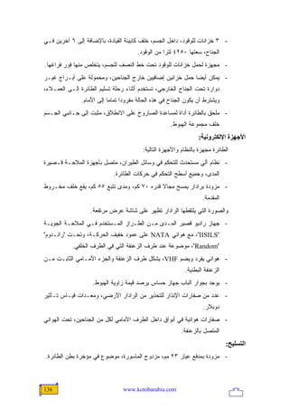 ‫- ٣ ﺨﺯﺍﻨﺎﺕ ﻟﻠﻭﻗﻭﺩ، ﺩﺍﺨل ﺍﻟﺠﺴﻡ، ﺨﻠﻑ ﻜﺎﺒﻴﻨﺔ ﺍﻟﻘﻴﺎﺩﺓ، ﺒﺎﻹﻀﺎﻓﺔ ﺇﻟﻰ ٦ ﺁﺨﺭﻴﻥ ﻓـﻲ‬
                                       ‫ﺍﻟﺠﻨﺎﺡ، ﺴﻌﺘﻬﺎ ٠٥٢٤ ﻟﺘ ‪‬ﺍ ﻤﻥ ﺍﻟﻭﻗﻭﺩ.‬
                                                   ‫ﺭ‬
‫- ﻤﺠﻬﺯﺓ ﻟﺤﻤل ﺨﺯﺍﻨﺎﺕ ﻟﻠﻭﻗﻭﺩ ﺘﺤﺕ ﺨﻁ ﺍﻟﻨﺼﻑ ﻟﻠﺠﺴﻡ، ﻴﺘﺨﻠﺹ ﻤﻨﻬﺎ ﻓﻭﺭ ﻓﺭﺍﻏﻬﺎ.‬
‫- ﻴﻤﻜﻥ ﺃﻴ ‪‬ﺎ ﺤﻤل ﺨﺯﺍﻨﻴﻥ ﺇﻀﺎﻓﻴﻴﻥ ﺨﺎﺭﺝ ﺍﻟﺠﻨﺎﺤﻴﻥ، ﻭﻤﺤﻤﻭﻟﺔ ﻋﻠﻰ ﺃﺒـﺭﺍﺝ ﻏﻴـﺭ‬
                                                           ‫ﻀ‬
‫ﺩﻭﺍﺭﺓ ﺘﺤﺕ ﺍﻟﺠﻨﺎﺡ ﺍﻟﺨﺎﺭﺠﻲ، ﺘﺴﺘﺨﺩﻡ ﺃﺜﻨﺎﺀ ﺭﺤﻠﺔ ﺘﺴﻠﻴﻡ ﺍﻟﻁﺎﺌﺭﺓ ﺇﻟـﻰ ﺍﻟﻌﻤـﻼﺀ،‬
               ‫ﻭﻴﺸﺘﺭﻁ ﺃﻥ ﻴﻜﻭﻥ ﺍﻟﺠﻨﺎﺡ ﻓﻲ ﻫﺫﻩ ﺍﻟﺤﺎﻟﺔ ﻤﻔﺭﻭ ‪‬ﺍ ﺘﻤﺎ ‪‬ﺎ ﺇﻟﻰ ﺍﻷﻤﺎﻡ.‬
                           ‫ﺩ ﻤ‬
‫- ﻤﻠﺤﻕ ﺒﺎﻟﻁﺎﺌﺭﺓ ﺃﺩﺍﺓ ﻟﻤﺴﺎﻋﺩﺓ ﺍﻟﺼﺎﺭﻭﺥ ﻋﻠﻰ ﺍﻻﻨﻁﻼﻕ، ﻤﺜﺒﺕ ﺇﻟﻰ ﺠـﺎﻨﺒﻲ ﺍﻟﺠـﺴﻡ‬
                                                      ‫ﺨﻠﻑ ﻤﺠﻤﻭﻋﺔ ﺍﻟﻬﺒﻭﻁ.‬
                                                                  ‫اﻷﺝﻬﺰة اﻹﻟﻜﺘﺮوﻥﻴﺔ:‬
                                          ‫ﺍﻟﻁﺎﺌﺭﺓ ﻤﺠﻬﺯﺓ ﺒﺎﻟﻨﻅﺎﻡ ﻭﺍﻷﺠﻬﺯﺓ ﺍﻟﺘﺎﻟﻴﺔ:‬
‫- ﻨﻅﺎﻡ ﺁﻟﻲ ﻤﺴﺘﺤﺩﺙ ﻟﻠﺘﺤﻜﻡ ﻓﻲ ﻭﺴﺎﺌل ﺍﻟﻁﻴﺭﺍﻥ، ﻤﺘﺼل ﺒﺄﺠﻬﺯﺓ ﺍﻟﻤﻼﺤـﺔ ﻗـﺼﻴﺭﺓ‬
                             ‫ﺍﻟﻤﺩﻯ، ﻭﺠﻤﻴﻊ ﺃﺴﻁﺢ ﺍﻟﺘﺤﻜﻡ ﻓﻲ ﺤﺭﻜﺎﺕ ﺍﻟﻁﺎﺌﺭﺓ.‬
‫- ﻤﺯﻭﺩﺓ ﺒﺭﺍﺩﺍﺭ ﻴﻤﺴﺢ ﻤﺠﺎﻻ ﻗﺩﺭﻩ ٠٧ ﻜﻡ، ﻭﻤﺩﻯ ﺘﺘﺒﻊ ٥٥ ﻜﻡ، ﻴﻘﻊ ﺨﻠﻑ ﻤﺨـﺭﻭﻁ‬
                                            ‫ﹰ‬
                                                                    ‫ﺍﻟﻤﻘﺩﻤﺔ.‬
                   ‫ﻭﺍﻟﺼﻭﺭﺓ ﺍﻟﺘﻲ ﻴﻠﺘﻘﻁﻬﺎ ﺍﻟﺭﺍﺩﺍﺭ ﺘﻅﻬﺭ ﻋﻠﻰ ﺸﺎﺸﺔ ﻋﺭﺽ ﻤﺭﺘﻔﻌﺔ.‬
‫- ﺠﻬﺎﺯ ﺭﺍﺩﻴﻭ ﻗﺼﻴﺭ ﺍﻟﻤـﺩﻯ ﻤـﻥ ﺍﻟﻁـﺭﺍﺯ ﺍﻟﻤـﺴﺘﺨﺩﻡ ﻓـﻲ ﺍﻟﻤﻼﺤـﺔ ﺍﻟﺠﻭﻴـﺔ‬
‫"‪ ،"IISILS‬ﻤﻊ ﻫﻭﺍﺌﻲ ‪ NATA‬ﻋﻠﻰ ﻋﻤﻭﺩ ﺨﻔﻴﻑ ﺍﻟﺤﺭﻜـﺔ، ﻭﺘﺤـﺕ "ﺭﺍﻨـﺩﻭﻡ"‬
           ‫"‪ ،"Random‬ﻤﻭﻀﻭﻋﺔ ﻋﻨﺩ ﻁﺭﻑ ﺍﻟﺯﻋﻨﻔﺔ ﺍﻟﺘﻲ ﻓﻲ ﺍﻟﻁﺭﻑ ﺍﻟﺨﻠﻔﻲ.‬
‫- ﻫﻭﺍﺌﻲ ﻴﻔﺭﺩ ﻭﻴﻀﻡ ‪ ،VHF‬ﻴﺸﻜل ﻁﺭﻑ ﺍﻟﺯﻋﻨﻔﺔ ﻭﺍﻟﺠﺯﺀ ﺍﻷﻤـﺎﻤﻲ ﺍﻟﺜﺎﺒـﺕ ﻤـﻥ‬
                                                            ‫ﺍﻟﺯﻋﻨﻔﺔ ﺍﻟﺒﻁﻨﻴﺔ.‬
                    ‫- ﻴﻭﺠﺩ ﺒﺠﻭﺍﺭ ﺍﻟﺒﺎﺏ ﺠﻬﺎﺯ ﺤﺴﺎﺱ ﻴﺭﺼﺩ ﻗﻴﻤﺔ ﺯﺍﻭﻴﺔ ﺍﻟﻬﺒﻭﻁ.‬
‫- ﻋﺩﺩ ﻤﻥ ﺼﻔﺎﺭﺍﺕ ﺍﻹﻨﺫﺍﺭ ﻟﻠﺘﺤﺫﻴﺭ ﻤﻥ ﺍﻟﺭﺍﺩﺍﺭ ﺍﻷﺭﻀﻲ، ﻭﻤﻌـﺩﺍﺕ ﻗﻴـﺎﺱ ﺘـﺄﺜﻴﺭ‬
                                                                    ‫ﺩﻭﺒﻼﺭ.‬
‫- ﺼﻔﺎﺭﺍﺕ ﻫﻭﺍﺌﻴﺔ ﻓﻲ ﺃﺒﻭﺍﻕ ﺩﺍﺨل ﺍﻟﻁﺭﻑ ﺍﻷﻤﺎﻤﻲ ﻟﻜل ﻤﻥ ﺍﻟﺠﻨﺎﺤﻴﻥ، ﺘﺤﺕ ﺍﻟﻬﻭﺍﺌﻲ‬
                                                           ‫ﺍﻟﻤﺘﺼل ﺒﺎﻟﺯﻋﻨﻔﺔ.‬
                                                                               ‫اﻟﺘﺴﻠﻴﺢ:‬
‫- ﻤﺯﻭﺩﺓ ﺒﻤﺩﻓﻊ ﻋﻴﺎﺭ ٣٢ ﻤﻡ، ﻤﺯﺩﻭﺝ ﺍﻟﻤﺎﺴﻭﺭﺓ، ﻤﻭﻀﻭﻉ ﻓﻲ ﻤﺅﺨﺭﺓ ﺒﻁﻥ ﺍﻟﻁﺎﺌﺭﺓ.‬



‫631‬                              ‫‪www.kotobarabia.com‬‬
 