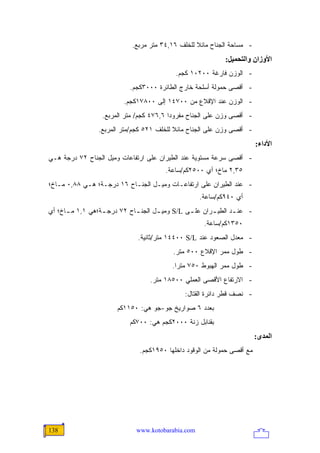 ‫- ﻤﺴﺎﺤﺔ ﺍﻟﺠﻨﺎﺡ ﻤﺎﺌﻼ ﻟﻠﺨﻠﻑ ٦١,٤٣ ﻤﺘﺭ ﻤﺭﺒﻊ.‬
                                                  ‫ﹰ‬
                                                            ‫اﻷوزان واﻟﺘﺤﻤﻴﻞ:‬
                                           ‫- ﺍﻟﻭﺯﻥ ﻓﺎﺭﻏﺔ ٠٠٢٠١ ﻜﺠﻡ.‬
                           ‫- ﺃﻗﺼﻰ ﺤﻤﻭﻟﺔ ﺃﺴﻠﺤﺔ ﺨﺎﺭﺝ ﺍﻟﻁﺎﺌﺭﺓ ٠٠٠٣ﻜﺠﻡ.‬
                         ‫- ﺍﻟﻭﺯﻥ ﻋﻨﺩ ﺍﻹﻗﻼﻉ ﻤﻥ ٠٠٧٤١ ﺇﻟﻰ ٠٠٨٧١ﻜﺠﻡ.‬
                  ‫- ﺃﻗﺼﻰ ﻭﺯﻥ ﻋﻠﻰ ﺍﻟﺠﻨﺎﺡ ﻤﻔﺭﻭ ‪‬ﺍ ٦,٦٧٤ ﻜﺠﻡ/ ﻤﺘﺭ ﺍﻟﻤﺭﺒﻊ.‬
                                          ‫ﺩ‬
                 ‫- ﺃﻗﺼﻰ ﻭﺯﻥ ﻋﻠﻰ ﺍﻟﺠﻨﺎﺡ ﻤﺎﺌﻼ ﻟﻠﺨﻠﻑ ١٢٥ ﻜﺠﻡ/ﻤﺘﺭ ﺍﻟﻤﺭﺒﻊ.‬
                                           ‫ﹰ‬
                                                                         ‫اﻷداء:‬
‫- ﺃﻗﺼﻰ ﺴﺭﻋﺔ ﻤﺴﺘﻭﻴﺔ ﻋﻨﺩ ﺍﻟﻁﻴﺭﺍﻥ ﻋﻠﻰ ﺍﺭﺘﻔﺎﻋﺎﺕ ﻭﻤﻴل ﺍﻟﺠﻨﺎﺡ ٢٧ ﺩﺭﺠﺔ ﻫـﻲ‬
                                        ‫٥٣,٢ ﻤﺎﺥ؛ ﺃﻱ ٠٠٥٢ﻜﻡ/ﺴﺎﻋﺔ.‬
‫- ﻋﻨﺩ ﺍﻟﻁﻴﺭﺍﻥ ﻋﻠﻰ ﺍﺭﺘﻔﺎﻋـﺎﺕ ﻭﻤﻴـل ﺍﻟﺠﻨـﺎﺡ ٦١ ﺩﺭﺠـﺔ؛ ﻫـﻲ ٨٨,٠ ﻤـﺎﺥ؛‬
                                                    ‫ﺃﻱ ٠٤٩ﻜﻡ/ﺴﺎﻋﺔ.‬
‫- ﻋﻨ ـﺩ ﺍﻟﻁﻴ ـﺭﺍﻥ ﻋﻠ ـﻰ ‪ S/L‬ﻭﻤﻴ ـل ﺍﻟﺠﻨ ـﺎﺡ ٢٧ ﺩﺭﺠ ـﺔ؛ﻫﻲ ١,١ ﻤ ـﺎﺥ؛ ﺃﻱ‬
      ‫ـ‬           ‫ـ‬          ‫ـ‬       ‫ـ‬          ‫ـ‬       ‫ـ‬       ‫ـ‬
                                                     ‫٠٥٣١ﻜﻡ/ﺴﺎﻋﺔ.‬
                              ‫- ﻤﻌﺩل ﺍﻟﺼﻌﻭﺩ ﻋﻨﺩ ‪ ١٤٤٠٠ S/L‬ﻤﺘﺭ/ﺜﺎﻨﻴﺔ.‬
                                          ‫- ﻁﻭل ﻤﻤﺭ ﺍﻹﻗﻼﻉ ٠٠٥ ﻤﺘﺭ.‬
                                          ‫- ﻁﻭل ﻤﻤﺭ ﺍﻟﻬﺒﻭﻁ ٠٥٧ ﻤﺘ ‪‬ﺍ.‬
                                            ‫ﺭ‬
                                  ‫- ﺍﻻﺭﺘﻔﺎﻉ ﺍﻷﻗﺼﻰ ﺍﻟﻌﻤﻠﻲ ٠٠٥٨١ ﻤﺘﺭ.‬
                                              ‫- ﻨﺼﻑ ﻗﻁﺭ ﺩﺍﺌﺭﺓ ﺍﻟﻘﺘﺎل:‬
                       ‫ﺒﻌﺩﺩ ٦ ﺼﻭﺍﺭﻴﺦ ﺠﻭ-ﺠﻭ ﻫﻲ: ٠٥١١ﻜﻡ‬
                           ‫ﺒﻘﻨﺎﺒل ﺯﻨﺔ ٠٠٠٢ﻜﺠﻡ ﻫﻲ: ٠٠٧ﻜﻡ‬
                                                                         ‫اﻟﻤﺪى:‬
                               ‫ﻤﻊ ﺃﻗﺼﻰ ﺤﻤﻭﻟﺔ ﻤﻥ ﺍﻟﻭﻗﻭﺩ ﺩﺍﺨﻠﻬﺎ ٠٥٩١ﻜﺠﻡ.‬




‫831‬                           ‫‪www.kotobarabia.com‬‬
 