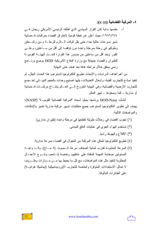 ‫٤- اﻟﻤﺮآﺒﺔ اﻟﻔﻀﺎﺋﻴﺔ )03-‪:(X‬‬
‫ﺃ- ﻤﻘﺩﻤﻬﺎ ﺒﺩﺍﻴﺔ ﻜﺎﻥ ﺍﻟﻘﺭﺍﺭ ﺍﻟﺴﻴﺎﺴﻲ ﺍﻟﺫﻱ ﺃﻁﻠﻘﻪ ﺍﻟﺭﺌﻴﺴﻲ ﺍﻷﻤﺭﻴﻜﻲ ﺭﻴﺠﺎﻥ ﻓـﻲ‬
‫٤/٢/٦٨٩١؛ ﺤﻴﺙ ﺃﻋﻠﻥ ﻋﻥ ﺨﻁﺔ ﻗﻭﻤﻴﺔ ﻻﺨﺘﺭﺍﻕ ﺍﻟﻔﻀﺎﺀ ﺒﻤﺭﻜﺒﺎﺕ ﻓـﻀﺎﺌﻴﺔ‬
‫ﺘﺴﻴﺭ ﺒﺴﺭﻋﺎﺕ ﻋﺎﻟﻴﺔ ﺠ ‪‬ﺍ، ﺤﺘﻰ ﻴﻘل ﺍﻟﻭﻗﺕ ﺍﻟـﻼﺯﻡ ﻟﻠﺭﺤﻠـﺔ ﺒـﻴﻥ ﻭﺍﺸـﻨﻁﻥ‬
                                            ‫ﺩ‬
‫ﻭﻁﻭﻜﻴﻭ ﻓﻲ ﺭﺤﻠﺔ ﺒﻤﺭﺤﻠﺔ ﻭﺍﺤﺩﺓ ﺩﻭﻥ ﺘﻭﻗﻑ؛ ﺇﻟﻰ ﺃﻗل ﻤﻥ ﺴـﺎﻋﺘﻴﻥ، ﻭﻋﻠـﻰ‬
‫ﺍﻟﻔﻭﺭ ﻭﺒﻌﺩ ﺃﻗل ﻤﻥ ﺴﺎﻋﺘﻴﻥ ﻤﻥ ﺼﺩﻭﺭ ﻫﺫﺍ ﺍﻟﻘﺭﺍﺭ؛ ﻗﺎﻤـﺕ ﺍﻟﻬﻴﺌـﺔ ﺍﻟﻘﻭﻤﻴـﺔ‬
‫ﻟﻠﻁﻴﺭﺍﻥ ﻭﺍﻟﻔﻀﺎﺀ ‪ Nasa‬ﻤﻊ ﻭﺯﺍﺭﺓ ﺍﻟﺩﻓﺎﻉ ﺍﻷﻤﺭﻴﻜﻴﺔ ‪ DOD‬ﺒﻭﻀﻊ ﺒﺭﻨـﺎﻤﺞ‬
                     ‫ﺯﻤﻨﻲ ﻴﺤﻘﻕ ﺨﻼل ﻤﺭﺍﺤﻠﻪ ﻫﺩ ﹰﺎ ﺒﻌﺩ ﻫﺩﻑ ﺤﺘﻰ ﺍﻟﻨﻬﺎﻴﺔ.‬
                                           ‫ﻓ‬
‫ﻤﻥ ﺃﻫﻡ ﺃﻫﺩﺍﻑ ﺍﻟﺩﺭﺍﺴﺎﺕ ﻭﺍﻷﺒﺤﺎﺙ ﺘﻁﻭﻴﻊ ﺍﻟﺘﻜﻨﻭﻟﻭﺠﻴﺎ ﻟﺘﺴﺘﻭﻋﺏ ﻫﺫﺍ ﺍﻟﺤﺩﺙ ﺍﻟﺠﻠل، ﺜﻡ‬
‫ﺘﻨﻔﻴﺫ ﻨﻤﺎﺫﺝ ﻟﻠﺘﺠﺎﺭﺏ ﺍﻟﻔﻨﻴﺔ، ﻭﺇﺩﺨﺎل ﺍﻟﺘﻌﺩﻴﻼﺕ، ﻴﻠﻴﻬﺎ ﺘﺼﻨﻴﻊ ﻭﺤﺩﺍﺕ ﺒﺎﻟﺤﺠﻡ ﺍﻟﻨﻬـﺎﺌﻲ ﺘﺨـﻀﻊ‬
‫ﻟﻠﺘﺠﺎﺭﺏ ﺍﻷﺭﻀﻴﺔ ﻭﺍﻟﻔﻀﺎﺌﻴﺔ، ﻭﻓﻲ ﺍﻟﻨﻬﺎﻴﺔ ﺍﻟﺨﺭﻭﺝ ﺇﻟـﻰ ﺍﻟﻌـﺎﻟﻡ ﺒﺈﻨﺘـﺎﺝ ﻤﺭﻜﺒـﺎﺕ ﻓـﻀﺎﺌﻴﺔ‬
                                                ‫ﺃﻭ ﻤﺩﺍﺭﻴﺔ – ﻜﻤﺎ ﻭﺼﻔﻭﻫﺎ – ﺘﺒﻬﺭ ﺍﻟﻌﺎﻟﻡ.‬
‫ﺃﻨﺸﺄﺕ ‪ DOD-Nasa‬ﺒﺭﻨﺎﻤ ‪‬ﺎ ﺒﺤﺜ ‪‬ﺎ ﺃﺴﻤﺘﻪ "ﺍﻟﻤﺭﻜﺒﺔ ﺍﻟﻔﻀﺎﺌﻴﺔ ﺍﻟﻘﻭﻤﻴـﺔ" )‪(NASP‬؛‬
                                           ‫ﻴ‬      ‫ﺠ‬
‫ﻴﻬﺩﻑ ﺇﻟﻰ ﺘﻁﻭﻴﺭ ﺍﻟﺘﻜﻨﻭﻟﻭﺠﻴﺎ ﻟﺘﺴﺘﻭﻋﺏ ﺠﻤﻴﻊ ﻤﺘﻁﻠﺒﺎﺕ ﺘﺴﻴﻴﺭ ﻤﺭﻜﺒﺔ ﻤﺩﺍﺭﻴﺔ ﺘﺘﻤﻴﺯ ﺒﺎﻹﻤﻜﺎﻨﺎﺕ‬
                                                                   ‫ﻭﺍﻟﻤﻭﺍﺼﻔﺎﺕ ﺍﻟﺘﺎﻟﻴﺔ:‬
        ‫)١( ﺘﺠﻭﺏ ﺍﻟﻔﻀﺎﺀ ﻓﻲ ﺭﺤﻼﺕ ﻁﻭﻴﻠﺔ ﺘﻘﻁﻌﻬﺎ ﻓﻲ ﻤﺭﺤﻠﺔ ﻭﺍﺤﺩﺓ )ﻁﻴﺭﺍﻥ ﻤﺩﺍﺭﻱ(.‬
                                 ‫)٢( ﺘﺴﺘﺨﺩﻡ ﺍﻟﻬﻭﺍﺀ ﺍﻟﺠﻭﻱ ﻓﻲ ﻋﻤﻠﻴﺎﺕ ﺍﻟﺩﻓﻊ ﺍﻟﻤﺒﺩﺌﻲ.‬
                                                        ‫)٣( ﺍﻹﻗﻼﻉ ﻭﺍﻟﻬﺒﻭﻁ ﺭﺃﺴ ‪‬ﺎ.‬
                                                          ‫ﻴ‬
       ‫)٤( ﺘﻁﻭﻴﻊ ﺍﻟﺘﻜﻨﻭﻟﻭﺠﻴﺎ ﻟﺘﻤﻜﻥ ﻫﺫﻩ ﺍﻟﻤﺭﻜﺒﺔ ﻤﻥ ﺍﻟﺘﺠﻭﺍل ﻓﻲ ﺍﻟﻔﻀﺎﺀ ﺒﺴﺭﻋﺔ ﻤﺩﺍﺭﻴﺔ.‬
‫)٥( ﺍﻟﺴﺭﻋﺔ ﺍﻟﻤﻨﺸﻭﺩﺓ ﺘﻘﺎﺭﺏ ﺜﻤﺎﻨﻴﺔ ﺃﻀﻌﺎﻑ ﺴﺭﻋﺔ ﺍﻟـﺼﻭﺕ )٨ ﻤـﺎﺥ(، ﻭﻗـﺩ ﻭﺍﺠـﻪ‬
‫ﺍﻟﻤﺴﺌﻭﻟﻴﻥ ﻀﺨﺎﻤﺔ ﺍﻟﻤﻬﻤﺔ ﺍﻟﻤﻠﻘﺎﺓ ﻋﻠﻰ ﻋﺎﺘﻘﻬﻡ، ﻭﺨﺎﺼﺔ ﻟﺘـﺸﻌﺏ ﻭﺘﻨـﻭﻉ ﺍﻷﻋﻤـﺎل‬
‫ﺍﻟﻤﻁﻠﻭﺒﺔ ﻟﺘﻨﻔﻴﺫ ﻤﺜل ﻫﺫﻩ ﺍﻟﻤﻭﺍﺼﻔﺎﺕ، ﻤﻊ ﻜل ﻤﺎ ﻴﺤﻴﻁ ﺒﻬﺎ ﻤـﻥ ﻤـﺅﺜﺭﺍﺕ ﻭﻅـﺭﻭﻑ‬
‫ﻻ ﺘﻤﺎﺜل ﺍﻻﺴﺘﻌﺩﺍﺩﺍﺕ ﺍﻟﻤﺘﻭﻓﺭﺓ ﻭﺍﻟﺨﺎﺼﺔ ﻟﻠﺘﺠﺎﺭﺏ ﺍﻹﻴﺭﻭﺩﻴﻨﺎﻤﻴﻜﻴﺔ )ﺩﻴﻨﺎﻤﻴﻜﺎ ﻫﻭﺍﺌﻴـﺔ(‬
                                                       ‫ﻋﻠﻰ ﺍﻟﻁﺎﺌﺭﺍﺕ ﺍﻟﻤﺄﻟﻭﻓﺔ.‬




‫31‬                               ‫‪www.kotobarabia.com‬‬
 