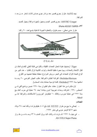 ‫‪ :As532 mc‬ﻁﺭﺍﺯ ﺒﺤﺭﻱ ﻗﺼﻴﺭ ﻤﻌﺩ ﺒﺭﺍﺩﺍﺭ ﺠﻭﻱ ﺤﺴﺎﺱ ﻟﻼﺴﺘـﺸﻌﺎﺭ ﻋـﻥ ﺒﻌـﺩ‬
                                                                               ‫ﻟﻠﻤﺭﺍﻗﺒﺔ.‬
      ‫‪ :AS53SC Cougar‬ﺒﺤﺭﻱ ﻗﺼﻴﺭ ﺍﻟﺠﺴﻡ ﻭﻤﺠﻬﺯ ﺒﺄﺠﻬﺯﺓ ﻤﺭﺍﻗﺒﺔ ﻭﺠﻬﺎﺯ ﻟﻠﺼﻴﺩ.‬
                                                         ‫٧٥- ‪:Puma AS3321 SUPER‬‬
      ‫ﻁﺭﺍﺯ ﻤﺩﻨﻲ ﻨﻤﻁﻲ – ﺠﺴﻡ ﻁﻭﻴل، ﻭﻟﻠﺨﻁﻭﺓ ﺍﻟﺠﻭﻴﺔ ﺍﻟﺩﺍﺨﻠﻴﺔ ﻴﺘﺴﻊ ﻟﻌﺩﺩ ٠٢ ﺭﺍﻜ ‪‬ﺎ.‬
        ‫ﺒ‬




                                      ‫ﺸﻜل ﺭﻗﻡ )٨٧(‬

‫‪ :Tiger‬ﺃﺭﻀﻴﺘﻬﺎ ﻤﻘﻭﺍﺓ ﻟﺤﻤل ﺍﻟﻤﻌﺩﺍﺕ ﺍﻟﺜﻘﻴﻠﺔ، ﻭﺍﻟﻜﺭﺍﺴﻲ ﻗﺎﺒﻠﺔ ﻟﻠﻁﻲ ﻹﻓﺴﺎﺡ ﺍﻟﻤﻜـﺎﻥ‬
‫ﻟﻨﻘل ﺍﻷﻤﺘﻌﺔ ﻭﺍﻟﻤﻌﺩﺍﺕ، ﻭﺒﻬﺎ ﺤﺠﺭﺓ ﺨﻠﻔﻴﺔ ﻟﻠﺸﻨﻁ، ﻭﺃﺒﻭﺍﺏ ﺍﻟﻜﺎﺒﻴﻨﺔ ﺘﺯﺍل ﺘﻠﻘﺎﺌ ‪‬ﺎ – ﻋﺩﺩ ﻜﺒﻴﺭ ﻤﻥ‬
               ‫ﻴ‬
      ‫ﺃﻟﻭﺍﺡ ﺍﻟﻨﺠﺎﺓ ﻹﻨﺯﺍل ﺍﻟﻤﻌﺩﺍﺕ ﺇﻟﻰ ﺍﻟﺒﺤﺭ، ﻭﺭﻴﺵ ﺍﻟﻤﺭﺍﻭﺡ؛ ﻤﻐﻁﺎﺓ ﺒﻁﺒﻘﺔ ﺘﺤﻤﻴﻬﺎ ﻤﻥ ﺍﻟﺜﻠﻭﺝ.‬
‫‪ :Orchidee/Horizon‬ﺍﻟﻔﺭﺍﺸﺔ ﺍﻟﻁﺎﺌﺭﺓ ﻟﻠﻤﺭﺍﻗﺒﺔ. ﻁﻠﺏ ﺍﻟﺠﻴﺵ ﺍﻟﻔﺭﻨﺴﻲ ٠٢ ﻭﺤـﺩﺓ‬
                       ‫ﺍﺴﺘﻠﻤﻬﺎ ﺴﻨﺔ ٦٩٩١)‪ :Orchidee‬ﻜﻠﻤﺔ ﻓﺭﻨﺴﻴﺔ ﻤﻌﻨﺎﻫﺎ ﺒﻨﺎﺕ ﺍﻟﺴﺤﺎﺏ(.‬
‫ﺃﻭل ﻁﺎﺌﺭﺓ ﻤﻥ ﻫﺫﺍ ﺍﻟﻁﺭﺍﺯ ﺩﺨﻠﺕ ﻋﺎﻟﻡ ﺍﻟﻁﻴﺭﺍﻥ ﺴﻨﺔ ٠٩٩١ ﻀﻤﻥ ﺒﺭﻨﺎﻤﺞ ﺃﻟﻔﻲ ﻓـﻲ‬
‫ﺃﻏﺴﻁﺱ ٠٩٩١. ﺍﺸﺘﺭﻜﺕ ﻭﺤﺩﺍﺕ ﺘﺠﺭﻴﺒﻴﺔ "ﺒﺩﻭﻥ ﺒﻴﺎﻨﺎﺕ" ﺒﻌﺩﺩ ٤٢ ﻋﻤﻠﻴﺔ ﻓﻲ ﺤﺭﺏ ﺍﻟﺨﻠـﻴﺞ‬
‫ﺴﻨﺔ ١٩٩١ ﻓﻲ ﻋﻤﻠﻴﺔ ﺤﻭﺭﺱ، ﻭﻜﺫﻟﻙ ٠١ ﻫﻠﻴﻜﻭﺒﺘﺭ "ﻫﻭﺭﻴﺯﻭﻥ" ﻟﻼﺴﺘﻜﺸﺎﻑ ﻭﺍﻟﻤﺭﺍﻗﺒﺔ ﻋﻠـﻰ‬
                                                                                ‫ﺍﻟﻤﻨﻁﻘﺔ.‬
                                                                               ‫اﻟﻌﻤﻼء:‬
‫- ﺇﺠﻤﺎﻟﻲ ﻤﺎ ﺒﻴﻊ ﻤﻥ ﻁﺭﺍﺯ 235/233 ‪ AS‬ﺒﻠﻎ ٥٠٤ ﻫﻠﻴﻜﻭﺒﺘﺭﺍﺕ؛ ﻭﺫﻟﻙ ﻟﻌﺩﺩ ٨٣ ﺩﻭﻟﺔ،‬
                                        ‫ﻤﻨﻬﻡ ٧٦% ﻜﻭﺠﺭ ﺤﺭﺒﻲ ﻓﻲ ﻴﻨﺎﻴﺭ ٢٩٩١.‬
‫- ﻓﻲ ﻨﻬﺎﻴـﺔ ١٩٩١ ﺍﺸـﺘﺭﺕ ﺸـﺭﻜﺎﺕ ﺍﻟﺒﺘـﺭﻭل ﺍﻟﻤﺩﻨﻴـﺔ ٣٧ ﻭﺤـﺩﺓ ﻤـﻥ ﻁـﺭﺍﺯ‬
                                                     ‫‪.AS 332LI Super Puma‬‬




‫141‬                                ‫‪www.kotobarabia.com‬‬
 