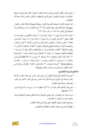 ‫- ﺘﻀﻤﻥ ﻁﻠﺏ ﺍﻟﺠﻴﺵ ﺍﻟﻔﺭﻨﺴﻲ ﺨﻤﺱ ﻭﺤﺩﺍﺕ ﻟﻠﻘﻭﺍﺕ ﺍﻟﺠﻭﻴﺔ: ﺜﻼﺙ ﻤﻨﻬﺎ ﺒﻐﺭﺽ ﺘﺴﻬﻴل‬
‫ﺍﻻﺨﺘﺒﺎﺭﺍﺕ ﺍﻟﻨﻭﻭﻴﺔ ﻭﺍﻟﺘﺠﺎﺭﺏ ﺍﻟﻨﻭﻭﻴﺔ ﻓﻲ ﺍﻟﺒﺎﺴﻴﻔﻴﻙ، ﻭﺍﻻﺜﻨﺎﻥ ﺍﻵﺨﺭﺍﻥ ﻟﻼﺴـﺘﻌﻤﺎﻻﺕ‬
                                                                    ‫ﺍﻟﺤﻜﻭﻤﻴﺔ.‬
‫- ﻜﻤﺎ ﺍﺴﺘﺒﺩﻟﺕ ﺍﻟﻘﻭﺍﺕ ﺍﻟﻤﺴﻠﺤﺔ ﺍﻟﻔﺭﻨﺴﻴﺔ ﺍﻟﻁﺭﺍﺯ ‪ AS 332LI Super Puma‬ﺒـﺎﻟﻁﺭﺍﺯ‬
‫‪As 532 AC Gougar‬؛ ﺤﻴﺙ ﺘﺴﻠﻤﺕ ﺃﻭﻻ ٢٢ ﻭﺤﺩﺓ ﻟﻠﻌﻤﻠﻴـﺎﺕ ﺍﻟـﺴﺭﻴﻌﺔ ﻟﻠﻘـﻭﺍﺕ‬
                                   ‫ﹰ‬
                              ‫ﺍﻟﻤﺴﻠﺤﺔ ﻓﻲ ﺃﻭﺍﺨﺭ ﺴﻨﺔ ٨٨٩١، ﻭﺁﺨﺭ ﺴﻨﺔ ١٩٩١.‬
‫- ﺍﺸﺘﺭﺕ ﻜل ﻤﻥ ﺃﺒﻭ ﻅﺒﻲ ٨١ ﻭﺤﺩﺓ، ﻭﺍﻟﺒﺭﺍﺯﻴل ٦١ ﻭﺤﺩﺓ، ﻭﺍﻟﻜﺎﻤﻴﺭﻭﻥ ﻭﺤﺩﺓ ﻭﺍﺤـﺩﺓ‬
‫ﻓﻘﻁ، ﻭﺸﻴﻠﻲ ٢ ﻟﺠـﻴﺵ ﺍﻟﺒﺤﺭﻴـﺔ، ﻭﺍﻟـﺼﻴﻥ ٦، ﻭﺇﻜـﻭﺍﺩﻭﺭ ٨، ﻤـﻨﻬﻡ ٦ ﻟﻠﺠـﻴﺵ،‬
‫ﻭﻓﻨﻠﻨﺩﺍ ٣ ﻟﺤﺭﺱ ﺍﻟﺤﺩﻭﺩ، ﻭﺍﻟﺠﺎﺒﻭﻥ ﻭﺍﺤﺩﺓ ﻟﺤﺭﺱ ﺍﻟﺭﺌﻴﺱ، ﻭﺃﻟﻤﺎﻨﻴﺎ ٣ ﻟﺤﺭﺱ ﺍﻟﺤﺩﻭﺩ،‬
‫ﻭﺇﻨﺩﻭﻨﻴﺴﻴﺎ ﺍﺸﺘﺭﺕ ﺘﺭﺨﻴ ‪‬ﺎ ﻟﺘﺠﻤﻴﻊ ﺍﻟﻤﺭﻜﺒﺔ، ﻭﺍﻟﻴﺎﺒﺎﻥ ٣ ﻟﻠﻘﻭﺍﺕ ﺍﻟﻤﺴﻠﺤﺔ، ﻭﺍﻷﺭﺩﻥ ٨،‬
                                                      ‫ﺼ‬
‫ﻭﻜﻭﺭﻴﺎ ﺍﻟﺸﻤﺎﻟﻴﺔ ٣ ﻟﻠﻘﻭﺍﺕ ﺍﻟﻤﺴﻠﺤﺔ ﻭﻭﺍﺤـﺩﺓ ‪ ،AS332L‬ﻭﺍﻟﻤﻜـﺴﻴﻙ ٢، ﻭﻨﻴﺒـﺎل ٢‬
‫ﻟﻠﺨﻁﻭﻁ ﺍﻟﻤﻠﻜﻴﺔ، ﻭﻨﻴﺠﻴﺭﻴﺎ ٢، ﻭﻋﻤﺎﻥ ٢ ﻻﺴﺘﻌﻤﺎل ﺭﺌﻴﺱ ﺍﻟﺩﻭﻟﺔ، ﻭﺒﻨﻤﺎ ١، ﻭﺍﻟﺴﻌﻭﺩﻴﺔ‬
‫٢١ ‪ ،AS 532 SC‬ﻭﺴﻨﻐﺎﻓﻭﺭﺓ ٢٢، ﻭﺇﺴﺒﺎﻨﻴﺎ ٢١ ﻤﺩﻨﻲ، ﻭ٨١ ﻨﻘﻼ ﺘﻜﺘﻴﻜ ‪‬ﺎ ﻟﻠﺠـﻴﺵ،‬
         ‫ﻴ‬       ‫ﹰ‬
‫ﻭﺍﻟﺴﻭﻴﺩ ٠١، ﻭﺴﻭﻴﺴﺭﺍ ٥١ ﻜﻭﺠﺭ، ﻭﺘﻭﺠـﻭ ١، ﻭﻓﻨـﺯﻭﻴﻼ ٨، ﻭﺯﺍﺌﻴـﺭ ١ ﻁﻠﺒـﺕ‬
‫‪ ٣١ Britowhelico‬ﻭﺤﺩﺓ، ﺘﺴﺘﻭﻋﺏ ٩١ ﺭﺍﻜ ‪‬ﺎ ﻁﺭﺍﺯ ‪ AS 332L‬ﻟﻠﻤـﺴﺎﻋﺩﺓ ﻓـﻲ‬
                            ‫ﺒ‬
                            ‫ﺃﻋﻤﺎل ﺍﻟﺘﻨﻘﻴﺏ ﻋﻥ ﺍﻟﺒﺘﺭﻭل ﻤﻥ ﻁﺭﺍﺯ ﺨﺎﺹ )‪.(Tiger‬‬
                                                          ‫اﻟﻤﻼﻡﺢ اﻟﺮﺋﻴﺴﻴﺔ ﻟﻠﺘﺼﻤﻴﻢ:‬
‫- ﺍﻟﻤﺭﻭﺤﺔ ﺍﻷﻤﺎﻤﻴﺔ )ﺍﻟﺭﺌﻴﺴﻴﺔ(؛ ﺘﺘﻜﻭﻥ ﻤﻥ ﺃﺭﺒﻊ ﺭﻴﺵ، ﻭﺘﺩﻭﺭ ﻓﻲ ﺍﺘﺠﺎﻩ ﻋﻘﺎﺭﺏ ﺍﻟﺴﺎﻋﺔ‬
‫)ﻋﻨﺩ ﺭﺼﺩﻫﺎ ﻤﻥ ﺃﻋﻠﻰ(، ﻭﻤﺭﻭﺤﺔ ﺍﻟﺫﻴل ﺫﺍﺕ ﺨﻤﺱ ﺭﻴﺵ ﻓﻲ ﺍﻟﺠﺯﺀ ﺍﻷﻴﻤﻥ ﻤﻥ ﺍﻟﺫﻴل.‬
                                                 ‫- ﺍﻟﻤﺤﺭﻜﺎﺕ ﻤﺭﻜﺒﺔ ﻓﻭﻕ ﺍﻟﻜﺎﺒﻴﻨﺔ.‬
‫- ﺍﻟﻤﺭﻭﺤﻴﺔ ﺍﻷﻤﺎﻤﻴﺔ ﺘﻠﻑ ﺒﻤﻌـﺩل ٥٦٢ ﻟﻔـﺔ/ﺩﻗﻴﻘـﺔ، ﺃﻤـﺎ ﻤﺭﻭﺤـﺔ ﺍﻟـﺫﻴل ﻓﺘـﺩﻭﺭ‬
                                                             ‫٨٧٢١ ﻟﻔﺔ/ﺩﻗﻴﻘﺔ.‬
‫- ﻤﺯﻭﺩﺓ ﺒﻌﺩﺩ ﻤﻥ ﺍﻟﻤﻨﺼﺎﺕ ﻋﻠﻰ ﺠﺎﻨﺒﻲ ﺍﻟﻤﺭﻜﺒﺔ، ﻤﻌﺩﺓ ﻟﺘﺴﻜﻴﻥ ﻤﺠﻤﻭﻋﺔ ﺍﻟﻬﺒﻭﻁ ﺠﺯﺌ ‪‬ﺎ،‬
  ‫ﻴ‬
                                           ‫ﻭﻟﺤﻤل ﻤﺯﻴﺩ ﻤﻥ ﺍﻟﻭﻗﻭﺩ ﺃﻭ ﺍﻟﻌﻭﺍﻤﺎﺕ.‬
                    ‫- ﻭﺘﻭﻀﻊ ﺍﺨﺘﻴﺎﺭ ‪‬ﺎ ﺃﺠﻬﺯﺓ ﺍﻟﺘﻜﻴﻴﻑ ﺍﻟﺘﻲ ﺘﺭﻜﺏ ﻓﻲ ﻤﻘﺩﻤﺔ ﺍﻟﻁﺎﺌﺭﺓ.‬
                                                               ‫ﻴ‬
                           ‫- ﺍﻟﻬﻴﻜل ﻤﺼﻨﻭﻉ ﻤﻥ ﺒﻌﺽ ﺍﻟﻤﻌﺎﺩﻥ ﺍﻟﺨﻔﻴﻔﺔ ﻤﻊ ﺍﻟﺘﻴﺘﺎﻨﻴﻭﻡ.‬




‫241‬                              ‫‪www.kotobarabia.com‬‬
 