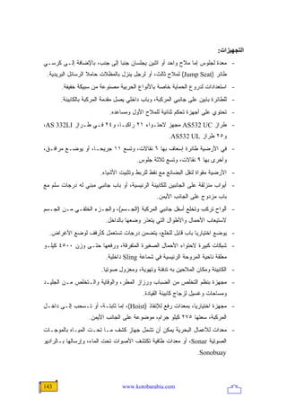 ‫اﻟﺘﺠﻬﻴﺰات:‬
‫- ﻤﻌﺩﺓ ﻟﺠﻠﻭﺱ ﺇﻤﺎ ﻤﻼﺡ ﻭﺍﺤﺩ ﺃﻭ ﺍﺜﻨﻴﻥ ﻴﺠﻠﺴﺎﻥ ﺠﻨ ‪‬ﺎ ﺇﻟﻰ ﺠﻨﺏ، ﺒﺎﻹﻀﺎﻓﺔ ﺇﻟـﻰ ﻜﺭﺴـﻲ‬
                             ‫ﺒ‬
 ‫ﻁﺎﺌﺭ )‪ (Jump Seat‬ﻟﻤﻼﺡ ﺜﺎﻟﺙ، ﺃﻭ ﻟﺭﺠل ﻴﻨﺯل ﺒﺎﻟﻤﻅﻼﺕ ﺤﺎﻤﻼ ﺍﻟﺭﺴﺎﺌل ﺍﻟﺒﺭﻴﺩﻴﺔ.‬
                   ‫ﹰ‬
       ‫- ﺍﺴﺘﻌﺩﺍﺩﺍﺕ ﻟﺩﺭﻭﻉ ﺍﻟﺤﻤﺎﻴﺔ ﺨﺎﺼﺔ ﺒﺎﻷﻨﻭﺍﻉ ﺍﻟﺤﺭﺒﻴﺔ ﻤﺼﻨﻭﻋﺔ ﻤﻥ ﺴﺒﻴﻜﺔ ﺨﻔﻴﻔﺔ.‬
       ‫- ﻟﻠﻁﺎﺌﺭﺓ ﺒﺎﺒﻴﻥ ﻋﻠﻰ ﺠﺎﻨﺒﻲ ﺍﻟﻤﺭﻜﺒﺔ، ﻭﺒﺎﺏ ﺩﺍﺨﻠﻲ ﻴﺼل ﻤﻘﺩﻤﺔ ﺍﻟﻤﺭﻜﺒﺔ ﺒﺎﻟﻜﺎﺒﻴﻨﺔ.‬
                           ‫- ﺘﺤﺘﻭﻱ ﻋﻠﻰ ﺃﺠﻬﺯﺓ ﺘﺤﻜﻡ ﺜﻨﺎﺌﻴﺔ ﻟﻠﻤﻼﺡ ﺍﻷﻭل ﻭﻤﺴﺎﻋﺩﻩ.‬
‫- ﻁﺭﺍﺯ ‪ AS532 UC‬ﻤﺠﻬﺯ ﻻﺤﺘـﻭﺍﺀ ١٢ ﺭﺍﻜ ‪‬ـﺎ، ﻭ٤٢ ﻓـﻲ ﻁـﺭﺍﺯ ‪،AS 332LI‬‬
                           ‫ﺒ‬
                                                    ‫ﻭ٥٢ ﻁﺭﺍﺯ ‪.AS532 UL‬‬
‫- ﻓﻲ ﺍﻷﺭﻀﻴﺔ ﻁﺎﺌﺭﺓ ﺇﺴﻌﺎﻑ ﺒﻬﺎ ٦ ﻨﻘﺎﻻﺕ، ﻭﺘﺴﻊ ١١ ﺠﺭﻴ ‪‬ـﺎ، ﺃﻭ ﻴﻭﻀـﻊ ﻤﺭﺍﻓـﻕ،‬
                    ‫ﺤ‬
                                       ‫ﻭﺃﺨﺭﻯ ﺒﻬﺎ ٩ ﻨﻘﺎﻻﺕ، ﻭﺘﺴﻊ ﺜﻼﺜﺔ ﺠﻠﻭﺱ.‬
                       ‫- ﺍﻷﺭﻀﻴﺔ ﻤﻘﻭﺍﺓ ﻟﻨﻘل ﺍﻟﺒﻀﺎﺌﻊ ﻤﻊ ﻨﻘﻁ ﻟﻠﺭﺒﻁ ﻭﺘﺜﺒﻴﺕ ﺍﻷﺸﻴﺎﺀ.‬
‫- ﺃﺒﻭﺍﺏ ﻤﻨﺯﻟﻘﺔ ﻋﻠﻰ ﺍﻟﺠﺎﻨﺒﻴﻥ ﻟﻠﻜﺎﺒﻴﻨﺔ ﺍﻟﺭﺌﻴﺴﻴﺔ، ﺃﻭ ﺒﺎﺏ ﺠﺎﻨﺒﻲ ﻤﺒﻨﻲ ﻟﻪ ﺩﺭﺠﺎﺕ ﺴﻠﻡ ﻤﻊ‬
                                               ‫ﺒﺎﺏ ﻤﺯﺩﻭﺝ ﻋﻠﻰ ﺍﻟﺠﺎﻨﺏ ﺍﻷﻴﻤﻥ.‬
‫- ﺃﻟﻭﺍﺡ ﺘﺭﻜﺏ ﻭﺘﺨﻠﻊ ﺃﺴﻔل ﺠﺎﻨﺒﻲ ﺍﻟﻤﺭﻜﺒﺔ )ﺍﻟﺠـﺴﻡ(، ﻭﺍﻟﺠـﺯﺀ ﺍﻟﺨﻠﻔـﻲ ﻤـﻥ ﺍﻟﺠـﺴﻡ‬
                         ‫ﻻﺴﺘﻴﻌﺎﺏ ﺍﻷﺤﻤﺎل ﻭﺍﻷﻁﻭﺍل ﺍﻟﺘﻲ ﻴﺘﻌﺫﺭ ﻭﻀﻌﻬﺎ ﺒﺎﻟﺩﺍﺨل.‬
  ‫- ﻴﻭﻀﻊ ﺍﺨﺘﻴﺎﺭ ‪‬ﺎ ﺒﺎﺏ ﻗﺎﺒل ﻟﻠﺨﻠﻊ، ﻴﺘﻀﻤﻥ ﺩﺭﺠﺎﺕ ﺘﺴﺘﻌﻤل ﻜﺄﺭﻓﻑ ﻟﻭﻀﻊ ﺍﻷﻏﺭﺍﺽ.‬
                                                         ‫ﻴ‬
‫- ﺸﺒﻜﺎﺕ ﻜﺒﻴﺭﺓ ﻻﺤﺘﻭﺍﺀ ﺍﻷﺤﻤﺎل ﺍﻟﺼﻐﻴﺭﺓ ﺍﻟﻤﺘﻔﺭﻗﺔ، ﻭﺭﻓﻌﻬﺎ ﺤﺘـﻰ ﻭﺯﻥ ٠٠٥٤ ﻜﻴﻠـﻭ‬
                          ‫ﻤﻌﻠﻘﺔ ﻨﺎﺤﻴﺔ ﺍﻟﻤﺭﻭﺤﺔ ﺍﻟﺭﺌﻴﺴﻴﺔ ﻓﻲ ﺸﻤﺎﻋﺔ ‪ Sling‬ﺩﺍﺨﻠﻴﺔ.‬
                        ‫- ﺍﻟﻜﺎﺒﻴﻨﺔ ﻭﻤﻜﺎﻥ ﺍﻟﻤﻼﺤﻴﻥ ﺒﻪ ﺘﺩﻓﺌﺔ ﻭﺘﻬﻭﻴﺔ، ﻭﻤﻌﺯﻭل ﺼﻭﺘ ‪‬ﺎ.‬
                          ‫ﻴ‬
‫- ﻤﺠﻬﺯﺓ ﺒﻨﻅﻡ ﺍﻟﺘﺨﻠﺹ ﻤﻥ ﺍﻟﻀﺒﺎﺏ ﻭﺭﺯﺍﺯ ﺍﻟﻤﻁﺭ، ﻭﺍﻟﻭﻗﺎﻴﺔ ﻭﺍﻟـﺘﺨﻠﺹ ﻤـﻥ ﺍﻟﺠﻠﻴـﺩ‬
                                         ‫ﻭﻤﺴﺎﺤﺎﺕ ﻭﻏﺴﻴل ﻟﺯﺠﺎﺝ ﻜﺎﺒﻴﻨﺔ ﺍﻟﻘﻴﺎﺩﺓ.‬
‫- ﻤﺠﻬﺯﺓ ﺍﺨﺘﻴﺎﺭ ‪‬ﺎ، ﺒﻤﻌﺩﺍﺕ ﺭﻓﻊ ﻟﻺﻨﻘﺎﺫ )‪ ،(Hoist‬ﺇﻤﺎ ﺜﺎﺒﺘـﺔ، ﺃﻭ ﺘـﺴﺤﺏ ﺇﻟـﻰ ﺩﺍﺨـل‬
                                                             ‫ﻴ‬
                  ‫ﺍﻟﻤﺭﻜﺒﺔ، ﺴﻌﺘﻬﺎ ٥٧٢ ﻜﻴﻠﻭ ﺠﺭﺍﻡ، ﻤﻭﻀﻭﻋﺔ ﻋﻠﻰ ﺍﻟﺠﺎﻨﺏ ﺍﻷﻴﻤﻥ.‬
‫- ﻤﻌﺩﺍﺕ ﻟﻸﻋﻤﺎل ﺍﻟﺒﺤﺭﻴﺔ ﻴﻤﻜﻥ ﺃﻥ ﺘﺸﻤل ﺠﻬﺎﺯ ﻜﺸﻑ ﻤـﺎ ﺘﺤـﺕ ﺍﻟﻤﻴـﺎﻩ ﺒﺎﻟﻤﻭﺠـﺎﺕ‬
‫ﺍﻟﺼﻭﺘﻴﺔ ‪ ،Sonar‬ﺃﻭ ﻤﻌﺩﺍﺕ ﻁﺎﻓﻴﺔ ﺘﻜﺘﺸﻑ ﺍﻷﺼﻭﺍﺕ ﺘﺤﺕ ﺍﻟﻤﺎﺀ، ﻭﺇﺭﺴﺎﻟﻬﺎ ﺒـﺎﻟﺭﺍﺩﻴﻭ‬
                                                                ‫‪.Sonobuay‬‬



‫341‬                              ‫‪www.kotobarabia.com‬‬
 