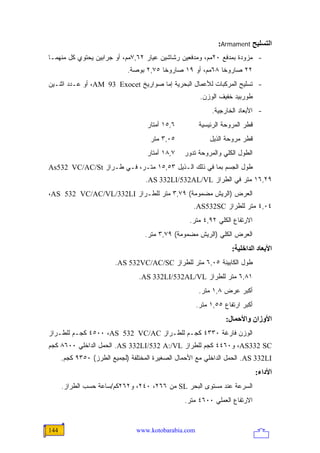 ‫اﻟﺘﺴﻠﻴﺢ ‪:Armament‬‬
‫- ﻤﺯﻭﺩﺓ ﺒﻤﺩﻓﻊ ٠٢ﻤﻡ، ﻭﻤﺩﻓﻌﻴﻥ ﺭﺸﺎﺸﻴﻥ ﻋﻴﺎﺭ ٢٦,٧ﻤﻡ، ﺃﻭ ﺠﺭﺍﺒﻴﻥ ﻴﺤﺘﻭﻱ ﻜل ﻤﻨﻬﻤـﺎ‬
                             ‫٢٢ ﺼﺎﺭﻭ ﹰﺎ ٨٦ﻤﻡ، ﺃﻭ ٩١ ﺼﺎﺭﻭ ﹰﺎ ٥٧,٢ ﺒﻭﺼﺔ.‬
                                         ‫ﺨ‬                   ‫ﺨ‬
‫- ﺘﺴﻠﻴﺢ ﺍﻟﻤﺭﻜﺒﺎﺕ ﻟﻸﻋﻤﺎل ﺍﻟﺒﺤﺭﻴﺔ ﺇﻤﺎ ﺼﻭﺍﺭﻴﺦ ‪ ،AM 93 Exocet‬ﺃﻭ ﻋـﺩﺩ ﺍﺜﻨـﻴﻥ‬
                                                       ‫ﻁﻭﺭﺒﻴﺩ ﺨﻔﻴﻑ ﺍﻟﻭﺯﻥ.‬
                                                           ‫- ﺍﻷﺒﻌﺎﺩ ﺍﻟﺨﺎﺭﺠﻴﺔ.‬
                                    ‫٦,٥١ ﺃﻤﺘﺎﺭ‬         ‫ﻗﻁﺭ ﺍﻟﻤﺭﻭﺤﺔ ﺍﻟﺭﺌﻴﺴﻴﺔ‬
                                     ‫٥٠,٣ ﻤﺘﺭ‬              ‫ﻗﻁﺭ ﻤﺭﻭﺤﺔ ﺍﻟﺫﻴل‬
                                    ‫٧,٨١ ﺃﻤﺘﺎﺭ‬   ‫ﺍﻟﻁﻭل ﺍﻟﻜﻠﻲ ﻭﺍﻟﻤﺭﻭﺤﺔ ﺘﺩﻭﺭ‬
‫ﻁﻭل ﺍﻟﺠﺴﻡ ﺒﻤﺎ ﻓﻲ ﺫﻟﻙ ﺍﻟـﺫﻴل ٣٥,٥١ ﻤﺘـﺭ، ﻓـﻲ ﻁـﺭﺍﺯ ‪As532 VC/AC/St‬‬
                                   ‫٩٢,٦١ ﻤﺘﺭ ﻓﻲ ﺍﻟﻁﺭﺍﺯ ‪.AS 332LI/532AL/VL‬‬
‫ﺍﻟﻌﺭﺽ )ﺍﻟﺭﻴﺵ ﻤﻀﻤﻭﻤﺔ( ٩٧,٣ ﻤﺘﺭ ﻟﻠﻁـﺭﺍﺯ ‪،AS 532 VC/AC/VL/332LI‬‬
                                                    ‫٤٠,٤ ﻤﺘﺭ ﻟﻠﻁﺭﺍﺯ ‪.AS532SC‬‬
                                                   ‫ﺍﻻﺭﺘﻔﺎﻉ ﺍﻟﻜﻠﻲ ٢٩,٤ ﻤﺘﺭ.‬
                                   ‫ﺍﻟﻌﺭﺽ ﺍﻟﻜﻠﻲ )ﺍﻟﺭﻴﺵ ﻤﻀﻤﻭﻤﺔ( ٩٧,٣ ﻤﺘﺭ.‬
                                                                   ‫اﻷﺑﻌﺎد اﻟﺪاﺥﻠﻴﺔ:‬
                        ‫ﻁﻭل ﺍﻟﻜﺎﺒﻴﻨﺔ ٥٠,٦ ﻤﺘﺭ ﻟﻠﻁﺭﺍﺯ ‪.AS 532VC/AC/SC‬‬
                                 ‫١٨,٦ ﻤﺘﺭ ﻟﻠﻁﺭﺍﺯ ‪.AS 332LI/532AL/VL‬‬
                                                       ‫ﺃﻜﺒﺭ ﻋﺭﺽ ٨,١ ﻤﺘﺭ.‬
                                                      ‫ﺃﻜﺒﺭ ﺍﺭﺘﻔﺎﻉ ٥٥,١ ﻤﺘﺭ.‬
                                                                 ‫اﻷوزان واﻷﺣﻤﺎل:‬
‫ﺍﻟﻭﺯﻥ ﻓﺎﺭﻏﺔ ٠٣٣٤ ﻜﺠـﻡ ﻟﻠﻁـﺭﺍﺯ ‪ ٤٥٠٠ ،AS 532 VC/AC‬ﻜﺠـﻡ ﻟﻠﻁـﺭﺍﺯ‬
‫‪ ،AS332 SC‬ﻭ٠٦٤٤ ﻜﺠﻡ ﻟﻠﻁﺭﺍﺯ ‪ .AS 332LI/532 A:/VL‬ﺍﻟﺤﻤل ﺍﻟﺩﺍﺨﻠﻲ ٠٠٦٨ ﻜﺠﻡ‬
      ‫‪ .AS 332LI‬ﺍﻟﺤﻤل ﺍﻟﺩﺍﺨﻠﻲ ﻤﻊ ﺍﻷﺤﻤﺎل ﺍﻟﺼﻐﻴﺭﺓ ﺍﻟﻤﺨﺘﻠﻔﺔ )ﻟﺠﻤﻴﻊ ﺍﻟﻁﺭﺯ( ٠٥٣٩ ﻜﺠﻡ.‬
                                                                              ‫اﻷداء:‬
      ‫ﺍﻟﺴﺭﻋﺔ ﻋﻨﺩ ﻤﺴﺘﻭﻯ ﺍﻟﺒﺤﺭ ‪ SL‬ﻤﻥ ٦٦٢، ٠٤٢، ﻭ٢٦٢ﻜﻡ/ﺴﺎﻋﺔ ﺤﺴﺏ ﺍﻟﻁﺭﺍﺯ.‬
                                                 ‫ﺍﻻﺭﺘﻔﺎﻉ ﺍﻟﻌﻤﻠﻲ ٠٠٦٤ ﻤﺘﺭ.‬


‫441‬                             ‫‪www.kotobarabia.com‬‬
 