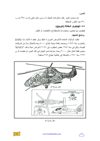 ‫اﻟﻤﺪى:‬
‫ﻋﻨﺩ ﻤﺴﺘﻭﻯ ﺍﻟﺒﺤﺭ ‪ ،SL‬ﻭﺍﻟﺨﺯﺍﻨﺎﺕ ﺍﻟﻨﻤﻁﻴـﺔ ﺒـﺩﻭﻥ ﺍﺤﺘﻴـﺎﻁﻲ ﻭﻗـﻭﺩ ٤٣٣ ﻤﺘـﺭ،‬
                                                          ‫٠٧٣ ﻤﺘ ‪‬ﺍ ﻟﻠﻁﺭﺯ ﺍﻟﻤﺨﺘﻠﻔﺔ.‬
                                                                           ‫ﺭ‬
                                                ‫٨٥- اﻟﻬﻠﻴﻜﻮﺑﺘﺮ اﻟﻤﻘﺎﺗﻠﺔ )اﻟﺒﻮیﻨﺞ(:‬
                     ‫ﻫﻠﻴﻜﻭﺒﺘﺭ ﺒﻬﺎ ﻤﻘﻌﺩﻴﻥ، ﺘﺴﺘﺨﺩﻡ ﺇﻤﺎ ﻟﻼﺴﺘﻁﻼﻉ ﻭﺍﻻﻜﺘﺸﺎﻑ، ﺃﻭ ﻟﻠﻘﺘﺎل.‬
                                                                  ‫ﺑﺮﻥﺎﻡﺞ إﻥﺘﺎﺝﻬﺎ:‬
‫ﻁﻠﺒﺕ ﺍﻟﻭﻻﻴﺎﺕ ﺍﻟﻤﺘﺤﺩﺓ ﻟﻸﻏﺭﺍﺽ ﺍﻟﺤﺭﺒﻴـﺔ ﻫﻠﻴﻜـﻭﺒﺘﺭ ﺨﻔﻴﻔـﺔ ﻟﻸﺒﺤـﺎﺙ )‪(LHX‬‬
‫ﻭﺍﻟﺘﺠﺎﺭﺏ ﺴﻨﺔ ٢٨٩١، ﻭﻭﻀﻌﺕ ﺨﻁﺔ ﻤﺒﺩﺌﻴﺔ ﻹﻨﺘﺎﺝ ٠٠٠٥ ﻭﺤﺩﺓ ﻟﻺﺤﻼل ﺒﺩﻻ ﻤﻥ ﺍﻟﻤﺭﻜﺒﺎﺕ‬
            ‫ﹰ‬
‫ﺍﻟﻘﺩﻴﻤﺔ، ﻭﻟﻜﻥ ﻓﻲ ﺴﻨﺔ ٧٨٩١ ﺨﻔﺽ ﺍﻟﻤﻁﻠﻭﺏ ﺇﻟﻰ ٦٩٠٢ ﻷﻏﺭﺍﺽ ﺍﺴﺘﻜـﺸﺎﻑ "‪"SCOUT‬‬
‫ﻭﻫﺠﻭﻡ ﻓﻘﻁ؛ ﻟﺘﺤل ﻤﻜﺎﻥ ٠٠٠٣ ﻭﺤﺩﺓ، ﻤﺘﻭﺍﺠﺩﺓ ﻟﺩﻯ ﺍﻟﺠﻴﺵ ﻓﻲ ﺫﻟﻙ ﺍﻟﺤﻴﻥ، ﺜﻡ ﺨﻔﻀﺕ ﺇﻟـﻰ‬
                        ‫٢٩٢١ ﺴﻨﺔ ٠٩٩١، ﺒﺎﻹﻀﺎﻓﺔ ﺇﻟﻰ ﺇﻤﻜﺎﻨﻴﺔ ﺍﺤﺘﻴﺎﺝ ٩٨٣ ﻤﺴﺘﻘﺒﻼ.‬
                         ‫ﹰ‬




                                        ‫ﺸﻜل ﺭﻗﻡ )٩٧(‬




                                 ‫ﺸﻜل ﺭﻗﻡ )٠٨(‬




‫541‬                           ‫‪www.kotobarabia.com‬‬
 