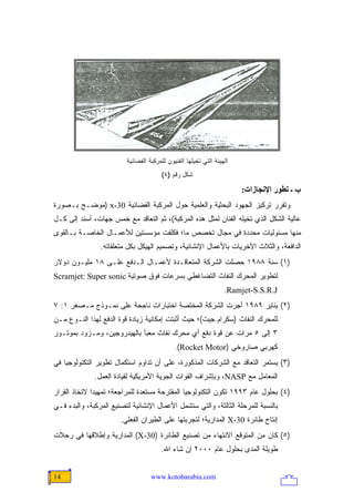 ‫ﺍﻟﻬﻴﺌﺔ ﺍﻟﺘﻲ ﺘﺨﻴﻠﻬﺎ ﺍﻟﻔﻨﻴﻭﻥ ﻟﻠﻤﺭﻜﺒﺔ ﺍﻟﻔﻀﺎﺌﻴﺔ‬
                                       ‫ﺸﻜل ﺭﻗﻡ )٤(‬

                                                                       ‫ب ـ ﺗﻄﻮر اﻹﻥﺠﺎزات:‬
‫ﻭﺘﻘﺭﺭ ﺘﺭﻜﻴﺯ ﺍﻟﺠﻬﻭﺩ ﺍﻟﺒﺤﺜﻴﺔ ﻭﺍﻟﻌﻠﻤﻴﺔ ﺤﻭل ﺍﻟﻤﺭﻜﺒﺔ ﺍﻟﻔﻀﺎﺌﻴﺔ 03-‪) x‬ﻤﻭﻀـﺢ ﺒـﺼﻭﺭﺓ‬
‫ﻋﺎﻟﻴﺔ ﺍﻟﺸﻜل ﺍﻟﺫﻱ ﺘﺨﻴﻠﻪ ﺍﻟﻔﻨﺎﻥ ﻟﻤﺜل ﻫﺫﻩ ﺍﻟﻤﺭﻜﺒﺔ(، ﺜﻡ ﺍﻟﺘﻌﺎﻗﺩ ﻤﻊ ﺨﻤﺱ ﺠﻬﺎﺕ، ﺃﺴﻨﺩ ﺇﻟﻰ ﻜـل‬
‫ﻤﻨﻬﺎ ﻤﺴﺌﻭﻟﻴﺎﺕ ﻤﺤﺩﺩﺓ ﻓﻲ ﻤﺠﺎل ﺘﺨﺼﺹ ﻤﺎ؛ ﻓﻜﻠﻔﺕ ﻤﺅﺴﺴﺘﻴﻥ ﻟﻸﻋﻤـﺎل ﺍﻟﺨﺎﺼـﺔ ﺒـﺎﻟﻘﻭﻯ‬
                ‫ﺍﻟﺩﺍﻓﻌﺔ، ﻭﺍﻟﺜﻼﺙ ﺍﻷﺨﺭﻴﺎﺕ ﺒﺎﻷﻋﻤﺎل ﺍﻹﻨﺸﺎﺌﻴﺔ، ﻭﺘﺼﻤﻴﻡ ﺍﻟﻬﻴﻜل ﺒﻜل ﻤﺘﻌﻠﻘﺎﺘﻪ.‬
‫)١( ﺴﻨﺔ ٨٨٩١ ﺤﺼﻠﺕ ﺍﻟﺸﺭﻜﺔ ﺍﻟﻤﺘﻌﺎﻗـﺩﺓ ﻷﻋﻤـﺎل ﺍﻟـﺩﻓﻊ ﻋﻠـﻰ ٨١ ﻤﻠﻴـﻭﻥ ﺩﻭﻻﺭ‬
‫ﻟﺘﻁﻭﻴﺭ ﺍﻟﻤﺤﺭﻙ ﺍﻟﻨﻔﺎﺙ ﺍﻟﺘﻀﺎﻏﻁﻲ ﺒﺴﺭﻋﺎﺕ ﻓﻭﻕ ﺼﻭﺘﻴﺔ ‪Scramjet: Super sonic‬‬
                                                                  ‫‪.Ramjet-S.S.R.J‬‬
‫)٢( ﻴﻨﺎﻴﺭ ٩٨٩١ ﺃﺠﺭﺕ ﺍﻟﺸﺭﻜﺔ ﺍﻟﻤﺨﺘﺼﺔ ﺍﺨﺘﺒﺎﺭﺍﺕ ﻨﺎﺠﺤﺔ ﻋﻠﻰ ﻨﻤـﻭﺫﺝ ﻤـﺼﻐﺭ ١: ٧‬
‫ﻟﻠﻤﺤﺭﻙ ﺍﻟﻨﻔﺎﺙ )ﺴﻜﺭﺍﻡ ﺠﻴﺕ(؛ ﺤﻴﺙ ﺃﺜﺒﺘﺕ ﺇﻤﻜﺎﻨﻴﺔ ﺯﻴﺎﺩﺓ ﻗﻭﺓ ﺍﻟﺩﻓﻊ ﻟﻬﺫﺍ ﺍﻟﻨـﻭﻉ ﻤـﻥ‬
‫٣ ﺇﻟﻰ ٥ ﻤﺭﺍﺕ ﻋﻥ ﻗﻭﺓ ﺩﻓﻊ ﺃﻱ ﻤﺤﺭﻙ ﻨﻔﺎﺙ ﻤﻌﺒﺄ ﺒﺎﻟﻬﻴﺩﺭﻭﺠﻴﻥ، ﻭﻤـﺯﻭﺩ ﺒﻤﻭﺘـﻭﺭ‬
                                             ‫ﻜﻬﺭﺒﻲ ﺼﺎﺭﻭﺨﻲ )‪.(Rocket Motor‬‬
‫)٣( ﻴﺴﺘﻤﺭ ﺍﻟﺘﻌﺎﻗﺩ ﻤﻊ ﺍﻟﺸﺭﻜﺎﺕ ﺍﻟﻤﺫﻜﻭﺭﺓ، ﻋﻠﻰ ﺃﻥ ﺘﺩﺍﻭﻡ ﺍﺴﺘﻜﻤﺎل ﺘﻁﻭﻴﺭ ﺍﻟﺘﻜﻨﻭﻟﻭﺠﻴﺎ ﻓﻲ‬
              ‫ﺍﻟﻤﻌﺎﻤل ﻤﻊ ‪ ،NASP‬ﻭﺒﺈﺸﺭﺍﻑ ﺍﻟﻘﻭﺍﺕ ﺍﻟﺠﻭﻴﺔ ﺍﻷﻤﺭﻴﻜﻴﺔ ﻟﻘﻴﺎﺩﺓ ﺍﻟﻌﻤل.‬
‫)٤( ﺒﺤﻠﻭل ﻋﺎﻡ ٣٩٩١ ﺘﻜﻭﻥ ﺍﻟﺘﻜﻨﻭﻟﻭﺠﻴﺎ ﺍﻟﻤﻘﺘﺭﺤﺔ ﻤﺴﺘﻌﺩﺓ ﻟﻠﻤﺭﺍﺠﻌﺔ؛ ﺘﻤﻬﻴ ‪‬ﺍ ﻻﺘﺨﺎﺫ ﺍﻟﻘﺭﺍﺭ‬
              ‫ﺩ‬
‫ﺒﺎﻟﻨﺴﺒﺔ ﻟﻠﻤﺭﺤﻠﺔ ﺍﻟﺜﺎﻟﺜﺔ، ﻭﺍﻟﺘﻲ ﺴﺘﺸﻤل ﺍﻷﻋﻤﺎل ﺍﻹﻨﺸﺎﺌﻴﺔ ﻟﺘﺼﻨﻴﻊ ﺍﻟﻤﺭﻜﺒﺔ، ﻭﺍﻟﺒﺩﺀ ﻓـﻲ‬
                       ‫ﺇﻨﺘﺎﺝ ﻁﺎﺌﺭﺓ 03-‪ X‬ﺍﻟﻤﺩﺍﺭﻴﺔ؛ ﻟﺘﺠﺭﺒﺘﻬﺎ ﻋﻠﻰ ﺍﻟﻁﻴﺭﺍﻥ ﺍﻟﻔﻌﻠﻲ.‬
‫)٥( ﻜﺎﻥ ﻤﻥ ﺍﻟﻤﺘﻭﻗﻊ ﺍﻻﻨﺘﻬﺎﺀ ﻤﻥ ﺘﺼﻨﻴﻊ ﺍﻟﻁﺎﺌﺭﺓ )03-‪ (X‬ﺍﻟﻤﺩﺍﺭﻴﺔ ﻭﺇﻁﻼﻗﻬﺎ ﻓﻲ ﺭﺤﻼﺕ‬
                                       ‫ﻁﻭﻴﻠﺔ ﺍﻟﻤﺩﻯ ﺒﺤﻠﻭل ﻋﺎﻡ ٠٠٠٢ ﺇﻥ ﺸﺎﺀ ﺍﷲ.‬


‫41‬                                 ‫‪www.kotobarabia.com‬‬
 
