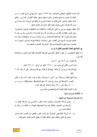 ‫)٦( ﺍﻤﺘﺩﺍ ‪‬ﺍ ﻟﻠﺘﻜﻠﻴﻑ ﺍﻟﻤﻌﻁﻰ ﻟﻠﺸﺭﻜﺎﺕ ﺴﻨﺔ ٢٩٩١؛ ﻴﺴﺘﻤﺭ ﺍﻟﺘﻭﺴﻊ ﻓﻲ ﺇﻨﺘﺎﺝ ﺍﻟﻌﺩﻴـﺩ ﻤـﻥ‬
                                                                    ‫ﺩ‬
‫ﺍﻟﻁﺎﺌﺭﺍﺕ ﻀﻤﻥ ﺒﺭﻨﺎﻤﺞ ﻴﺴﺘﻐﺭﻕ ﺴﻨﺘﻴﻥ؛ ﺒﺤﻴﺙ ﻴﺴﺒﻕ ﻋﻤﻠﻴﺔ ﺍﻟﻁﻴﺭﺍﻥ ﺍﻟﻤﺩﺍﺭﻱ.. ﻴﺘﺘﺎﺒﻊ‬
‫ﺨﻼل ﻫﺎﺘﻴﻥ ﺍﻟﺴﻨﺘﻴﻥ ﺇﻨﺘﺎﺝ ﻁﺎﺌﺭﺍﺕ ﻤﺘﻌﺩﺩﺓ ﺘﻨﺩﺭﺝ ﺴﺭﻋﺎﺘﻬﺎ ﻓﻲ ﺍﻟﺯﻴﺎﺩﺓ، ﻭﺃﻴـ ‪‬ﺎ ﻓـﻲ‬
     ‫ﻀ‬
                    ‫ﻤﺩﻯ ﺍﻻﺭﺘﻔﺎﻋﺎﺕ ﺍﻟﺘﻲ ﺴﺘﺼل ﺇﻟﻴﻬﺎ؛ ﻟﻜل ﺇﻨﺘﺎﺝ ﺘﺎل ﻹﻨﺘﺎﺝ ﻻﺤﻕ.‬
                               ‫ٍ‬
‫)٧( ﺍﺸﺘﻘﺕ ‪ nasp‬ﻤﻥ ﺒﻴﻥ ﻤﺎ ﺃﻨﺘﺞ: ﺍﻟﻤﺭﻜﺒﺎﺕ ‪ NDV's‬ﺫﺍﺕ ﺍﻟﺘﻁﺒﻴﻘﺎﺕ ﺍﻟﻤﺩﻨﻴﺔ ﻭﺍﻟﻌﺴﻜﺭﻴﺔ،‬
‫ﻭﻫﻲ ﺘﺘﻤﻴﺯ ﺒﺎﻟﻜﻔﺎﺀﺓ ﻭﺍﻗﺘﺭﺍﺏ ﺴﺭﻋﺘﻬﺎ ﻤﻥ ﺍﻟﺴﺭﻋﺔ ﺍﻟﻤﺩﺍﺭﻴﺔ ﻟـﻸﺭﺽ، ﻭﻫـﻲ ﻤﻌﺒـﺄﺓ‬
‫ﺒﺤﻤﻭﻻﺕ ﻜﺒﻴﺭﺓ، ﻜﻤﺎ ﺃﻨﻬﺎ ﻗﺎﺒﻠﺔ ﻟﻼﺴﺘﺨﺩﺍﻡ ﻤﺭﺍﺕ ﻤﺘﻌﺩﺩﺓ، ﻭﺯﻭﺩﺕ ﺒﺎﺤﺘﻴﺎﻁﺎﺕ ﻤﺘﻌـﺩﺩﺓ‬
‫ﻟﺘﺤﻤل ﻅﺭﻭﻑ ﺍﻟﻭﺠﻭﺩ ﻓﻲ ﺍﻟﻔﻀﺎﺀ ﻋﻠﻰ ﺍﺭﺘﻔﺎﻋﺎﺕ ﺸﺎﻫﻘﺔ؛ ﻓﻨﻭﺍﻓـﺫﻫﺎ ﻟﻬـﺎ ﺘﺠﻬﻴـﺯﺍﺕ‬
               ‫ﺨﺎﺼﺔ، ﻭﺒﻬﺎ ﺃﺠﻬﺯﺓ ﻟﻼﺴﺘﻔﺎﺩﺓ ﺒﻭﺴﺎﺌل ﺍﻻﺴﺘﺭﺸﺎﺩ ﺍﻟﻤﺘﻭﻓﺭﺓ ﺒﺎﻟﻤﻁﺎﺭﺍﺕ.‬
                                             ‫ج- اﻟﻤﻼﻡﺢ اﻟﻌﺎﻡﺔ ﻟﺘﺼﻤﻴﻢ اﻟﻄﺎﺋﺮة 03-‪:X‬‬
‫)١( ﺘﻭﻗﻊ ﺍﻟﻤﺨﺘﺼﻭﻥ ﺃﻥ ﻴﻜﻭﻥ ﺍﻟﺸﻜل ﺍﻟﺨﺎﺭﺠﻲ ﻟﻠﻤﺭﻜﺒﺔ ﺍﻟﻔﻀﺎﺌﻴﺔ )ﻜﻤﺎ ﻓﻲ ﺍﻟﺼﻭﺭﺓ ﻭﺃﺒﻌﺎﺩﻫﺎ(‬
                                                                               ‫ﻜﻤﺎ ﻴﻠﻲ:‬
                                             ‫)ﺃ( ﺍﻟﻁﻭل: ﻤﻥ ٧,٥٤ ﺇﻟﻰ ١٦ ﻤﺘ ‪‬ﺍ.‬
                                               ‫ﺭ‬
           ‫)ﺏ( ﺍﻟﻭﺯﻥ ﺍﻟﻜﻠﻲ ﻓﻲ ﺤﺩﻭﺩ ﻤﻥ ٠٠٤٣١١ ﻜﻴﻠﻭ ﺠﺭﺍﻡ ﺇﻟﻰ ٠٨٠٦٣١ ﻜﺠﻡ.‬
‫)ﺝ( ﻟﻠﻤﺭﻜﺒﺔ ﺯﻭﺝ ﻤﻥ ﺍﻟﺯﻋﺎﻨﻑ )‪ (Fins‬ﺍﻟﺭﺍﻓﻌﺔ، ﻤﻊ ﺠﻨﺎﺡ ﺼﻐﻴﺭ ﻋﻠﻰ ﺸـﻜل "ﺩﻟﺘـﺎ"‬
                                                                      ‫)‪.(α‬‬
‫)ﺩ( ﺍﻟﺩﻓﻊ ﺍﻟﻨﻔﺎﺙ ﺒﻭﺍﺴﻁﺔ: ﻤﻥ ٣ ﺇﻟﻰ ٥ ﻤﺤﺭﻜﺎﺕ ﺴﻜﺭﺍﻡ ﺠﺕ، ﻤﺜﺒﺘـﺔ ﺃﺴـﻔل ﺒـﺎﻁﻥ‬
‫ﺍﻟﺠﺴﻡ، ﺒﺎﻹﻀﺎﻓﺔ ﺇﻟﻰ ﺼﺎﺭﻭﺥ ﻤﻌﺯﺯ ﻟﻠـﺩﻓﻊ )‪ ،(Booster Rocket‬ﻴـﺯﻥ ﻤـﻥ‬
                         ‫٠٠٠٥ ﺭﻁل ﺇﻟﻰ ٠٠٥٧ ﺭﻁل ﻹﺩﺨﺎل ﺍﻟﻤﺭﻜﺒﺔ ﺍﻟﻤﺩﺍﺭ.‬
                               ‫)ﻫـ( ﻜﺎﺒﻴﻨﺔ ﻁﺎﻗﻡ ﺍﻟﻘﻴﺎﺩﺓ ﺘﺘﺴﻊ ﻟﺸﺨﺼﻴﻥ ﻤﺘﺠﺎﻭﺭﻴﻥ.‬
                                                              ‫د- اﻹﻥﺸﺎء )‪:(Structue‬‬
                                                       ‫)١( اﻟﺸﺮآﺎت اﻟﻤﺴﺌﻮﻟﺔ ﻋﻦ اﻟﺘﻨﻔﻴﺬ:‬
‫ﺃ- ﺘﺘﻭﻟﻰ ﺸﺭﻜﺔ ﻤﺎﻜﺩﻭﻨﺎل ﺩﻭﺠﻼﺱ ﺇﻨﺸﺎﺀ ﺍﻟﺠﺯﺀ ﺍﻷﺴﺎﺴﻲ ﻤﻥ ﺍﻟﻤﺭﻜﺒﺔ )ﺍﻟﺠـﺯﺀ‬
‫ﺍﻷﻭﺴﻁ ﻤﻥ ﺍﻟﺠﺴﻡ(، ﻭﻜﺫﻟﻙ ﺍﻟﺩﺭﺍﺴﺔ ﺍﻟﺩﻴﻨﺎﻤﻴﻜﻴﺔ ﺍﻟﻬﻭﺍﺌﻴـﺔ ﺒﺎﻟﻜﺎﻤـل، ﻭﻨﻅـﺎﻡ‬
                                                       ‫ﺍﻟﺘﺤﻜﻡ ﺍﻟﺤﺭﺍﺭﻱ.‬
‫ﺏ- ﺃﻤﺎ ﺸﺭﻜﺔ ‪ GD‬ﻓﻬﻲ ﺍﻟﻤﺴﺌﻭﻟﺔ ﻋﻥ ﺇﻨﺸﺎﺀ ﺍﻟﺠﺯﺀ ﺍﻟﺨﻠﻔﻲ ﻤﻥ ﺍﻟﺠﺴﻡ، ﺍﻟﻤﺘـﻀﻤﻥ‬
     ‫ﻤﺠﻤﻭﻋﺔ ﺍﻟﺫﻴل ﻭﻜﺫﻟﻙ ﺤﺠﺭﺓ ﻁﺎﻗﻡ ﺍﻟﻘﻴﺎﺩﺓ، ﻭﻫﻴﻜل ﻗﺎﻋﺩﺓ ﺘﺜﺒﻴﺕ ﺍﻟﻤﺤﺭﻜﺎﺕ.‬




‫51‬                               ‫‪www.kotobarabia.com‬‬
 