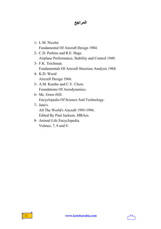 ‫اﻟﻤﺮاﺝﻊ‬



     1- L.M. Nicolai
        Fundamental Of Aircraft Design 1984.
     2- C.D. Perkins and R.E. Hage.
        Airplane Performance, Stability and Control 1949.
     3- F.K. Teichman.
        Fundamentals Of Aircraft Structure Analysis 1968.
     4- K.D. Wood
        Aircraft Design 1966.
     5- A.M. Kuethe and C.Y. Chow.
        Foundations Of Aerodynamics.
     6- Mc. Graw-Hill.
        Encyclopedia Of Science And Technology.
     7- Jane's.
        All The World's Aircraft 1995-1996.
        Edited By Paul Jackson, MRAes.
     8- Animal Life Encyclopedia.
        Volmes, 7, 8 and 9.




13                      www.kotobarabia.com
 