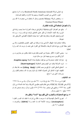 ‫ﺝ- ﺘﺘﻭﻟﻰ ﺸﺭﻜﺔ ‪ Rockwell North American Aircraft‬ﺩﺭﺍﺴـﺔ ﻭﺘـﺼﻨﻴﻊ‬
     ‫ﺍﻟﺠﺯﺀ ﺍﻷﻤﺎﻤﻲ ﻤﻥ ﺍﻟﺠﺴﻡ ﻭﺍﻷﺠﻨﺤﺔ، ﻭﻤﺠﻤﻭﻋﺔ ﺍﻹﺩﺍﺭﺓ، ﻭﺍﻟﻨﻅﻡ ﺍﻟﻤﺴﺎﻋﺩﺓ.‬
‫ﺩ- ﻭﺘﺨﺘﺹ ﺸﺭﻜﺔ ‪ Whiney‬ﺒﺘﺼﻤﻴﻡ ﻭﺴﺎﺌل ﺍﻟـﺘﺤﻜﻡ ﻓـﻲ ﻤﺠﻤﻭﻋـﺔ ﺍﻟﻘـﻭﻯ‬
                                                 ‫‪.Tructure Power Planet‬‬
                                              ‫)٢( اﻟﻌﻮاﻡﻞ اﻟﺤﺎآﻤﺔ ﻓﻲ إﻥﺸﺎء اﻟﻄﺎﺋﺮة:‬
‫ﺃ- ﻴﻨﺘﺞ ﻋﻥ ﺍﻟﻌﻭﺍﻤل ﺍﻹﻴﺭﻭﺩﻴﻨﺎﻤﻴﻜﻴﺔ ﺍﺭﺘﻔﺎﻉ ﻓﻲ ﺩﺭﺠﺎﺕ ﺍﻟﺤﺭﺍﺭﺓ؛ ﻤﻤﺎ ﻴﺴﺒﺏ ﺯﻴﺎﺩﺓ ﻓﻲ‬
‫ﺍﻟﻭﺯﻥ، ﻭﻗﺩ ﺃﺜﺒﺘﺕ ﺍﻷﺒﺤﺎﺙ ﺃﻥ ﺘﺄﺜﻴﺭ ﻫﺫﻴﻥ ﺍﻟﻌﺎﻤﻠﻴﻥ )ﺍﺭﺘﻔـﺎﻉ ﺍﻟﺤـﺭﺍﺭﺓ – ﺯﻴـﺎﺩﺓ‬
‫ﺍﻟﻭﺯﻥ( ﻴﻔﻭﻕ ﺘﺄﺜﻴﺭﻫﻤﺎ ﻭﻤﻘﺩﺍﺭﻫﻤﺎ ﻜﺜﻴ ‪‬ﺍ ﻋﻤﺎ ﻴﺤﺩﺙ ﻟﻠﻤﻜﻭﻙ ﺍﻟﻔﻀﺎﺌﻲ ﺍﻷﻤﺭﻴﻜﻲ ﻋﻨﺩ‬
                                     ‫ﺭ‬
                                                                      ‫ﻫﺒﻭﻁﻪ.‬
‫ﻭﻟﺫﻟﻙ ﺍﺴ ﹸﺨﺩﻡ ﻟﺒﻨﺎﺀ ﺍﻟﻬﻴﻜل ﺍﻷﺴﺎﺴﻲ ﻤﻭﺍﺩ ﻤﺭﻜﺒﺔ ﻤﻥ ﺍﻟﻔﻴﺒﺭ ﺍﻟﻤﻘﻭﻯ ﺒﺎﻟﺘﻴﺘﺎﻨﻴﻭﻡ، ﻭﺍﻟﺘـﻲ‬
                                                                       ‫ﺘ‬
‫ﺘﺘﻤﻴﺯ ﺒﺨﻔﺔ ﺍﻟﻭﺯﻥ ﻤﻊ ﺸﺩﺓ ﻗﻭﺓ ﺍﻟﺭﺒﻁ، ﺒﺎﻹﻀﺎﻓﺔ ﺇﻟﻰ ﺍﻟﻘﺩﺭﺓ ﻋﻠﻰ ﺘﺤﻤـل ﺩﺭﺠـﺎﺕ ﺍﻟﺤـﺭﺍﺭﺓ‬
                                                                                    ‫ﺍﻟﻌﺎﻟﻴﺔ.‬
‫ﺏ- ﻴﺤﻤﻲ ﺍﻷﺠﺯﺍﺀ ﺍﻷﻜﺜﺭ ﺴﺨﻭﻨﺔ ﻤﻥ ﺍﻟﺠﺴﻡ ﻨﻅﺎﻡ ﺘﺒﺭﻴﺩ ﻨﺸﻁ، ﻴﺘﻜﻭﻥ ﻤﻥ ﺠﺩﺍﺭﻴﻥ ﻤـﻥ‬
                              ‫ﺃﻟﻭﺍﺡ ﺍﻟﻜﺭﺒﻭﻥ، ﻴﺴﺭﻱ ﺒﻴﻨﻬﻤﺎ ﺘﻴﺎﺭ ﻤﻥ ﺴﺎﺌل ﺘﺒﺭﻴﺩ.‬
 ‫ﺝ- ﺨﺯﺍﻨﺎﺕ ﺍﻟﻭﻗﻭﺩ ﻤﺼﻨﻭﻋﺔ ﻤﻥ ﺠﺭﺍﻓﻴﺕ ﻤﺨﻠﻭﻁ ﺒﻤﺎﺩﺓ ﻻﺼﻘﺔ ‪.Graphite-epoxy‬‬
           ‫ﺩ- ﺘﺯﻭﺩ ﺍﻟﻤﺭﻜﺒﺔ ﺒﻭﻗﻭﺩ ﻤﻥ ﺍﻟﻬﻴﺩﺭﻭﺠﻴﻥ ﺍﻟﻤﺨﻠﻭﻁ )‪.(Slush-hydrogen‬‬
‫ﻩ- ﺍﻟﺴﻁﺢ ﺍﻟﺴﻔﻠﻲ ﻟﻠﺠﺯﺀ ﺍﻟﺭﺍﻓﻊ ﻤﻥ ﺠﺴﻡ ﺍﻟﻁﺎﺌﺭﺓ )‪ (Lifting Body‬ﻤﺤـﺎﻁ ﺒﻨﻅـﺎﻡ‬
‫ﻟﺘﻜﻴﻴﻑ ﺍﻟﻬﻭﺍﺀ ﺍﻟﺩﺍﺨل ﺇﻟﻰ ﺍﻟﻤﺤﺭﻙ ﺍﻟﻨﻔﺎﺙ )ﺴـﻜﺭﺍﻡ ﺠﻴـﺕ ﺍﻟﻤـﺴﺘﺨﺩﻡ ﻟﻠﻁﻴـﺭﺍﻥ‬
                                                   ‫ﺒﺴﺭﻋﺎﺕ ﺃﻋﻠﻰ ﻤﻥ ٦ ﻤﺎﺥ(.‬
                                                                           ‫هـ- اﻟﺘﻜﺎﻟﻴﻒ:‬
‫ﺃﻨﻔﻕ ﻓـﻲ ﺴـﻨﺔ ٤٩٩١ ﻤﺒﻠـﻎ ﻭﻗـﺩﺭﻩ ٠٥٣ ﻤﻠﻴـﻭﻥ ﺩﻭﻻﺭ، ﻭﻓـﻲ ﺴـﻨﺔ ٥٩٩١‬
‫)‪ FY‬ﻭﻫﻲ ‪FISCAL YEAR‬؛ ﻭﻫﻲ ﻨﻅﺎﻡ ﺘﻘﻭﻴﻡ ﺤﻜﻭﻤﻲ ﻷﻤﺭﻴﻜﺎ، ﻭﺘﺒﺩﺃ ﻫﺫﻩ ﺍﻟﺴﻨﺔ ﻓـﻲ ﺃﻭل‬
‫ﺃﻜﺘﻭﺒﺭ ﺴﻨﺔ ٣٩٩١، ﻭﺘﻨﺘﻬﻲ ﻓﻲ ﺴﺒﺘﻤﺒﺭ ﺴﻨﺔ ٤٩٩١( ٥٢٤ ﻤﻠﻴﻭﻥ ﺩﻭﻻﺭ، ﻭﻤﺨـﺼﺹ ﻟﻌـﺎﻡ‬
                                                          ‫٦٩٩١ ﻤﺒﻠﻎ ٠٠٥ ﻤﻠﻴﻭﻥ ﺩﻭﻻﺭ.‬
                   ‫٥- ﺑﺮاﻡﺞ اﻟﻤﺤﺎوﻻت واﻟﺘﺠﺎرب اﻟﺘﻲ ﺗﻘﻮم ﺑﻬﺎ "ﻥﺎﺱﺎ" وﺗﻄﻮرهﺎ:‬
‫ﺃ- ﺘﺠﺭﻱ ﺍﻷﻋﻤﺎل ﺍﻟﻬﻨﺩﺴﻴﺔ ﻟﺒﻨـﺎﺀ ﻤﺭﺼـﺩ ﻓﻠﻜـﻲ ﻟﺩﺭﺍﺴـﺔ ﻁﺒﻘـﺎﺕ ﺍﻟﺠـﻭ ﺍﻟﻌﻠﻴـﺎ‬
‫)‪ ،(stratosphere‬ﻭﺭﺼﺩ ﺍﻷﺸﻌﺔ "ﺘﺤـﺕ ﺍﻟﺤﻤـﺭﺍﺀ" )‪ ،(SOFIA‬ﻭﺒﺎﻟﻤﺭﺼـﺩ‬
                                                           ‫ﺘﻠﻴﺴﻜﻭﺏ ٥,٢ ﻤﺘﺭ.‬


‫61‬                                ‫‪www.kotobarabia.com‬‬
 
