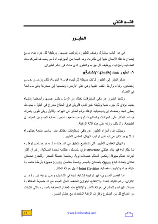 ‫]‪<êÞ^nÖ]<ÜŠÏÖ‬‬


                                    ‫]‪<…ç{{éŞÖ‬‬


‫ﻓﻲ ﻫﺫﺍ ﺍﻟﺒﺎﺏ ﺴﻨﺘﻨﺎﻭل ﻭﺼﻑ ﻟﻠﻁﻴﻭﺭ، ﻭﺘﺭﻜﻴﺏ ﺠﺴﻤﻬﺎ، ﻭﻭﻅﻴﻔﺔ ﻜل ﺠﺯﺀ ﻤﻨﻪ، ﻤـﻊ‬
‫ﺇﻴﻀﺎﺡ ﻤﺎ ﻨﻘﻠﻪ ﺍﻹﻨﺴﺎﻥ ﻤﻨﻬﺎ ﺇﻟﻰ ﻁﺎﺌﺭﺘﻪ، ﻭﻤﺎ ﺍﻗﺘﺒﺴﻪ ﻤﻥ ﺃﺠﻬﺯﺘﻬـﺎ، ﺜـﻡ ﻭﺼـﻑ ﻟﻠﻤﺭﻜﺒـﺎﺕ‬
               ‫ﺍﻟﻔﻀﺎﺌﻴﺔ ﻭﺃﺠﺯﺍﺌﻬﺎ، ﻭﻭﻅﻴﻔﺔ ﻜل ﺠﺯﺀ، ﻭﺍﻟﺘﻁﻭﺭ ﺍﻟﺫﻱ ﺤﺩﺙ ﻓﻲ ﻋﺎﻟﻡ ﺍﻟﻁﻴﺭﺍﻥ.‬
                                             ‫٦- اﻟﻄﻴﻮر ‪) Birds‬هﻨﺪﺱﺘﻬﺎ اﻹﻥﺸﺎﺋﻴﺔ(:‬
‫ﻴﻤﻜﻥ ﺍﻟﻨﻅﺭ ﺇﻟﻰ ﺍﻟﻁﻴﻭﺭ ﻜﺂﻻﺕ ﺒﺴﻴﻁﺔ ﺍﻟﺘﺭﻜﻴﺏ، ﻗﻭﻴـﺔ ﺍﻟﺒﻨﻴـﺔ، ﺘﺘﻜـﻭﻥ ﻤـﻥ ﺠـﺴﻡ‬
‫ﻭﺠﻨﺎﺤﻴﻥ، ﻭﺫﻴل، ﻭﺃﺭﺠل ﻟﺘﻘﻑ ﻋﻠﻴﻬﺎ ﻭﻫﻲ ﻋﻠﻰ ﺍﻷﺭﺽ، ﻭﺘﻀﻤﻬﺎ ﺇﻟﻰ ﺼﺩﺭﻫﺎ ﻭﻫﻲ ﺴـﺎﺒﺤﺔ‬
                                                                           ‫ﻓﻲ ﺍﻟﻔﻀﺎﺀ.‬
‫ﻭﺘﺘﻤﻴﺯ ﺍﻟﻁﻴﻭﺭ ﻋﻥ ﺒﺎﻗﻲ ﺍﻟﻤﺨﻠﻭﻗﺎﺕ ﺒﻐﻁﺎﺀ ﻤﻥ ﺍﻟﺭﻴﺵ، ﻴﻜﺴﻭ ﺠﺴﻤﻬﺎ ﻭﺃﺠﻨﺤﺘﻬﺎ ﻭﺫﻴﻠﻬﺎ؛‬
‫ﺒﺤﻴﺙ ﻴﺅﺩﻱ ﻜل ﺠﺯﺀ ﻤﻨﻬﺎ ﻭﻅﻴﻔﺘﻪ ﺨﻴﺭ ﻗﻴﺎﻡ، ﻓﺎﻟﺭﻴﺵ ﻓﻭﻕ ﺍﻟﺠﻨﺎﺡ ﻤﺘﺩﺭﺝ ﻓﻲ ﺍﻟﻁﻭل، ﺒﺤﻴـﺙ‬
‫ﻴﻌﻁﻲ ﺍﻟﺠﻨﺎﺡ ﺼﻔﺎﺕ ﺇﻴﺭﻭﺩﻴﻨﺎﻤﻴﻜﻴﺔ ﺘﺅﻫﻠﻪ ﻟﺭﻓﻊ ﺍﻟﻁﺎﺌﺭ ﻓﻲ ﺍﻟﻬﻭﺍﺀ، ﻭﻟﻠﺫﻴل ﺭﻴﺵ ﻁﻭﻴل ﻴﺘﺤﺭﻙ‬
‫ﻓﻴﺴﺎﻋﺩ ﺍﻟﻁﺎﺌﺭ ﻋﻠﻰ ﺍﻟﺤﺭﻜﺎﺕ ﻭﺍﻟﻤﻨﺎﻭﺭﺓ، ﺜﻡ ﺯﻏﺏ ﻀﻌﻴﻑ ﻟﻤﺠﺭﺩ ﺤﻤﺎﻴﺔ ﺍﻟﺠﺴﻡ ﻤﻥ ﺍﻟﻌﻭﺍﻤـل‬
                                         ‫ﺍﻟﻁﺒﻴﻌﻴﺔ، ﻭﻻ ﻴﺜﻘل ﺒﻭﺯﻨﻪ ﻋﻠﻰ ﻫﺫﻩ ﺍﻵﻟﺔ ﺍﻟﺭﻗﻴﻘﺔ.‬
‫ﻭﻴﺨﺘﻠﻑ ﺒﻨﺎﺀ ﺃﺠﺯﺍﺀ ﺍﻟﻁﻴﻭﺭ ﻋﻥ ﺒﺎﻗﻲ ﺍﻟﻤﺨﻠﻭﻗﺎﺕ ﺍﺨﺘﻼ ﹰﺎ ﺒﻴ ﹰﺎ، ﻴﻨﺎﺴﺏ ﻁﺒﻴﻌﺔ ﺤﻴﺎﺘﻬـﺎ؛‬
                       ‫ﻓ ﻨ‬
                              ‫ﺇﺫ ﻻ ﻴﻭﺠﺩ ﻜﺎﺌﻥ ﺤﻲ ﻟﻪ ﻨﻔﺱ ﺘﺭﻜﻴﺏ ﺍﻟﻬﻴﻜل ﺍﻟﻌﻅﻤﻰ ﻟﻠﻁﻴﻭﺭ.‬
‫ﻭﺍﻟﻬﻴﻜل ﺍﻟﻌﻅﻤﻰ ﻟﻠﻁﻴﻭﺭ ﺍﻟﺘﻲ ﺘﺴﺘﻁﻴﻊ ﺍﻟﺘﺤﻠﻴﻕ ﻓﻲ ﺍﻟﻔـﻀﺎﺀ، ﻟـﻪ ﺨـﺼﺎﺌﺹ ﺘﺅﻫﻠـﻪ‬
‫ﻟﻤﺎ ﺨﻠﻕ ﻟﻪ؛ ﻓﻬﻭ ﺒﻨﺎﺀ ﻫﻴﻜﻠﻲ ‪ structure‬ﻗﻭﻱ ﻤﺘﻤﺎﺴﻙ، ﻋﻅﺎﻤﻪ ﺸﺩﻴﺩﺓ ﺍﻟﺼﻼﺒﺔ، ﺭﻏﻡ ﺃﻥ ﺃﻜﺜﺭ‬
‫ﺃﺠﺯﺍﺌﻪ ﻋﻅﺎﻡ ﻤﺠﻭﻓﺔ، ﻭﺘﻜﺴﻭ ﺍﻟﻌﻅﺎﻡ ﻋﻀﻼﺕ ﻗﻭﻴﺔ، ﻭﺨﺎﺼﺔ ﻋﻀﻠﺔ ﺍﻟﺼﺩﺭ. ﻭﻟﻠﺠﻨﺎﺡ ﻋﻅﻤﺘﺎﻥ‬
‫ﺘﻤﺘﺩﺍﻥ ﺒﺎﻤﺘﺩﺍﺩ ﺍﻟﺒﺎﻉ ‪ ،Span‬ﻴﺘﺼﻼﻥ ﺒﺎﻟﺠﺴﻡ ﺒﻭﺍﺴﻁﺔ ﻤﻔﺎﺼل ‪ Joints‬ﻤﺠﻬﺯﺓ ﺒﺄﺭﺒﻁﺔ ﺨﺎﺼـﺔ‬
                       ‫ﻤﺘﻴﻨﺔ ﺠ ‪‬ﺍ، ﻭﺘﺠﺎﻭﻴﻑ ﻤﻔﺼﻠﻴﺔ ‪ Joint Cavities‬ﺘﺴﻬل ﺤﺭﻜﺔ ﺍﻟﻁﺎﺌﺭ.‬
                                                                         ‫ﺩ‬
‫ﺃﻤﺎ ﺍﻟﻘﻔﺹ ﺍﻟﺼﺩﺭﻱ؛ ﻓﻬﻭ ﺘﺭﻜﻴﺒﺔ ﺇﻨﺸﺎﺌﻴﺔ ﻏﺎﻴﺔ ﻓﻲ ﺍﻟﺘﻨﺎﺴﻕ، ﻭﻋﻠﻰ ﺩﺭﺠﺔ ﻜﺒﻴـﺭﺓ ﻤـﻥ‬
‫ﺍﻻﺘﺯﺍﻥ، ﺭﻏﻡ ﻗﺎﺒﻠﻴﺘﻪ ﻟﻠﺘﻤﺩﺩ ﻭﺍﻻﻨﺘﻔﺎﺥ، ﻟﻴﺘﻭﺍﺯﻥ ﺍﻟﻀﻐﻁ ﺩﺍﺨل ﺍﻟﺠﺴﻡ ﻤﻊ ﺍﻟـﻀﻐﻭﻁ ﺍﻟﻤﺨﺘﻠﻔـﺔ‬
‫ﻟﻁﺒﻘﺎﺕ ﺍﻟﻬﻭﺍﺀ، ﻭﺘﺘﺤﻜﻡ ﻓﻲ ﺤﺭﻜﺔ ﺍﻟﺘﻤﺩﺩ ﻭﺍﻻﻨﺘﻔﺎﺥ ﻫﺫﻩ ﺍﻟﻌﻅﺎﻡ ﺍﻟﻤﻌﻘﻭﻓﺔ ﺒﺎﻟﺼﺩﺭ، ﻭﺍﻟﺘﻲ ﺘﻜﻭﻨﺕ‬
                     ‫ﻤﻥ ﺍﻨﺩﻤﺎﺝ ﻜل ﻤﻥ ﺍﻟﻀﻠﻭﻉ ﻭﻓﻘﺭﺍﺕ ﺍﻟﺭﻗﺒﺔ ﺍﻟﻤﺘﻌﺩﺩﺓ، ﻤﻊ ﻋﻅﺎﻡ ﺍﻟﺼﺩﺭ.‬




‫81‬                               ‫‪www.kotobarabia.com‬‬
 