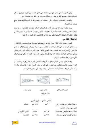 ‫ﻭﻷﻥ ﺍﻟﻁﻴﻭﺭ ﺘﻤﺸﻲ ﻋﻠﻰ ﺍﻷﺭﺽ ﻤﻌﺘﻤﺩﺓ ﻋﻠﻰ ﺍﺜﻨﻴﻥ ﻓﻘﻁ ﻤـﻥ ﺍﻷﺭﺠـل ﺩﻭﻥ ﺒـﺎﻗﻲ‬
          ‫ﺍﻟﺤﻴﻭﺍﻨﺎﺕ؛ ﻓﺈﻥ ﻋﻤﻭﺩﻫﺎ ﺍﻟﻔﻘﺭﻱ ﻤﻘﻭﻯ ﺒﻭﺍﺴﻁﺔ ﻋﺩﺩ ﻜﺒﻴﺭ ﻤﻥ ﺍﻟﻔﻘﺭﺍﺕ ﺍﻟﻤﻨﺩﻤﺠﺔ ﻤ ‪‬ﺎ.‬
            ‫ﻌ‬
‫ﻭﺍﻟﺠﺴﻡ ﻭﺍﻟﻌﻀﻼﺕ ﻤﺤﻤﻭﻟﻴﻥ ﻋﻠﻰ ﺩﻋﺎﻤﺎﺕ ﻤﻥ ﺍﻟﻌﻅﺎﻡ ﺍﻟﻘﻭﻴﺔ ﺍﻟﻤﺭﺘﺒﻁﺔ ﺒﻌـﻀﻬﺎ ﻤـﻊ‬
                                                                      ‫ﺍﻟﺒﻌﺽ ﺒﻘﻭﺓ ﻜﺒﻴﺭﺓ.‬
‫ﻭﻤﻥ ﻋﻅﻤﺔ ﺁﻴﺎﺕ ﺍﷲ ﻓﻲ ﺨﻠﻘﻪ ﺃﻨﻪ ﺭﻏﻡ ﺍﻟﺼﻼﺒﺔ ﺍﻟﻌﺎﻟﻴﺔ ﻟﻌﻅـﺎﻡ ﺍﻟﻁـﺎﺌﺭ؛ ﻓـﺈﻥ ﻭﺯﻥ‬
‫ﺍﻟﻬﻴﻜل ﺍﻟﻌﻅﻤﻲ ﺒﺎﻟﻜﺎﻤل ﺨﻔﻴﻑ ﺒﺎﻟﻤﻘﺎﺭﻨﺔ ﺒﺎﻟﻔﻘﺭﻴﺎﺕ ﺍﻷﺨﺭﻯ، ﻭﻴﻤﺜل ٠١% ﻤﻥ ﺍﻟـﻭﺯﻥ ﺍﻟﻜﻠـﻲ‬
           ‫ﻟﻠﻁﺎﺌﺭ؛ ﺫﻟﻙ ﻷﻥ ﺍﻟﻌﻅﺎﻡ ﺍﻷﺴﺎﺴﻴﺔ ﻜﻠﻬﺎ ﻤﺠﻭﻓﺔ؛ ﺃﻱ ﻜﺎﻷﻨﺎﺒﻴﺏ ﺫﺍﺕ ﺍﻟﺠﺩﺭﺍﻥ ﺍﻟﺭﻗﻴﻘﺔ.‬
                                                                  ‫٧- اﻟﺸﻜﻞ اﻟﺨﺎرﺝﻲ:‬
‫ﻟﻠﻁﻴﻭﺭ ﺒﺼﻔﺔ ﻋﺎﻤﺔ ﺸﻜل ﻤﻤﻴﺯ ﻴﺘﻼﺀﻡ ﻤﻊ ﻭﻅﺎﺌﻔﻬﺎ ﻭﻁﺭﻴﻘﺔ ﺤﻴﺎﺘﻬﺎ، ﻭﻭﺴـﻴﻠﺔ ﺘﻨﻘﻠﻬـﺎ‬
‫ﺴﻭﺍﺀ ﺨﻼل ﺍﻟﻬﻭﺍﺀ ﺃﻭ ﻋﻠﻰ ﺍﻷﺭﺽ؛ ﻓﺠﺴﻡ ﺍﻟﻁﺎﺌﺭ ﺼﻐﻴﺭ ﻨﺴﺒ ‪‬ﺎ، ﻭﻴﺘﺭﻜﺯ ﺍﻟﻭﺯﻥ ﺍﻷﻜﺒﺭ ﻟﻪ ﻓـﻲ‬
                            ‫ﻴ‬
‫ﻫﺫﺍ ﺍﻟﺤﻴﺯ )ﺍﻟﺠﺴﻡ(، ﻭﺭﺃﺴﻪ ﺨﻔﻴﻔﺔ، ﻭﻴﻤﺘﺩ ﺍﻟﺠﻨﺎﺡ ﻟﻴﺸﻐل ﺤﻴ ‪‬ﺍ ﻜﺒﻴ ‪‬ﺍ، ﻭﻜﺫﻟﻙ ﺍﻟﺫﻴل ﺍﻟﺫﻱ ﻴﻨﺘﺸﺭ‬
                         ‫ﺯ ﺭ‬
‫ﻓﻴﺸﻐل ﺤﻴ ‪‬ﺍ ﻓﻲ ﺍﺘﺠﺎﻫﺎﺕ ﻤﺨﺘﻠﻔﺔ ﺃﺨﺭﻯ؛ ﻜل ﺫﻟﻙ ﻴﻨﺘﻬﻲ ﺇﻟﻰ ﻭﺠﻭﺩ ﻜﻴﺎﻥ ﻟﻪ ﺸﻜل ﺇﻴﺭﻭﺩﻴﻨﺎﻤﻴﻜﻲ‬
                                                                        ‫ﺯ‬
                                                       ‫ﻤﺜﺎﻟﻲ، ﻤﻊ ﺩﺭﺠﺔ ﻋﺎﻟﻴﺔ ﻤﻥ ﺍﻻﺘﺯﺍﻥ.‬
‫ﻭﻫﻨﺎﻙ ﻁﺎﺌﺭ ﻴﺴﻤﻰ ﺍﻟﻁﻨﺎﻥ، ﻴﺤﻠﻭ ﻟﻪ ﺍﻟﻭﻗﻭﻑ ﻤﻌﻠ ﹰﺎ ﻓﻲ ﺍﻟﻬﻭﺍﺀ ﺃﻤﺎﻡ ﺯﻫﺭﻩ؛ ﻭﻟﺫﻟﻙ ﻓـﺈﻥ‬
                                 ‫ﻘ‬
‫ﻷﺠﺯﺍﺀ ﺠﺴﻤﻪ ﻤﻘﺎﺴﺎﺕ ﺘﺨﺘﻠﻑ ﻋﻥ ﺍﻟﻁﻴﻭﺭ ﺍﻟﺘﻲ ﺘﺠﻭﺏ ﻋﻨﺎﻥ ﺍﻟﺴﻤﺎﺀ ﻋﻠﻰ ﺍﺭﺘﻔﺎﻋـﺎﺕ ﻋﺎﻟﻴـﺔ،‬
             ‫ﻭﻻ ﺘﺴﺘﻁﻴﻊ ﺍﻟﻭﻗﻭﻑ ﻤﺩﺓ ﻁﻭﻴﻠﺔ ﻤﺴﺘﻨﺩﺓ ﻋﻠﻰ ﺍﻟﻬﻭﺍﺀ. ﻭﻓﻴﻤﺎ ﻴﻠﻲ ﺒﻌﺽ ﺍﻟﻤﻘﺎﺭﻨﺎﺕ.‬




             ‫ﻗﻴﺎﺱ ﺍﻟﺠﻨﺎﺡ‬             ‫ﻗﻴﺎﺱ ﺍﻟﺫﻴل‬            ‫ﻗﻴﺎﺱ ﺍﻟﻁﻭل ﺍﻟﻜﻠﻲ‬
                                       ‫ﺸﻜل ﺭﻗﻡ )٥(‬



                        ‫ﻁﻴﻭﺭ ﺃﺨﺭﻯ‬      ‫ﺍﻟﻁﺎﺌﺭ ﺍﻟﻁﻨﺎﻥ‬
              ‫ﺍﻟﻌﻨﻘﺎﺀ‬      ‫٠٠٦ ﺴﻡ‬          ‫٦ ﺴﻡ‬           ‫- ﺍﻟﻁﻭل ﻤﻘﺎﺱ ﻤﻥ ﻁﺭﻑ ﺭﻴﺵ‬
                                                               ‫ﺍﻟﺫﻴل ﺤﺘﻰ ﻁﺭﻑ ﺍﻟﻤﻨﻘﺎﺭ.‬
     ‫ﻟﻠﻨﺴﺭ ﺍﻷﻤﺭﻴﻜﻲ‬         ‫٥٨ ﺴﻡ‬          ‫٥,٢ ﺴﻡ‬         ‫- ﻁﻭل ﺍﻷﺠﻨﺤﺔ ﻭﻫﻲ ﻤﻀﻤﻭﻤﺔ.‬
            ‫ﻟﻠﻘﻁﺭﺱ‬         ‫٠٤٣ ﺴﻡ‬         ‫٥,٧ ﺴﻡ‬          ‫- ﻁﻭل ﺍﻷﺠﻨﺤﺔ ﻭﻫﻲ ﻤﻔﺭﻭﺩﺓ.‬


‫91‬                                  ‫‪www.kotobarabia.com‬‬
 