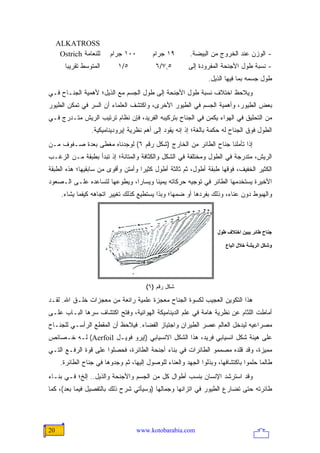 ‫‪ALKATROSS‬‬
      ‫ﻟﻠﻨﻌﺎﻤﺔ ‪Ostrich‬‬     ‫٠٠١ ﺠﺭﺍﻡ‬         ‫٩١ ﺠﺭﺍﻡ‬        ‫- ﺍﻟﻭﺯﻥ ﻋﻨﺩ ﺍﻟﺨﺭﻭﺝ ﻤﻥ ﺍﻟﺒﻴﻀﺔ.‬
        ‫ﺍﻟﻤﺘﻭﺴﻁ ﺘﻘﺭﻴ ‪‬ﺎ‬
         ‫ﺒ‬                   ‫٥/١‬            ‫٥,٧/٦‬        ‫- ﻨﺴﺒﺔ ﻁﻭل ﺍﻷﺠﻨﺤﺔ ﺍﻟﻤﻔﺭﻭﺩﺓ ﺇﻟﻰ‬
                                                                 ‫ﻁﻭل ﺠﺴﻤﻪ ﺒﻤﺎ ﻓﻴﻬﺎ ﺍﻟﺫﻴل.‬
‫ﻭﻴﻼﺤﻅ ﺍﺨﺘﻼﻑ ﻨﺴﺒﺔ ﻁﻭل ﺍﻷﺠﻨﺤﺔ ﺇﻟﻰ ﻁﻭل ﺍﻟﺠﺴﻡ ﻤﻊ ﺍﻟﺫﻴل؛ ﻷﻫﻤﻴﺔ ﺍﻟﺠﻨـﺎﺡ ﻓـﻲ‬
‫ﺒﻌﺽ ﺍﻟﻁﻴﻭﺭ، ﻭﺃﻫﻤﻴﺔ ﺍﻟﺠﺴﻡ ﻓﻲ ﺍﻟﻁﻴﻭﺭ ﺍﻷﺨﺭﻯ، ﻭﺍﻜﺘﺸﻑ ﺍﻟﻌﻠﻤﺎﺀ ﺃﻥ ﺍﻟﺴﺭ ﻓﻲ ﺘﻤﻜﻥ ﺍﻟﻁﻴﻭﺭ‬
‫ﻤﻥ ﺍﻟﺘﺤﻠﻴﻕ ﻓﻲ ﺍﻟﻬﻭﺍﺀ ﻴﻜﻤﻥ ﻓﻲ ﺍﻟﺠﻨﺎﺡ ﺒﺘﺭﻜﻴﺒﻪ ﺍﻟﻔﺭﻴﺩ، ﻓﺈﻥ ﻨﻅﺎﻡ ﺘﺭﺘﻴﺏ ﺍﻟﺭﻴﺵ ﻤﺘـﺩﺭﺝ ﻓـﻲ‬
                   ‫ﺍﻟﻁﻭل ﻓﻭﻕ ﺍﻟﺠﻨﺎﺡ ﻟﻪ ﺤﻜﻤﺔ ﺒﺎﻟﻐﺔ؛ ﺇﺫ ﺇﻨﻪ ﻴﻘﻭﺩ ﺇﻟﻰ ﺃﻫﻡ ﻨﻅﺭﻴﺔ ﺇﻴﺭﻭﺩﻴﻨﺎﻤﻴﻜﻴﺔ.‬
‫ﺇﺫﺍ ﺘﺄﻤﻠﻨﺎ ﺠﻨﺎﺡ ﺍﻟﻁﺎﺌﺭ ﻤﻥ ﺍﻟﺨﺎﺭﺝ )ﺸﻜل ﺭﻗﻡ ٦( ﻟﻭﺠﺩﻨﺎﻩ ﻤﻐﻁﻰ ﺒﻌﺩﺓ ﺼـﻔﻭﻑ ﻤـﻥ‬
‫ﺍﻟﺭﻴﺵ، ﻤﺘﺩﺭﺠﺔ ﻓﻲ ﺍﻟﻁﻭل ﻭﻤﺨﺘﻠﻔﺔ ﻓﻲ ﺍﻟﺸﻜل ﻭﺍﻟﻜﺜﺎﻓﺔ ﻭﺍﻟﻤﺘﺎﻨﺔ؛ ﺇﺫ ﺘﺒﺩﺃ ﺒﻁﺒﻘﺔ ﻤـﻥ ﺍﻟﺯﻏـﺏ‬
‫ﺍﻟﻜﺜﻴﺭ ﺍﻟﺨﻔﻴﻑ، ﻓﻭﻗﻬﺎ ﻁﺒﻘﺔ ﺃﻁﻭل، ﺜﻡ ﺜﺎﻟﺜﺔ ﺃﻁﻭل ﻜﺜﻴ ‪‬ﺍ ﻭﺃﻤﺘﻥ ﻭﺃﻗﻭﻯ ﻤﻥ ﺴﺎﺒﻘﻴﻬﺎ؛ ﻫﺫﻩ ﺍﻟﻁﺒﻘﺔ‬
                                    ‫ﺭ‬
‫ﺍﻷﺨﻴﺭﺓ ﻴﺴﺘﺨﺩﻤﻬﺎ ﺍﻟﻁﺎﺌﺭ ﻓﻲ ﺘﻭﺠﻴﻪ ﺤﺭﻜﺎﺘﻪ ﻴﻤﻴ ﹰﺎ ﻭﻴﺴﺎ ‪‬ﺍ، ﻭﻴﻁﻭﻋﻬﺎ ﻟﺘﺴﺎﻋﺩﻩ ﻋﻠـﻰ ﺍﻟـﺼﻌﻭﺩ‬
                               ‫ﺭ‬       ‫ﻨ‬
      ‫ﻭﺍﻟﻬﺒﻭﻁ ﺩﻭﻥ ﻋﻨﺎﺀ، ﻭﺫﻟﻙ ﺒﻔﺭﺩﻫﺎ ﺃﻭ ﻀﻤﻬﺎ؛ ﻭﺒﺫﺍ ﻴﺴﺘﻁﻴﻊ ﻜﺫﻟﻙ ﺘﻐﻴﻴﺭ ﺍﺘﺠﺎﻫﻪ ﻜﻴﻔﻤﺎ ﻴﺸﺎﺀ.‬



                                                                     ‫ﺝﻨﺎح ﻃﺎﺋﺮ یﺒﻴﻦ اﺥﺘﻼف ﻃﻮل‬

                                                                        ‫وﺷﻜﻞ اﻟﺮیﺸﺔ ﺥﻼل اﻟﺒﺎع‬




                                        ‫ﺸﻜل ﺭﻗﻡ )٦(‬

‫ﻫﺫﺍ ﺍﻟﺘﻜﻭﻴﻥ ﺍﻟﻌﺠﻴﺏ ﻟﻜﺴﻭﺓ ﺍﻟﺠﻨﺎﺡ ﻤﻌﺠﺯﺓ ﻋﻠﻤﻴﺔ ﺭﺍﺌﻌﺔ ﻤﻥ ﻤﻌﺠﺯﺍﺕ ﺨﻠـﻕ ﺍﷲ. ﻟﻘـﺩ‬
‫ﺃﻤﺎﻁﺕ ﺍﻟﻠﺜﺎﻡ ﻋﻥ ﻨﻅﺭﻴﺔ ﻫﺎﻤﺔ ﻓﻲ ﻋﻠﻡ ﺍﻟﺩﻴﻨﺎﻤﻴﻜﺔ ﺍﻟﻬﻭﺍﺌﻴﺔ، ﻭﻓﺘﺢ ﺍﻜﺘﺸﺎﻑ ﺴﺭﻫﺎ ﺍﻟﺒـﺎﺏ ﻋﻠـﻰ‬
‫ﻤﺼﺭﺍﻋﻴﻪ ﻟﻴﺩﺨل ﺍﻟﻌﺎﻟﻡ ﻋﺼﺭ ﺍﻟﻁﻴﺭﺍﻥ ﻭﺍﺠﺘﻴﺎﺯ ﺍﻟﻔﻀﺎﺀ. ﻓﻴﻼﺤﻅ ﺃﻥ ﺍﻟﻤﻘﻁﻊ ﺍﻟﺭﺃﺴـﻲ ﻟﻠﺠﻨـﺎﺡ‬
‫ﻋﻠﻰ ﻫﻴﺌﺔ ﺸﻜل ﺍﻨﺴﻴﺎﺒﻲ ﻓﺭﻴﺩ، ﻫﺫﺍ ﺍﻟﺸﻜل ﺍﻻﻨﺴﻴﺎﺒﻲ )ﺇﻴﺭﻭ ﻓﻭﻴـل ‪ (Aerfoil‬ﻟـﻪ ﺨـﺼﺎﺌﺹ‬
‫ﻤﻤﻴﺯﺓ، ﻭﻗﺩ ﻗﻠﺩﻩ ﻤﺼﻤﻤﻭ ﺍﻟﻁﺎﺌﺭﺍﺕ ﻓﻲ ﺒﻨﺎﺀ ﺃﺠﻨﺤﺔ ﺍﻟﻁﺎﺌﺭﺓ، ﻓﺤﺼﻠﻭﺍ ﻋﻠﻰ ﻗﻭﺓ ﺍﻟﺭﻓـﻊ ﺍﻟﺘـﻲ‬
      ‫ﻁﺎﻟﻤﺎ ﺤﻠﻤﻭﺍ ﺒﺎﻜﺘﺸﺎﻓﻬﺎ، ﻭﺒﺫﻟﻭﺍ ﺍﻟﺠﻬﺩ ﻭﺍﻟﻌﻨﺎﺀ ﻟﻠﻭﺼﻭل ﺇﻟﻴﻬﺎ، ﺜﻡ ﻭﺠﺩﻭﻫﺎ ﻓﻲ ﺠﻨﺎﺡ ﺍﻟﻁﺎﺌﺭﺓ.‬
‫ﻭﻗﺩ ﺍﺴﺘﺭﺸﺩ ﺍﻹﻨﺴﺎﻥ ﺒﻨﺴﺏ ﺃﻁﻭﺍل ﻜل ﻤﻥ ﺍﻟﺠﺴﻡ ﻭﺍﻷﺠﻨﺤﺔ ﻭﺍﻟﺫﻴل.. ﺇﻟﺦ؛ ﻓـﻲ ﺒﻨـﺎﺀ‬
‫ﻁﺎﺌﺭﺘﻪ ﺤﺘﻰ ﺘﻀﺎﺭﻉ ﺍﻟﻁﻴﻭﺭ ﻓﻲ ﺍﺘﺯﺍﻨﻬﺎ ﻭﺠﻤﺎﻟﻬﺎ )ﻭﺴﻴﺄﺘﻲ ﺸﺭﺡ ﺫﻟﻙ ﺒﺎﻟﺘﻔﺼﻴل ﻓﻴﻤﺎ ﺒﻌﺩ(، ﻜﻤﺎ‬




‫02‬                                   ‫‪www.kotobarabia.com‬‬
 