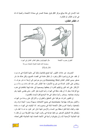 ‫ﺘﻨﺒﻪ ﺍﻹﻨﺴﺎﻥ ﺇﻟﻰ ﺩﻗﺔ ﻤﻭﻗﻊ ﻤﺭﻜﺯ ﺍﻟﺜﻘل ﻓﻭﻕ ﻋﻀﻠﺔ ﺍﻟﺼﺩﺭ ﻓﻲ ﻤﺤﺎﺫﺍﺓ ﺍﻷﺠﻨﺤﺔ، ﻭﺃﻫﻤﻴﺔ ﺫﻟـﻙ‬
                                                              ‫ﻓﻲ ﺍﺘﺯﺍﻥ ﺍﻟﻁﺎﺌﺭ ﺜﻡ ﺍﻟﻁﺎﺌﺭﺓ.‬
                                                                     ‫٨- اﻟﻄﺎﺋﺮ اﻟﻄﻨﺎن:‬




         ‫ﻤﺜل ﺍﻟﻬﻠﻴﻭﻜﻭﺒﺘﺭ ﻴﺘﻌﻠﻕ ﺍﻟﻁﺎﺌﺭ ﺍﻟﻁﻨﺎﻥ ﻓﻲ ﺍﻟﻬﻭﺍﺀ‬      ‫ﺍﻟﻁﻴﺭﺍﻥ ﺒﻀﺭﺏ ﺍﻷﺠﻨﺤﺔ‬
            ‫ﻭﺠﺴﻤﻪ ﺜﺎﺒﺕ ﻓﻴﻨﻤﺎ ﺘﺘﺤﺭﻙ ﺃﺠﻨﺤﺘﻪ ﺒﺴﺭﻋﺔ‬
                                          ‫ﺸﻜل ﺭﻗﻡ )٧(‬

‫ﺍﻟﻤﻌﺭﻭﻑ ﻋﻥ ﻋﺎﺩﺍﺕ ﺍﻟﻁﻴﻭﺭ ﺃﻨﻬﺎ ﺘﺠﻤﻊ ﻁﻌﺎﻤﻬﺎ ﻭﺘﻠﺠﺄ ﺇﻟﻰ ﻋﺸﻬﺎ ﻟﺘﻨﺎﻭﻟﻪ ﻓﻲ ﻫـﺩﻭﺀ،‬
‫ﺃﻭ ﺘﻘﻑ ﻋﻠﻰ ﻓﺭﻉ ﺸﺠﺭﺓ ﺘﺄﻜل ﻭﺘﻐﺭﺩ، ﺃﻭ ﺘﻨﺘﻘل ﻫﺎﺌﻤﺔ ﻓﻲ ﺍﻟﻔﻀﺎﺀ ﺍﻟﻔﺴﻴﺢ، ﻭﻟﻜﻥ ﻫﻨﺎﻙ ﻁـﺎﺌﺭ‬
‫ﺼﻐﻴﺭ ﻴﺴﻤﻰ ﺍﻟﻁﺎﺌﺭ ﺍﻟﻁﻨﺎﻥ ‪ Humming Bird‬ﻴﺯﻥ ﻤﻥ ﺠﺭﺍﻤﻴﻥ ﺇﻟﻰ ﺃﺭﺒﻌﺔ ﻋـﺸﺭ ﺠﺭﺍ ‪‬ـﺎ،‬
   ‫ﻤ‬
‫ﻭﻴﺘﻐﺫﻯ ﻋﻠﻰ ﺍﻟﺜﻤﺎﺭ ﺍﻟﻤﺩﻻﺓ ﻤﻥ ﻓﺭﻭﻉ ﺍﻷﺸﺠﺎﺭ؛ ﻫﺫﺍ ﺍﻟﻁﺎﺌﺭ ﻜﺴﺭ ﻫﺫﻩ ﺍﻟﻌـﺎﺩﺍﺕ ﻭﺒـﺩﻻ ﻤـﻥ‬
    ‫ﹰ‬
‫ﺍﻻﺭﺘﻜﺎﺯ ﻋﻠﻰ ﺃﺤﺩ ﺍﻟﻔﺭﻭﻉ ﻟﻴﻠﺘﻬﻡ ﺍﻟﺜﻤﺭﺓ ﺃﻭ ﻴﺨﻁﻔﻬﺎ ﻭﻴﺼﺤﺒﻬﺎ ﺇﻟﻰ ﻋﺸﻪ ﻟﻴﻬﻨﺄ ﺒﺎﻟﻁﻌﺎﻡ ﻓﻲ ﻫﺩﻭﺀ‬
‫ﻤﻊ ﺃﻓﺭﺍﺨﻪ؛ ﻴﺤﻠﻭ ﻟﻪ ﺃﻥ ﻴﻘﻑ ﻤﻌﻠ ﹰﺎ ﻓﻲ ﺍﻟﻬﻭﺍﺀ ﺭﺃﺴ ‪‬ﺎ ﺘﻘﺭﻴ ‪‬ﺎ ﻴﻨﻘﺭ ﺍﻟﺜﻤﺭ، ﺤﺘﻰ ﻴﻘﻀﻲ ﻋﻠﻴﻬﺎ ﻭﻫﻭ‬
                                ‫ﺒ‬       ‫ﻴ‬                ‫ﻘ‬
               ‫ﻴﺭﻓﺭﻑ ﺒﺠﻨﺎﺤﻴﻪ. ﻭﻴﺴﺘﻤﺭ ﺭﺃﺴ ‪‬ﺎ ﻤﺴﺘﻘ ‪‬ﺍ ﻓﻲ ﻫﺫﺍ ﺍﻟﻭﻀﻊ ﻟﻔﺘﺭﺓ ﻟﻴﺴﺕ ﺒﺎﻟﻘﺼﻴﺭﺓ.‬
                                                  ‫ﺭ‬       ‫ﻴ‬
‫ﺇﻥ ﻟﻠﻁﻴﻭﺭ ﻗﺩﺭﺍﺕ ﺨﺭﺍﻓﻴﺔ ﻋﻠﻰ ﺍﻟﺘﺤﻠﻴﻕ ﻭﺍﻟﻁﻴﺭﺍﻥ، ﻭﺍﻻﻨﺯﻻﻕ ﻋﻠﻰ ﻭﺴﺎﺩﺓ ﻤﻥ ﺍﻟﻬﻭﺍﺀ،‬
‫ﻭﺍﻹﺘﻴﺎﻥ ﺒﺤﺭﻜﺎﺕ ﺒﻬﻠﻭﺍﻨﻴﺔ ‪ Aerolsatic‬ﻓﻲ ﺠﻤﻴﻊ ﺍﻻﺘﺠﺎﻫﺎﺕ ﺒﺴﻬﻭﻟﺔ ﻭﻴﺴﺭ؛ ﺃﺤﻴﺎ ﹰﺎ ﺘﺭﻓـﺭﻑ‬
        ‫ﻨ‬
‫ﺒﺄﺠﻨﺤﺘﻬﺎ، ﻭﺃﺤﻴﺎ ﹰﺎ ﺃﺨﺭﻯ ﺘﻅل ﺍﻷﺠﻨﺤﺔ ﺜﺎﺒﺘﺔ ﻓﻲ ﻭﻀﻊ ﻭﺍﺤﺩ. ﺃﻤﺎ ﺍﻟﻭﻗﻭﻑ ﻓﻲ ﺍﻟﻬﻭﺍﺀ ﻤـﺴﺘﻨﺩﺓ‬
                                                                 ‫ﻨ‬
‫ﻋﻠﻴﻪ، ﻭﺍﻟﺒﻘﺎﺀ ﺜﺎﺒﺘﺔ ﻟﻔﺘﺭﺓ ﻤﻌﻠﻘﺔ ﺒﻴﻥ ﺍﻟﺴﻤﺎﺀ ﻭﺍﻷﺭﺽ؛ ﻓﻬﺫﺍ ﺸﺄﻥ ﺁﺨﺭ ﺍﻨﻔﺭﺩ ﺒﻪ ﻫـﺫﺍ ﺍﻟﻁـﺎﺌﺭ،‬
‫ﻭﻟﻴﺘﻤﻜﻥ ﻫﺫﺍ ﺍﻟﻤﺨﻠﻭﻕ ﺍﻟﺼﻐﻴﺭ ﻤﻥ ﺘﻨﻔﻴﺫ ﻫﻭﺍﻴﺘﻪ ﻓﻲ ﺭﻜﻭﺏ ﺍﻟﻬﻭﺍﺀ ﺒﻬﺫﻩ ﺍﻟﻁﺭﻴﻘﺔ ﺩﻭﻥ ﺃﻥ ﺘﻐﻠﺒـﻪ‬
‫ﻗﻭﺓ ﺍﻟﺠﺎﺫﺒﻴﺔ ﺍﻷﺭﻀﻴﺔ ﻻﺒﺩ ﻭﺃﻥ ﻴﻨﺘﺞ ﻗﻭﺓ ﺭﺃﺴﻴﺔ ﻓﻲ ﺍﻻﺘﺠﺎﻩ ﺍﻟﻤﻀﺎﺩ ﻟﻬﺫﻩ ﺍﻟﺠﺎﺫﺒﻴﺔ؛ ﺘﻜﻔﻲ ﻟﺤﻤﻠﻪ،‬



‫12‬                                    ‫‪www.kotobarabia.com‬‬
 