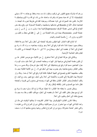 ‫ﻭﺭﻏﻡ ﺃﻨﻪ ﻴﺸﺎﺭﻙ ﺠﻤﻴﻊ ﺍﻟﻁﻴﻭﺭ ﻓﻲ ﺘﺭﻜﻴﺏ ﻭﻤﻜﻭﻨـﺎﺕ ﺠـﺴﻤﻪ ﻭﻤﻘﻁـﻊ ﺠﻨﺎﺤـﻪ ﺍﻻﻨـﺴﻴﺎﺒﻲ‬
‫‪Airofoil‬؛ ﺇﻻ ﺃﻥ ﺍﷲ ﺤﺒﺎﻩ ﺒﻤﻤﻴﺯﺍﺕ ﻭﻗﺩﺭﺍﺕ ﺴﺎﻋﺩﺘﻪ ﻋﻠـﻰ ﺇﻨﺘـﺎﺝ ﺍﻟﻘـﻭﺓ ﺍﻹﻴﺭﻭﺩﻴﻨﺎﻤﻴﻜﻴـﺔ‬
‫ﺍﻟﻼﺯﻤﺔ. ﺘﻜﻤﻥ ﻫﺫﻩ ﺍﻟﻤﻤﻴﺯﺍﺕ ﻓﻲ: ﻗﻭﺓ ﻋﻀﻼﺘﻪ، ﻭﻤﻭﻫﺒﺘﻪ ﺍﻟﻔﺫﺓ ﻓﻲ ﻁﺭﻴﻘﺔ ﺘﺤﺭﻴـﻙ ﺃﺠﻨﺤﺘـﻪ.‬
‫ﻓﺠﻨﺎﺤﻴﻪ ﺘﻤﺎﺜل ﺍﻷﻟﻭﺍﺡ ‪ Boards‬ﻓﻲ ﺘﻤﺎﺴﻜﻬﺎ ﻭﺘﺴﻁﺤﻬﺎ، ﻭﺍﻟﻌﻀﻠﺔ ﺍﻟﻤﺴﺌﻭﻟﺔ ﻋﻥ ﺭﻓﻊ ﻭﺨﻔـﺽ‬
      ‫1‬          ‫1‬
‫ﻭﺯﻥ‬   ‫2‬
          ‫ﺇﻟـﻰ‬   ‫3‬
                     ‫ﺍﻟﺠﻨﺎﺡ )ﻭﺍﻟﺘﻲ ﺘﺴﻤﻰ ﻋﻀﻠﺔ ﺍﻟﺘﺭﻗﻭﺓ ‪ (Suprracora‬ﻗﻭﻴﺔ ﺠ ‪‬ﺍ، ﻭﺘﺯﻥ ﻤـﻥ‬
                                ‫ﺩ‬
                            ‫1‬          ‫1‬
‫ﻓﻘﻁ ﻓﻲ ﻤﻌﻅـﻡ ﺍﻟﻁﻴـﻭﺭ‬        ‫02‬
                                 ‫ﺇﻟﻰ‬   ‫01‬
                                            ‫ﻋﻀﻠﺔ ﺍﻟﺼﺩﺭ ‪ ،Pectoratic‬ﺒﻴﻨﻤﺎ ﺘﺯﻥ ﻫﺫﻩ ﺍﻟﻌﻀﻠﺔ ﻤﻥ‬
                                                                                ‫1‬
                                                      ‫ﺒﺎﻟﻨﺴﺒﺔ ﻟﻠﺤﻤﺎﻡ ﻭﺍﻟﻴﻤﺎﻡ.‬   ‫8‬
                                                                                    ‫ﺍﻷﺨﺭﻯ، ﻭﺘﺯﻥ ﺍﻟـ‬

‫ﺃﻤﺎ ﺇﻨﺘﺎﺝ ﺍﻟﻘﻭﺓ ﺍﻟﻤﺸﺎﺭ ﺇﻟﻴﻬﺎ ﻓﻴﻜﻭﻥ ﺒﺘﺤﺭﻴﻙ ﺃﺠﻨﺤﺘﻪ ﺇﻟﻰ ﺃﺴﻔل ﻭﺇﻟﻰ ﺃﻋﻼ ﺒﺴﺭﻋﺔ ﻓﺎﺌﻘﺔ،‬
‫ﻭﺒﻨﻅﺎﻡ ﻤﺒﻬﺭ؛ ﺒﺤﻴﺙ ﺘﻨﺸﺄ ﺩﺍﺌ ‪‬ﺎ ﻗﻭﺓ ﺭﻓﻊ ﺇﻟﻰ ﺃﻋﻼ ﻭﻫﻭ ﻴﺭﻓﺭﻑ ﺒﺠﻨﺎﺤﻴﻪ، ﺴـﻭﺍﺀ ﺃﺜﻨـﺎﺀ ﺭﻓـﻊ‬
                                                      ‫ﻤ‬
‫ﺍﻟﺠﻨﺎﺡ ﺇﻟﻰ ﺃﻋﻼ ﺃﻭ ﺨﻔﻀﻪ ﺇﻟﻰ ﺃﺴﻔل، ﻭﻴﺤﺘﺎﺝ ﻤﻥ ٥٢ ﺇﻟﻰ ٠٨ ﺤﺭﻜﺔ ﻷﺠﻨﺤﺘﻪ ﻓـﻲ ﺍﻟﺜﺎﻨﻴـﺔ؛‬
                                                                       ‫ﻟﻴﻘﺎﻭﻡ ﻓﻌل ﺍﻟﺠﺎﺫﺒﻴﺔ ﺍﻷﺭﻀﻴﺔ.‬
                                            ‫1‬
‫ﻤﻥ ﺍﻟﺜﺎﻨﻴﺔ، ﻤﻊ ﺤﺭﺹ ﺍﻟﻁﺎﺌﺭ ﻋﻠـﻰ‬              ‫06‬
                                                 ‫ﻭﺒﺎﻟﺘﺎﻟﻲ ﻓﺈﻥ ﺤﺭﻜﺔ ﺍﻟﺠﻨﺎﺡ ﺇﻟﻰ ﺃﻋﻼ ﺘﺴﺘﻐﺭﻕ‬
‫ﺃﻥ ﺘﻜﻭﻥ ﻤﻘﺩﻤﺔ ﺍﻟﺠﻨﺎﺡ ﻓﻲ ﻤﻭﺍﺠﻬﺔ ﺘﻴﺎﺭ ﺍﻟﻬﻭﺍﺀ، ﻭﺴﻁﺤﻪ ﺍﻟﻤﺤﺩﺏ ﺇﻟﻰ ﺃﻋﻼ، ﻓﻴﻨـﺴﺎﺏ ﺍﻟﻬـﻭﺍﺀ‬
‫ﺤﻭل ﺍﻟﺠﻨﺎﺤﻴﻥ ﻤﺴﺒ ‪‬ﺎ ﻗﻭﺓ ﺭﻓﻊ ﺇﻴﺭﻭﺩﻴﻨﺎﻤﻴﻜﻴﺔ ﺇﻟﻰ ﺃﻋﻼ )ﻜﻤﺎ ﺴﺒﻕ ﺸﺭﺤﻪ(، ﻭﺒﺄﻗـﺼﻰ ﺴـﺭﻋﺔ‬
                                                             ‫ﺒ‬
                            ‫1‬
‫ﻤﻥ ﺍﻟﺜﺎﻨﻴﺔ ﺍﻟﺘﺎﻟﻴﺔ؛ ﺒﺤﻴـﺙ‬   ‫06‬
                                 ‫ﻴﻌﻜﺱ ﺍﻟﻁﺎﺌﺭ ﻭﻀﻊ ﺠﻨﺎﺤﻴﻪ ﻭﻫﻭ ﻴﻀﺭﺏ ﺒﻬﻤﺎ ﺇﻟﻰ ﺃﺴﻔل ﻓﻲ ﺍﻟـ‬
‫ﻴﻨﻘﻠﺏ ﺴﻁﺤﻴﻬﻤﺎ ﺍﻟﻌﻠﻭﻱ ﻟﻴﺼﺒﺢ ﻓﻲ ﺍﻟﺠﻬﺔ ﺍﻟﺴﻔﻠﻴﺔ، ﻓﺘﻨﺸﺄ ﻗﻭﺓ ﺭﻓﻊ ﺇﻟﻰ ﺃﻋﻼ ﺃﻴـ ‪‬ﺎ. ﻭﺒﺘﻜـﺭﺍﺭ‬
           ‫ﻀ‬
‫ﺍﻟﺭﻓﺭﻓﺔ ﺒﻬﺫﻩ ﺍﻟﻁﺭﻴﻘﺔ )ﺃﻱ ﺍﻟﻀﺭﺏ ﺒﺎﻷﺠﻨﺤﺔ ﺇﻟﻰ ﺃﻋﻼ ﻭﺇﻟﻰ ﺃﺴﻔل، ﻤﻊ ﺘﻐﻴﻴﺭ ﻭﻀـﻊ ﺍﻟﺠﻨـﺎﺡ‬
‫ﻭﻗﻠﺏ ﺃﺴﻁﺤﻪ( ﻴﺴﺘﻤﺭ ﺍﻟﻁﺎﺌﺭ ﺍﻟﻁﻨﺎﻥ ﻤﻌﻠ ﹰﺎ ﻓﻲ ﺍﻟﻬﻭﺍﺀ ﻭﺠﺴﻤﻪ ﻓﻲ ﻭﻀﻊ ﺭﺃﺴﻲ ﺘﻘﺭﻴ ‪‬ﺎ، ﻭﺃﺠﻨﺤﺘﻪ‬
          ‫ﺒ‬                                   ‫ﻘ‬
                                                 ‫ﺘﻅل ﺩﺍﺌ ‪‬ﺎ ﻤﻊ ﺍﻟﻤﺴﺘﻭﻯ ﺍﻟﻤﺎﺭ ﺒﺄﻜﺘﺎﻓﻪ )ﺸﻜل ﺭﻗﻡ ٧(.‬
                                                                                        ‫ﻤ‬
‫ﻭﻴﻤﻜﻥ ﺘﺼﻭﺭ ﻤﺎ ﻴﻔﻌﻠﻪ ﻫﺫﺍ ﺍﻟﻁﺎﺌﺭ، ﺇﺫﺍ ﺘﺨﻴﻠﻨﺎ ﺤﺭﻜﺔ ﺫﺭﺍﻉ ﺍﻹﻨـﺴﺎﻥ؛ ﺒﺤﻴـﺙ ﻴﺭﻓـﻊ‬
‫ﺍﻟﺫﺭﺍﻉ ﻤﻊ ﺠﻌل ﺒﺎﻁﻥ ﺍﻟﻜﻑ ﺇﻟﻰ ﺃﻋﻼ، ﺜﻡ ﺨﻔﻀﻪ ﺇﻟﻰ ﺃﺴﻔل، ﻤﻊ ﻗﻠﺏ ﺍﻟﻜﻑ ﻭﻋﻜـﺴﻪ ﺒﺤﻴـﺙ‬
                                                           ‫ﻴﺼﺒﺢ ﺒﺎﻁﻨﻪ ﺇﻟﻰ ﺃﺴﻔل ﻭﻅﻬﺭﻩ ﺇﻟﻰ ﺃﻋﻼ.‬
‫ﻭﻫﻜﺫﺍ ﺘﻘﺎﺭﻥ ﺍﻟﻁﺎﺌﺭﺓ ﺍﻟﻬﻠﻴﻭﻜﻭﺒﺘﺭ ﺒﻬﺫﺍ ﺍﻟﻁﺎﺌﺭ ﺍﻟﻅﺭﻴﻑ؛ ﺇﺫ ﻴﻤﻜﻨﻬﺎ ﺍﻟﻭﻗﻭﻑ ﻓﻲ ﻤﻜـﺎﻥ‬
‫ﻭﺍﺤﺩ ﺜﺎﺒﺘﺔ ﻓﻲ ﺍﻟﻬﻭﺍﺀ، ﻤﻊ ﺍﺴﺘﻤﺭﺍﺭ ﺩﻭﺭﺍﻥ ﻤﺤﺭﻜﺎﺘﻬﺎ، ﻭﺒﺎﻟﺘﺎﻟﻲ ﺩﻭﺭﺍﻥ ﺍﻟﻤﺭﺍﻭﺡ ﺍﻟﺘـﻲ ﺘﻌﻠﻭﻫـﺎ‬
‫ﻭﺍﻟﺘﻲ ﺘﻌﺘﺒﺭ ﺃﺠﻨﺤﺔ ﻤﺘﺤﺭﻜﺔ، ﻭﻤﻊ ﺩﻭﺭﺍﻥ ﺍﻟﻤﺭﺍﻭﺡ ﺘﻌﻜﺱ ﺭﻴﺸﻬﺎ ﻭﻀﻊ ﺴﻁﺤﻬﺎ ﻜـل ﻨـﺼﻑ‬
                                                                                              ‫ﺩﻭﺭﺓ.‬




‫22‬                                      ‫‪www.kotobarabia.com‬‬
 