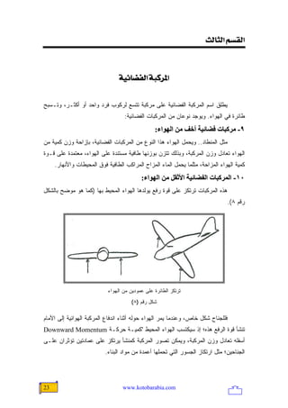 ‫]‪<oÖ^nÖ]<ÜŠÏÖ‬‬

                                           ‫<‬
                                ‫]¹†‪<íéñ^–ËÖ]<ífÒ‬‬


‫ﻴﻁﻠﻕ ﺍﺴﻡ ﺍﻟﻤﺭﻜﺒﺔ ﺍﻟﻔﻀﺎﺌﻴﺔ ﻋﻠﻰ ﻤﺭﻜﺒﺔ ﺘﺘﺴﻊ ﻟﺭﻜﻭﺏ ﻓﺭﺩ ﻭﺍﺤﺩ ﺃﻭ ﺃﻜﺜـﺭ، ﻭﺘـﺴﺒﺢ‬
                                   ‫ﻁﺎﺌﺭﺓ ﻓﻲ ﺍﻟﻬﻭﺍﺀ. ﻭﻴﻭﺠﺩ ﻨﻭﻋﺎﻥ ﻤﻥ ﺍﻟﻤﺭﻜﺒﺎﺕ ﺍﻟﻔﻀﺎﺌﻴﺔ:‬
                                                ‫٩- ﻡﺮآﺒﺎت ﻓﻀﺎﺋﻴﺔ أﺥﻒ ﻡﻦ اﻟﻬﻮاء:‬
‫ﻤﺜل ﺍﻟﻤﻨﻁﺎﺩ.. ﻭﻴﺤﻤل ﺍﻟﻬﻭﺍﺀ ﻫﺫﺍ ﺍﻟﻨﻭﻉ ﻤﻥ ﺍﻟﻤﺭﻜﺒﺎﺕ ﺍﻟﻔﻀﺎﺌﻴﺔ، ﺒﺈﺯﺍﺤﺔ ﻭﺯﻥ ﻜﻤﻴﺔ ﻤﻥ‬
‫ﺍﻟﻬﻭﺍﺀ ﺘﻌﺎﺩل ﻭﺯﻥ ﺍﻟﻤﺭﻜﺒﺔ، ﻭﺒﺫﻟﻙ ﺘﺘﺯﻥ ﺒﻭﺯﻨﻬﺎ ﻁﺎﻓﻴﺔ ﻤﺴﺘﻨﺩﺓ ﻋﻠﻰ ﺍﻟﻬﻭﺍﺀ، ﻤﻌﺘﻤﺩﺓ ﻋﻠﻰ ﻗـﻭﺓ‬
     ‫ﻜﻤﻴﺔ ﺍﻟﻬﻭﺍﺀ ﺍﻟﻤﺯﺍﺤﺔ، ﻤﺜﻠﻤﺎ ﻴﺤﻤل ﺍﻟﻤﺎﺀ ﺍﻟﻤﺯﺍﺡ ﺍﻟﻤﺭﺍﻜﺏ ﺍﻟﻁﺎﻓﻴﺔ ﻓﻭﻕ ﺍﻟﻤﺤﻴﻁﺎﺕ ﻭﺍﻷﻨﻬﺎﺭ.‬
                                          ‫٠١- اﻟﻤﺮآﺒﺎت اﻟﻔﻀﺎﺋﻴﺔ اﻷﺙﻘﻞ ﻡﻦ اﻟﻬﻮاء:‬
‫ﻫﺫﻩ ﺍﻟﻤﺭﻜﺒﺎﺕ ﺘﺭﺘﻜﺯ ﻋﻠﻰ ﻗﻭﺓ ﺭﻓﻊ ﻴﻭﻟﺩﻫﺎ ﺍﻟﻬﻭﺍﺀ ﺍﻟﻤﺤﻴﻁ ﺒﻬﺎ )ﻜﻤﺎ ﻫﻭ ﻤﻭﻀﺢ ﺒﺎﻟﺸﻜل‬
                                                                                  ‫ﺭﻗﻡ ٨(.‬




                           ‫ﺘﺭﺘﻜﺯ ﺍﻟﻁﺎﺌﺭﺓ ﻋﻠﻰ ﻋﻤﻭﺩﻴﻥ ﻤﻥ ﺍﻟﻬﻭﺍﺀ‬
                                      ‫ﺸﻜل ﺭﻗﻡ )٨(‬

‫ﻓﻠﻠﺠﻨﺎﺡ ﺸﻜل ﺨﺎﺹ، ﻭﻋﻨﺩﻤﺎ ﻴﻤﺭ ﺍﻟﻬﻭﺍﺀ ﺤﻭﻟﻪ ﺃﺜﻨﺎﺀ ﺍﻨﺩﻓﺎﻉ ﺍﻟﻤﺭﻜﺒﺔ ﺍﻟﻬﻭﺍﺌﻴﺔ ﺇﻟﻰ ﺍﻷﻤﺎﻡ‬
‫ﺘﻨﺸﺄ ﻗﻭﺓ ﺍﻟﺭﻓﻊ ﻫﺫﻩ؛ ﺇﺫ ﺴﻴﻜﺘﺴﺏ ﺍﻟﻬﻭﺍﺀ ﺍﻟﻤﺤﻴﻁ "ﻜﻤﻴـﺔ ﺤﺭﻜـﺔ ‪Downward Momentum‬‬
‫ﺃﺴﻔﻠﻪ ﺘﻌﺎﺩل ﻭﺯﻥ ﺍﻟﻤﺭﻜﺒﺔ، ﻭﻴﻤﻜﻥ ﺘﺼﻭﺭ ﺍﻟﻤﺭﻜﺒﺔ ﻜﻤﻨﺸﺄ ﻴﺭﺘﻜﺯ ﻋﻠﻰ ﻋﻤﺎﺩﺘﻴﻥ ﺘﺅﺜﺭﺍﻥ ﻋﻠـﻰ‬
                          ‫ﺍﻟﺠﻨﺎﺤﻴﻥ؛ ﻤﺜل ﺍﺭﺘﻜﺎﺯ ﺍﻟﺠﺴﻭﺭ ﺍﻟﺘﻲ ﺘﺤﻤﻠﻬﺎ ﺃﻋﻤﺩﺓ ﻤﻥ ﻤﻭﺍﺩ ﺍﻟﺒﻨﺎﺀ.‬




‫32‬                                ‫‪www.kotobarabia.com‬‬
 