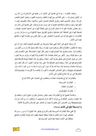 ‫ﻭﺘﻌﺘﻤﺩ ﺍﻟﻁﺎﺌﺭﺓ - ﺴﻭﺍﺀ ﻓﻲ ﺘﻘﺩﻤﻬﺎ ﺇﻟﻰ ﺍﻷﻤﺎﻡ، ﺃﻭ ﺭﻏﺒﺘﻬﺎ ﻓﻲ ﺍﻻﺭﺘﻔﺎﻉ ﺇﻟـﻰ ﺃﻋﻠـﻰ،‬
‫ﺃﻭ ﺍﻹﺘﻴﺎﻥ ﺒﻤﻨﺎﻭﺭﺍﺕ - ﻋﻠﻰ ﺍﻟﺘﻼﻋﺏ ﻤﻊ ﺍﻟﻬﻭﺍﺀ ﻟﺘﻐﻠﺒﻪ، ﻭﺘﺴﺎﻴﺴﻪ ﻟﺘﻘﻬﺭﻩ، ﻭﺘﻌﻤل ﺍﻟﺤﻴل ﻟﺘﺘﺠﻨﺏ‬
‫ﻏﺩﺭﺍﺘﻪ، ﻭﺘﻭﻓﺭ ﺍﻟﺘﺼﻤﻴﻡ ﺍﻟﺠﻴﺩ ﻭﻁﺭﻕ ﺍﻟﺘﺤﻜﻡ؛ ﻟﻀﻤﺎﻥ ﺘﺄﻤﻴﻥ ﺴﻼﻤﺘﻬﺎ، ﻭﺫﻟﻙ ﺒﺎﻟﺘﺼﻤﻴﻡ ﺍﻟﺠﻴـﺩ‬
‫ﻷﺠﺯﺍﺌﻬﺎ، ﻭﻟﻬﺎ ﻭﺴﺎﺌﻠﻬﺎ ﻭﺇﻤﻜﺎﻨﺎﺘﻬﺎ؛ ﻓﻤﻨﻬﺎ ﻤﺎ ﻫﻭ ﻤﺯﻭﺩ ﺒﻤﺭﺍﻭﺡ ﺘﻌﻤل ﻋﻠﻰ ﺘﻘﺩﻤﻬﺎ ﺇﻟﻰ ﺍﻷﻤـﺎﻡ،‬
‫ﺭﻏﻡ ﻋﻨﻔﻭﺍﻥ ﻤﻘﺎﻭﻤﺔ ﺍﻟﻬﻭﺍﺀ؛ ﺇﺫ ﺘﻌﻤل ﺍﻟﻤﺭﺍﻭﺡ ﻋﻠﻰ ﺨﻠﺨﻠﺔ ﺍﻟﻬﻭﺍﺀ ﻤﻥ ﺃﻤﺎﻤﻬﺎ، ﻓﺘﺴﺒﺏ ﻫﺒﻭ ﹰـﺎ‬
  ‫ﻁ‬
‫ﻟﻀﻐﻁ ﺍﻟﻬﻭﺍﺀ ﻓﻲ ﺍﻟﻤﻨﻁﻘﺔ ﺃﻤﺎﻡ ﻤﻘﺩﻤﺘﻬﺎ، ﻭﺘﻔﺴﺢ ﺍﻟﻁﺭﻴﻕ ﻤﻤﻬ ‪‬ﺍ ﻟﺘﻨﺩﻓﻊ ﻓـﻲ ﻤـﺴﺎﺭﻫﺎ. ﻭﻤـﻥ‬
                          ‫ﺩ‬
‫ﺍﻟﻁﺎﺌﺭﺍﺕ ﻤﺎ ﻴﺩﻓﻊ ﺒﻐﺎﺯﺍﺕ ﻤﻥ ﺍﻟﻤﺅﺨﺭﺓ؛ ﻟﺘﺤﺼل ﻋﻠﻰ ﺭﺩ ﻓﻌل ﺃﻗﻭﻯ ﻤﻥ ﻤﻘﺎﻭﻤﺔ ﺍﻟﻬﻭﺍﺀ، ﻓﺘﻨﺩﻓﻊ‬
                                                                       ‫ﺃﻴ ‪‬ﺎ ﺇﻟﻰ ﺍﻷﻤﺎﻡ.‬
                                                                                   ‫ﻀ‬
‫ﺃﻤﺎ ﻭﺴﻴﻠﺔ ﺍﻟﺭﻓﻊ ﺇﻟﻰ ﺃﻋﻼ؛ ﻓﻬﻲ ﺤﻴﻠﺔ ﻤﻨﺴﻭﺨﺔ ﻤﻥ ﺍﻟﺘﺼﻤﻴﻡ ﺍﻟﻤﻌﺠﺯﺓ ﻟﻠﺠﻨـﺎﺡ، ﺍﻟـﺫﻱ‬
‫ﻭﻫﺒﻪ ﺍﷲ ﻟﻠﻁﻴﻭﺭ؛ ﻓﻠﻠﺠﻨﺎﺡ ﺸﻜل ﻭﺘﺭﻜﻴﺏ ﻓﺭﻴﺩ )ﻴﺘﻡ ﺸـﺭﺤﻪ ﺒﺎﻟﺘﻔـﺼﻴل ﻟﻜـل ﻤـﻥ ﺍﻟﻁﻴـﻭﺭ‬
‫ﻭﺍﻟﻁﺎﺌﺭﺍﺕ(. ﻋﻨﺩﻤﺎ ﻴﺨﺘﺭﻕ ﻫﺫﺍ ﺍﻟﺠﻨﺎﺡ ﺍﻟﻬﻭﺍﺀ؛ ﺘﺠﺒﺭ ﻜﺘل ﺍﻟﻬﻭﺍﺀ ﺍﻟﻤﺘﻤﺎﺴﻜﺔ ﻋﻠﻰ ﺍﻻﻨﻘﺴﺎﻡ، ﻟﻴﻤﺭ‬
‫ﺠﺯﺀ ﻤﻨﻬﺎ ﻓﻭﻗﻪ، ﻭﻴﻤﺭ ﺍﻵﺨﺭ ﻤﻥ ﺘﺤﺘﻪ، ﻓ ‪‬ﺤﺩﺙ ﻫﺫﺍ ﺍﻻﻨﻘﺴﺎﻡ ﻟﻭﺜﺔ ﻟﻠﻬﻭﺍﺀ، ﻭﺘﺯﻴﺩ ﺴﺭﻋﺔ ﺍﻟﺠﺯﺀ‬
                                             ‫ﻴ‬
‫ﺍﻟﻤﺎﺭ ﻤﻥ ﻓﻭﻕ ﺍﻟﺠﻨﺎﺡ ﺤﺘﻰ ﻴﻠﺤﻕ ﺒﻘﺭﻴﻨﻪ ﺍﻟﻤﺎﺭ ﺃﺴﻔﻠﻪ، ﻭﻴﻨﺘﺞ ﻋﻥ ﻫﺫﻩ ﺍﻟﺤﻴﻠﺔ ﻫﺒﻭﻁ ﻟﻠﻀﻐﻁ ﻓﻭﻕ‬
‫ﺍﻟﺠﻨﺎﺡ ﻓﻴﺭﺘﻔﻊ ﺇﻟﻰ ﺃﻋﻼ. ﻭﻴﻌﺘﻤﺩ ﻓﺭﻕ ﺍﻟﻀﻐﻁ ﻫﺫﺍ ﻋﻠﻰ ﻋﺩﺓ ﻋﻭﺍﻤل، ﺃﻫﻤﻬـﺎ ﺸـﻜل ﺍﻟﺠﻨـﺎﺡ،‬
‫ﻭﻤﺴﺎﺤﺔ ﺴﻁﺤﻪ، ﻭﻭﻀﻌﻪ ﺒﺎﻟﻨـﺴﺒﺔ ﻟﺨـﻁ ﺍﻟـﺴﻴﺭ؛ ﺃﻱ ﺯﺍﻭﻴـﺔ ﻤﻴﻠـﻪ ﻋـﻥ ﺍﺘﺠـﺎﻩ ﺍﻟﻤـﺴﺎﺭ‬
‫‪ ،Angle of attach‬ﻭﻋﻠﻰ ﺍﻟﺨﻭﺍﺹ ﺍﻟﻔﻴﺯﻴﺎﺌﻴـﺔ ﻟﻠﻬـﻭﺍﺀ )ﺨﺎﺼـﻴﺔ ﺍﻟﻠﺯﻭﺠـﺔ ‪،(Viscosity‬‬
                                           ‫ﺒﺎﻹﻀﺎﻓﺔ ﺇﻟﻰ ﺴﺭﻋﺔ ﺍﻨﺩﻓﺎﻉ ﺍﻟﻁﺎﺌﺭﺓ ﺇﻟﻰ ﺍﻷﻤﺎﻡ.‬
         ‫ﻭﻟﻠﻁﺎﺌﺭﺍﺕ ﺃﻨﻭﺍﻉ ﻭﺘﻘﺴﻴﻤﺎﺕ ﻤﺘﻌﺩﺩﺓ، ﻭﺴﻨﻘﺘﺼﺭ ﻓﻲ ﺍﻟﺤﺩﻴﺙ ﻋﻠﻰ ﺜﻼﺜﺔ ﺃﻨﻭﺍﻉ:‬
                                                        ‫- ﺍﻟﻁﺎﺌﺭﺍﺕ ﺍﻟﻤﺭﻭﺤﻴﺔ.‬
                                                           ‫- ﺍﻟﻁﺎﺌﺭﺍﺕ ﺍﻟﻨﻔﺎﺜﺔ.‬
                                                       ‫- ﻁﺎﺌﺭﺍﺕ ﺍﻟﻬﻠﻴﻭﻜﻭﺒﺘﺭ.‬
‫ﻭﺒﺎﻟﻨﺴﺒﺔ ﻟﺠﻤﻴﻊ ﺃﻨﻭﺍﻉ ﺍﻟﻁﺎﺌﺭﺍﺕ؛ ﻴﺠﺏ ﺘﻭﻓﻴﺭ ﻭﻀﻤﺎﻥ ﻁﻴﺭﺍﻥ ﻨﺎﺠﺢ ﻭﺁﻤﻥ، ﻭﻟﺘﺤﻘﻴـﻕ‬
‫ﻫﺫﺍ ﺍﻟﻬﺩﻑ، ﻭﺘﻴﺴﻴﺭ ﺍﻟﺘﺤﻜﻡ ﻓـﻲ ﺤﺭﻜـﺔ ﺍﻟﻁـﺎﺌﺭﺓ ﻭﺘﻭﺠﻴﻬﻬـﺎ، ﻭﺘﻤﻜﻨﻬـﺎ ﻤـﻥ ﺍﻟﻤﻨـﺎﻭﺭﺍﺕ‬
     ‫‪ Maneuvers‬ﺩﻭﻥ ﺍﻟﺘﻌﺭﺽ ﻷﻱ ﺨﻁﻭﺭﺓ؛ ﻴﺠﺏ ﺃﻥ ﺘﺸﺘﻤل ﻋﻠﻰ ﺍﻟﻭﺴﺎﺌل ﻭﺍﻟﺸﺭﻭﻁ ﺍﻟﺘﺎﻟﻴﺔ:‬
                                                  ‫)١( وﺱﻴﻠﺔ دﻓﻊ إﻟﻰ اﻷﻡﺎم ‪:Thrust‬‬
‫)ﺃ( ﻓﻔﻲ ﺤﺎﻟﺔ ﺍﻟﻁﺎﺌﺭﺍﺕ ﺍﻟﻤﺭﻭﺤﻴﺔ ﺘﻘﻭﻡ ﺍﻟﻤﺭﺍﻭﺡ ﺒﺘﻭﻓﻴﺭ ﻫﺫﺍ ﺍﻟﺩﻓﻊ؛ ﺇﺫ ﺘـﺩﻭﺭ ﺒـﺴﺭﻋﺔ‬
‫ﻓﺘﺨﻠﺨل ﺍﻟﻬﻭﺍﺀ ﺃﻤﺎﻡ ﺍﻟﻁﺎﺌﺭﺓ، ﻓﺘﻨﺸﺄ ﻤﻨﻁﻘﺔ ﻀﻐﻁ ﺨﻔﻴﻑ ﺃﻤﺎﻡ ﻤﻘﺩﻤﺔ ﺍﻟﻁﺎﺌﺭﺓ، ﻓﺘﻨﺩﻓﻊ‬
                              ‫ﻤﻨﻁﻠﻘﺔ ﺇﻟﻰ ﺍﻷﻤﺎﻡ، ﻤﺘﺒﻌﺔ ﺨﻁ ﺍﻟﺴﻴﺭ ﺍﻟﻤﺭﺴﻭﻡ ﻟﻬﺎ.‬



‫52‬                               ‫‪www.kotobarabia.com‬‬
 