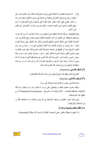 ‫ﺃﻤﺎ ﺒﺎﻟﻨﺴﺒﺔ ﻟﻠﻁﺎﺌﺭﺍﺕ ﺍﻟﻨﻔﺎﺜﺔ؛ ﻓﻬﻲ ﻤﺯﻭﺩﺓ ﺒﻤﺤﺭﻜﺎﺕ ﻨﻔﺎﺜﺔ، ﻴﺘﻡ ﺩﺍﺨﻠﻬﺎ ﺍﺤﺘـﺭﺍﻕ‬   ‫)ﺏ(‬
‫ﺍﻟﻭﻗﻭﺩ، ﻭﺘﺨﺭﺝ ﻨﻭﺍﺘﺞ ﺍﻻﺤﺘﺭﺍﻕ ﻤﻨﺩﻓﻌﺔ ﻤﻥ ﻓﻭﻫﺔ ﻓﻲ ﻤﺅﺨﺭﺓ ﺍﻟﻁﺎﺌﺭﺓ ﺒﻘﻭﺓ ﺘﺤـﺩﺙ‬
‫ﺭﺩ ﻓﻌل ﻋﻜﺴﻲ )ﻓﻲ ﺍﺘﺠﺎﻩ ﻋﻜﺱ ﺍﺘﺠﺎﻩ ﺍﻟﻘﻭﺓ ﺍﻟﺘﻲ ﻭﻟﺩﺘﻬﺎ ﻨﻭﺍﺘﺞ ﺍﻻﺤﺘﺭﺍﻕ(، ﺍﻟـﺫﻱ‬
‫ﻴﺩﻓﻊ ﺍﻟﻁﺎﺌﺭﺓ ﻟﺘﺴﻴﺭ ﻓﻲ ﺍﻻﺘﺠﺎﻩ ﺍﻟﻤﻀﺎﺩ ﻻﺘﺠﺎﻩ ﺨﺭﻭﺝ ﻏﺎﺯﺍﺕ ﺍﻻﺤﺘﺭﺍﻕ؛ ﺃﻱ ﺘﺘﻘﺩﻡ‬
                                                                  ‫ﺇﻟﻰ ﺍﻷﻤﺎﻡ.‬
‫)ﺝ( ﺍﻟﻬﻠﻴﻜﻭﺒﺘﺭ ﻤﺭﻜﺒﺔ ﻫﻭﺍﺌﻴﺔ ﺘﺨﺘﻠﻑ ﻓﻲ ﺘﺭﻜﻴﺒﻬﺎ ﻭﻭﺴـﻴﻠﺔ ﺍﺭﺘﻔﺎﻋﻬـﺎ ﻓـﻲ ﺍﻟﻔـﻀﺎﺀ،‬
‫ﻭﺤﺭﻜﺘﻬﺎ ﺍﻟﻤﺨﺘﻠﻔﺔ ﻋﻥ ﺍﻟﻁﺎﺌﺭﺍﺕ ﺫﺍﺕ ﺍﻷﺠﻨﺤﺔ ﺍﻟﺜﺎﺒﺘﺔ؛ ﻓﺒﻴﻨﻤﺎ ﻴﻌﺘﻤﺩ ﺭﻓﻊ ﺍﻟﻁﺎﺌﺭﺍﺕ ﺫﺍﺕ‬
‫ﺍﻷﺠﻨﺤﺔ ﺍﻟﺜﺎﺒﺘﺔ ﻋﻠﻰ ﺍﻟﺸﻜل ﺍﻟﻤﻤﻴﺯ ﻟﻤﻘﻁﻊ ﺍﻟﺠﻨﺎﺡ، ﻭﺘﺄﺜﻴﺭ ﻫﺫﺍ ﺍﻟﺸﻜل ﻋﻠﻰ ﺤﺭﻜﺔ ﺍﻟﻬﻭﺍﺀ‬
‫ﺤﻭﻟﻪ - ﻤﻤﺎ ﻴﻭﺠﺏ ﺃﻥ ﺘﺘﺤﺭﻙ ﺍﻟﻁﺎﺌﺭﺓ ﺃﻭﻻ ﻟﻔﺘﺭﺓ ﻟﺘﺨﺘﺭﻕ ﺍﻟﻬـﻭﺍﺀ - ﻭﺤﺘـﻰ ﺘﺤـﺩﺙ‬
                                   ‫ﹰ‬
‫ﻅﺎﻫﺭﺓ ﺍﻟﺭﻓﻊ؛ ﻨﺠﺩ ﺃﻥ ﻟﻠﻬﻠﻴﻜﻭﺒﺘﺭ ﺃﺠﻨﺤﺔ ﻤﺘﺤﺭﻜﺔ )ﺘﺸﺒﻪ ﺍﻟﻤﺭﻭﺤﺔ(، ﺘﻌﻠﻭ ﺠﺴﻡ ﺍﻟﻁﺎﺌﺭﺓ،‬
‫ﻭﻓﻲ ﻤﺴﺘﻭﻱ ﺃﻓﻘﻲ، ﻭﻟﻬﺫﻩ ﺍﻟﻤﺭﻭﺤﺔ ﻗﻁﺭ ﻜﺒﻴﺭ، ﻭﺘﺩﻭﺭ ﺒﻤﺤﺭﻙ ﻤﺘﺼل ﺒﻬـﺎ ﺒﻭﺍﺴـﻁﺔ‬
‫ﻋﻤﻭﺩ ﺭﺃﺴﻲ، ﻭﻋﻨﺩﻤﺎ ﺘﺩﻭﺭ ﺍﻟﻤﺭﻭﺤﺔ ﻫﺫﻩ ﺘﻨﺸﺄ ﻗﻭﻯ ﺇﻴﺭﻭﺩﻴﻨﺎﻤﻴﻜﻴﺔ ﻜﺒﻴﺭﺓ؛ ﻴﺤﺩﺙ ﺫﻟـﻙ‬
‫ﻭﻫﻲ ﻤﺎ ﺯﺍﻟﺕ ﺭﺃﺴﻴﺔ ﻋﻠﻰ ﺍﻷﺭﺽ، ﻭﺍﻟﺘﻭﺠﻴﻪ ﻟﻠﺤﺭﻜـﺔ ﻓـﻲ ﺃﻱ ﺍﺘﺠـﺎﻩ، ﻭﺒـﺴﺭﻋﺎﺕ‬
                               ‫ﻤﻨﺨﻔﻀﺔ )ﺴﻴﺄﺘﻲ ﺸﺭﺡ ﻭﻭﺼﻑ ﻫﺫﻩ ﺍﻟﻘﻭﻯ ﻓﻴﻤﺎ ﺒﻌﺩ(.‬
                                                        ‫)٢( ﺷﻜﻞ هﻨﺪﺱﻲ ‪:Geometric‬‬
                  ‫ﺍﻟﺠﻨﺎﺡ ﻭﺍﻟﺫﻴل ﻴﺤﻘﻕ ﻗﻭﺓ ﺭﻓﻊ )ﺴﻴﺄﺘﻲ ﺸﺭﺡ ﻫﺫﻩ ﺍﻟﻤﺴﺄﻟﺔ ﺒﺎﻟﺘﻔﺼﻴل(.‬
                                                       ‫)٣( ﺗﺮآﻴﺐ إﻥﺸﺎﺋﻲ ‪:Structure‬‬
                               ‫ﻤﺘﻤﺎﺴﻙ ﻗﻭﻱ، ﻴﺘﻤﻴﺯ ﺒﺎﺭﺘﻔﺎﻉ ﻨﺴﺒﺔ ﺼﻼﺒﺘﻪ ﺇﻟﻰ ﻭﺯﻨﻪ.‬
‫ﻭﻟﺫﻟﻙ ﺍﻨﺼﺏ ﺍﻫﺘﻤﺎﻡ ﺍﻟﻌﻠﻤﺎﺀ ﻭﺍﻟﺒﺎﺤﺜﻴﻥ ﻋﻠﻰ ﺩﺭﺍﺴـﺔ ﺍﻟﺨﺎﻤـﺎﺕ ﻭﺍﻟـﺴﺒﺎﺌﻙ، ﻭﻜـﺫﻟﻙ‬
‫ﺍﻟﺘﺭﻜﻴﺒﺎﺕ ﺍﻟﻤﺨﺘﻠﻔﺔ ﻟﻠﺨﺎﻤﺎﺕ.. "ﻤﺜﻼ ﺘﺭﻜﻴﺒﺔ ﺍﻟـﺴﺎﻨﺩﻭﻴﺘﺵ ‪ "Sandwich Constructor‬ﺍﻟﺘـﻲ‬
                                               ‫ﹰ‬
                                                                   ‫ﺘﺤﻘﻕ ﻫﺫﻩ ﺍﻟﻤﻭﺍﺼﻔﺎﺕ.‬
‫ﻭﻓﻲ ﺒﺎﺩﻴﺔ ﻋﺼﺭ ﺍﻟﻁﻴﺭﺍﻥ، ﺼﻨﻌﺕ ﺍﻟﻤﺭﻜﺒﺔ ﻤﻥ ﺃﻨﻭﺍﻉ ﻤﻥ ﺍﻟﺨﺸﺏ، ﺜﻡ ﺍﺴﺘﻌﻤﻠﺕ ﻜﺜﻴـﺭ‬
                                                                 ‫ﻤﻥ ﺍﻟﺴﺒﺎﺌﻙ ﻭﺍﻟﺘﺭﻜﻴﺒﺎﺕ.‬
                                                      ‫)٤( ﻥﻈﺎم ﺗﺤﻜﻢ وﺗﻮﺝﻴﻪ وإدارة:‬
     ‫ﺒﺩﺃ ﺒﺄﺠﻬﺯﺓ ﺒﺴﻴﻁﺔ ﻭﺘﻁﻭﺭ ﺤﺘﻰ ﺃﺼﺒﺤﺕ ﺍﻟﻁﺎﺌﺭﺍﺕ ﺘﻭﺠﻪ ﺁﻟ ‪‬ﺎ ‪.Automatic Pilot‬‬
                       ‫ﻴ‬




‫62‬                                ‫‪www.kotobarabia.com‬‬
 