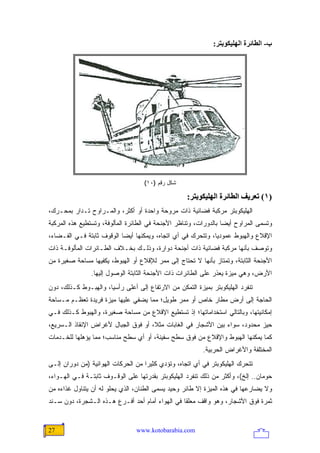 ‫ب- اﻟﻄﺎﺋﺮة اﻟﻬﻠﻴﻜﻮﺑﺘﺮ:‬




                                    ‫ﺸﻜل ﺭﻗﻡ )٠١(‬

                                                    ‫)١( ﺗﻌﺮیﻒ اﻟﻄﺎﺋﺮة اﻟﻬﻠﻴﻜﻮﺑﺘﺮ:‬
‫ﺍﻟﻬﻠﻴﻜﻭﺒﺘﺭ ﻤﺭﻜﺒﺔ ﻓﻀﺎﺌﻴﺔ ﺫﺍﺕ ﻤﺭﻭﺤﺔ ﻭﺍﺤﺩﺓ ﺃﻭ ﺃﻜﺜﺭ، ﻭﺍﻟﻤـﺭﺍﻭﺡ ﺘـﺩﺍﺭ ﺒﻤﺤـﺭﻙ،‬
‫ﻭﺘﺴﻤﻰ ﺍﻟﻤﺭﺍﻭﺡ ﺃﻴ ‪‬ﺎ ﺒﺎﻟﺩﻭﺭﺍﺕ، ﻭﺘﻨﺎﻅﺭ ﺍﻷﺠﻨﺤﺔ ﻓﻲ ﺍﻟﻁﺎﺌﺭﺓ ﺍﻟﻤﺄﻟﻭﻓﺔ، ﻭﺘﺴﺘﻁﻴﻊ ﻫﺫﻩ ﺍﻟﻤﺭﻜﺒﺔ‬
                                                                  ‫ﻀ‬
‫ﺍﻹﻗﻼﻉ ﻭﺍﻟﻬﺒﻭﻁ ﻋﻤﻭﺩ ‪‬ﺎ، ﻭﺘﺘﺤﺭﻙ ﻓﻲ ﺃﻱ ﺍﺘﺠﺎﻩ، ﻭﻴﻤﻜﻨﻬﺎ ﺃﻴ ‪‬ﺎ ﺍﻟﻭﻗﻭﻑ ﺜﺎﺒﺘﺔ ﻓـﻲ ﺍﻟﻔـﻀﺎﺀ،‬
                           ‫ﻀ‬                                  ‫ﻴ‬
‫ﻭﺘﻭﺼﻑ ﺒﺄﻨﻬﺎ ﻤﺭﻜﺒﺔ ﻓﻀﺎﺌﻴﺔ ﺫﺍﺕ ﺃﺠﻨﺤﺔ ﺩﻭﺍﺭﺓ، ﻭﺫﻟـﻙ ﺒﺨـﻼﻑ ﺍﻟﻁـﺎﺌﺭﺍﺕ ﺍﻟﻤﺄﻟﻭﻓـﺔ ﺫﺍﺕ‬
‫ﺍﻷﺠﻨﺤﺔ ﺍﻟﺜﺎﺒﺘﺔ، ﻭﺘﻤﺘﺎﺯ ﺒﺄﻨﻬﺎ ﻻ ﺘﺤﺘﺎﺝ ﺇﻟﻰ ﻤﻤﺭ ﻟﻺﻗﻼﻉ ﺃﻭ ﺍﻟﻬﺒﻭﻁ، ﻴﻜﻔﻴﻬﺎ ﻤﺴﺎﺤﺔ ﺼﻐﻴﺭﺓ ﻤﻥ‬
                ‫ﺍﻷﺭﺽ، ﻭﻫﻲ ﻤﻴﺯﺓ ﻴﻌﺫﺭ ﻋﻠﻰ ﺍﻟﻁﺎﺌﺭﺍﺕ ﺫﺍﺕ ﺍﻷﺠﻨﺤﺔ ﺍﻟﺜﺎﺒﺘﺔ ﺍﻟﻭﺼﻭل ﺇﻟﻴﻬﺎ.‬
‫ﺘﻨﻔﺭﺩ ﺍﻟﻬﻠﻴﻜﻭﺒﺘﺭ ﺒﻤﻴﺯﺓ ﺍﻟﺘﻤﻜﻥ ﻤﻥ ﺍﻻﺭﺘﻔﺎﻉ ﺇﻟﻰ ﺃﻋﻠﻰ ﺭﺃﺴ ‪‬ﺎ، ﻭﺍﻟﻬﺒـﻭﻁ ﻜـﺫﻟﻙ، ﺩﻭﻥ‬
                      ‫ﻴ‬
‫ﺍﻟﺤﺎﺠﺔ ﺇﻟﻰ ﺃﺭﺽ ﻤﻁﺎﺭ ﺨﺎﺹ ﺃﻭ ﻤﻤﺭ ﻁﻭﻴل؛ ﻤﻤﺎ ﻴﻀﻔﻲ ﻋﻠﻴﻬﺎ ﻤﻴﺯﺓ ﻓﺭﻴﺩﺓ ﺘﻌﻅـﻡ ﻤـﺴﺎﺤﺔ‬
‫ﺇﻤﻜﺎﻨﻴﺘﻬﺎ، ﻭﺒﺎﻟﺘﺎﻟﻲ ﺍﺴﺘﺨﺩﺍﻤﺎﺘﻬﺎ؛ ﺇﺫ ﺘﺴﺘﻁﻴﻊ ﺍﻹﻗﻼﻉ ﻤﻥ ﻤﺴﺎﺤﺔ ﺼﻐﻴﺭﺓ، ﻭﺍﻟﻬﺒﻭﻁ ﻜـﺫﻟﻙ ﻓـﻲ‬
‫ﺤﻴﺯ ﻤﺤﺩﻭﺩ، ﺴﻭﺍﺀ ﺒﻴﻥ ﺍﻷﺸﺠﺎﺭ ﻓﻲ ﺍﻟﻐﺎﺒﺎﺕ ﻤﺜ ﹰ، ﺃﻭ ﻓﻭﻕ ﺍﻟﺠﺒﺎل ﻷﻏﺭﺍﺽ ﺍﻹﻨﻘﺎﺫ ﺍﻟـﺴﺭﻴﻊ،‬
                                     ‫ﻼ‬
‫ﻜﻤﺎ ﻴﻤﻜﻨﻬﺎ ﺍﻟﻬﺒﻭﻁ ﻭﺍﻹﻗﻼﻉ ﻤﻥ ﻓﻭﻕ ﺴﻁﺢ ﺴﻔﻴﻨﺔ، ﺃﻭ ﺃﻱ ﺴﻁﺢ ﻤﻨﺎﺴﺏ؛ ﻤﻤﺎ ﻴﺅﻫﻠﻬﺎ ﻟﻠﺨـﺩﻤﺎﺕ‬
                                                          ‫ﺍﻟﻤﺨﺘﻠﻔﺔ ﻭﺍﻷﻏﺭﺍﺽ ﺍﻟﺤﺭﺒﻴﺔ.‬
‫ﺘﺘﺤﺭﻙ ﺍﻟﻬﻠﻴﻜﻭﺒﺘﺭ ﻓﻲ ﺃﻱ ﺍﺘﺠﺎﻩ، ﻭﺘﺅﺩﻱ ﻜﺜﻴ ‪‬ﺍ ﻤﻥ ﺍﻟﺤﺭﻜﺎﺕ ﺍﻟﻬﻭﺍﺌﻴﺔ )ﻤﻥ ﺩﻭﺭﺍﻥ ﺇﻟـﻰ‬
                                    ‫ﺭ‬
‫ﺤﻭﻤﺎﻥ.. ﺇﻟﺦ(، ﻭﺃﻜﺜﺭ ﻤﻥ ﺫﻟﻙ ﺘﻨﻔﺭﺩ ﺍﻟﻬﻠﻴﻜﻭﺒﺘﺭ ﺒﻘﺩﺭﺘﻬﺎ ﻋﻠﻰ ﺍﻟﻭﻗـﻭﻑ ﺜﺎﺒﺘـﺔ ﻓـﻲ ﺍﻟﻬـﻭﺍﺀ،‬
‫ﻭﻻ ﻴﻀﺎﺭﻋﻬﺎ ﻓﻲ ﻫﺫﻩ ﺍﻟﻤﻴﺯﺓ ﺇﻻ ﻁﺎﺌﺭ ﻭﺤﻴﺩ ﻴﺴﻤﻰ ﺍﻟﻁﻨﺎﻥ، ﺍﻟﺫﻱ ﻴﺤﻠﻭ ﻟﻪ ﺃﻥ ﻴﺘﻨﺎﻭل ﻏﺫﺍﺀﻩ ﻤﻥ‬
‫ﺜﻤﺭﺓ ﻓﻭﻕ ﺍﻷﺸﺠﺎﺭ، ﻭﻫﻭ ﻭﺍﻗﻑ ﻤﻌﻠ ﹰﺎ ﻓﻲ ﺍﻟﻬﻭﺍﺀ ﺃﻤﺎﻡ ﺃﺤﺩ ﺃﻓـﺭﻉ ﻫـﺫﻩ ﺍﻟـﺸﺠﺭﺓ، ﺩﻭﻥ ﺴـﻨﺩ‬
                                                 ‫ﻘ‬


‫72‬                               ‫‪www.kotobarabia.com‬‬
 