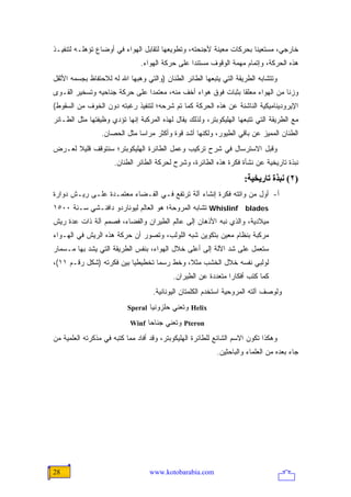 ‫ﺨﺎﺭﺠﻲ، ﻤﺴﺘﻌﻴ ﹰﺎ ﺒﺤﺭﻜﺎﺕ ﻤﻌﻴﻨﺔ ﻷﺠﻨﺤﺘﻪ، ﻭﺘﻁﻭﻴﻌﻬﺎ ﻟﺘﻘﺎﺒل ﺍﻟﻬﻭﺍﺀ ﻓﻲ ﺃﻭﻀﺎﻉ ﺘﺅﻫﻠـﻪ ﻟﺘﻨﻔﻴـﺫ‬
                                                                     ‫ﻨ‬
                               ‫ﻫﺫﻩ ﺍﻟﺤﺭﻜﺔ، ﻭﺇﺘﻤﺎﻡ ﻤﻬﻤﺔ ﺍﻟﻭﻗﻭﻑ ﻤﺴﺘﻨ ‪‬ﺍ ﻋﻠﻰ ﺤﺭﻜﺔ ﺍﻟﻬﻭﺍﺀ.‬
                                                 ‫ﺩ‬
‫ﻭﺘﺘﺸﺎﺒﻪ ﺍﻟﻁﺭﻴﻘﺔ ﺍﻟﺘﻲ ﻴﺘﺒﻌﻬﺎ ﺍﻟﻁﺎﺌﺭ ﺍﻟﻁﻨﺎﻥ )ﻭﺍﻟﺘﻲ ﻭﻫﺒﻬﺎ ﺍﷲ ﻟﻪ ﻟﻼﺤﺘﻔﺎﻅ ﺒﺠﺴﻤﻪ ﺍﻷﺜﻘل‬
‫ﻭﺯ ﹰﺎ ﻤﻥ ﺍﻟﻬﻭﺍﺀ ﻤﻌﻠ ﹰﺎ ﺒﺜﺒﺎﺕ ﻓﻭﻕ ﻫﻭﺍﺀ ﺃﺨﻑ ﻤﻨﻪ، ﻤﻌﺘﻤ ‪‬ﺍ ﻋﻠﻰ ﺤﺭﻜﺔ ﺠﻨﺎﺤﻴﻪ ﻭﺘﺴﺨﻴﺭ ﺍﻟﻘـﻭﻯ‬
                               ‫ﺩ‬                               ‫ﻘ‬                ‫ﻨ‬
‫ﺍﻹﻴﺭﻭﺩﻴﻨﺎﻤﻴﻜﻴﺔ ﺍﻟﻨﺎﺸﺌﺔ ﻋﻥ ﻫﺫﻩ ﺍﻟﺤﺭﻜﺔ ﻜﻤﺎ ﺘﻡ ﺸﺭﺤﻪ؛ ﻟﺘﻨﻔﻴﺫ ﺭﻏﺒﺘﻪ ﺩﻭﻥ ﺍﻟﺨﻭﻑ ﻤﻥ ﺍﻟﺴﻘﻭﻁ(‬
‫ﻤﻊ ﺍﻟﻁﺭﻴﻘﺔ ﺍﻟﺘﻲ ﺘﺘﺒﻌﻬﺎ ﺍﻟﻬﻠﻴﻜﻭﺒﺘﺭ، ﻭﻟﺫﻟﻙ ﻴﻘﺎل ﻟﻬﺫﻩ ﺍﻟﻤﺭﻜﺒﺔ ﺇﻨﻬﺎ ﺘﺅﺩﻱ ﻭﻅﻴﻔﺘﻬﺎ ﻤﺜل ﺍﻟﻁـﺎﺌﺭ‬
                 ‫ﺍﻟﻁﻨﺎﻥ ﺍﻟﻤﻤﻴﺯ ﻋﻥ ﺒﺎﻗﻲ ﺍﻟﻁﻴﻭﺭ، ﻭﻟﻜﻨﻬﺎ ﺃﺸﺩ ﻗﻭﺓ ﻭﺃﻜﺜﺭ ﻤﺭﺍ ‪‬ﺎ ﻤﺜل ﺍﻟﺤﺼﺎﻥ.‬
                              ‫ﺴ‬
‫ﻭﻗﺒل ﺍﻻﺴﺘﺭﺴﺎل ﻓﻲ ﺸﺭﺡ ﺘﺭﻜﻴﺏ ﻭﻋﻤل ﺍﻟﻁﺎﺌﺭﺓ ﺍﻟﻬﻠﻴﻜﻭﺒﺘﺭ؛ ﺴﻨﺘﻭﻗﻑ ﻗﻠﻴﻼ ﻟﻌـﺭﺽ‬
      ‫ﹰ‬
                      ‫ﻨﺒﺫﺓ ﺘﺎﺭﻴﺨﻴﺔ ﻋﻥ ﻨﺸﺄﺓ ﻓﻜﺭﺓ ﻫﺫﻩ ﺍﻟﻁﺎﺌﺭﺓ، ﻭﺸﺭﺡ ﻟﺤﺭﻜﺔ ﺍﻟﻁﺎﺌﺭ ﺍﻟﻁﻨﺎﻥ.‬
                                                                     ‫)٢( ﻥﺒﺬة ﺗﺎریﺨﻴﺔ:‬
‫ﺃ- ﺃﻭل ﻤﻥ ﻭﺍﺘﺘﻪ ﻓﻜﺭﺓ ﺇﻨﺸﺎﺀ ﺁﻟﺔ ﺘﺭﺘﻔﻊ ﻓـﻲ ﺍﻟﻔـﻀﺎﺀ ﻤﻌﺘﻤـﺩﺓ ﻋﻠـﻰ ﺭﻴـﺵ ﺩﻭﺍﺭﺓ‬
‫‪ Whislinf blades‬ﺘﺸﺎﺒﻪ ﺍﻟﻤﺭﻭﺤﺔ؛ ﻫﻭ ﺍﻟﻌﺎﻟﻡ ﻟﻴﻭﻨﺎﺭﺩﻭ ﺩﺍﻓﻨـﺸﻲ ﺴـﻨﺔ ٠٠٥١‬
‫ﻤﻴﻼﺩﻴﺔ، ﻭﺍﻟﺫﻱ ﻨﺒﻪ ﺍﻷﺫﻫﺎﻥ ﺇﻟﻰ ﻋﺎﻟﻡ ﺍﻟﻁﻴﺭﺍﻥ ﻭﺍﻟﻔﻀﺎﺀ، ﻓﺼﻤﻡ ﺁﻟﺔ ﺫﺍﺕ ﻋﺩﺓ ﺭﻴﺵ‬
‫ﻤﺭﻜﺒﺔ ﺒﻨﻅﺎﻡ ﻤﻌﻴﻥ ﺒﺘﻜﻭﻴﻥ ﺸﺒﻪ ﺍﻟﻠﻭﻟﺏ، ﻭﺘﺼﻭﺭ ﺃﻥ ﺤﺭﻜﺔ ﻫﺫﻩ ﺍﻟﺭﻴﺵ ﻓﻲ ﺍﻟﻬـﻭﺍﺀ‬
‫ﺴﺘﻌﻤل ﻋﻠﻰ ﺸﺩ ﺍﻵﻟﺔ ﺇﻟﻰ ﺃﻋﻠﻰ ﺨﻼل ﺍﻟﻬﻭﺍﺀ، ﺒﻨﻔﺱ ﺍﻟﻁﺭﻴﻘﺔ ﺍﻟﺘﻲ ﻴﺸﺩ ﺒﻬﺎ ﻤـﺴﻤﺎﺭ‬
‫ﻟﻭﻟﺒﻲ ﻨﻔﺴﻪ ﺨﻼل ﺍﻟﺨﺸﺏ ﻤﺜ ﹰ، ﻭﺨﻁ ﺭﺴ ‪‬ﺎ ﺘﺨﻁﻴﻁ ‪‬ﺎ ﺒﻴﻥ ﻓﻜﺭﺘﻪ )ﺸﻜل ﺭﻗـﻡ ١١(،‬
                          ‫ﻴ‬        ‫ﻤ‬         ‫ﻼ‬
                                           ‫ﻜﻤﺎ ﻜﺘﺏ ﺃﻓﻜﺎ ‪‬ﺍ ﻤﺘﻌﺩﺩﺓ ﻋﻥ ﺍﻟﻁﻴﺭﺍﻥ.‬
                                                               ‫ﺭ‬
                                    ‫ﻭﻟﻭﺼﻑ ﺁﻟﺘﻪ ﺍﻟﻤﺭﻭﺤﻴﺔ ﺍﺴﺘﺨﺩﻡ ﺍﻟﻜﻠﻤﺘﺎﻥ ﺍﻟﻴﻭﻨﺎﻨﻴﺔ.‬
                          ‫‪ Helix‬ﻭﺘﻌﻨﻲ ﺤﻠﺯﻭﻨ ‪‬ﺎ ‪Speral‬‬
                                  ‫ﻴ‬
                           ‫‪ Pteron‬ﻭﺘﻌﻨﻲ ﺠﻨﺎ ‪‬ﺎ ‪Winf‬‬
                                 ‫ﺤ‬
‫ﻭﻫﻜﺫﺍ ﺘﻜﻭﻥ ﺍﻻﺴﻡ ﺍﻟﺸﺎﺌﻊ ﻟﻠﻁﺎﺌﺭﺓ ﺍﻟﻬﻠﻴﻜﻭﺒﺘﺭ، ﻭﻗﺩ ﺃﻓﺎﺩ ﻤﻤﺎ ﻜﺘﺒﻪ ﻓﻲ ﻤﺫﻜﺭﺘﻪ ﺍﻟﻌﻠﻤﻴﺔ ﻤﻥ‬
                                                           ‫ﺠﺎﺀ ﺒﻌﺩﻩ ﻤﻥ ﺍﻟﻌﻠﻤﺎﺀ ﻭﺍﻟﺒﺎﺤﺜﻴﻥ.‬




‫82‬                                ‫‪www.kotobarabia.com‬‬
 