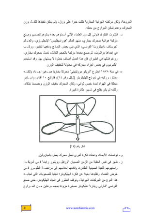 ‫ﺍﻟﻤﺭﻭﺤﺔ، ﻭﻟﻜﻥ ﻤﺭﻜﺒﺘﻪ ﺍﻟﻬﻭﺍﺌﻴﺔ ﺍﻟﺒﺨﺎﺭﻴﺔ ﻅﻠﺕ ﺤﺒ ‪‬ﺍ ﻋﻠﻰ ﻭﺭﻕ، ﻭﻟﻡ ﻴﻤﻜﻥ ﺘﻨﻔﻴﺫﻫﺎ ﻟﺜﻘـل ﻭﺯﻥ‬
                                     ‫ﺭ‬
                                                ‫ﺍﻟﻤﺤﺭﻙ، ﻭﻋﺩﻡ ﺘﻤﻜﻥ ﺍﻟﻤﺭﺍﻭﺡ ﻤﻥ ﺤﻤﻠﻪ.‬
‫ﺩ- ﺍﻨﺘﺸﺭﺕ ﺍﻟﻔﻜﺭﺓ، ﻓﺄﻭﻟﻰ ﻜل ﻤﻥ ﺍﻟﻌﻠﻤﺎﺀ ﺍﻵﺘﻲ ﺃﺴﻤﺎﺅﻫﻡ ﺒﻌﺩ؛ ﺒﺩﻟﻭﻫﻡ ﻟﺘﺼﻤﻴﻡ ﻭﺼﻨﻊ‬
‫ﻤﺭﻜﺒﺔ ﻫﻭﺍﺌﻴﺔ ﺒﻤﺤﺭﻙ ﺒﺨﺎﺭﻱ، ﻤﻨﻬﻡ ﺍﻟﻌﺎﻟﻡ "ﻫﻭﺭﺍﺴﻴﻔﻠﻴﺒﺱ" ﺍﻹﻨﺠﻠﻴـﺯﻱ، ﻭﺍﻟﻌـﺎﻟﻡ‬
‫"ﺠﻭﺴﺘﺎﻑ ﺩﺍﻤﻴﻜﻭﺭﺕ" ﺍﻟﻔﺭﻨﺴﻲ، ﺍﻟﺫﻱ ﺒﻨﻰ ﺒﻌﺽ ﺍﻟﻨﻤﺎﺫﺝ ﻭﺩﻓﻌﻬﺎ ﻟﺘﻁﻴﺭ، ﻭﺭﻜـﺏ‬
‫ﻓﻲ ﺇﺤﺩﺍﻫﺎ ﺒﺭﺍﺸﻭﺕ، ﺜﻡ ﺼﻨﻊ ﺒﻌﺩﻫﺎ ﻤﺭﻜﺒﺔ ﺒﺎﻟﺤﺠﻡ ﺍﻟﻜﺎﻤل، ﺘﻌﻤل ﺒﻤﺤﺭﻙ ﺒﺨﺎﺭﻱ،‬
‫ﻭﺭﻏﻡ ﻓﺸﻠﻬﺎ ﻓﻲ ﺍﻟﻁﻴﺭﺍﻥ ﻓﺈﻥ ﻫﺫﺍ ﺍﻟﻌﻤل ﺃﻀﺎﻑ ﺨﻁﻭﺓ ﻻ ﻴﺴﺘﻬﺎﻥ ﺒﻬﺎ، ﻭﻗﺩ ﺍﺴﺘﺨﺩﻡ‬
                 ‫ﺍﻷﻟﻤﻭﻨﻴﻭﻡ ﻓﻲ ﺒﻌﺽ ﺃﺠﺯﺍﺀ ﻤﺤﺭﻜﻪ ﻓﻲ ﻤﺤﺎﻭﻟﺔ ﻟﺘﺨﻔﻴﻑ ﺍﻟﻭﺯﻥ.‬
‫ﻩ- ﻓﻲ ﺴﻨﺔ ٨٧٨١ ﺍﺨﺘﺭﻉ "ﺃﻨﺭﻴﻜﻭ ﻤﻭﺭﻟﻴﻨﻴﻨﻲ" ﻤﺤﺭ ﹰﺎ ﺒﺨﺎﺭ ‪‬ﺎ ﺼـﻐﻴ ‪‬ﺍ ﺠـ ‪‬ﺍ، ﻭﻟﻜﻨـﻪ‬
         ‫ﺩ‬     ‫ﺭ‬       ‫ﻴ‬       ‫ﻜ‬
‫ﻤﻤﺘﺎﺯ، ﻭﺭﻜﺒﻪ ﻓﻲ ﻨﻤﻭﺫﺝ ﻟﻠﻬﻠﻴﻜﻭﺒﺘﺭ )ﺸﻜل ﺭﻗﻡ ٤١(، ﻓﺎﺭﺘﻔﻊ ٠١ ﺃﻗﺩﺍﻡ، ﻭﺍﺴـﺘﻤﺭ‬
‫ﻤﺤﻠ ﹰﺎ ﻓﻲ ﺍﻟﻬﻭﺍﺀ ﻟﻤﺩﺓ ﺨﻤﺱ ﺜﻭﺍﻨﻲ، ﻭﻜﺎﻥ ﺍﻟﻤﺤﺭﻙ ﺨﻔﻴﻑ ﺍﻟﻭﺯﻥ ﻭﻤﺼﻤ ‪‬ﺎ ﺒﺫﻜﺎﺀ،‬
        ‫ﻤ‬                                                        ‫ﻘ‬
                                   ‫ﻭﻟﻜﻨﻪ ﻟﻡ ﻴﻜﻥ ﻴﻔﻠﺢ ﻓﻲ ﺘﺴﻴﻴﺭ ﻁﺎﺌﺭﺓ ﻜﺒﻴﺭﺓ.‬




                                    ‫ﺸﻜل ﺭﻗﻡ )٤١(‬

           ‫ﻭ- ﺘﻭﺍﺼﻠﺕ ﺍﻷﺒﺤﺎﺙ ﻭﺩﺨﻠﺕ ﻓﻜﺭﺓ ﺃﺨﺭﻯ ﻟﻌﻤل ﻤﺤﺭﻙ ﻴﻌﻤل ﺒﺎﻟﺠﺎﺯﻭﻟﻴﻥ.‬
‫ﺯ- ﻅﻬﺭ ﻓﻲ ﻨﻔﺱ ﺍﻟﺤﻘﺒﺔ ﻤﻥ ﺍﻟﺯﻤﻥ ﺍﻟﺼﺒﻴﺎﻥ "ﺃﻭﺭﻓﻴل ﻭﻭﻴﻠﺒﻭﺭ ﺭﺍﻴﺕ" ﻓـﻲ ﺃﻤﺭﻴﻜـﺎ،‬
‫ﻭﺍﺴﺘﻬﻭﺘﻬﻡ ﺍﻟﻠﻌﺒﺔ ﺍﻟﺼﻴﻨﻴﺔ ﺍﻟﻁﺎﺌﺭﺓ، ﻭﻗﺎﺩﺘﻬﻡ ﺃﺤﻼﻤﻬﻡ ﺇﻟﻰ ﻤﺯﺍﺤﻤـﺔ ﺍﻟﻁﻴـﻭﺭ ﻓـﻲ‬
‫ﺨﻭﺽ ﺍﻟﻔﻀﺎﺀ ﻭﺘﻘﻠﻴﺩﻫﺎ ﺒﻌﻴ ‪‬ﺍ ﻋﻥ ﻓﻜﺭﺓ ﺍﻟﻬﻠﻴﻜﻭﺒﺘﺭ؛ ﺘﺠﻨ ‪‬ﺎ ﻟﻠﺼﻌﻭﺒﺎﺕ ﺍﻟﺘﻲ ﺘﺠﺎﺒـﻪ‬
                      ‫ﺒ‬                          ‫ﺩ‬
‫ﻫﺫﺍ ﺍﻟﻨﻭﻉ ﻤﻥ ﺍﻟﻤﺭﻜﺒﺎﺕ ﺍﻟﻬﻭﺍﺌﻴﺔ، ﻭﺘﻭﻗﻑ ﺍﻟﺘﻁﻭﺭ ﻓﻲ ﺍﺘﺠﺎﻩ ﺍﻟﻬﻠﻴﻜﻭﺒﺘﺭ، ﺤﺘﻰ ﺼﻨﻊ‬
‫ﺍﻟﻔﺭﻨﺴﻲ "ﺸﺎﺭﻟﻲ ﺭﻴﻨﺎﺭﺩ" ﻫﻠﻴﻜﻭﺒﺘﺭ ﺼﻐﻴﺭﺓ ﻤﺯﻭﺩﺓ ﺒﻤﺠﻤـﻭﻋﺘﻴﻥ ﻤـﻥ ﺍﻟﻤـﺭﺍﻭﺡ‬




‫13‬                               ‫‪www.kotobarabia.com‬‬
 