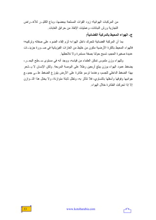 ‫ﻤﻥ ﺍﻟﻤﺭﻜﺒﺎﺕ ﺍﻟﻬﻭﺍﺌﻴﺔ؛ ﺯﻭﺩ ﺍﻟﻘﻭﺍﺕ ﺍﻟﻤﺴﻠﺤﺔ ﺒﺒﻌﻀﻬﺎ، ﻭﺒﺎﻉ ﺍﻟﻜﺜﻴـﺭ ﻟﻸﻏـﺭﺍﺽ‬
                  ‫ﺍﻟﺘﺠﺎﺭﻴﺔ ﻭﺭﺵ ﺍﻟﻨﺒﺎﺘﺎﺕ، ﻭﻋﻤﻠﻴﺎﺕ ﺍﻹﻨﻘﺎﺫ ﻤﻥ ﺤﺭﺍﺌﻕ ﺍﻟﻐﺎﺒﺎﺕ.‬
                                                 ‫ج- اﻟﻬﻮاء اﻟﻤﺤﻴﻂ ﺑﺎﻟﻤﺮآﺒﺔ اﻟﻔﻀﺎﺋﻴﺔ:‬
‫ﺒﻤﺎ ﺃﻥ ﺍﻟﻤﺭﻜﺒﺔ ﺍﻟﻔﻀﺎﺌﻴﺔ ﺘﺘﺤﺭﻙ ﺩﺍﺨل ﺍﻟﻬﻭﺍﺀ؛ ﻟﺯﻡ ﺇﻟﻘﺎﺀ ﺍﻟﻀﻭﺀ ﻋﻠﻰ ﺼﻔﺎﺘﻪ ﻭﺘﺭﻜﻴﺒﻪ؛‬
‫ﻓﺎﻟﻬﻭﺍﺀ ﺍﻟﻤﺤﻴﻁ ﺒﺎﻟﻜﺭﺓ ﺍﻷﺭﻀﻴﺔ ﻤﻜﻭﻥ ﻤﻥ ﺨﻠﻴﻁ ﻤﻥ ﺍﻟﻐﺎﺯﺍﺕ ﺍﻟﻔﻴﺯﻴﺎﺌﻴﺔ ﻓﻲ ﺼـﻭﺭﺓ ﺠﺯﻴﺌـﺎﺕ‬
                            ‫ﻋﺩﻴﺩﺓ ﺼﻐﻴﺭﺓ ﺍﻟﺤﺠﻡ، ﺘﺴﺒﺢ ﺤﻭﻟﻨﺎ ﺒﺼﻔﺔ ﻤﺴﺘﻤﺭﺓ ﻭﻻ ﻨﻼﺤﻅﻬﺎ.‬
‫ﻭﻟﻠﻬﻭﺍﺀ ﻭﺯﻥ ﻤﻠﻤﻭﺱ ﺘﻤﻜﻥ ﺍﻟﻌﻠﻤﺎﺀ ﻤﻥ ﻗﻴﺎﺴﻪ، ﻭﻭﺠﺩ ﺃﻨﻪ ﻓﻲ ﻤﺴﺘﻭﻯ ﺴـﻁﺢ ﺍﻟﺒﺤـﺭ،‬
‫ﻴﻀﻐﻁ ﻋﻤﻭﺩ ﺍﻟﻬﻭﺍﺀ ﺒﻭﺯﻥ ﻴﺒﻠﻎ ﺃﺭﺒﻌﻴﻥ ﺭﻁﻼ ﻋﻠﻰ ﺍﻟﺒﻭﺼﺔ ﺍﻟﻤﺭﺒﻌﺔ. ﻭﻟﻜﻥ ﺍﻹﻨﺴﺎﻥ ﻻ ﻴـﺸﻌﺭ‬
                                        ‫ﹰ‬
‫ﺒﻬﺫﺍ ﺍﻟﻀﻐﻁ ﺍﻟﺩﺍﺨﻠﻲ ﻟﻠﺠﺴﻡ، ﻭﻋﻨﺩﻤﺎ ﺘﺭﺴﻭ ﻁﺎﺌﺭﺓ ﻋﻠﻰ ﺍﻷﺭﺽ ﻴﺘﻭﺯﻉ ﺍﻟﻀﻐﻁ ﻋﻠـﻰ ﺠﻤﻴـﻊ‬
‫ﺠﻭﺍﻨﺒﻬﺎ ﻭﻓﻭﻗﻬﺎ ﻭﺃﺴﻔﻠﻬﺎ ﺒﺎﻟﺘﺴﺎﻭﻱ، ﻓﻼ ﺘﺘﺄﺜﺭ ﺒﻪ، ﻭﺘﻅل ﺜﺎﺒﺘﺔ ﻤﺘﻭﺍﺯﻨﺔ، ﻭﻻ ﻴﺨﺘل ﻫﺫﺍ ﺍﻟﺘـﻭﺍﺯﻥ‬
                                                    ‫ﺇﻻ ﺇﺫﺍ ﺘﺤﺭﻜﺕ ﺍﻟﻁﺎﺌﺭﺓ ﺨﻼل ﺍﻟﻬﻭﺍﺀ.‬




‫33‬                               ‫‪www.kotobarabia.com‬‬
 