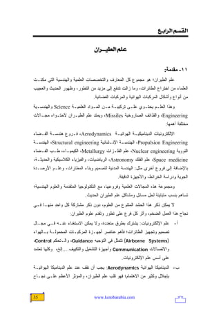 ‫]‪<Äe]†Ö]<ÜŠÏÖ‬‬

                                 ‫‪<á]†{{éŞÖ]<Ü×Â‬‬


                                                                        ‫١١- ﻡﻘﺪﻡﺔ:‬
‫ﻋﻠﻡ ﺍﻟﻁﻴﺭﺍﻥ؛ ﻫﻭ ﻤﺠﻤﻭﻉ ﻜل ﺍﻟﻤﻌﺎﺭﻑ ﻭﺍﻟﺘﺨﺼﺼﺎﺕ ﺍﻟﻌﻠﻤﻴﺔ ﻭﺍﻟﻬﻨﺩﺴﻴﺔ ﺍﻟﺘﻲ ﻤﻜﻨـﺕ‬
‫ﺍﻟﻌﻠﻤﺎﺀ ﻤﻥ ﺍﺨﺘﺭﺍﻉ ﺍﻟﻁﺎﺌﺭﺍﺕ، ﻭﻤﺎ ﺯﺍﻟﺕ ﺘﺩﻓﻊ ﺇﻟﻰ ﻤﺯﻴﺩ ﻤﻥ ﺍﻟﺘﻁﻭﺭ، ﻭﻅﻬﻭﺭ ﺍﻟﺤﺩﻴﺙ ﻭﺍﻟﻌﺠﻴﺏ‬
                                 ‫ﻤﻥ ﺃﻨﻭﺍﻉ ﻭﺃﺸﻜﺎل ﺍﻟﻤﺭﻜﺒﺎﺕ ﺍﻟﻬﻭﺍﺌﻴﺔ ﻭﺍﻟﻤﺭﻜﺒﺎﺕ ﺍﻟﻔﻀﺎﺌﻴﺔ.‬
‫ﻭﻫﺫﺍ ﺍﻟﻌﻠـﻡ ﻴﺤﺘـﻭﻱ ﻋﻠـﻰ ﺘﺭﻜﻴﺒـﺔ ﻤـﻥ ﺍﻟﻤـﻭﺍﺩ ﺍﻟﻌﻠﻤﻴـﺔ ‪ Science‬ﻭﺍﻟﻬﻨﺩﺴـﻴﺔ‬
‫‪ ،Engineering‬ﻭﺍﻟﻘﺫﺍﺌﻑ ﺍﻟﺼﺎﺭﻭﺨﻴﺔ ‪ ،Missiles‬ﻭﻴﻤﺘﺩ ﻋﻠﻡ ﺍﻟﻁﻴـﺭﺍﻥ ﻻﺤﺘـﻭﺍﺀ ﻤﺠـﺎﻻﺕ‬
                                                                         ‫ﻤﺨﺘﻠﻔﺔ ﺃﻫﻤﻬﺎ:‬
‫ﺍﻹﻟﻜﺘﺭﻭﻨﻴﺎﺕ ﺍﻟﺩﻴﻨﺎﻤﻴﻜﻴـﺔ ﺍﻟﻬﻭﺍﺌﻴـﺔ ‪ ،Aerodynamics‬ﻓـﺭﻭﻉ ﻫﻨﺩﺴـﺔ ﺍﻟﻔـﻀﺎﺀ‬
‫‪ ،Propulsion Engineering‬ﺍﻟﻬﻨﺩﺴـﺔ ﺍﻹﻨـﺸﺎﺌﻴﺔ ‪ ،Structural engineering‬ﺍﻟﻬﻨﺩﺴـﺔ‬
‫ﺍﻟﻨﻭﻭﻴﺔ ‪ ،Nuclear engineering‬ﻋﻠﻡ ﺍﻟﻔﻠـﺯﺍﺕ ‪ ،Metallurgy‬ﺍﻟﻜﻴﻤﻴـﺎﺀ، ﻁـﺏ ﺍﻟﻔـﻀﺎﺀ‬
‫‪ ،Space medicine‬ﻋﻠﻡ ﺍﻟﻔﻠﻙ ‪ ،Astronomy‬ﺍﻟﺭﻴﺎﻀﻴﺎﺕ، ﻭﺍﻟﻔﻴﺯﻴﺎﺀ ﺍﻟﻜﻼﺴﻴﻜﻴﺔ ﻭﺍﻟﺤﺩﻴﺜـﺔ،‬
‫ﺒﺎﻹﻀﺎﻓﺔ ﺇﻟﻰ ﻓﺭﻭﻉ ﺃﺨﺭﻯ ﻤﺜل: ﺍﻟﻬﻨﺩﺴﺔ ﺍﻟﻤﺩﻨﻴﺔ ﻟﺘﺼﻤﻴﻡ ﻭﺒﻨﺎﺀ ﺍﻟﻤﻁﺎﺭﺍﺕ، ﻭﻋﻠـﻡ ﺍﻷﺭﺼـﺩﺓ‬
                                              ‫ﺍﻟﺠﻭﻴﺔ ﻭﺩﺭﺍﺴﺔ ﺍﻟﺨﺭﺍﺌﻁ، ﻭﺍﻷﺠﻬﺯﺓ ﺍﻟﺩﻗﻴﻘﺔ.‬
‫ﻭﻤﺠﻤﻭﻋﺔ ﻫﺫﻩ ﺍﻟﻤﺠﺎﻻﺕ ﺍﻟﻌﻠﻤﻴﺔ ﻭﻓﺭﻭﻋﻬﺎ، ﻤﻊ ﺍﻟﺘﻜﻨﻭﻟﻭﺠﻴﺎ ﺍﻟﻤﺘﻘﺩﻤﺔ ﻭﺍﻟﻌﻠﻭﻡ ﺍﻟﻬﻨﺩﺴﻴﺔ؛‬
                            ‫ﺘﺴﺎﻫﻡ ﺒﻨﺴﺏ ﻤﺘﺒﺎﻴﻨﺔ ﻟﺤل ﻤﺴﺎﺌل ﻭﻤﺸﺎﻜل ﻋﻠﻡ ﺍﻟﻁﻴﺭﺍﻥ ﺍﻟﺤﺩﻴﺙ.‬
‫ﻻ ﻴﻤﻜﻥ ﺫﻜﺭ ﻫﺫﺍ ﺍﻟﺤﺸﺩ ﺍﻟﻤﺘﻨﻭﻉ ﻤﻥ ﺍﻟﻌﻠﻭﻡ، ﺩﻭﻥ ﺫﻜﺭ ﻤﺸﺎﺭﻜﺔ ﻜل ﻭﺍﺤﺩ ﻤﻨﻬـﺎ ﻓـﻲ‬
                    ‫ﻨﺠﺎﺡ ﻫﺫﺍ ﺍﻟﻌﻤل ﺍﻟﻀﺨﻡ، ﻭﺃﺜﺭ ﻜل ﻓﺭﻉ ﻋﻠﻰ ﺘﻁﻭﺭ ﻭﺘﻘﺩﻡ ﻋﻠﻭﻡ ﺍﻟﻁﻴﺭﺍﻥ:‬
‫ﺃ- ﻋﻠﻡ ﺍﻹﻟﻜﺘﺭﻭﻨﻴﺎﺕ: ﻴﺸﺘﺭﻙ ﺒﻁﺭﻕ ﻤﺘﻌﺩﺩﺓ، ﻭﻻ ﻴﻤﻜﻥ ﺍﻻﺴﺘﻐﻨﺎﺀ ﻋﻨـﻪ ﻓـﻲ ﻤﺠـﺎل‬
‫ﺘﺼﻤﻴﻡ ﻭﺘﺠﻬﻴﺯ ﺍﻟﻁﺎﺌﺭﺍﺕ؛ ﻓﺄﻫﻡ ﻋﻨﺎﺼﺭ ﺃﺠﻬـﺯﺓ ﺍﻟﻤﺭﻜﺒـﺎﺕ ﺍﻟﻤﺤﻤﻭﻟـﺔ ﺒـﺎﻟﻬﻭﺍﺀ‬
‫)‪ (Airborne Systems‬ﺘﺘﻤﺜل ﻓﻲ ﺍﻟﺘﻭﺠﻴﻪ ‪ ،Guidance‬ﻭﺍﻟـﺘﺤﻜﻡ ‪،Control‬‬
‫ﻭﺍﻻﺘﺼﺎﻻﺕ ‪ Communication‬ﻭﺃﺠﻬﺯﺓ ﺍﻟﺘﺸﻐﻴل ﻭﺍﻟﺘﻜﻴﻴﻑ....ﺇﻟﺦ، ﻭﻜﻠﻬﺎ ﺘﻌﺘﻤﺩ‬
                                                ‫ﻋﻠﻰ ﺃﺴﺱ ﻋﻠﻡ ﺍﻹﻟﻜﺘﺭﻭﻨﻴﺎﺕ.‬
‫ﺏ- ﺍﻟﺩﻴﻨﺎﻤﻴﻜﺎ ﺍﻟﻬﻭﺍﺌﻴﺔ ‪ :Aerodynamics‬ﻴﺠﺏ ﺃﻥ ﻨﻘﻑ ﻋﻨﺩ ﻋﻠﻡ ﺍﻟﺩﻴﻨﺎﻤﻴﻜﺎ ﺍﻟﻬﻭﺍﺌﻴـﺔ‬
‫ﺒﺈﺠﻼل ﻭﻜﺜﻴﺭ ﻤﻥ ﺍﻻﻫﺘﻤﺎﻡ؛ ﻓﻬﻭ ﻗﻠﺏ ﻋﻠﻡ ﺍﻟﻁﻴﺭﺍﻥ، ﻭﺍﻟﻤﺅﺜﺭ ﺍﻷﻋﻅﻡ ﻋﻠـﻰ ﻨﺠـﺎﺡ‬


‫53‬                               ‫‪www.kotobarabia.com‬‬
 