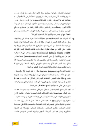 ‫ﺍﻟﻤﺭﻜﺒﺎﺕ ﺍﻟﻔﻀﺎﺌﻴﺔ ﻭﺍﻟﻬﻭﺍﺌﻴﺔ، ﻭﻴﺘﻨﺎﻭل ﺒﺤﺙ ﺍﻟﺘﺄﺜﻴﺭ ﺍﻟﻤﺘﺒـﺎﺩل ﺒـﻴﻥ ﺘﻴـﺎﺭ ﺍﻟﻬـﻭﺍﺀ‬
‫ﺍﻟﺴﺎﺭﻱ ﻭﺍﻟﺠﺴﻡ ﺍﻟﺫﻱ ﻴﺨﺘﺭﻗﻪ ﺒﺴﺭﻋﺎﺕ ﺘﺘﺭﺍﻭﺡ ﺒﻴﻥ ﻋﺩﺓ ﺃﻤﺘﺎﺭ ﻓﻲ ﺍﻟﺜﺎﻨﻴﺔ، ﻭﺃﺭﻗـﺎﻡ‬
‫ﻤﻀﺎﻋﻔﺔ ﻟﺴﺭﻋﺔ ﺍﻟﺼﻭﺕ، ﻭﻴﺘﻨﺎﻭل ﻜﻴﻑ ﺘﺘﻭﻟﺩ ﻤﺠﻤﻭﻋﺔ ﻤﻥ ﺍﻟﻘـﻭﻯ ﺘـﺅﺜﺭ ﻋﻠـﻰ‬
‫ﺍﻟﻤﺭﻜﺒﺔ ﺍﻟﻬﻭﺍﺌﻴﺔ ﺒﺎﻟﺴﺎﻟﺏ ﻭﺍﻟﻤﻭﺠﺏ، ﻭﻜﻴﻑ ﺘﻘﻬﺭ ﺍﻷﺨﻴﺭﺓ ﺃﻱ ﺘﻔﺎﻋل ﻤـﻊ ﺍﻟﻬـﻭﺍﺀ؛‬
‫ﻓﻜﺜﺎﻓﺔ ﺍﻟﻬﻭﺍﺀ ﻭﻀﻐﻁﻪ ﻭﺤﺭﺍﺭﺘﻪ ﺘﺘﻐﻴﺭ ﻭﺘﺘﺒﺎﻴﻥ ﻜﻠﻤﺎ ﺍﺭﺘﻔﻌﻨﺎ ﻋﻥ ﻤـﺴﺘﻭﻱ ﺴـﻁﺢ‬
‫ﺍﻷﺭﺽ، ﻭﻟﻜﻥ ﻟﻡ ﻴﺴﺘﻌﺹ ﻋﻠﻰ ﻤﺼﻤﻤﻲ ﺍﻟﻤﺭﻜﺒﺎﺕ ﺍﻟﻬﻭﺍﺌﻴـﺔ ﺍﺴـﺘﺤﺩﺍﺙ ﻭﺴـﺎﺌل‬
                                             ‫ِ‬
                       ‫ﺍﻟﺘﻌﺎﻤل ﻤﻊ ﺃﻱ ﻤﺘﻐﻴﺭﺍﺕ، ﻭﺃﺩﺍﺘﻬﻡ "ﻋﻠﻡ ﺍﻟﺩﻴﻨﺎﻤﻴﻜﻴﺎ ﺍﻟﻬﻭﺍﺌﻴﺔ".‬
‫ﺝ- ﺃﻤﺎ ﺍﺸﺘﺭﺍﻙ ﻋﻠﻡ ﺍﻟﻜﻴﻤﻴﺎﺀ؛ ﻓﻴﺘﺠﻪ ﻨﺤﻭ ﻤﺤﺎﻭﻟﺔ ﺍﺴﺘﺤﺩﺍﺙ ﻤﻭﺍﺩ ﺠﺩﻴﺩﺓ، ﺘﻔﻲ ﺒﺎﺤﺘﻴﺎﺠﺎﺕ‬
‫ﻭﻅﺭﻭﻑ ﺍﻟﻤﺭﻜﺒﺎﺕ ﺍﻟﻤﺤﻤﻭﻟﺔ ﺒﺎﻟﻬﻭﺍﺀ؛ ﻓﻤﺜﻼ ﺨﺭﺝ ﺇﻟﻰ ﺴﺎﺤﺔ ﺍﻟﺼﻨﺎﻋﺔ ﺃﻨﻭﺍﻉ ﺨﺎﺼﺔ‬
                                ‫ﹰ‬
‫ﻤﻥ ﺍﻟﺒﻼﺴﺘﻴﻙ ﻟﻠﺤﻤﺎﻴﺔ ﻤﻥ ﺍﻟﺤﺭﺍﺭﺓ، ﻤﻊ ﺘﺤﻤل ﻓﺭﻕ ﺍﻟﻀﻐﻭﻁ، ﻭﺘﻡ ﺘﺨﻠﻴـﻕ ﻭﻗـﻭﺩ‬
‫ﻤﺘﻁﻭﺭ ﻴﻌﻨﻲ ﺍﻟﻜﺜﻴﺭ ﻓﻲ ﻤﺠﺎل ﺍﻟﻁﻴﺭﺍﻥ؛ ﻤﺜل ﻭﻗﻭﺩ ﺍﻟﻘﺫﺍﺌﻑ ﺍﻟﺒﻠﺴﺘﻴﺔ ﺍﻟﻌﺎﺒﺭﺓ ﻟﻠﻘﺎﺭﺍﺕ‬
‫)‪ .Inter Continental Ballistic Missile (ICBM‬ﻭﻴﻁﻔﻭ ﻋﻠﻰ ﺍﻟﺴﻁﺢ ﻓﺭﻉ‬
‫ﺁﺨﺭ ﻤﻥ ﻓﺭﻭﻉ ﺍﻟﻜﻴﻤﻴﺎﺀ )ﻭﺃﻋﻨﻲ ﺍﻟﻜﻴﻤﻴﺎﺀ ﺍﻟﺤﻴﻭﻴﺔ ‪ (Biochemistry‬ﻋﻨﺩﻤﺎ ﻨﻨﻅـﺭ‬
‫ﺇﻟﻰ ﺭﻭﺍﺩ ﺍﻟﻔﻀﺎﺀ ﻭﺍﻟﻤﻘﺼﻭﺭﺓ ﺍﻟﺘﻲ ﺴﺘﻀﻤﻬﻡ. ﺇﻥ ﻫﺫﺍ ﺍﻟﻌﻠﻡ ﻴﻠﻌﺏ ﺩﻭ ‪‬ﺍ ﺤﻴﻭ ‪‬ﺎ؛ ﻷﻨﻪ‬
      ‫ﻴ‬      ‫ﺭ‬
‫ﻴﺘﻌﻠﻕ ﺒﺤﻴﺎﺓ ﺍﻟﺒﺸﺭ، ﻓﻬﻭ ﺍﻟﺫﻱ ﻴﻤﺩ ﺒﺎﻟﺘﻜﻴﻴﻑ ﺍﻟﻬﻭﺍﺌﻲ ﻭﺘﻜﻴﻴﻑ ﺍﻟﻀﻐﻁ، ﻭﻓﻲ ﺍﻟﻨﻬﺎﻴـﺔ‬
                  ‫ﻴﺯﻭﺩ ﺍﻟﻌﻠﻤﺎﺀ ﺒﻁﺭﻕ ﺇﻋﺎﺩﺓ ﻤﻌﺎﻤﻠﺔ ﻨﻔﺎﻴﺎﺕ ﺍﻟﻤﻭﺍﺩ ﻟﻠﺘﺤﻜﻡ ﻓﻲ ﺍﻟﺒﻴﺌﺔ.‬
‫ﺩ- ﺍﻟﻬﻨﺩﺴﺔ ﺍﻟﻨﻭﻭﻴﺔ ‪ Nuclear Engineering‬ﻴﻤﻜﻥ ﺃﻥ ﺘﻤﺩ ﺒﺎﻟﺠﻬﺩ ﺍﻟﻼﺯﻡ ﻟﻤـﺴﺘﻭﻯ‬
‫ﻋﺎل ﻤﻥ ﺍﻷﺩﺍﺀ، ﺒﺎﻟﻨﺴﺒﺔ ﻟﺭﺤﻼﺕ ﺍﻟﻁﻴﺭﺍﻥ ﺍﻟﺘﻲ ﺘﺴﺘﻐﺭﻕ ﻭﻗ ﹰﺎ ﻁﻭﻴ ﹰ، ﺒﻴﻨﻤﺎ ﻻ ﻴﻭﺠﺩ‬
              ‫ﻼ‬      ‫ﺘ‬                                                ‫ٍ‬
‫ﻤﺸﺭﻭﻉ ﺨﻁﺔ ﻋﻤﻠﻴﺔ ﻟﺘﻁﻭﻴﺭ ﺍﻻﺴﺘﺨﺩﺍﻡ ﻟﻠﻘﻭﻯ ﺍﻟﻨﻭﻭﻴﺔ، ﻟﻜﻥ ﻫﻨـﺎﻙ ﻋـﺩﺓ ﺨﻁـﻁ‬
‫ﻟﺘﻁﻭﻴﺭ ﻗﻭﻯ ﻭﺜﻴﻘﺔ ﺍﻻﺭﺘﺒﺎﻁ ﺒﺎﻟﻘﻭﻯ ﺍﻟﻨﻭﻭﻴﺔ؛ ﻫﻲ ﺍﻟﺩﻓﻊ ﺒﺎﺴﺘﺨﺩﺍﻡ ﺍﻟﻜﻬﺭﺒﺎﺀ، ﻭﺍﻟﻭﺍﻋﺩﺓ‬
                      ‫ﺒﺩﻓﻊ ﻨﻭﻋﻲ ﻋﺎﻟﻲ ﺠ ‪‬ﺍ، ﻭﻟﻜﻨﻬﺎ ﺘﺤﺘﺎﺝ ﻟﺘﻨﻔﻴﺫﻫﺎ ﻗﻭﺓ ﻜﺒﻴﺭﺓ ﺠ ‪‬ﺍ.‬
                        ‫ﺩ‬                                     ‫ﺩ‬
‫ﻩ- ﻟﻌﻠﻡ ﺍﻟﻔﻠﺯﺍﺕ ﻤﻊ ﺍﻟﻜﻴﻤﻴﺎﺀ ﻓﻀل ﻻ ﻴﻤﻜﻥ ﺇﻨﻜﺎﺭﻩ ﻓﻲ ﺍﺴﺘﺤﺩﺍﺙ ﻤﻭﺍﺩ ﺠﺩﻴـﺩﺓ، ﺤﻘﻘـﺕ‬
‫ﺒﻨﺎﺀ ﺍﻟﻬﻴﻜل ‪ Structure‬ﻋﺎﻟﻲ ﺍﻟﻜﻔﺎﺀﺓ ﻟﻠﻤﺭﻜﺒﺎﺕ ﺍﻟﻤﺤﻤﻭﻟﺔ ﺒﺎﻟﻬﻭﺍﺀ، ﻭﺨﺎﺼﺔ ﺍﻟﺘـﻲ‬
     ‫ﺘﺘﺠﻭل ﺒﻴﻥ ﺍﻟﻘﺎﺭﺍﺕ ﻓﻲ ﺭﺤﻼﺕ ﻁﻭﻴﻠﺔ، ﻭﻋﻠﻰ ﺍﺭﺘﻔﺎﻋﺎﺕ ﻜﺒﻴﺭﺓ، ﻭﺴﺭﻋﺎﺕ ﻋﺎﻟﻴﺔ.‬
‫ﻭ- ﺍﻟﺘﻜﻨﻭﻟﻭﺠﻴﺎ ﺍﻟﻌﺎﻟﻴﺔ ‪ :H.Tec‬ﺍﻟﻤﺸﻜﻼﺕ ﺍﻟﺘﻲ ﺘﺼﺎﺩﻑ ﻋﻤﻠﻴـﺔ ﺍﻟﻁﻴـﺭﺍﻥ؛ ﻋﻅﻤـﺕ‬
‫ﺍﺴﺘﺨﺩﺍﻡ ﺍﻟﺘﻜﻨﻭﻟﻭﺠﻴﺎ ﻓﻲ ﺘﺼﻤﻴﻡ ﺍﻟﻤﺭﻜﺒﺎﺕ ﺍﻟﻔﻀﺎﺌﻴﺔ، ﻭﺍﺴﺘﺨﺩﻤﺕ ﻜﺫﻟﻙ ﻓﻲ ﺼـﻨﺎﻋﺔ‬
‫ﺍﻟﻘﺫﺍﺌﻑ ﺍﻟﺒﻠﺴﺘﻴﺔ، ﻭﺍﻷﻗﻤﺎﺭ ﺍﻟﺼﻨﺎﻋﻴﺔ، ﻭﺍﻟﻤﺤﻁﺎﺕ ﺍﻟﻔﻀﺎﺌﻴﺔ، ﺒﺎﻹﻀﺎﻓﺔ ﺇﻟﻰ ﺍﻷﺠﻬﺯﺓ‬
‫ﺍﻟﻤﺘﻁﻭﺭﺓ. ﻭﻤﺜﺎل ﻫﺎﻡ ﺁﺨﺭ: ﺍﻟﻤﺭﻜﺒﺎﺕ ﺍﻟﻤﺠﻬﺯﺓ ﺒﺄﺠﻬﺯﺓ ﺍﻟﺘﺠﺴﺱ ﻷﻏﺭﺍﺽ ﺨﺎﺼﺔ،‬




‫63‬                                 ‫‪www.kotobarabia.com‬‬
 