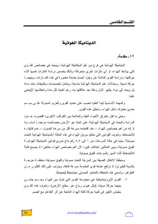 ‫]‪<‹Ú^¤]<ÜŠÏÖ‬‬

                                           ‫<‬
                              ‫]‪<íéñ]ç]<<^ÓéÚ^ßè‚Ö‬‬

                                                                          ‫٢١- ﻡﻘﺪﻡﺔ:‬

‫ﺍﻟﺩﻴﻨﺎﻤﻴﻜﺎ ﺍﻟﻬﻭﺍﺌﻴﺔ ﻫﻲ ﻓﺭﻉ ﻤﻥ ﻋﻠﻡ ﺍﻟﻤﻴﻜﺎﻨﻴﻜﺎ ﺍﻟﻬﻭﺍﺌﻴﺔ، ﻭﻴﺒﺤﺙ ﻓﻲ ﺨﺼﺎﺌﺹ ﺍﻟﻘـﻭﻯ‬
‫ﺍﻟﺘﻲ ﻴﻭﻟﺩﻫﺎ ﺍﻟﻬﻭﺍﺀ، ﺃﻭ ﺃﻱ ﻏﺎﺯﺍﺕ ﺃﺨﺭﻯ ﻤﺘﺤﺭﻜﺔ؛ ﻭﻟﺫﻟﻙ ﻴﺘﻀﻤﻥ ﺩﺭﺍﺴﺔ ﺍﻟﻐﺎﺯﺍﺕ ﻨﻔﺴﻬﺎ ﺃﺜﻨﺎﺀ‬
‫ﺤﺭﻜﺘﻬﺎ، ﻭﺩﺭﺍﺴﺔ ﺍﻟﻘﻭﻯ ﺍﻟﻨﺎﺸﺌﺔ ﻋﻥ ﻭﺠﻭﺩ ﺃﺠﺴﺎﻡ ﺠﺎﺴﺌﺔ ﻤﻐﻤﻭﺭﺓ ﻓﻲ ﻫﺫﻩ ﺍﻟﻐـﺎﺯﺍﺕ، ﻭﺒﻴﻨﻬﻤـﺎ‬
‫ﺤﺭﻜﺔ ﻨﺴﺒﻴﺔ. ﻭﻤﺠﺎﻻﺕ ﻋﻠﻡ ﺍﻟﺩﻴﻨﺎﻤﻴﻜﺎ ﺍﻟﻬﻭﺍﺌﻴﺔ ﻤﺘﺴﻌﺔ، ﻭﻴﺸﻤل ﺘﺨﺼﺼﺎﺕ ﻭﺘﻁﺒﻴﻘﺎﺕ ﻤﺘﻌـﺩﺩﺓ؛‬
‫ﺒل ﻭﻴﻤﺘﺩ ﺇﻟﻰ ﻤﻭﺍﺩ ﻴﻅﻬﺭ ﻷﻭل ﻭﻫﻠﺔ ‪‬ﻌﺩ ﻋﻼﻗﺘﻬﺎ ﺒﻪ، ﺭﻏﻡ ﺃﻫﻤﻴﺔ ﻜل ﻤﺎﺩﺓ ﻭﺍﻨﻌﻜﺎﺴﻬﺎ ﺍﻹﻴﺠﺎﺒﻲ‬
                                                 ‫ﺒ‬
                                                                                   ‫ﻋﻠﻴﻪ.‬
‫ﻭﺍﻟﻤﻬﻤﺔ ﺍﻷﺴﺎﺴﻴﺔ ﻟﻬﺫﺍ ﺍﻟﻌﻠﻡ؛ ﺘﻨﺼﺏ ﻋﻠﻰ ﺘﺤﺩﻴﺩ ﺍﻟﻘﻭﻯ ﻭﺍﻟﻌﺯﻭﻡ ﺍﻟﻤﺒﺫﻭﻟﺔ ﻋﻠـﻰ ﺠـﺴﻡ‬
                                           ‫ﺠﺎﺴﺊ ﻤﺘﺤﺭﻙ ﺩﺍﺨل ﺍﻟﻬﻭﺍﺀ، ﻭﺘﺤﻠﻴل ﻫﺫﻩ ﺍﻟﻘﻭﻯ.‬
‫ﻭﺤﺘﻰ ﻤﺎ ﻗﺒل ﺍﺨﺘﺭﺍﻕ ﺍﻷﺠﻭﺍﺀ ﺍﻟﻌﻠﻴﺎ ﻭﺍﻟﻤﻼﺤﺔ ﺒﻴﻥ ﺍﻟﻜﻭﺍﻜﺏ ﺍﻷﺨﺭﻯ؛ ﺍﻗﺘﺼﺭﺕ ﺤـﺩﻭﺩ‬
‫ﺍﻟﺩﺭﺍﺴﺔ ﻭﺍﻟﺒﺤﺙ ﻓﻲ ﺍﻟﺩﻴﻨﺎﻤﻴﻜﺎ ﺍﻟﻬﻭﺍﺌﻴﺔ؛ ﻋﻠﻰ ﺍﺘﺨﺎﺫ ﺠﻭ ﺍﻷﺭﺽ ﺒﺨﺼﺎﺌﺼﻪ ﻤﺭﺠ ‪‬ـﺎ ﺃﺴﺎﺴـ ‪‬ﺎ؛‬
  ‫ﻴ‬         ‫ﻌ‬
‫ﺇﺫ ﺇﻨﻪ ﻤﻥ ﺃﻫﻡ ﺨﺼﺎﺌﺹ ﺍﻟﻬﻭﺍﺀ – ﻋﻨﺩ ﺍﻗﺘﺤﺎﻤﻪ ﺒﺴﺭﻋﺔ ﺃﻗل ﻤﻥ ﺴﺭﻋﺔ ﺍﻟﺼﻭﺕ – ﻋﺩﻡ ﻗﺎﺒﻠﻴﺘـﻪ‬
‫ﻟﻼﻨﻀﻐﺎﻁ، ﻭﺘﻌﺭﻑ ﺍﻟﻘﻭﺍﻨﻴﻥ ﺍﻟﺘﻲ ﺘﺤﻜﻡ ﺴﺭﻴﺎﻥ ﺍﻟﻬﻭﺍﺀ ﻓﻲ ﻫﺫﻩ ﺍﻟﺤﺎﻟﺔ "ﺒﺎﻟﺩﻴﻨﺎﻤﻴﻜﺎ ﺍﻟﻬﻭﺍﺌﻴﺔ ﺍﻟﺘﺤﺕ‬
‫ﺼﻭﺘﻴﺔ"، ﺒﻴﻨﻤﺎ ﻓﻲ ﺤﺎﻟﺔ ﺍﻟﺴﺭﻋﺎﺕ ﻤﻥ ١ ﺇﻟﻰ ٥,٥ ﺭﻗﻡ ﻤﺎﺥ ﺘﺴﺭﻱ ﻗﻭﺍﻨﻴﻥ ﺍﻟﺩﻴﻨﺎﻤﻴﻜﺎ ﺍﻟﻬﻭﺍﺌﻴـﺔ‬
‫ﺍﻟﻔﻭﻕ ﺼﻭﺘﻴﺔ، ﻭﺒﻴﻥ ﺍﻟﺤﺎﻟﺘﻴﻥ ﺍﺨﺘﻼﻑ ﻜﺒﻴﺭ؛ ﻷﻥ ﺃﻫﻡ ﺨﺼﺎﺌﺹ ﺍﻟﻬﻭﺍﺀ ﺴﺘﺘﻐﻴﺭ؛ ﺇﺫ ﻴﺼﺒﺢ ﻗﺎﺒﻼ‬
‫ﹰ‬
                                           ‫ﻟﻼﻨﻀﻐﺎﻁ ﺃﺜﻨﺎﺀ ﺍﻟﺴﻴﺭ ﺒﺎﻟﺴﺭﻋﺎﺕ ﺍﻟﻔﻭﻕ ﺼﻭﺘﻴﺔ.‬
‫ﻭﻤﻨﻁﻘﺔ ﺍﻻﻨﺘﻘﺎل ﺍﻟﻀﻴﻘﺔ ﺒﻴﻥ ﺍﻟﺴﺭﻋﺔ ﺍﻟﺘﺤﺕ ﺼﻭﺘﻴﺔ ﻭﺍﻟﻔﻭﻕ ﺼﻭﺘﻴﺔ؛ ﻤﻨﻁﻘـﺔ ﺤﺭﺠـﺔ‬
‫ﺒﺎﻟﻨﺴﺒﺔ ﻟﻠﻁﻴﺭﺍﻥ؛ ﺇﺫ ﺘﺭﺘﻔﻊ ﻋﻨﺩﻫﺎ ﻗﻭﻯ ﺍﻟﻤﻘﺎﻭﻤﺔ ﺒﺴﺭﻋﺔ ﻓﺎﺌﻘﺔ، ﻭﻴﺘﺭﺘﺏ ﻋﻠﻰ ﺫﻟﻙ ﺍﻟﻜﺜﻴـﺭ ﻤـﻥ‬
                         ‫ﺍﻟﻅﻭﺍﻫﺭ، ﻭﺘﺴﻤﻰ ﻫﺫﻩ ﺍﻟﻤﻨﻁﻘﺔ ﺒﺎﻟﺤﺎﺠﺯ ﺍﻟﺼﻭﺘﻲ ‪.Sound Barrier‬‬
‫ﺃ- ﺍﻟﻘﻭﻯ ﺍﻹﻴﺭﻭﺩﻴﻨﺎﻤﻴﻜﻴﺔ ﻫﻲ ﻤﺠﻤﻭﻋﺔ ﺍﻟﻘﻭﻯ ﺍﻟﺘﻲ ﺘﺘﻭﻟﺩ ﺒﻴﻥ ﺍﻟﻬﻭﺍﺀ ﻭﺠـﺴﻡ ﺠﺎﺴـﺊ‬
‫ﺒﻴﻨﻬﻤﺎ ﺤﺭﻜﺔ ﻨﺴﺒﻴﺔ، )ﻤﺜل ﻫﺒﻭﺏ ﺭﻴﺎﺡ ﻋﺒﺭ ﺴﻁﺢ ﺍﻷﺭﺽ(، ﻭﺘﻌﺭﻑ ﻫﺫﻩ ﺍﻟﻘـﻭﻯ‬
     ‫ﺒﻤﻘﻴﺎﺱ ﺍﻟﺘﻐﻴﺭ ﻓﻲ ﻜﻤﻴﺔ ﺤﺭﻜﺔ ﻜﺘﻠﺔ ﺍﻟﻬﻭﺍﺀ ﺍﻟﻨﺎﺘﺠﺔ ﻋﻥ ﺃﺜﺭ ﺍﻟﺘﻔﺎﻋل ﻤﻊ ﺍﻟﺠﺴﻡ.‬




‫83‬                                ‫‪www.kotobarabia.com‬‬
 