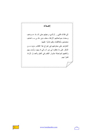 ‫إهـــﺪاء‬

    ‫ﺇﻟﻰ ﻓﻠﺫﺍﺕ ﻗﻠﺒﻲ... ﺃﻭﻻﺩﻱ، ﺭﻋﻴﺘﻬﻡ ﺤﺘﻰ ﺍﺸـﺘﺩ ﻋـﻭﺩﻫﻡ،‬
    ‫ﻭﺴﻌﺩﺕ ﺒﻤﻭﺍﺼﻠﺘﻬﻡ ﺍﻻﺭﺘﻘﺎﺀ ﻤﻌﺘﻤـﺩﻴﻥ ﻋﻠـﻰ ﺴـﺎﻋﺩﻫﻡ،‬
                     ‫ﻤﺤﺼﻨﻴﻥ ﺒﺄﺨﻼﻗﻴﺎﺕ ﻭﻗﻴﻡ ﻨﺸﺄﻭﺍ ﻋﻠﻴﻬﺎ.‬
    ‫ﺃﺸﻜﺭﻫﻡ ﻋﻠﻰ ﻤﻌﺎﻭﻨﺘﻬﻡ ﻓﻲ ﺇﺨﺭﺍﺝ ﻫﺫﺍ ﺍﻟﻜﺘﺎﺏ. ﻤﺯﻴﺩ ﻤـﻥ‬
    ‫ﺍﻟﺸﻜﺭ ﻋﻠﻰ ﻤﺎ ﺤﻘﻘﻭﻩ ﻟﻲ ﻤﻥ ﺁﻤـﺎﻟﻲ ﻓـﻴﻬﻡ، ﻭﺃﻭﺼـﻴﻬﻡ‬
    ‫ﻭﺃﺩﻓﻌﻬﻡ ﻟﻤﻭﺍﺼﻠﺔ ﻤﺸﻭﺍﺭ ﺍﻟﺘﻘﺩﻡ ﻓﻲ ﺍﻟﻌﻠﻡ ﻭﺍﻟﻌﻤـل ﻷﺯﺩﺍﺩ‬
                                              ‫ﻓﺨ ‪‬ﺍ ﺒﻬﻡ.‬
                                                    ‫ﺭ‬




‫3‬                   ‫‪www.kotobarabia.com‬‬
 