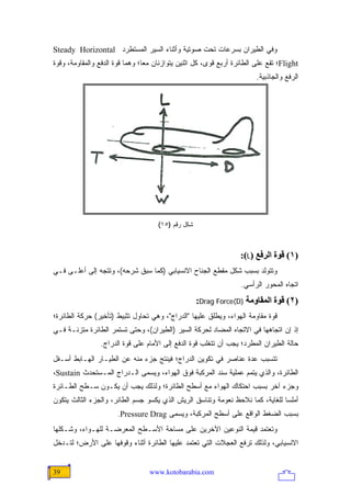 ‫ﻭﻓﻲ ﺍﻟﻁﻴﺭﺍﻥ ﺒﺴﺭﻋﺎﺕ ﺘﺤﺕ ﺼﻭﺘﻴﺔ ﻭﺃﺜﻨﺎﺀ ﺍﻟﺴﻴﺭ ﺍﻟﻤﺴﺘﻁﺭﺩ ‪Steady Horizontal‬‬
‫‪Flight‬؛ ﺘﻘﻊ ﻋﻠﻰ ﺍﻟﻁﺎﺌﺭﺓ ﺃﺭﺒﻊ ﻗﻭﻯ، ﻜل ﺍﺜﻨﻴﻥ ﻴﺘﻭﺍﺯﻨﺎﻥ ﻤ ‪‬ﺎ؛ ﻭﻫﻤﺎ ﻗﻭﺓ ﺍﻟﺩﻓﻊ ﻭﺍﻟﻤﻘﺎﻭﻤﺔ، ﻭﻗﻭﺓ‬
                                 ‫ﻌ‬
                                                                         ‫ﺍﻟﺭﻓﻊ ﻭﺍﻟﺠﺎﺫﺒﻴﺔ.‬




                                     ‫ﺸﻜل ﺭﻗﻡ )٥١(‬



                                                                   ‫)١( ﻗﻮة اﻟﺮﻓﻊ )‪:(L‬‬
‫ﻭﺘﺘﻭﻟﺩ ﺒﺴﺒﺏ ﺸﻜل ﻤﻘﻁﻊ ﺍﻟﺠﻨﺎﺡ ﺍﻻﻨﺴﻴﺎﺒﻲ )ﻜﻤﺎ ﺴﺒﻕ ﺸﺭﺤﻪ(، ﻭﺘﺘﺠﻪ ﺇﻟﻰ ﺃﻋﻠـﻰ ﻓـﻲ‬
                                                                   ‫ﺍﺘﺠﺎﻩ ﺍﻟﻤﺤﻭﺭ ﺍﻟﺭﺃﺴﻲ.‬
                                                    ‫)٢( ﻗﻮة اﻟﻤﻘﺎوﻡﺔ )‪:Drag Force(D‬‬
‫ﻗﻭﺓ ﻤﻘﺎﻭﻤﺔ ﺍﻟﻬﻭﺍﺀ، ﻭﻴﻁﻠﻕ ﻋﻠﻴﻬﺎ "ﺍﻟﺩﺭﺍﺝ"، ﻭﻫﻲ ﺘﺤﺎﻭل ﺘﺜﺒﻴﻁ )ﺘﺄﺨﻴﺭ( ﺤﺭﻜﺔ ﺍﻟﻁﺎﺌﺭﺓ؛‬
‫ﺇﺫ ﺇﻥ ﺍﺘﺠﺎﻫﻬﺎ ﻓﻲ ﺍﻻﺘﺠﺎﻩ ﺍﻟﻤﻀﺎﺩ ﻟﺤﺭﻜﺔ ﺍﻟﺴﻴﺭ )ﺍﻟﻁﻴﺭﺍﻥ(، ﻭﺤﺘﻰ ﺘﺴﺘﻤﺭ ﺍﻟﻁﺎﺌﺭﺓ ﻤﺘﺯﻨـﺔ ﻓـﻲ‬
                 ‫ﺤﺎﻟﺔ ﺍﻟﻁﻴﺭﺍﻥ ﺍﻟﻤﻁﺭﺩ؛ ﻴﺠﺏ ﺃﻥ ﺘﺘﻐﻠﺏ ﻗﻭﺓ ﺍﻟﺩﻓﻊ ﺇﻟﻰ ﺍﻷﻤﺎﻡ ﻋﻠﻰ ﻗﻭﺓ ﺍﻟﺩﺭﺍﺝ.‬
‫ﺘﺘﺴﺒﺏ ﻋﺩﺓ ﻋﻨﺎﺼﺭ ﻓﻲ ﺘﻜﻭﻴﻥ ﺍﻟﺩﺭﺍﺝ؛ ﻓﻴﻨﺘﺞ ﺠﺯﺀ ﻤﻨﻪ ﻋﻥ ﺍﻟﻁﻴـﺎﺭ ﺍﻟﻬـﺎﺒﻁ ﺃﺴـﻔل‬
‫ﺍﻟﻁﺎﺌﺭﺓ، ﻭﺍﻟﺫﻱ ﻴﺘﻤﻡ ﻋﻤﻠﻴﺔ ﺴﻨﺩ ﺍﻟﻤﺭﻜﺒﺔ ﻓﻭﻕ ﺍﻟﻬﻭﺍﺀ، ﻭﻴﺴﻤﻰ ﺍﻟـﺩﺭﺍﺝ ﺍﻟﻤـﺴﺘﺤﺩﺙ ‪،Sustain‬‬
‫ﻭﺠﺯﺀ ﺁﺨﺭ ﺒﺴﺒﺏ ﺍﺤﺘﻜﺎﻙ ﺍﻟﻬﻭﺍﺀ ﻤﻊ ﺃﺴﻁﺢ ﺍﻟﻁﺎﺌﺭﺓ؛ ﻭﻟﺫﻟﻙ ﻴﺠﺏ ﺃﻥ ﻴﻜـﻭﻥ ﺴـﻁﺢ ﺍﻟﻁـﺎﺌﺭﺓ‬
‫ﺃﻤﻠ ‪‬ﺎ ﻟﻠﻐﺎﻴﺔ، ﻜﻤﺎ ﻨﻼﺤﻅ ﻨﻌﻭﻤﺔ ﻭﺘﻨﺎﺴﻕ ﺍﻟﺭﻴﺵ ﺍﻟﺫﻱ ﻴﻜﺴﻭ ﺠﺴﻡ ﺍﻟﻁﺎﺌﺭ، ﻭﺍﻟﺠﺯﺀ ﺍﻟﺜﺎﻟﺙ ﻴﺘﻜﻭﻥ‬
                                                                               ‫ﺴ‬
                       ‫ﺒﺴﺒﺏ ﺍﻟﻀﻐﻁ ﺍﻟﻭﺍﻗﻊ ﻋﻠﻰ ﺃﺴﻁﺢ ﺍﻟﻤﺭﻜﺒﺔ، ﻭﻴﺴﻤﻰ ‪.Pressure Drag‬‬
‫ﻭﺘﻌﺘﻤﺩ ﻗﻴﻤﺔ ﺍﻟﻨﻭﻋﻴﻥ ﺍﻵﺨﺭﻴﻥ ﻋﻠﻰ ﻤﺴﺎﺤﺔ ﺍﻷﺴـﻁﺢ ﺍﻟﻤﻌﺭﻀـﺔ ﻟﻠﻬـﻭﺍﺀ، ﻭﺸـﻜﻠﻬﺎ‬
‫ﺍﻻﻨﺴﻴﺎﺒﻲ، ﻭﻟﺫﻟﻙ ﺘﺭﻓﻊ ﺍﻟﻌﺠﻼﺕ ﺍﻟﺘﻲ ﺘﻌﺘﻤﺩ ﻋﻠﻴﻬﺎ ﺍﻟﻁﺎﺌﺭﺓ ﺃﺜﻨﺎﺀ ﻭﻗﻭﻓﻬﺎ ﻋﻠﻰ ﺍﻷﺭﺽ؛ ﻟﺘـﺩﺨل‬


‫93‬                                ‫‪www.kotobarabia.com‬‬
 