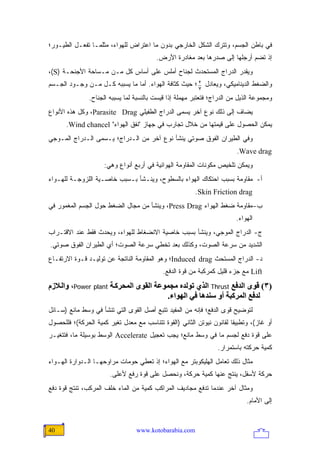 ‫ﻓﻲ ﺒﺎﻁﻥ ﺍﻟﺠﺴﻡ، ﻭﺘﺘﺭﻙ ﺍﻟﺸﻜل ﺍﻟﺨﺎﺭﺠﻲ ﺒﺩﻭﻥ ﻤﺎ ﺍﻋﺘﺭﺍﺽ ﻟﻠﻬﻭﺍﺀ، ﻤﺜﻠﻤـﺎ ﺘﻔﻌـل ﺍﻟﻁﻴـﻭﺭ؛‬
                                         ‫ﺇﺫ ﺘﻀﻡ ﺃﺭﺠﻠﻬﺎ ﺇﻟﻰ ﺼﺩﺭﻫﺎ ﺒﻌﺩ ﻤﻐﺎﺩﺭﺓ ﺍﻷﺭﺽ.‬
‫ﻭﻴﻘﺩﺭ ﺍﻟﺩﺭﺍﺝ ﺍﻟﻤﺴﺘﺤﺩﺙ ﻟﺠﻨﺎﺡ ﺃﻤﻠﺱ ﻋﻠﻰ ﺃﺴﺎﺱ ﻜل ﻤـﻥ ﻤـﺴﺎﺤﺔ ﺍﻷﺠﻨﺤـﺔ )‪،(S‬‬
‫ﻭﺍﻟﻀﻐﻁ ﺍﻟﺩﻴﻨﺎﻤﻴﻜﻲ، ﻭﻴﻌﺎﺩل 2 ؛ ﺤﻴﺙ ﻜﺜﺎﻓﺔ ﺍﻟﻬﻭﺍﺀ. ﺃﻤﺎ ﻤﺎ ﻴﺴﺒﺒﻪ ﻜـل ﻤـﻥ ﻭﺠـﻭﺩ ﺍﻟﺠـﺴﻡ‬
                                                      ‫7‬

               ‫ﻭﻤﺠﻤﻭﻋﺔ ﺍﻟﺫﻴل ﻤﻥ ﺍﻟﺩﺭﺍﺝ؛ ﻓﺘﻌﺘﺒﺭ ﻤﻬﻤﻠﺔ ﺇﺫﺍ ﻗﻴﺴﺕ ﺒﺎﻟﻨﺴﺒﺔ ﻟﻤﺎ ﻴﺴﺒﺒﻪ ﺍﻟﺠﻨﺎﺡ.‬
‫ﻴﻀﺎﻑ ﺇﻟﻰ ﺫﻟﻙ ﻨﻭﻉ ﺁﺨﺭ ﻴﺴﻤﻰ ﺍﻟﺩﺭﺍﺝ ﺍﻟﻁﻔﻴﻠﻲ ‪ ،Parasite Drag‬ﻭﻜل ﻫﺫﻩ ﺍﻷﻨﻭﺍﻉ‬
      ‫ﻴﻤﻜﻥ ﺍﻟﺤﺼﻭل ﻋﻠﻰ ﻗﻴﻤﺘﻬﺎ ﻤﻥ ﺨﻼل ﺘﺠﺎﺭﺏ ﻓﻲ ﺠﻬﺎﺯ "ﻨﻔﻕ ﺍﻟﻬﻭﺍﺀ" ‪.Wind chancel‬‬
‫ﻭﻓﻲ ﺍﻟﻁﻴﺭﺍﻥ ﺍﻟﻔﻭﻕ ﺼﻭﺘﻲ ﻴﻨﺸﺄ ﻨﻭﻉ ﺁﺨﺭ ﻤﻥ ﺍﻟـﺩﺭﺍﺝ؛ ﻴـﺴﻤﻰ ﺍﻟـﺩﺭﺍﺝ ﺍﻟﻤـﻭﺠﻲ‬
                                                                         ‫‪.Wave drag‬‬
                     ‫ﻭﻴﻤﻜﻥ ﺘﻠﺨﻴﺹ ﻤﻜﻭﻨﺎﺕ ﺍﻟﻤﻘﺎﻭﻤﺔ ﺍﻟﻬﻭﺍﺌﻴﺔ ﻓﻲ ﺃﺭﺒﻊ ﺃﻨﻭﺍﻉ ﻭﻫﻲ:‬
‫ﺃ- ﻤﻘﺎﻭﻤﺔ ﺒﺴﺒﺏ ﺍﺤﺘﻜﺎﻙ ﺍﻟﻬﻭﺍﺀ ﺒﺎﻟﺴﻁﻭﺡ، ﻭﻴﻨـﺸﺄ ﺒـﺴﺒﺏ ﺨﺎﺼـﻴﺔ ﺍﻟﻠﺯﻭﺠـﺔ ﻟﻠﻬـﻭﺍﺀ‬
                                                        ‫‪.Skin Friction drag‬‬
‫ﺏ- ﻤﻘﺎﻭﻤﺔ ﻀﻐﻁ ﺍﻟﻬﻭﺍﺀ ‪ ،Press Drag‬ﻭﻴﻨﺸﺄ ﻤﻥ ﻤﺠﺎل ﺍﻟﻀﻐﻁ ﺤﻭل ﺍﻟﺠﺴﻡ ﺍﻟﻤﻐﻤﻭﺭ ﻓﻲ‬
                                                                        ‫ﺍﻟﻬﻭﺍﺀ.‬
‫ﺝ- ﺍﻟﺩﺭﺍﺝ ﺍﻟﻤﻭﺠﻲ، ﻭﻴﻨﺸﺄ ﺒﺴﺒﺏ ﺨﺎﺼﻴﺔ ﺍﻻﻨﻀﻐﺎﻁ ﻟﻠﻬﻭﺍﺀ، ﻭﻴﺤﺩﺙ ﻓﻘﻁ ﻋﻨﺩ ﺍﻻﻗﺘـﺭﺍﺏ‬
‫ﺍﻟﺸﺩﻴﺩ ﻤﻥ ﺴﺭﻋﺔ ﺍﻟﺼﻭﺕ، ﻭﻜﺫﻟﻙ ﺒﻌﺩ ﺘﺨﻁﻲ ﺴﺭﻋﺔ ﺍﻟﺼﻭﺕ؛ ﺃﻱ ﺍﻟﻁﻴﺭﺍﻥ ﺍﻟﻔﻭﻕ ﺼﻭﺘﻲ.‬
‫ﺩ- ﺍﻟﺩﺭﺍﺝ ﺍﻟﻤﺴﺘﺤﺙ ‪Induced drag‬؛ ﻭﻫﻭ ﺍﻟﻤﻘﺎﻭﻤﺔ ﺍﻟﻨﺎﺘﺠﺔ ﻋﻥ ﺘﻭﻟﻴـﺩ ﻗـﻭﺓ ﺍﻻﺭﺘﻔـﺎﻉ‬
                                            ‫‪ Lift‬ﻤﻊ ﺠﺯﺀ ﻗﻠﻴل ﻜﻤﺭﻜﺒﺔ ﻤﻥ ﻗﻭﺓ ﺍﻟﺩﻓﻊ.‬
‫)٣( ﻗﻮى اﻟﺪﻓﻊ ‪ Thrust‬اﻟﺬي ﺗﻮﻟﺪﻩ ﻡﺠﻤﻮﻋﺔ اﻟﻘﻮى اﻟﻤﺤﺮآ ﺔ ‪ ،Power plant‬واﻟ ﻼزم‬
                                       ‫ﻟﺪﻓﻊ اﻟﻤﺮآﺒﺔ أو ﺱﻨﺪهﺎ ﻓﻲ اﻟﻬﻮاء.‬
‫ﻟﺘﻭﻀﻴﺢ ﻗﻭﻯ ﺍﻟﺩﻓﻊ؛ ﻓﺈﻨﻪ ﻤﻥ ﺍﻟﻤﻔﻴﺩ ﺘﺘﺒﻊ ﺃﺼل ﺍﻟﻘﻭﻯ ﺍﻟﺘﻲ ﺘﻨﺸﺄ ﻓﻲ ﻭﺴﻁ ﻤﺎﺌﻊ )ﺴـﺎﺌل‬
‫ﺃﻭ ﻏﺎﺯ(، ﻭﺘﻁﺒﻴ ﹰﺎ ﻟﻘﺎﻨﻭﻥ ﻨﻴﻭﺘﻥ ﺍﻟﺜﺎﻨﻲ )ﺍﻟﻘﻭﺓ ﺘﺘﻨﺎﺴﺏ ﻤﻊ ﻤﻌﺩل ﺘﻐﻴﺭ ﻜﻤﻴﺔ ﺍﻟﺤﺭﻜﺔ(؛ ﻓﻠﻠﺤﺼﻭل‬
                                                                      ‫ﻘ‬
‫ﻋﻠﻰ ﻗﻭﺓ ﺩﻓﻊ ﻟﺠﺴﻡ ﻤﺎ ﻓﻲ ﻭﺴﻁ ﻤﺎﺌﻊ؛ ﻴﺠﺏ ﺘﻌﺠﻴل ‪ Accelerate‬ﺍﻟﻭﺴﻁ ﺒﻭﺴﻴﻠﺔ ﻤﺎ، ﻓﺘﺘﻐﻴـﺭ‬
                                                                 ‫ﻜﻤﻴﺔ ﺤﺭﻜﺘﻪ ﺒﺎﺴﺘﻤﺭﺍﺭ.‬
‫ﻤﺜﺎل ﺫﻟﻙ ﺘﻌﺎﻤل ﺍﻟﻬﻠﻴﻜﻭﺒﺘﺭ ﻤﻊ ﺍﻟﻬﻭﺍﺀ؛ ﺇﺫ ﺘﻌﻁﻲ ﺤﻭﻤﺎﺕ ﻤﺭﺍﻭﺤﻬـﺎ ﺍﻟـﺩﻭﺍﺭﺓ ﺍﻟﻬـﻭﺍﺀ‬
                       ‫ﺤﺭﻜﺔ ﻷﺴﻔل، ﻴﻨﺘﺞ ﻋﻨﻬﺎ ﻜﻤﻴﺔ ﺤﺭﻜﺔ، ﻭﻨﺤﺼل ﻋﻠﻰ ﻗﻭﺓ ﺭﻓﻊ ﻷﻋﻠﻰ.‬
‫ﻭﻤﺜﺎل ﺁﺨﺭ ﻋﻨﺩﻤﺎ ﺘﺩﻓﻊ ﻤﺠﺎﺩﻴﻑ ﺍﻟﻤﺭﺍﻜﺏ ﻜﻤﻴﺔ ﻤﻥ ﺍﻟﻤﺎﺀ ﺨﻠﻑ ﺍﻟﻤﺭﻜﺏ، ﺘﻨﺘﺞ ﻗﻭﺓ ﺩﻓﻊ‬
                                                                             ‫ﺇﻟﻰ ﺍﻷﻤﺎﻡ.‬


‫04‬                               ‫‪www.kotobarabia.com‬‬
 
